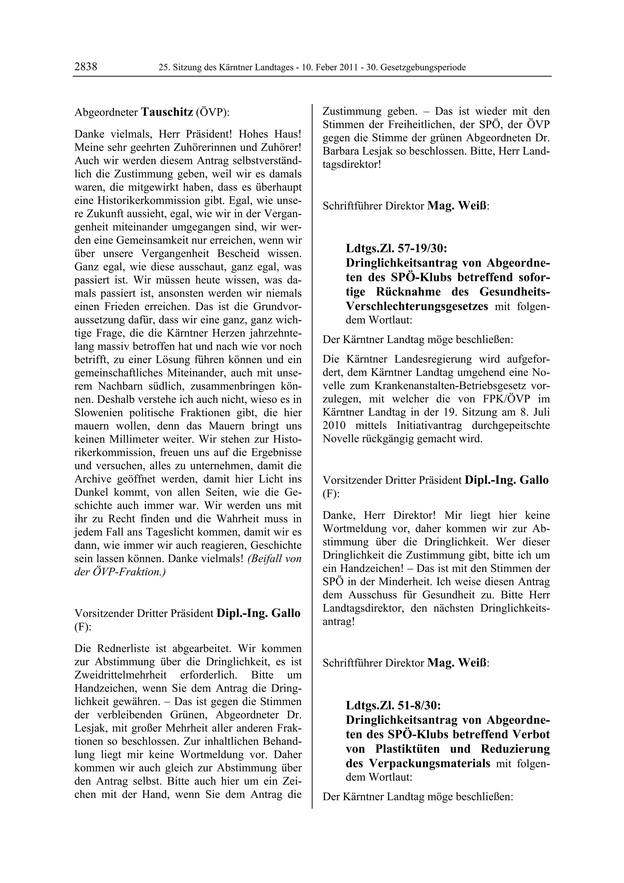 2838               25. Sitzung des Kärntner Landtages - 10. Feber 2011 - 30. Gesetzgebungsperiode



Abgeordneter Tauschitz (ÖVP):                               Zustimmung geben. – Das ist wieder mit den
Tauschitz                                                   Stimmen der Freiheitlichen, der SPÖ, der ÖVP
Danke vielmals, Herr Präsident! Hohes Haus!                 gegen die Stimme der grünen Abgeordneten Dr.
Meine sehr geehrten Zuhörerinnen und Zuhörer!               Barbara Lesjak so beschlossen. Bitte, Herr Land-
Auch wir werden diesem Antrag selbstverständ-               tagsdirektor!
                                                            Dipl.-Ing. Gallo
lich die Zustimmung geben, weil wir es damals
waren, die mitgewirkt haben, dass es überhaupt
eine Historikerkommission gibt. Egal, wie unse-             Schriftführer Direktor Mag. Weiß:
re Zukunft aussieht, egal, wie wir in der Vergan-           Mag. Weiß


genheit miteinander umgegangen sind, wir wer-
den eine Gemeinsamkeit nur erreichen, wenn wir
über unsere Vergangenheit Bescheid wissen.                               Ldtgs.Zl. 57-19/30:
Ganz egal, wie diese ausschaut, ganz egal, was                           Dringlichkeitsantrag von Abgeordne-
passiert ist. Wir müssen heute wissen, was da-                           ten des SPÖ-Klubs betreffend sofor-
mals passiert ist, ansonsten werden wir niemals                          tige Rücknahme des Gesundheits-
einen Frieden erreichen. Das ist die Grundvor-                           Verschlechterungsgesetzes mit folgen-
aussetzung dafür, dass wir eine ganz, ganz wich-                         dem Wortlaut:
tige Frage, die die Kärntner Herzen jahrzehnte-
                                                            Der Kärntner Landtag möge beschließen:
lang massiv betroffen hat und nach wie vor noch
betrifft, zu einer Lösung führen können und ein             Die Kärntner Landesregierung wird aufgefor-
gemeinschaftliches Miteinander, auch mit unse-              dert, dem Kärntner Landtag umgehend eine No-
rem Nachbarn südlich, zusammenbringen kön-                  velle zum Krankenanstalten-Betriebsgesetz vor-
nen. Deshalb verstehe ich auch nicht, wieso es in           zulegen, mit welcher die von FPK/ÖVP im
Slowenien politische Fraktionen gibt, die hier              Kärntner Landtag in der 19. Sitzung am 8. Juli
mauern wollen, denn das Mauern bringt uns                   2010 mittels Initiativantrag durchgepeitschte
keinen Millimeter weiter. Wir stehen zur Histo-             Novelle rückgängig gemacht wird.
                                                            Mag. Weiß

rikerkommission, freuen uns auf die Ergebnisse
und versuchen, alles zu unternehmen, damit die
Archive geöffnet werden, damit hier Licht ins               Vorsitzender Dritter Präsident Dipl.-Ing. Gallo
Dunkel kommt, von allen Seiten, wie die Ge-                 (F):
schichte auch immer war. Wir werden uns mit                 Dipl.-Ing. Gallo


ihr zu Recht finden und die Wahrheit muss in                Danke, Herr Direktor! Mir liegt hier keine
jedem Fall ans Tageslicht kommen, damit wir es              Wortmeldung vor, daher kommen wir zur Ab-
dann, wie immer wir auch reagieren, Geschichte              stimmung über die Dringlichkeit. Wer dieser
sein lassen können. Danke vielmals! (Beifall von            Dringlichkeit die Zustimmung gibt, bitte ich um
der ÖVP-Fraktion.)                                          ein Handzeichen! – Das ist mit den Stimmen der
Tauschitz
                                                            SPÖ in der Minderheit. Ich weise diesen Antrag
                                                            dem Ausschuss für Gesundheit zu. Bitte Herr
Vorsitzender Dritter Präsident Dipl.-Ing. Gallo             Landtagsdirektor, den nächsten Dringlichkeits-
(F):                                                        antrag!
                                                            Dipl.-Ing. Gallo


Dipl.-Ing. Gallo

Die Rednerliste ist abgearbeitet. Wir kommen
zur Abstimmung über die Dringlichkeit, es ist               Schriftführer Direktor Mag. Weiß:
                                                            Mag. Weiß
Zweidrittelmehrheit erforderlich. Bitte um
Handzeichen, wenn Sie dem Antrag die Dring-
lichkeit gewähren. – Das ist gegen die Stimmen                           Ldtgs.Zl. 51-8/30:
der verbleibenden Grünen, Abgeordneter Dr.                               Dringlichkeitsantrag von Abgeordne-
Lesjak, mit großer Mehrheit aller anderen Frak-
                                                                         ten des SPÖ-Klubs betreffend Verbot
tionen so beschlossen. Zur inhaltlichen Behand-
lung liegt mir keine Wortmeldung vor. Daher                              von Plastiktüten und Reduzierung
kommen wir auch gleich zur Abstimmung über                               des Verpackungsmaterials mit folgen-
den Antrag selbst. Bitte auch hier um ein Zei-                           dem Wortlaut:
chen mit der Hand, wenn Sie dem Antrag die                  Der Kärntner Landtag möge beschließen:
 