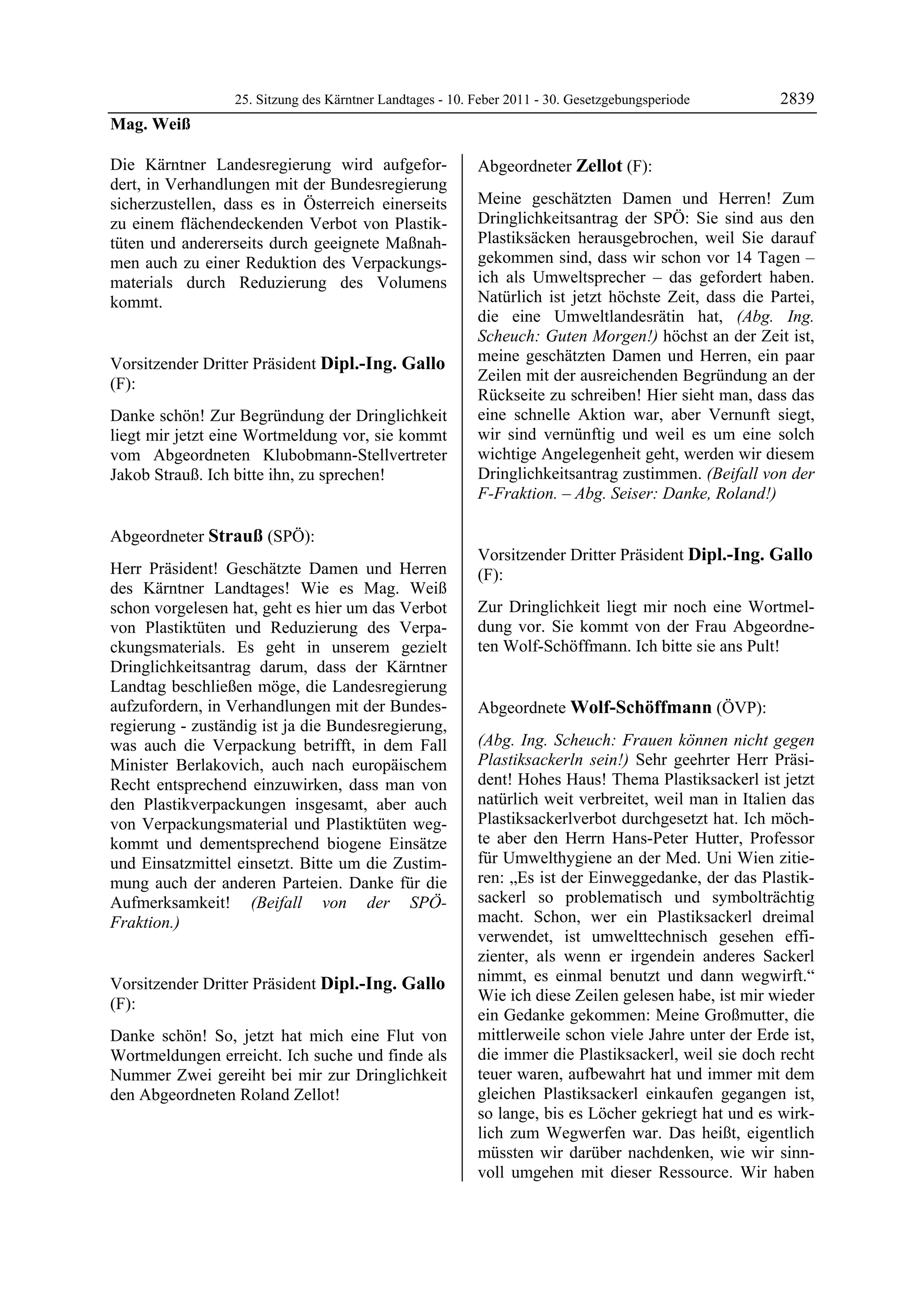 25. Sitzung des Kärntner Landtages - 10. Feber 2011 - 30. Gesetzgebungsperiode       2839
Mag. Weiß

Die Kärntner Landesregierung wird aufgefor-                 Abgeordneter Zellot (F):
dert, in Verhandlungen mit der Bundesregierung              Zellot


sicherzustellen, dass es in Österreich einerseits           Meine geschätzten Damen und Herren! Zum
zu einem flächendeckenden Verbot von Plastik-               Dringlichkeitsantrag der SPÖ: Sie sind aus den
tüten und andererseits durch geeignete Maßnah-              Plastiksäcken herausgebrochen, weil Sie darauf
men auch zu einer Reduktion des Verpackungs-                gekommen sind, dass wir schon vor 14 Tagen –
materials durch Reduzierung des Volumens                    ich als Umweltsprecher – das gefordert haben.
kommt.                                                      Natürlich ist jetzt höchste Zeit, dass die Partei,
Mag. Weiß
                                                            die eine Umweltlandesrätin hat, (Abg. Ing.
                                                            Scheuch: Guten Morgen!) höchst an der Zeit ist,
Vorsitzender Dritter Präsident Dipl.-Ing. Gallo             meine geschätzten Damen und Herren, ein paar
(F):                                                        Zeilen mit der ausreichenden Begründung an der
Dipl.-Ing. Gallo
                                                            Rückseite zu schreiben! Hier sieht man, dass das
Danke schön! Zur Begründung der Dringlichkeit               eine schnelle Aktion war, aber Vernunft siegt,
liegt mir jetzt eine Wortmeldung vor, sie kommt             wir sind vernünftig und weil es um eine solch
vom Abgeordneten Klubobmann-Stellvertreter                  wichtige Angelegenheit geht, werden wir diesem
Jakob Strauß. Ich bitte ihn, zu sprechen!
Dipl.-Ing. Gallo
                                                            Dringlichkeitsantrag zustimmen. (Beifall von der
                                                            F-Fraktion. – Abg. Seiser: Danke, Roland!)
                                                            Zellot




Abgeordneter Strauß (SPÖ):
Strauß                                                      Vorsitzender Dritter Präsident Dipl.-Ing. Gallo
Herr Präsident! Geschätzte Damen und Herren                 (F):
des Kärntner Landtages! Wie es Mag. Weiß                    Dipl.-Ing. Gallo

schon vorgelesen hat, geht es hier um das Verbot            Zur Dringlichkeit liegt mir noch eine Wortmel-
von Plastiktüten und Reduzierung des Verpa-                 dung vor. Sie kommt von der Frau Abgeordne-
ckungsmaterials. Es geht in unserem gezielt                 ten Wolf-Schöffmann. Ich bitte sie ans Pult!
                                                            Dipl.-Ing. Gallo

Dringlichkeitsantrag darum, dass der Kärntner
Landtag beschließen möge, die Landesregierung
aufzufordern, in Verhandlungen mit der Bundes-              Abgeordnete Wolf-Schöffmann (ÖVP):
regierung - zuständig ist ja die Bundesregierung,           Wolf-Schöffmann


was auch die Verpackung betrifft, in dem Fall               (Abg. Ing. Scheuch: Frauen können nicht gegen
Minister Berlakovich, auch nach europäischem                Plastiksackerln sein!) Sehr geehrter Herr Präsi-
Recht entsprechend einzuwirken, dass man von                dent! Hohes Haus! Thema Plastiksackerl ist jetzt
den Plastikverpackungen insgesamt, aber auch                natürlich weit verbreitet, weil man in Italien das
von Verpackungsmaterial und Plastiktüten weg-               Plastiksackerlverbot durchgesetzt hat. Ich möch-
kommt und dementsprechend biogene Einsätze                  te aber den Herrn Hans-Peter Hutter, Professor
und Einsatzmittel einsetzt. Bitte um die Zustim-            für Umwelthygiene an der Med. Uni Wien zitie-
mung auch der anderen Parteien. Danke für die               ren: „Es ist der Einweggedanke, der das Plastik-
Aufmerksamkeit! (Beifall von der SPÖ-                       sackerl so problematisch und symbolträchtig
Fraktion.)                                                  macht. Schon, wer ein Plastiksackerl dreimal
Strauß
                                                            verwendet, ist umwelttechnisch gesehen effi-
                                                            zienter, als wenn er irgendein anderes Sackerl
Vorsitzender Dritter Präsident Dipl.-Ing. Gallo             nimmt, es einmal benutzt und dann wegwirft.“
(F):                                                        Wie ich diese Zeilen gelesen habe, ist mir wieder
Dipl.-Ing. Gallo
                                                            ein Gedanke gekommen: Meine Großmutter, die
Danke schön! So, jetzt hat mich eine Flut von               mittlerweile schon viele Jahre unter der Erde ist,
Wortmeldungen erreicht. Ich suche und finde als             die immer die Plastiksackerl, weil sie doch recht
Nummer Zwei gereiht bei mir zur Dringlichkeit               teuer waren, aufbewahrt hat und immer mit dem
den Abgeordneten Roland Zellot!
Dipl.-Ing. Gallo
                                                            gleichen Plastiksackerl einkaufen gegangen ist,
                                                            so lange, bis es Löcher gekriegt hat und es wirk-
                                                            lich zum Wegwerfen war. Das heißt, eigentlich
                                                            müssten wir darüber nachdenken, wie wir sinn-
                                                            voll umgehen mit dieser Ressource. Wir haben
 