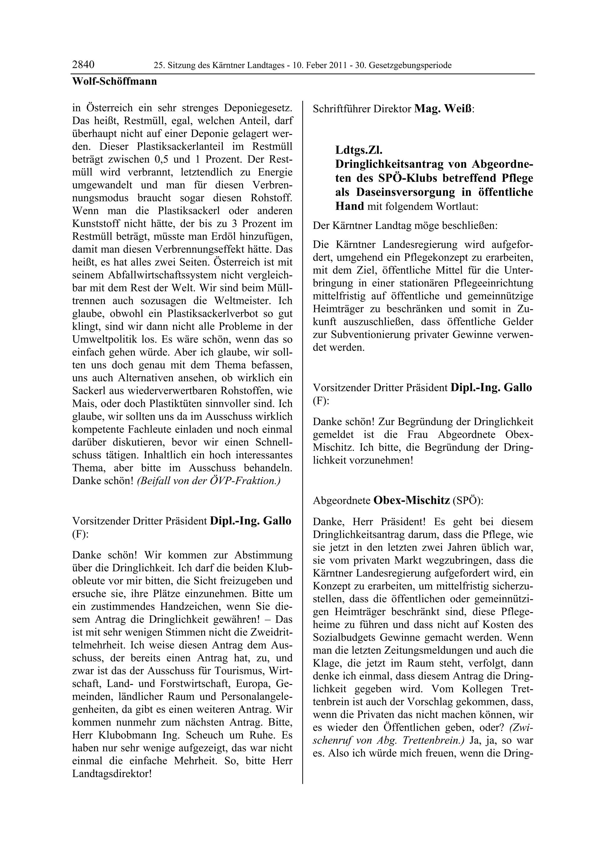 2840          25. Sitzung des Kärntner Landtages - 10. Feber 2011 - 30. Gesetzgebungsperiode
Wolf-Schöffmann

in Österreich ein sehr strenges Deponiegesetz.            Schriftführer Direktor Mag. Weiß:
                                                          Mag. Weiß
Das heißt, Restmüll, egal, welchen Anteil, darf
überhaupt nicht auf einer Deponie gelagert wer-
den. Dieser Plastiksackerlanteil im Restmüll                           Ldtgs.Zl.
beträgt zwischen 0,5 und 1 Prozent. Der Rest-                          Dringlichkeitsantrag von Abgeordne-
müll wird verbrannt, letztendlich zu Energie
                                                                       ten des SPÖ-Klubs betreffend Pflege
umgewandelt und man für diesen Verbren-
nungsmodus braucht sogar diesen Rohstoff.                              als Daseinsversorgung in öffentliche
Wenn man die Plastiksackerl oder anderen                               Hand mit folgendem Wortlaut:
Kunststoff nicht hätte, der bis zu 3 Prozent im           Der Kärntner Landtag möge beschließen:
Restmüll beträgt, müsste man Erdöl hinzufügen,
damit man diesen Verbrennungseffekt hätte. Das            Die Kärntner Landesregierung wird aufgefor-
heißt, es hat alles zwei Seiten. Österreich ist mit       dert, umgehend ein Pflegekonzept zu erarbeiten,
seinem Abfallwirtschaftssystem nicht vergleich-           mit dem Ziel, öffentliche Mittel für die Unter-
bar mit dem Rest der Welt. Wir sind beim Müll-            bringung in einer stationären Pflegeeinrichtung
trennen auch sozusagen die Weltmeister. Ich               mittelfristig auf öffentliche und gemeinnützige
glaube, obwohl ein Plastiksackerlverbot so gut            Heimträger zu beschränken und somit in Zu-
klingt, sind wir dann nicht alle Probleme in der          kunft auszuschließen, dass öffentliche Gelder
Umweltpolitik los. Es wäre schön, wenn das so             zur Subventionierung privater Gewinne verwen-
einfach gehen würde. Aber ich glaube, wir soll-           det werden.
                                                          Mag. Weiß


ten uns doch genau mit dem Thema befassen,
uns auch Alternativen ansehen, ob wirklich ein
Sackerl aus wiederverwertbaren Rohstoffen, wie            Vorsitzender Dritter Präsident Dipl.-Ing. Gallo
Mais, oder doch Plastiktüten sinnvoller sind. Ich         (F):
                                                          Dipl.-Ing. Gallo
glaube, wir sollten uns da im Ausschuss wirklich          Danke schön! Zur Begründung der Dringlichkeit
kompetente Fachleute einladen und noch einmal             gemeldet ist die Frau Abgeordnete Obex-
darüber diskutieren, bevor wir einen Schnell-             Mischitz. Ich bitte, die Begründung der Dring-
schuss tätigen. Inhaltlich ein hoch interessantes         lichkeit vorzunehmen!
Thema, aber bitte im Ausschuss behandeln.                 Dipl.-Ing. Gallo



Danke schön! (Beifall von der ÖVP-Fraktion.)
Wolf-Schöffmann



                                                          Abgeordnete Obex-Mischitz (SPÖ):
                                                          Obex-Mischitz

Vorsitzender Dritter Präsident Dipl.-Ing. Gallo           Danke, Herr Präsident! Es geht bei diesem
(F):                                                      Dringlichkeitsantrag darum, dass die Pflege, wie
Dipl.-Ing. Gallo
                                                          sie jetzt in den letzten zwei Jahren üblich war,
Danke schön! Wir kommen zur Abstimmung                    sie vom privaten Markt wegzubringen, dass die
über die Dringlichkeit. Ich darf die beiden Klub-         Kärntner Landesregierung aufgefordert wird, ein
obleute vor mir bitten, die Sicht freizugeben und         Konzept zu erarbeiten, um mittelfristig sicherzu-
ersuche sie, ihre Plätze einzunehmen. Bitte um            stellen, dass die öffentlichen oder gemeinnützi-
ein zustimmendes Handzeichen, wenn Sie die-               gen Heimträger beschränkt sind, diese Pflege-
sem Antrag die Dringlichkeit gewähren! – Das              heime zu führen und dass nicht auf Kosten des
ist mit sehr wenigen Stimmen nicht die Zweidrit-          Sozialbudgets Gewinne gemacht werden. Wenn
telmehrheit. Ich weise diesen Antrag dem Aus-             man die letzten Zeitungsmeldungen und auch die
schuss, der bereits einen Antrag hat, zu, und             Klage, die jetzt im Raum steht, verfolgt, dann
zwar ist das der Ausschuss für Tourismus, Wirt-           denke ich einmal, dass diesem Antrag die Dring-
schaft, Land- und Forstwirtschaft, Europa, Ge-            lichkeit gegeben wird. Vom Kollegen Tret-
meinden, ländlicher Raum und Personalangele-              tenbrein ist auch der Vorschlag gekommen, dass,
genheiten, da gibt es einen weiteren Antrag. Wir          wenn die Privaten das nicht machen können, wir
kommen nunmehr zum nächsten Antrag. Bitte,                es wieder den Öffentlichen geben, oder? (Zwi-
Herr Klubobmann Ing. Scheuch um Ruhe. Es                  schenruf von Abg. Trettenbrein.) Ja, ja, so war
haben nur sehr wenige aufgezeigt, das war nicht           es. Also ich würde mich freuen, wenn die Dring-
einmal die einfache Mehrheit. So, bitte Herr
Landtagsdirektor!
Dipl.-Ing. Gallo
 