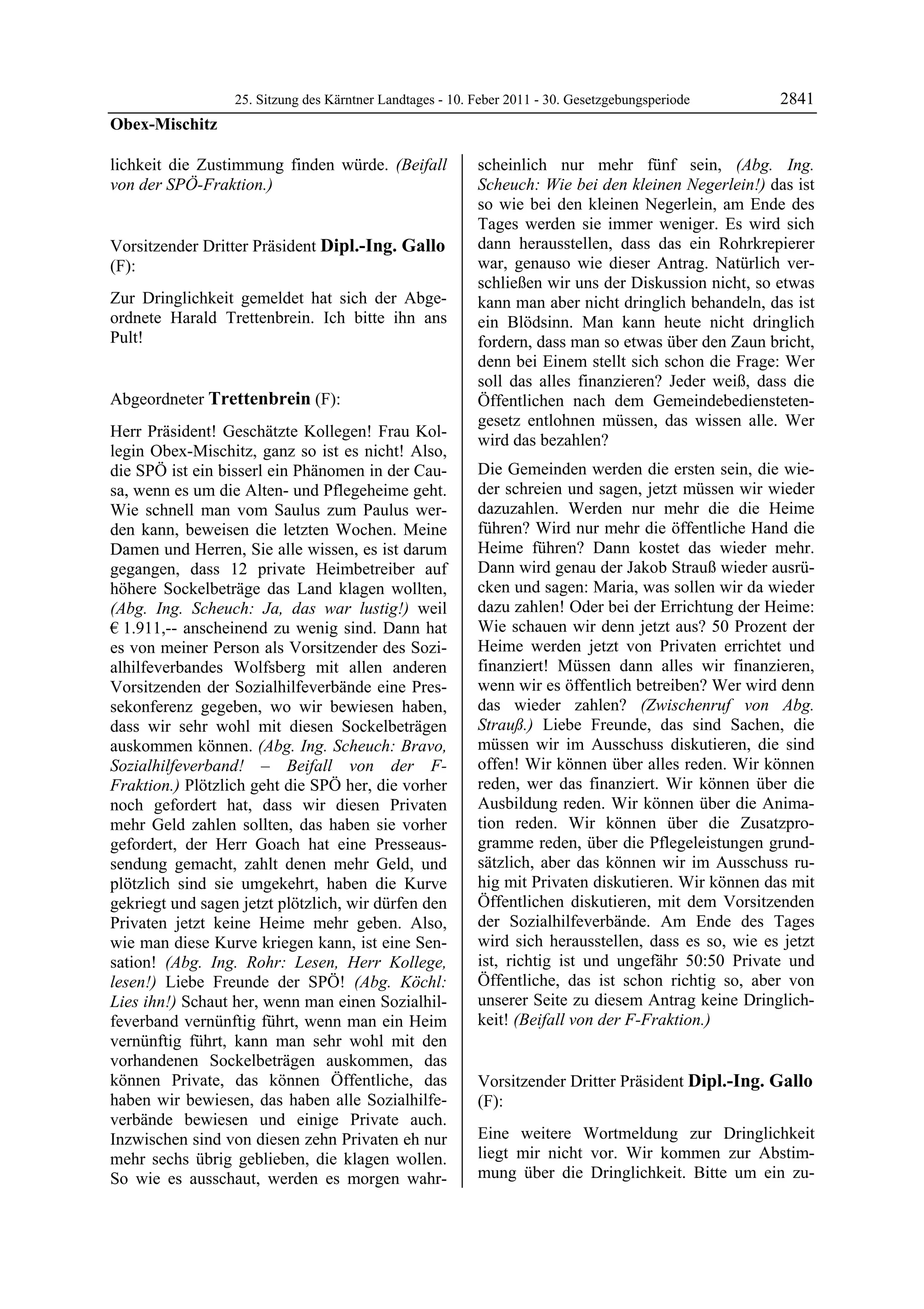 25. Sitzung des Kärntner Landtages - 10. Feber 2011 - 30. Gesetzgebungsperiode       2841
Obex-Mischitz

lichkeit die Zustimmung finden würde. (Beifall              scheinlich nur mehr fünf sein, (Abg. Ing.
von der SPÖ-Fraktion.)
Obex-Mischitz
                                                            Scheuch: Wie bei den kleinen Negerlein!) das ist
                                                            so wie bei den kleinen Negerlein, am Ende des
                                                            Tages werden sie immer weniger. Es wird sich
Vorsitzender Dritter Präsident Dipl.-Ing. Gallo             dann herausstellen, dass das ein Rohrkrepierer
(F):                                                        war, genauso wie dieser Antrag. Natürlich ver-
Dipl.-Ing. Gallo                                            schließen wir uns der Diskussion nicht, so etwas
Zur Dringlichkeit gemeldet hat sich der Abge-               kann man aber nicht dringlich behandeln, das ist
ordnete Harald Trettenbrein. Ich bitte ihn ans              ein Blödsinn. Man kann heute nicht dringlich
Pult!
Dipl.-Ing. Gallo                                            fordern, dass man so etwas über den Zaun bricht,
                                                            denn bei Einem stellt sich schon die Frage: Wer
                                                            soll das alles finanzieren? Jeder weiß, dass die
Abgeordneter Trettenbrein (F):                              Öffentlichen nach dem Gemeindebediensteten-
Trettenbrein
                                                            gesetz entlohnen müssen, das wissen alle. Wer
Herr Präsident! Geschätzte Kollegen! Frau Kol-
                                                            wird das bezahlen?
legin Obex-Mischitz, ganz so ist es nicht! Also,
die SPÖ ist ein bisserl ein Phänomen in der Cau-            Die Gemeinden werden die ersten sein, die wie-
sa, wenn es um die Alten- und Pflegeheime geht.             der schreien und sagen, jetzt müssen wir wieder
Wie schnell man vom Saulus zum Paulus wer-                  dazuzahlen. Werden nur mehr die die Heime
den kann, beweisen die letzten Wochen. Meine                führen? Wird nur mehr die öffentliche Hand die
Damen und Herren, Sie alle wissen, es ist darum             Heime führen? Dann kostet das wieder mehr.
gegangen, dass 12 private Heimbetreiber auf                 Dann wird genau der Jakob Strauß wieder ausrü-
höhere Sockelbeträge das Land klagen wollten,               cken und sagen: Maria, was sollen wir da wieder
(Abg. Ing. Scheuch: Ja, das war lustig!) weil               dazu zahlen! Oder bei der Errichtung der Heime:
€ 1.911,-- anscheinend zu wenig sind. Dann hat              Wie schauen wir denn jetzt aus? 50 Prozent der
es von meiner Person als Vorsitzender des Sozi-             Heime werden jetzt von Privaten errichtet und
alhilfeverbandes Wolfsberg mit allen anderen                finanziert! Müssen dann alles wir finanzieren,
Vorsitzenden der Sozialhilfeverbände eine Pres-             wenn wir es öffentlich betreiben? Wer wird denn
sekonferenz gegeben, wo wir bewiesen haben,                 das wieder zahlen? (Zwischenruf von Abg.
dass wir sehr wohl mit diesen Sockelbeträgen                Strauß.) Liebe Freunde, das sind Sachen, die
auskommen können. (Abg. Ing. Scheuch: Bravo,                müssen wir im Ausschuss diskutieren, die sind
Sozialhilfeverband! – Beifall von der F-                    offen! Wir können über alles reden. Wir können
Fraktion.) Plötzlich geht die SPÖ her, die vorher           reden, wer das finanziert. Wir können über die
noch gefordert hat, dass wir diesen Privaten                Ausbildung reden. Wir können über die Anima-
mehr Geld zahlen sollten, das haben sie vorher              tion reden. Wir können über die Zusatzpro-
gefordert, der Herr Goach hat eine Presseaus-               gramme reden, über die Pflegeleistungen grund-
sendung gemacht, zahlt denen mehr Geld, und                 sätzlich, aber das können wir im Ausschuss ru-
plötzlich sind sie umgekehrt, haben die Kurve               hig mit Privaten diskutieren. Wir können das mit
gekriegt und sagen jetzt plötzlich, wir dürfen den          Öffentlichen diskutieren, mit dem Vorsitzenden
Privaten jetzt keine Heime mehr geben. Also,                der Sozialhilfeverbände. Am Ende des Tages
wie man diese Kurve kriegen kann, ist eine Sen-             wird sich herausstellen, dass es so, wie es jetzt
sation! (Abg. Ing. Rohr: Lesen, Herr Kollege,               ist, richtig ist und ungefähr 50:50 Private und
lesen!) Liebe Freunde der SPÖ! (Abg. Köchl:                 Öffentliche, das ist schon richtig so, aber von
Lies ihn!) Schaut her, wenn man einen Sozialhil-            unserer Seite zu diesem Antrag keine Dringlich-
feverband vernünftig führt, wenn man ein Heim               keit! (Beifall von der F-Fraktion.)
                                                            Trettenbrein

vernünftig führt, kann man sehr wohl mit den
vorhandenen Sockelbeträgen auskommen, das
können Private, das können Öffentliche, das                 Vorsitzender Dritter Präsident Dipl.-Ing. Gallo
haben wir bewiesen, das haben alle Sozialhilfe-             (F):
verbände bewiesen und einige Private auch.                  Dipl.-Ing. Gallo


Inzwischen sind von diesen zehn Privaten eh nur             Eine weitere Wortmeldung zur Dringlichkeit
mehr sechs übrig geblieben, die klagen wollen.              liegt mir nicht vor. Wir kommen zur Abstim-
So wie es ausschaut, werden es morgen wahr-                 mung über die Dringlichkeit. Bitte um ein zu-
 
