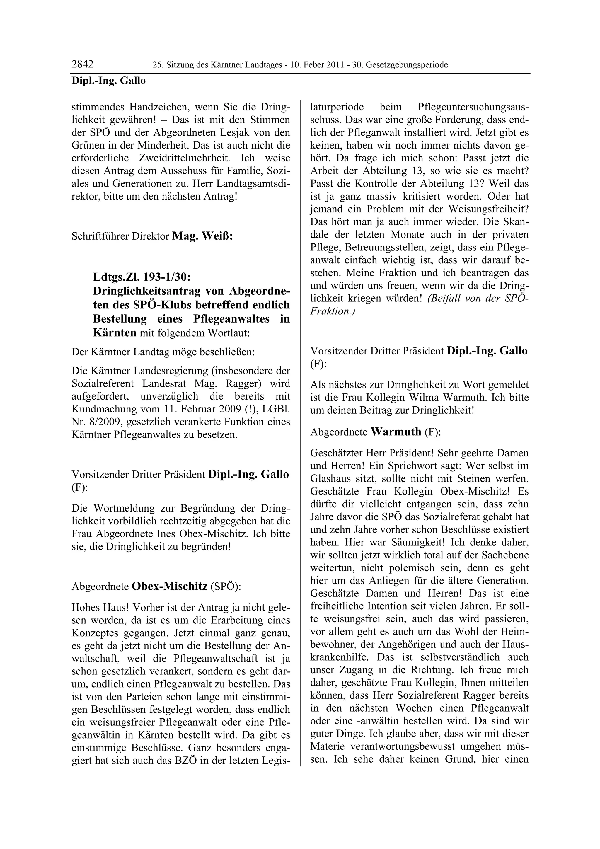 2842             25. Sitzung des Kärntner Landtages - 10. Feber 2011 - 30. Gesetzgebungsperiode
Dipl.-Ing. Gallo

stimmendes Handzeichen, wenn Sie die Dring-                 laturperiode beim Pflegeuntersuchungsaus-
lichkeit gewähren! – Das ist mit den Stimmen                schuss. Das war eine große Forderung, dass end-
der SPÖ und der Abgeordneten Lesjak von den                 lich der Pfleganwalt installiert wird. Jetzt gibt es
Grünen in der Minderheit. Das ist auch nicht die            keinen, haben wir noch immer nichts davon ge-
erforderliche Zweidrittelmehrheit. Ich weise                hört. Da frage ich mich schon: Passt jetzt die
diesen Antrag dem Ausschuss für Familie, Sozi-              Arbeit der Abteilung 13, so wie sie es macht?
ales und Generationen zu. Herr Landtagsamtsdi-              Passt die Kontrolle der Abteilung 13? Weil das
rektor, bitte um den nächsten Antrag!
Dipl.-Ing. Gallo
                                                            ist ja ganz massiv kritisiert worden. Oder hat
                                                            jemand ein Problem mit der Weisungsfreiheit?
                                                            Das hört man ja auch immer wieder. Die Skan-
Schriftführer Direktor Mag. Weiß:                           dale der letzten Monate auch in der privaten
Mag. Weiß
                                                            Pflege, Betreuungsstellen, zeigt, dass ein Pflege-
                                                            anwalt einfach wichtig ist, dass wir darauf be-
             Ldtgs.Zl. 193-1/30:                            stehen. Meine Fraktion und ich beantragen das
                                                            und würden uns freuen, wenn wir da die Dring-
             Dringlichkeitsantrag von Abgeordne-
                                                            lichkeit kriegen würden! (Beifall von der SPÖ-
             ten des SPÖ-Klubs betreffend endlich           Fraktion.)
             Bestellung eines Pflegeanwaltes in             Obex-Mischitz



             Kärnten mit folgendem Wortlaut:
Der Kärntner Landtag möge beschließen:                      Vorsitzender Dritter Präsident Dipl.-Ing. Gallo
                                                            (F):
Die Kärntner Landesregierung (insbesondere der              Dipl.-Ing. Gallo

Sozialreferent Landesrat Mag. Ragger) wird                  Als nächstes zur Dringlichkeit zu Wort gemeldet
aufgefordert, unverzüglich die bereits mit                  ist die Frau Kollegin Wilma Warmuth. Ich bitte
Kundmachung vom 11. Februar 2009 (!), LGBl.                 um deinen Beitrag zur Dringlichkeit!
                                                            Dipl.-Ing. Gallo

Nr. 8/2009, gesetzlich verankerte Funktion eines
Kärntner Pflegeanwaltes zu besetzen.                        Abgeordnete Warmuth (F):
Mag. Weiß
                                                            Warmuth

                                                            Geschätzter Herr Präsident! Sehr geehrte Damen
                                                            und Herren! Ein Sprichwort sagt: Wer selbst im
Vorsitzender Dritter Präsident Dipl.-Ing. Gallo             Glashaus sitzt, sollte nicht mit Steinen werfen.
(F):                                                        Geschätzte Frau Kollegin Obex-Mischitz! Es
Dipl.-Ing. Gallo

Die Wortmeldung zur Begründung der Dring-                   dürfte dir vielleicht entgangen sein, dass zehn
lichkeit vorbildlich rechtzeitig abgegeben hat die          Jahre davor die SPÖ das Sozialreferat gehabt hat
Frau Abgeordnete Ines Obex-Mischitz. Ich bitte              und zehn Jahre vorher schon Beschlüsse existiert
sie, die Dringlichkeit zu begründen!                        haben. Hier war Säumigkeit! Ich denke daher,
Dipl.-Ing. Gallo
                                                            wir sollten jetzt wirklich total auf der Sachebene
                                                            weitertun, nicht polemisch sein, denn es geht
                                                            hier um das Anliegen für die ältere Generation.
Abgeordnete Obex-Mischitz (SPÖ):
Obex-Mischitz
                                                            Geschätzte Damen und Herren! Das ist eine
Hohes Haus! Vorher ist der Antrag ja nicht gele-            freiheitliche Intention seit vielen Jahren. Er soll-
sen worden, da ist es um die Erarbeitung eines              te weisungsfrei sein, auch das wird passieren,
Konzeptes gegangen. Jetzt einmal ganz genau,                vor allem geht es auch um das Wohl der Heim-
es geht da jetzt nicht um die Bestellung der An-            bewohner, der Angehörigen und auch der Haus-
waltschaft, weil die Pflegeanwaltschaft ist ja              krankenhilfe. Das ist selbstverständlich auch
schon gesetzlich verankert, sondern es geht dar-            unser Zugang in die Richtung. Ich freue mich
um, endlich einen Pflegeanwalt zu bestellen. Das            daher, geschätzte Frau Kollegin, Ihnen mitteilen
ist von den Parteien schon lange mit einstimmi-             können, dass Herr Sozialreferent Ragger bereits
gen Beschlüssen festgelegt worden, dass endlich             in den nächsten Wochen einen Pflegeanwalt
ein weisungsfreier Pflegeanwalt oder eine Pfle-             oder eine -anwältin bestellen wird. Da sind wir
geanwältin in Kärnten bestellt wird. Da gibt es             guter Dinge. Ich glaube aber, dass wir mit dieser
einstimmige Beschlüsse. Ganz besonders enga-                Materie verantwortungsbewusst umgehen müs-
giert hat sich auch das BZÖ in der letzten Legis-           sen. Ich sehe daher keinen Grund, hier einen
 