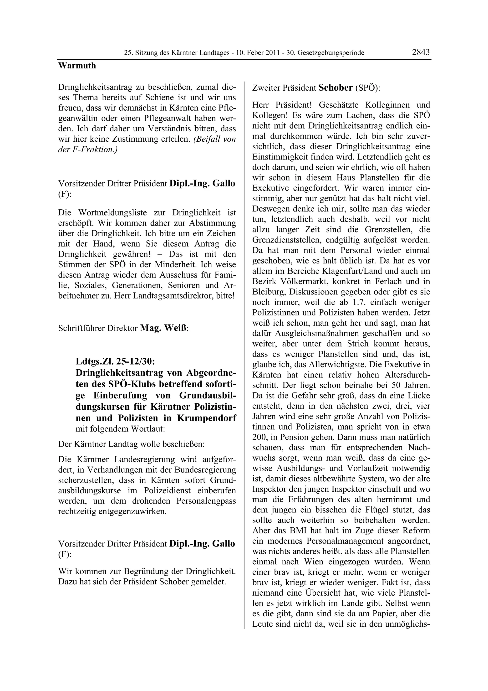 25. Sitzung des Kärntner Landtages - 10. Feber 2011 - 30. Gesetzgebungsperiode        2843
Warmuth

Dringlichkeitsantrag zu beschließen, zumal die-                   Zweiter Präsident Schober (SPÖ):
ses Thema bereits auf Schiene ist und wir uns                     Schober


freuen, dass wir demnächst in Kärnten eine Pfle-                  Herr Präsident! Geschätzte Kolleginnen und
geanwältin oder einen Pflegeanwalt haben wer-                     Kollegen! Es wäre zum Lachen, dass die SPÖ
den. Ich darf daher um Verständnis bitten, dass                   nicht mit dem Dringlichkeitsantrag endlich ein-
wir hier keine Zustimmung erteilen. (Beifall von                  mal durchkommen würde. Ich bin sehr zuver-
der F-Fraktion.)                                                  sichtlich, dass dieser Dringlichkeitsantrag eine
Warmuth
                                                                  Einstimmigkeit finden wird. Letztendlich geht es
                                                                  doch darum, und seien wir ehrlich, wie oft haben
                                                                  wir schon in diesem Haus Planstellen für die
Vorsitzender Dritter Präsident Dipl.-Ing. Gallo                   Exekutive eingefordert. Wir waren immer ein-
(F):                                                              stimmig, aber nur genützt hat das halt nicht viel.
Dipl.-Ing. Gallo
Dipl.-Ing. Gallo
Dipl.-Ing. Gallo

Die Wortmeldungsliste zur Dringlichkeit ist                       Deswegen denke ich mir, sollte man das wieder
erschöpft. Wir kommen daher zur Abstimmung                        tun, letztendlich auch deshalb, weil vor nicht
über die Dringlichkeit. Ich bitte um ein Zeichen                  allzu langer Zeit sind die Grenzstellen, die
mit der Hand, wenn Sie diesem Antrag die                          Grenzdienststellen, endgültig aufgelöst worden.
Dringlichkeit gewähren! – Das ist mit den                         Da hat man mit dem Personal wieder einmal
Stimmen der SPÖ in der Minderheit. Ich weise                      geschoben, wie es halt üblich ist. Da hat es vor
diesen Antrag wieder dem Ausschuss für Fami-                      allem im Bereiche Klagenfurt/Land und auch im
lie, Soziales, Generationen, Senioren und Ar-                     Bezirk Völkermarkt, konkret in Ferlach und in
beitnehmer zu. Herr Landtagsamtsdirektor, bitte!                  Bleiburg, Diskussionen gegeben oder gibt es sie
Dipl.-Ing. Gallo
                                                                  noch immer, weil die ab 1.7. einfach weniger
                                                                  Polizistinnen und Polizisten haben werden. Jetzt
                                                                  weiß ich schon, man geht her und sagt, man hat
Schriftführer Direktor Mag. Weiß:
Mag. Weiß                                                         dafür Ausgleichsmaßnahmen geschaffen und so
                                                                  weiter, aber unter dem Strich kommt heraus,
                                                                  dass es weniger Planstellen sind und, das ist,
             Ldtgs.Zl. 25-12/30:                                  glaube ich, das Allerwichtigste. Die Exekutive in
             Dringlichkeitsantrag von Abgeordne-                  Kärnten hat einen relativ hohen Altersdurch-
             ten des SPÖ-Klubs betreffend soforti-                schnitt. Der liegt schon beinahe bei 50 Jahren.
             ge Einberufung von Grundausbil-                      Da ist die Gefahr sehr groß, dass da eine Lücke
             dungskursen für Kärntner Polizistin-                 entsteht, denn in den nächsten zwei, drei, vier
             nen und Polizisten in Krumpendorf                    Jahren wird eine sehr große Anzahl von Polizis-
             mit folgendem Wortlaut:                              tinnen und Polizisten, man spricht von in etwa
                                                                  200, in Pension gehen. Dann muss man natürlich
Der Kärntner Landtag wolle beschießen:                            schauen, dass man für entsprechenden Nach-
Die Kärntner Landesregierung wird aufgefor-                       wuchs sorgt, wenn man weiß, dass da eine ge-
dert, in Verhandlungen mit der Bundesregierung                    wisse Ausbildungs- und Vorlaufzeit notwendig
sicherzustellen, dass in Kärnten sofort Grund-                    ist, damit dieses altbewährte System, wo der alte
ausbildungskurse im Polizeidienst einberufen                      Inspektor den jungen Inspektor einschult und wo
werden, um dem drohenden Personalengpass                          man die Erfahrungen des alten hernimmt und
rechtzeitig entgegenzuwirken.
Mag. Weiß
                                                                  dem jungen ein bisschen die Flügel stutzt, das
                                                                  sollte auch weiterhin so beibehalten werden.
                                                                  Aber das BMI hat halt im Zuge dieser Reform
Vorsitzender Dritter Präsident Dipl.-Ing. Gallo                   ein modernes Personalmanagement angeordnet,
(F):                                                              was nichts anderes heißt, als dass alle Planstellen
Dipl.-Ing. Gallo                                                  einmal nach Wien eingezogen wurden. Wenn
Wir kommen zur Begründung der Dringlichkeit.                      einer brav ist, kriegt er mehr, wenn er weniger
Dazu hat sich der Präsident Schober gemeldet.
Dipl.-Ing. Gallo
                                                                  brav ist, kriegt er wieder weniger. Fakt ist, dass
                                                                  niemand eine Übersicht hat, wie viele Planstel-
                                                                  len es jetzt wirklich im Lande gibt. Selbst wenn
                                                                  es die gibt, dann sind sie da am Papier, aber die
                                                                  Leute sind nicht da, weil sie in den unmöglichs-
 