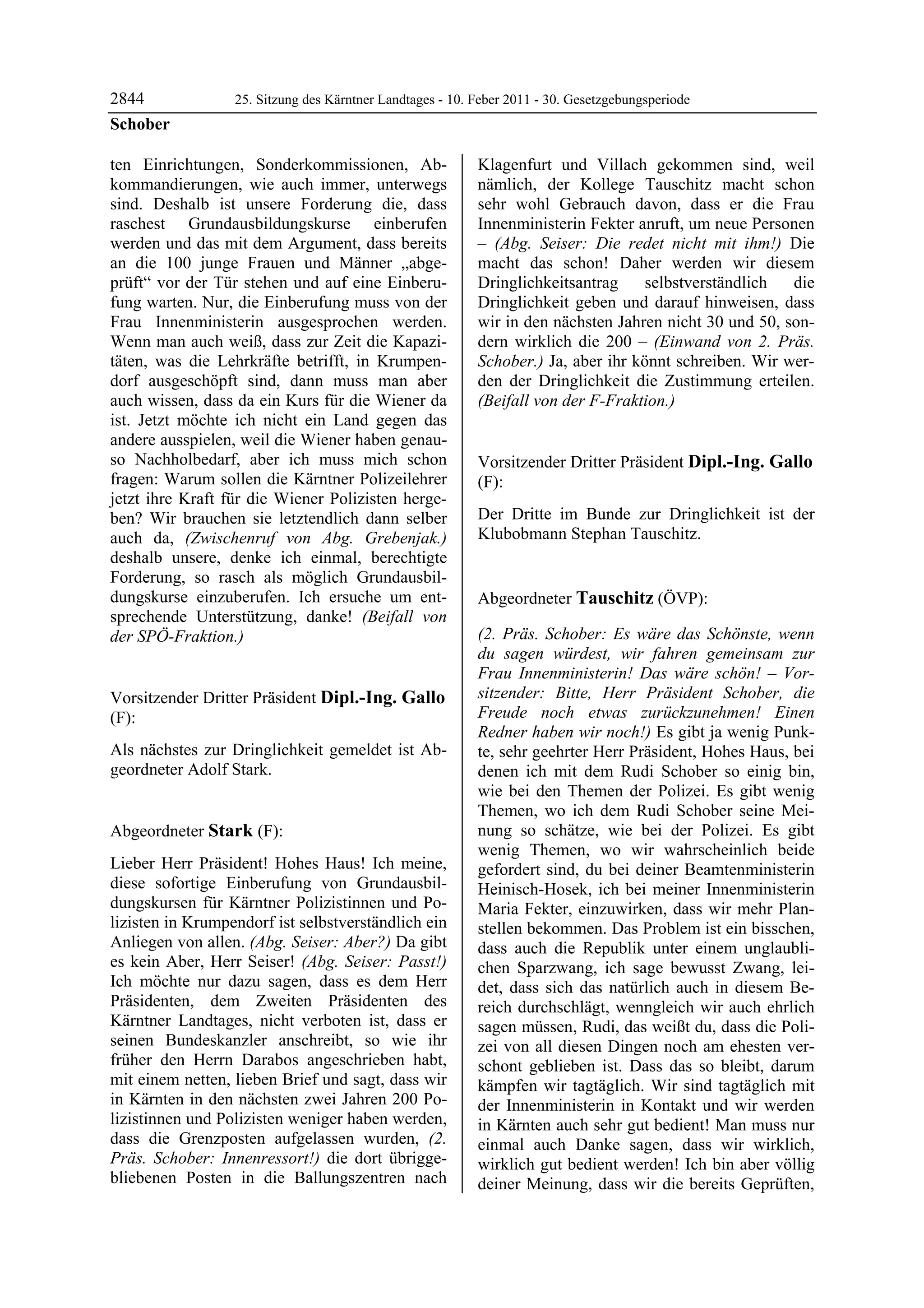 2844               25. Sitzung des Kärntner Landtages - 10. Feber 2011 - 30. Gesetzgebungsperiode
Schober

ten Einrichtungen, Sonderkommissionen, Ab-                  Klagenfurt und Villach gekommen sind, weil
kommandierungen, wie auch immer, unterwegs                  nämlich, der Kollege Tauschitz macht schon
sind. Deshalb ist unsere Forderung die, dass                sehr wohl Gebrauch davon, dass er die Frau
raschest Grundausbildungskurse einberufen                   Innenministerin Fekter anruft, um neue Personen
werden und das mit dem Argument, dass bereits               – (Abg. Seiser: Die redet nicht mit ihm!) Die
an die 100 junge Frauen und Männer „abge-                   macht das schon! Daher werden wir diesem
prüft“ vor der Tür stehen und auf eine Einberu-             Dringlichkeitsantrag    selbstverständlich   die
fung warten. Nur, die Einberufung muss von der              Dringlichkeit geben und darauf hinweisen, dass
Frau Innenministerin ausgesprochen werden.                  wir in den nächsten Jahren nicht 30 und 50, son-
Wenn man auch weiß, dass zur Zeit die Kapazi-               dern wirklich die 200 – (Einwand von 2. Präs.
täten, was die Lehrkräfte betrifft, in Krumpen-             Schober.) Ja, aber ihr könnt schreiben. Wir wer-
dorf ausgeschöpft sind, dann muss man aber                  den der Dringlichkeit die Zustimmung erteilen.
auch wissen, dass da ein Kurs für die Wiener da             (Beifall von der F-Fraktion.)
                                                            Stark

ist. Jetzt möchte ich nicht ein Land gegen das
andere ausspielen, weil die Wiener haben genau-
so Nachholbedarf, aber ich muss mich schon                  Vorsitzender Dritter Präsident Dipl.-Ing. Gallo
fragen: Warum sollen die Kärntner Polizeilehrer             (F):
jetzt ihre Kraft für die Wiener Polizisten herge-           Dipl.-Ing. Gallo


ben? Wir brauchen sie letztendlich dann selber              Der Dritte im Bunde zur Dringlichkeit ist der
auch da, (Zwischenruf von Abg. Grebenjak.)                  Klubobmann Stephan Tauschitz.
                                                            Dipl.-Ing. Gallo


deshalb unsere, denke ich einmal, berechtigte
Forderung, so rasch als möglich Grundausbil-
dungskurse einzuberufen. Ich ersuche um ent-                Abgeordneter Tauschitz (ÖVP):
sprechende Unterstützung, danke! (Beifall von               Tauschitz
                                                            Tauschitz
                                                            Tauschitz

der SPÖ-Fraktion.)
Schober
                                                            (2. Präs. Schober: Es wäre das Schönste, wenn
                                                            du sagen würdest, wir fahren gemeinsam zur
                                                            Frau Innenministerin! Das wäre schön! – Vor-
Vorsitzender Dritter Präsident Dipl.-Ing. Gallo             sitzender: Bitte, Herr Präsident Schober, die
(F):                                                        Freude noch etwas zurückzunehmen! Einen
Dipl.-Ing. Gallo                                            Redner haben wir noch!) Es gibt ja wenig Punk-
Als nächstes zur Dringlichkeit gemeldet ist Ab-             te, sehr geehrter Herr Präsident, Hohes Haus, bei
geordneter Adolf Stark.
Dipl.-Ing. Gallo
                                                            denen ich mit dem Rudi Schober so einig bin,
                                                            wie bei den Themen der Polizei. Es gibt wenig
                                                            Themen, wo ich dem Rudi Schober seine Mei-
Abgeordneter Stark (F):                                     nung so schätze, wie bei der Polizei. Es gibt
Stark                                                       wenig Themen, wo wir wahrscheinlich beide
Lieber Herr Präsident! Hohes Haus! Ich meine,               gefordert sind, du bei deiner Beamtenministerin
diese sofortige Einberufung von Grundausbil-                Heinisch-Hosek, ich bei meiner Innenministerin
dungskursen für Kärntner Polizistinnen und Po-              Maria Fekter, einzuwirken, dass wir mehr Plan-
lizisten in Krumpendorf ist selbstverständlich ein          stellen bekommen. Das Problem ist ein bisschen,
Anliegen von allen. (Abg. Seiser: Aber?) Da gibt            dass auch die Republik unter einem unglaubli-
es kein Aber, Herr Seiser! (Abg. Seiser: Passt!)            chen Sparzwang, ich sage bewusst Zwang, lei-
Ich möchte nur dazu sagen, dass es dem Herr                 det, dass sich das natürlich auch in diesem Be-
Präsidenten, dem Zweiten Präsidenten des                    reich durchschlägt, wenngleich wir auch ehrlich
Kärntner Landtages, nicht verboten ist, dass er             sagen müssen, Rudi, das weißt du, dass die Poli-
seinen Bundeskanzler anschreibt, so wie ihr                 zei von all diesen Dingen noch am ehesten ver-
früher den Herrn Darabos angeschrieben habt,                schont geblieben ist. Dass das so bleibt, darum
mit einem netten, lieben Brief und sagt, dass wir           kämpfen wir tagtäglich. Wir sind tagtäglich mit
in Kärnten in den nächsten zwei Jahren 200 Po-              der Innenministerin in Kontakt und wir werden
lizistinnen und Polizisten weniger haben werden,            in Kärnten auch sehr gut bedient! Man muss nur
dass die Grenzposten aufgelassen wurden, (2.                einmal auch Danke sagen, dass wir wirklich,
Präs. Schober: Innenressort!) die dort übrigge-             wirklich gut bedient werden! Ich bin aber völlig
bliebenen Posten in die Ballungszentren nach                deiner Meinung, dass wir die bereits Geprüften,
 