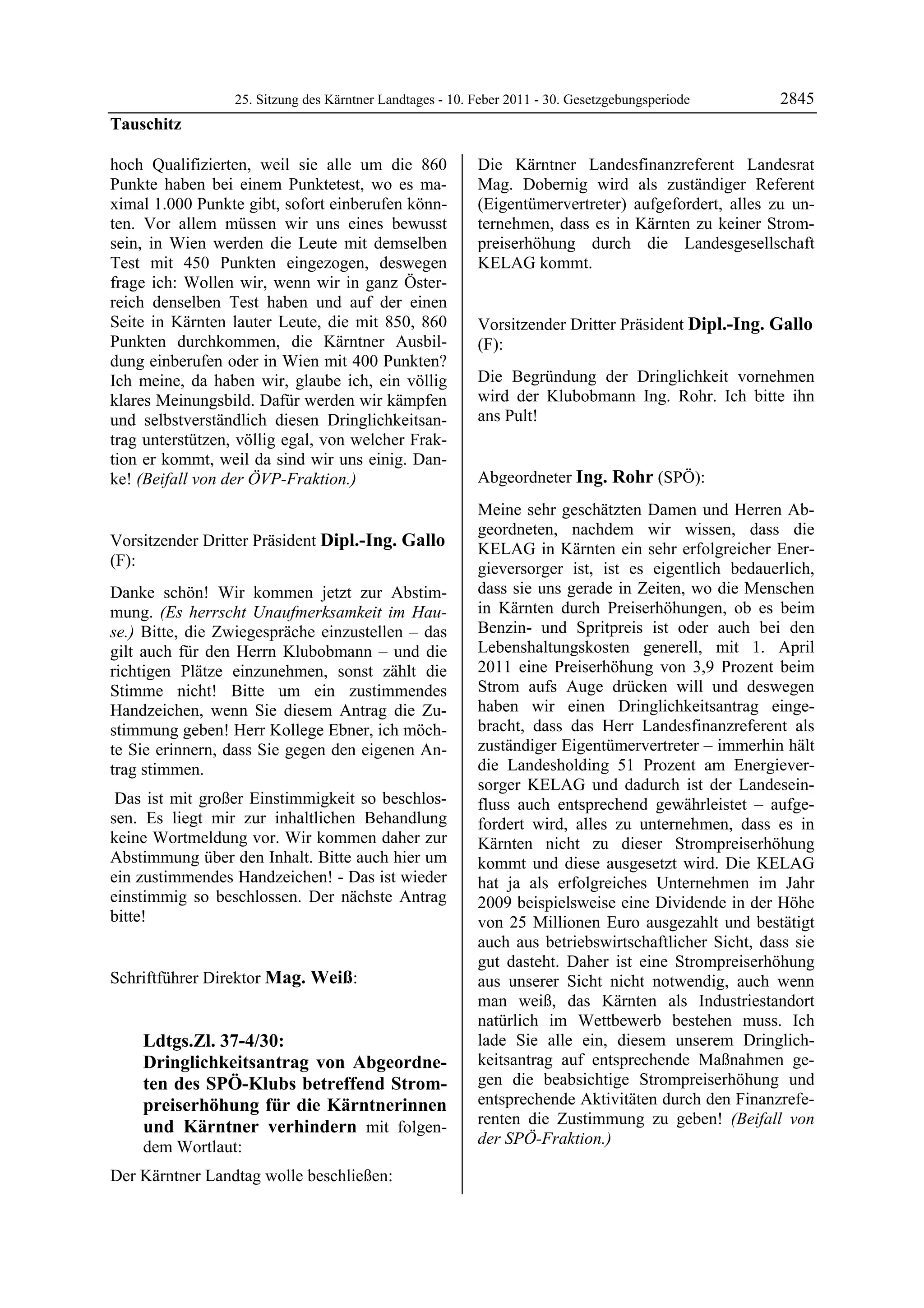 25. Sitzung des Kärntner Landtages - 10. Feber 2011 - 30. Gesetzgebungsperiode      2845
Tauschitz

hoch Qualifizierten, weil sie alle um die 860                     Die Kärntner Landesfinanzreferent Landesrat
Punkte haben bei einem Punktetest, wo es ma-                      Mag. Dobernig wird als zuständiger Referent
ximal 1.000 Punkte gibt, sofort einberufen könn-                  (Eigentümervertreter) aufgefordert, alles zu un-
ten. Vor allem müssen wir uns eines bewusst                       ternehmen, dass es in Kärnten zu keiner Strom-
sein, in Wien werden die Leute mit demselben                      preiserhöhung durch die Landesgesellschaft
Test mit 450 Punkten eingezogen, deswegen                         KELAG kommt.
                                                                  Mag. Weiß

frage ich: Wollen wir, wenn wir in ganz Öster-
reich denselben Test haben und auf der einen
Seite in Kärnten lauter Leute, die mit 850, 860                   Vorsitzender Dritter Präsident Dipl.-Ing. Gallo
Punkten durchkommen, die Kärntner Ausbil-                         (F):
dung einberufen oder in Wien mit 400 Punkten?                     Dipl.-Ing. Gallo


Ich meine, da haben wir, glaube ich, ein völlig                   Die Begründung der Dringlichkeit vornehmen
klares Meinungsbild. Dafür werden wir kämpfen                     wird der Klubobmann Ing. Rohr. Ich bitte ihn
und selbstverständlich diesen Dringlichkeitsan-                   ans Pult!
                                                                  Dipl.-Ing. Gallo


trag unterstützen, völlig egal, von welcher Frak-
tion er kommt, weil da sind wir uns einig. Dan-
ke! (Beifall von der ÖVP-Fraktion.)
Tauschitz
                                                                  Abgeordneter Ing. Rohr (SPÖ):
                                                                  Ing. Rohr

                                                                  Meine sehr geschätzten Damen und Herren Ab-
                                                                  geordneten, nachdem wir wissen, dass die
Vorsitzender Dritter Präsident Dipl.-Ing. Gallo                   KELAG in Kärnten ein sehr erfolgreicher Ener-
(F):                                                              gieversorger ist, ist es eigentlich bedauerlich,
Dipl.-Ing. Gallo

Danke schön! Wir kommen jetzt zur Abstim-                         dass sie uns gerade in Zeiten, wo die Menschen
mung. (Es herrscht Unaufmerksamkeit im Hau-                       in Kärnten durch Preiserhöhungen, ob es beim
se.) Bitte, die Zwiegespräche einzustellen – das                  Benzin- und Spritpreis ist oder auch bei den
gilt auch für den Herrn Klubobmann – und die                      Lebenshaltungskosten generell, mit 1. April
richtigen Plätze einzunehmen, sonst zählt die                     2011 eine Preiserhöhung von 3,9 Prozent beim
Stimme nicht! Bitte um ein zustimmendes                           Strom aufs Auge drücken will und deswegen
Handzeichen, wenn Sie diesem Antrag die Zu-                       haben wir einen Dringlichkeitsantrag einge-
stimmung geben! Herr Kollege Ebner, ich möch-                     bracht, dass das Herr Landesfinanzreferent als
te Sie erinnern, dass Sie gegen den eigenen An-                   zuständiger Eigentümervertreter – immerhin hält
trag stimmen.                                                     die Landesholding 51 Prozent am Energiever-
                                                                  sorger KELAG und dadurch ist der Landesein-
 Das ist mit großer Einstimmigkeit so beschlos-                   fluss auch entsprechend gewährleistet – aufge-
sen. Es liegt mir zur inhaltlichen Behandlung                     fordert wird, alles zu unternehmen, dass es in
keine Wortmeldung vor. Wir kommen daher zur                       Kärnten nicht zu dieser Strompreiserhöhung
Abstimmung über den Inhalt. Bitte auch hier um                    kommt und diese ausgesetzt wird. Die KELAG
ein zustimmendes Handzeichen! - Das ist wieder                    hat ja als erfolgreiches Unternehmen im Jahr
einstimmig so beschlossen. Der nächste Antrag                     2009 beispielsweise eine Dividende in der Höhe
bitte!
Dipl.-Ing. Gallo                                                  von 25 Millionen Euro ausgezahlt und bestätigt
                                                                  auch aus betriebswirtschaftlicher Sicht, dass sie
                                                                  gut dasteht. Daher ist eine Strompreiserhöhung
Schriftführer Direktor Mag. Weiß:
Mag. Weiß
                                                                  aus unserer Sicht nicht notwendig, auch wenn
                                                                  man weiß, das Kärnten als Industriestandort
                                                                  natürlich im Wettbewerb bestehen muss. Ich
             Ldtgs.Zl. 37-4/30:                                   lade Sie alle ein, diesem unserem Dringlich-
             Dringlichkeitsantrag von Abgeordne-                  keitsantrag auf entsprechende Maßnahmen ge-
             ten des SPÖ-Klubs betreffend Strom-                  gen die beabsichtige Strompreiserhöhung und
             preiserhöhung für die Kärntnerinnen                  entsprechende Aktivitäten durch den Finanzrefe-
             und Kärntner verhindern mit folgen-                  renten die Zustimmung zu geben! (Beifall von
             dem Wortlaut:                                        der SPÖ-Fraktion.)
                                                                  Ing. Rohr




Der Kärntner Landtag wolle beschließen:
 