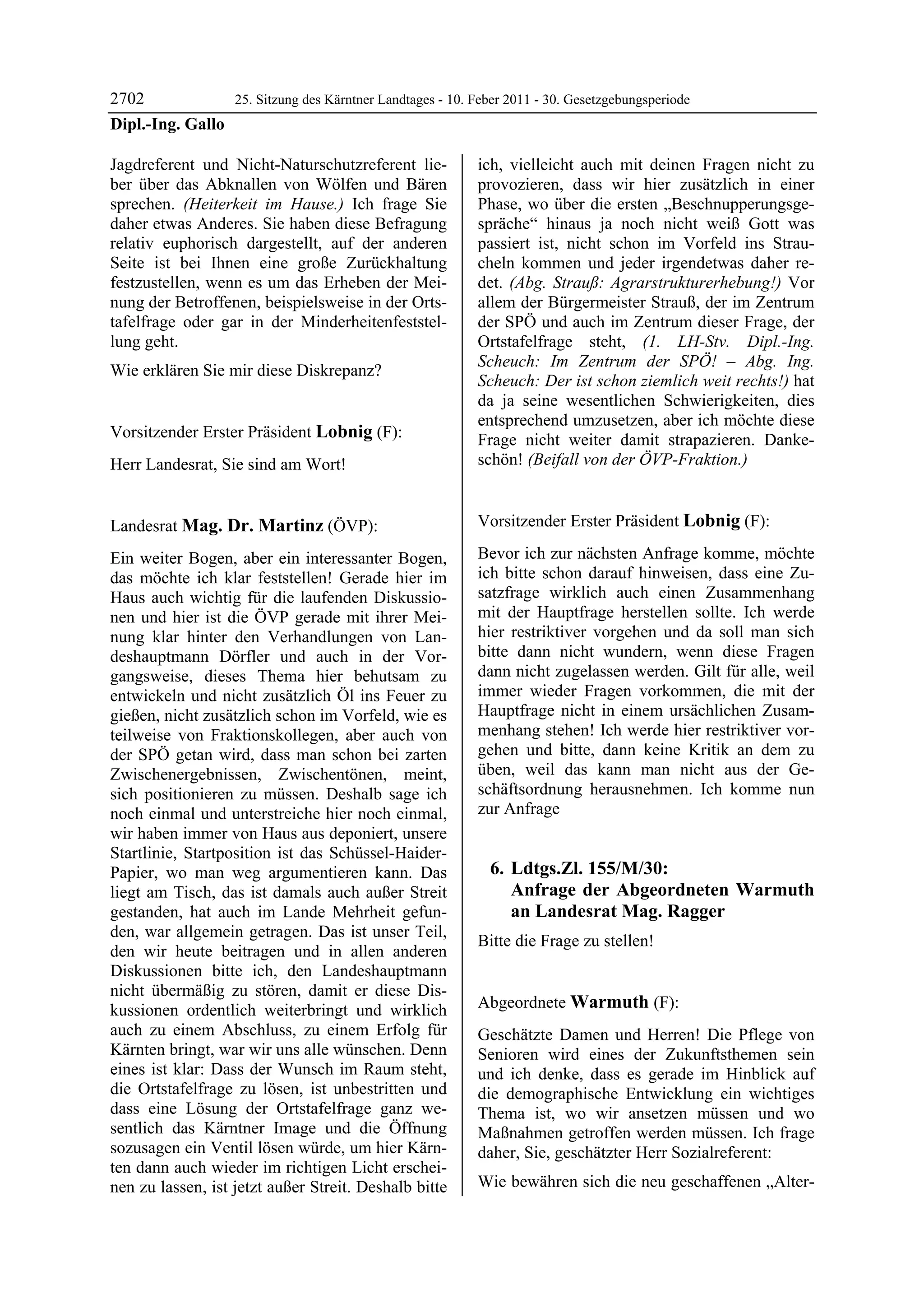 2702             25. Sitzung des Kärntner Landtages - 10. Feber 2011 - 30. Gesetzgebungsperiode
Dipl.-Ing. Gallo

Jagdreferent und Nicht-Naturschutzreferent lie-             ich, vielleicht auch mit deinen Fragen nicht zu
ber über das Abknallen von Wölfen und Bären                 provozieren, dass wir hier zusätzlich in einer
sprechen. (Heiterkeit im Hause.) Ich frage Sie              Phase, wo über die ersten „Beschnupperungsge-
daher etwas Anderes. Sie haben diese Befragung              spräche“ hinaus ja noch nicht weiß Gott was
relativ euphorisch dargestellt, auf der anderen             passiert ist, nicht schon im Vorfeld ins Strau-
Seite ist bei Ihnen eine große Zurückhaltung                cheln kommen und jeder irgendetwas daher re-
festzustellen, wenn es um das Erheben der Mei-              det. (Abg. Strauß: Agrarstrukturerhebung!) Vor
nung der Betroffenen, beispielsweise in der Orts-           allem der Bürgermeister Strauß, der im Zentrum
tafelfrage oder gar in der Minderheitenfeststel-            der SPÖ und auch im Zentrum dieser Frage, der
lung geht.                                                  Ortstafelfrage steht, (1. LH-Stv. Dipl.-Ing.
                                                            Scheuch: Im Zentrum der SPÖ! – Abg. Ing.
Wie erklären Sie mir diese Diskrepanz?
Dipl.-Ing. Gallo
                                                            Scheuch: Der ist schon ziemlich weit rechts!) hat
                                                            da ja seine wesentlichen Schwierigkeiten, dies
                                                            entsprechend umzusetzen, aber ich möchte diese
Vorsitzender Erster Präsident Lobnig (F):                   Frage nicht weiter damit strapazieren. Danke-
Lobnig

Herr Landesrat, Sie sind am Wort!                           schön! (Beifall von der ÖVP-Fraktion.)
                                                            Mag. Dr. Martinz
Lobnig




Landesrat Mag. Dr. Martinz (ÖVP):                           Vorsitzender Erster Präsident Lobnig (F):
                                                            Lobnig
Mag. Dr. Martinz

Ein weiter Bogen, aber ein interessanter Bogen,             Bevor ich zur nächsten Anfrage komme, möchte
das möchte ich klar feststellen! Gerade hier im             ich bitte schon darauf hinweisen, dass eine Zu-
Haus auch wichtig für die laufenden Diskussio-              satzfrage wirklich auch einen Zusammenhang
nen und hier ist die ÖVP gerade mit ihrer Mei-              mit der Hauptfrage herstellen sollte. Ich werde
nung klar hinter den Verhandlungen von Lan-                 hier restriktiver vorgehen und da soll man sich
deshauptmann Dörfler und auch in der Vor-                   bitte dann nicht wundern, wenn diese Fragen
gangsweise, dieses Thema hier behutsam zu                   dann nicht zugelassen werden. Gilt für alle, weil
entwickeln und nicht zusätzlich Öl ins Feuer zu             immer wieder Fragen vorkommen, die mit der
gießen, nicht zusätzlich schon im Vorfeld, wie es           Hauptfrage nicht in einem ursächlichen Zusam-
teilweise von Fraktionskollegen, aber auch von              menhang stehen! Ich werde hier restriktiver vor-
der SPÖ getan wird, dass man schon bei zarten               gehen und bitte, dann keine Kritik an dem zu
Zwischenergebnissen, Zwischentönen, meint,                  üben, weil das kann man nicht aus der Ge-
sich positionieren zu müssen. Deshalb sage ich              schäftsordnung herausnehmen. Ich komme nun
noch einmal und unterstreiche hier noch einmal,             zur Anfrage
wir haben immer von Haus aus deponiert, unsere
Startlinie, Startposition ist das Schüssel-Haider-
Papier, wo man weg argumentieren kann. Das                      6. Ldtgs.Zl. 155/M/30:
liegt am Tisch, das ist damals auch außer Streit                   Anfrage der Abgeordneten Warmuth
gestanden, hat auch im Lande Mehrheit gefun-                       an Landesrat Mag. Ragger
den, war allgemein getragen. Das ist unser Teil,
                                                            Bitte die Frage zu stellen!
den wir heute beitragen und in allen anderen                Lobnig


Diskussionen bitte ich, den Landeshauptmann
nicht übermäßig zu stören, damit er diese Dis-
kussionen ordentlich weiterbringt und wirklich              Abgeordnete Warmuth (F):
                                                            Warmuth
auch zu einem Abschluss, zu einem Erfolg für                Geschätzte Damen und Herren! Die Pflege von
Kärnten bringt, war wir uns alle wünschen. Denn             Senioren wird eines der Zukunftsthemen sein
eines ist klar: Dass der Wunsch im Raum steht,              und ich denke, dass es gerade im Hinblick auf
die Ortstafelfrage zu lösen, ist unbestritten und           die demographische Entwicklung ein wichtiges
dass eine Lösung der Ortstafelfrage ganz we-                Thema ist, wo wir ansetzen müssen und wo
sentlich das Kärntner Image und die Öffnung                 Maßnahmen getroffen werden müssen. Ich frage
sozusagen ein Ventil lösen würde, um hier Kärn-             daher, Sie, geschätzter Herr Sozialreferent:
ten dann auch wieder im richtigen Licht erschei-
nen zu lassen, ist jetzt außer Streit. Deshalb bitte        Wie bewähren sich die neu geschaffenen „Alter-
 