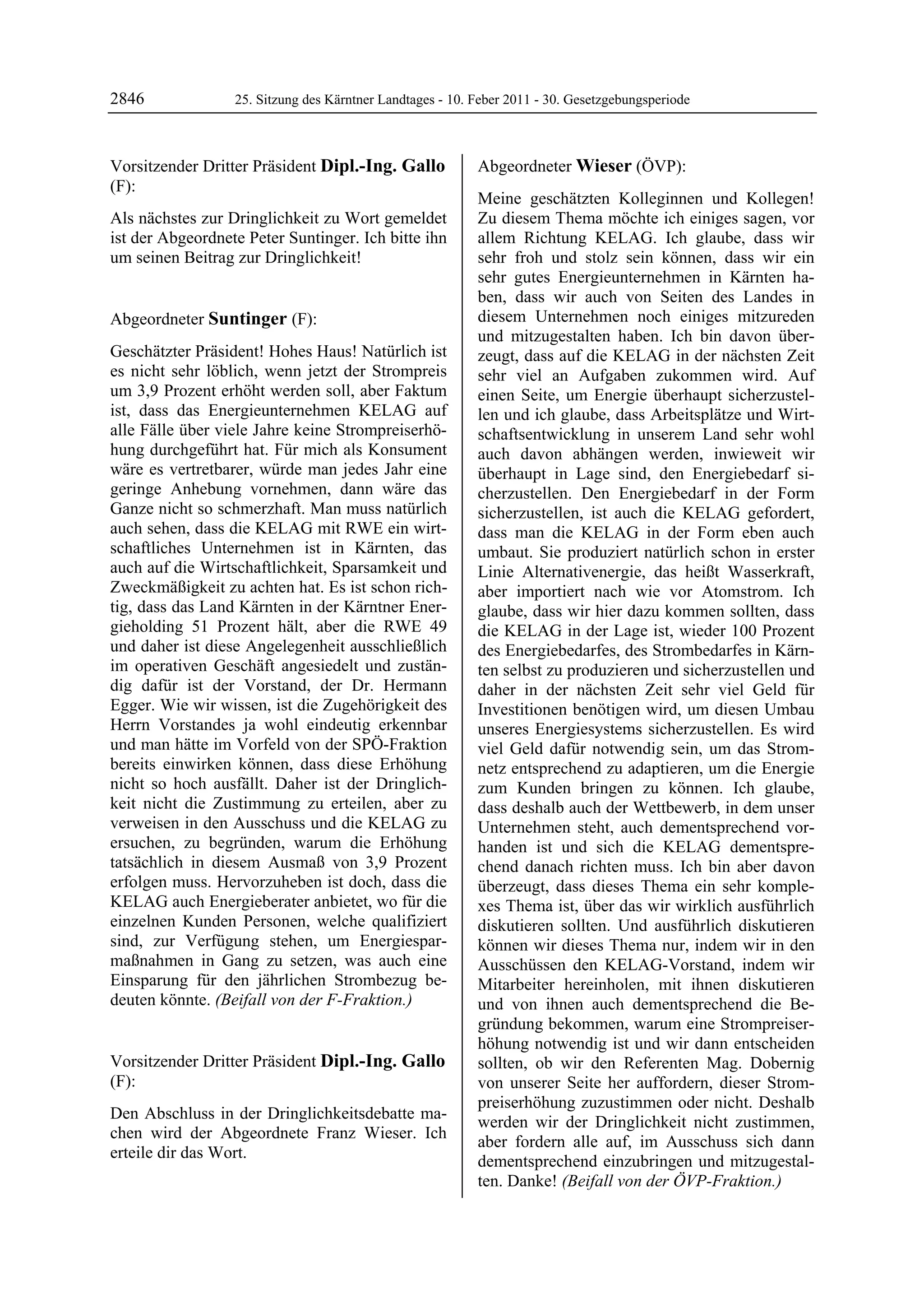 2846               25. Sitzung des Kärntner Landtages - 10. Feber 2011 - 30. Gesetzgebungsperiode



Vorsitzender Dritter Präsident Dipl.-Ing. Gallo             Abgeordneter Wieser (ÖVP):
(F):                                                        Wieser


Dipl.-Ing. Gallo
                                                            Meine geschätzten Kolleginnen und Kollegen!
Als nächstes zur Dringlichkeit zu Wort gemeldet             Zu diesem Thema möchte ich einiges sagen, vor
ist der Abgeordnete Peter Suntinger. Ich bitte ihn          allem Richtung KELAG. Ich glaube, dass wir
um seinen Beitrag zur Dringlichkeit!
Dipl.-Ing. Gallo
                                                            sehr froh und stolz sein können, dass wir ein
                                                            sehr gutes Energieunternehmen in Kärnten ha-
                                                            ben, dass wir auch von Seiten des Landes in
Abgeordneter Suntinger (F):                                 diesem Unternehmen noch einiges mitzureden
Suntinger                                                   und mitzugestalten haben. Ich bin davon über-
Geschätzter Präsident! Hohes Haus! Natürlich ist            zeugt, dass auf die KELAG in der nächsten Zeit
es nicht sehr löblich, wenn jetzt der Strompreis            sehr viel an Aufgaben zukommen wird. Auf
um 3,9 Prozent erhöht werden soll, aber Faktum              einen Seite, um Energie überhaupt sicherzustel-
ist, dass das Energieunternehmen KELAG auf                  len und ich glaube, dass Arbeitsplätze und Wirt-
alle Fälle über viele Jahre keine Strompreiserhö-           schaftsentwicklung in unserem Land sehr wohl
hung durchgeführt hat. Für mich als Konsument               auch davon abhängen werden, inwieweit wir
wäre es vertretbarer, würde man jedes Jahr eine             überhaupt in Lage sind, den Energiebedarf si-
geringe Anhebung vornehmen, dann wäre das                   cherzustellen. Den Energiebedarf in der Form
Ganze nicht so schmerzhaft. Man muss natürlich              sicherzustellen, ist auch die KELAG gefordert,
auch sehen, dass die KELAG mit RWE ein wirt-                dass man die KELAG in der Form eben auch
schaftliches Unternehmen ist in Kärnten, das                umbaut. Sie produziert natürlich schon in erster
auch auf die Wirtschaftlichkeit, Sparsamkeit und            Linie Alternativenergie, das heißt Wasserkraft,
Zweckmäßigkeit zu achten hat. Es ist schon rich-            aber importiert nach wie vor Atomstrom. Ich
tig, dass das Land Kärnten in der Kärntner Ener-            glaube, dass wir hier dazu kommen sollten, dass
gieholding 51 Prozent hält, aber die RWE 49                 die KELAG in der Lage ist, wieder 100 Prozent
und daher ist diese Angelegenheit ausschließlich            des Energiebedarfes, des Strombedarfes in Kärn-
im operativen Geschäft angesiedelt und zustän-              ten selbst zu produzieren und sicherzustellen und
dig dafür ist der Vorstand, der Dr. Hermann                 daher in der nächsten Zeit sehr viel Geld für
Egger. Wie wir wissen, ist die Zugehörigkeit des            Investitionen benötigen wird, um diesen Umbau
Herrn Vorstandes ja wohl eindeutig erkennbar                unseres Energiesystems sicherzustellen. Es wird
und man hätte im Vorfeld von der SPÖ-Fraktion               viel Geld dafür notwendig sein, um das Strom-
bereits einwirken können, dass diese Erhöhung               netz entsprechend zu adaptieren, um die Energie
nicht so hoch ausfällt. Daher ist der Dringlich-            zum Kunden bringen zu können. Ich glaube,
keit nicht die Zustimmung zu erteilen, aber zu              dass deshalb auch der Wettbewerb, in dem unser
verweisen in den Ausschuss und die KELAG zu                 Unternehmen steht, auch dementsprechend vor-
ersuchen, zu begründen, warum die Erhöhung                  handen ist und sich die KELAG dementspre-
tatsächlich in diesem Ausmaß von 3,9 Prozent                chend danach richten muss. Ich bin aber davon
erfolgen muss. Hervorzuheben ist doch, dass die             überzeugt, dass dieses Thema ein sehr komple-
KELAG auch Energieberater anbietet, wo für die              xes Thema ist, über das wir wirklich ausführlich
einzelnen Kunden Personen, welche qualifiziert              diskutieren sollten. Und ausführlich diskutieren
sind, zur Verfügung stehen, um Energiespar-                 können wir dieses Thema nur, indem wir in den
maßnahmen in Gang zu setzen, was auch eine                  Ausschüssen den KELAG-Vorstand, indem wir
Einsparung für den jährlichen Strombezug be-                Mitarbeiter hereinholen, mit ihnen diskutieren
deuten könnte. (Beifall von der F-Fraktion.)
Suntinger                                                   und von ihnen auch dementsprechend die Be-
                                                            gründung bekommen, warum eine Strompreiser-
                                                            höhung notwendig ist und wir dann entscheiden
Vorsitzender Dritter Präsident Dipl.-Ing. Gallo             sollten, ob wir den Referenten Mag. Dobernig
(F):                                                        von unserer Seite her auffordern, dieser Strom-
Dipl.-Ing. Gallo
                                                            preiserhöhung zuzustimmen oder nicht. Deshalb
Den Abschluss in der Dringlichkeitsdebatte ma-
                                                            werden wir der Dringlichkeit nicht zustimmen,
chen wird der Abgeordnete Franz Wieser. Ich
                                                            aber fordern alle auf, im Ausschuss sich dann
erteile dir das Wort.
Dipl.-Ing. Gallo
                                                            dementsprechend einzubringen und mitzugestal-
                                                            ten. Danke! (Beifall von der ÖVP-Fraktion.)
                                                            Wieser
 