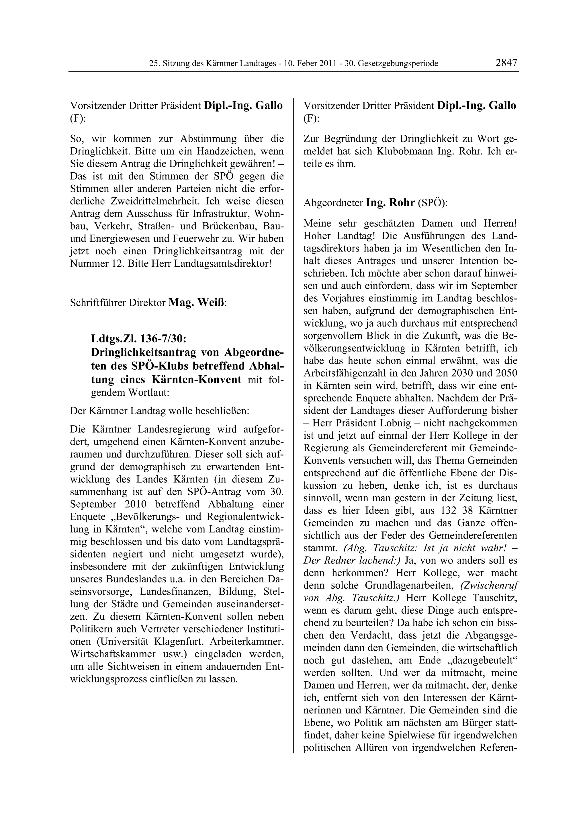 25. Sitzung des Kärntner Landtages - 10. Feber 2011 - 30. Gesetzgebungsperiode       2847


Vorsitzender Dritter Präsident Dipl.-Ing. Gallo                  Vorsitzender Dritter Präsident Dipl.-Ing. Gallo
(F):                                                             (F):
Dipl.-Ing. Gallo                                                 Dipl.-Ing. Gallo

So, wir kommen zur Abstimmung über die                           Zur Begründung der Dringlichkeit zu Wort ge-
Dringlichkeit. Bitte um ein Handzeichen, wenn                    meldet hat sich Klubobmann Ing. Rohr. Ich er-
Sie diesem Antrag die Dringlichkeit gewähren! –                  teile es ihm.
                                                                 Dipl.-Ing. Gallo

Das ist mit den Stimmen der SPÖ gegen die
Stimmen aller anderen Parteien nicht die erfor-
derliche Zweidrittelmehrheit. Ich weise diesen                   Abgeordneter Ing. Rohr (SPÖ):
Antrag dem Ausschuss für Infrastruktur, Wohn-                    Ing. Rohr


bau, Verkehr, Straßen- und Brückenbau, Bau-                      Meine sehr geschätzten Damen und Herren!
und Energiewesen und Feuerwehr zu. Wir haben                     Hoher Landtag! Die Ausführungen des Land-
jetzt noch einen Dringlichkeitsantrag mit der                    tagsdirektors haben ja im Wesentlichen den In-
Nummer 12. Bitte Herr Landtagsamtsdirektor!                      halt dieses Antrages und unserer Intention be-
Dipl.-Ing. Gallo
                                                                 schrieben. Ich möchte aber schon darauf hinwei-
                                                                 sen und auch einfordern, dass wir im September
Schriftführer Direktor Mag. Weiß:                                des Vorjahres einstimmig im Landtag beschlos-
Mag. Weiß
                                                                 sen haben, aufgrund der demographischen Ent-
                                                                 wicklung, wo ja auch durchaus mit entsprechend
             Ldtgs.Zl. 136-7/30:                                 sorgenvollem Blick in die Zukunft, was die Be-
             Dringlichkeitsantrag von Abgeordne-                 völkerungsentwicklung in Kärnten betrifft, ich
                                                                 habe das heute schon einmal erwähnt, was die
             ten des SPÖ-Klubs betreffend Abhal-
                                                                 Arbeitsfähigenzahl in den Jahren 2030 und 2050
             tung eines Kärnten-Konvent mit fol-                 in Kärnten sein wird, betrifft, dass wir eine ent-
             gendem Wortlaut:
                                                                 sprechende Enquete abhalten. Nachdem der Prä-
Der Kärntner Landtag wolle beschließen:                          sident der Landtages dieser Aufforderung bisher
                                                                 – Herr Präsident Lobnig – nicht nachgekommen
Die Kärntner Landesregierung wird aufgefor-
                                                                 ist und jetzt auf einmal der Herr Kollege in der
dert, umgehend einen Kärnten-Konvent anzube-
                                                                 Regierung als Gemeindereferent mit Gemeinde-
raumen und durchzuführen. Dieser soll sich auf-
                                                                 Konvents versuchen will, das Thema Gemeinden
grund der demographisch zu erwartenden Ent-
                                                                 entsprechend auf die öffentliche Ebene der Dis-
wicklung des Landes Kärnten (in diesem Zu-
                                                                 kussion zu heben, denke ich, ist es durchaus
sammenhang ist auf den SPÖ-Antrag vom 30.
                                                                 sinnvoll, wenn man gestern in der Zeitung liest,
September 2010 betreffend Abhaltung einer
                                                                 dass es hier Ideen gibt, aus 132 38 Kärntner
Enquete „Bevölkerungs- und Regionalentwick-
                                                                 Gemeinden zu machen und das Ganze offen-
lung in Kärnten“, welche vom Landtag einstim-
                                                                 sichtlich aus der Feder des Gemeindereferenten
mig beschlossen und bis dato vom Landtagsprä-
                                                                 stammt. (Abg. Tauschitz: Ist ja nicht wahr! –
sidenten negiert und nicht umgesetzt wurde),
                                                                 Der Redner lachend:) Ja, von wo anders soll es
insbesondere mit der zukünftigen Entwicklung
                                                                 denn herkommen? Herr Kollege, wer macht
unseres Bundeslandes u.a. in den Bereichen Da-
                                                                 denn solche Grundlagenarbeiten, (Zwischenruf
seinsvorsorge, Landesfinanzen, Bildung, Stel-
                                                                 von Abg. Tauschitz.) Herr Kollege Tauschitz,
lung der Städte und Gemeinden auseinanderset-
                                                                 wenn es darum geht, diese Dinge auch entspre-
zen. Zu diesem Kärnten-Konvent sollen neben
                                                                 chend zu beurteilen? Da habe ich schon ein biss-
Politikern auch Vertreter verschiedener Instituti-
                                                                 chen den Verdacht, dass jetzt die Abgangsge-
onen (Universität Klagenfurt, Arbeiterkammer,
                                                                 meinden dann den Gemeinden, die wirtschaftlich
Wirtschaftskammer usw.) eingeladen werden,
                                                                 noch gut dastehen, am Ende „dazugebeutelt“
um alle Sichtweisen in einem andauernden Ent-
                                                                 werden sollten. Und wer da mitmacht, meine
wicklungsprozess einfließen zu lassen.
Mag. Weiß
                                                                 Damen und Herren, wer da mitmacht, der, denke
                                                                 ich, entfernt sich von den Interessen der Kärnt-
                                                                 nerinnen und Kärntner. Die Gemeinden sind die
                                                                 Ebene, wo Politik am nächsten am Bürger statt-
                                                                 findet, daher keine Spielwiese für irgendwelchen
                                                                 politischen Allüren von irgendwelchen Referen-
 