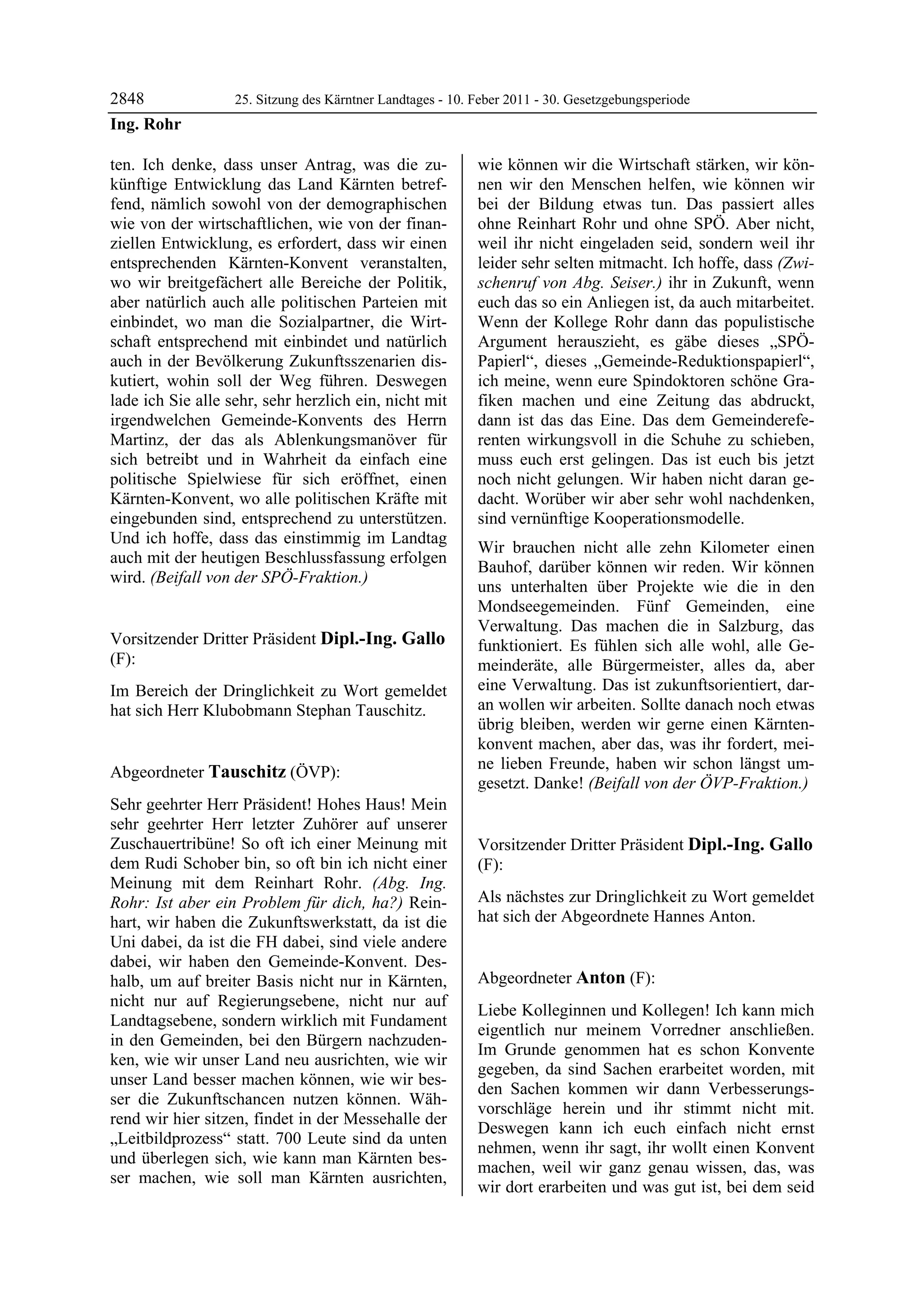 2848               25. Sitzung des Kärntner Landtages - 10. Feber 2011 - 30. Gesetzgebungsperiode
Ing. Rohr

ten. Ich denke, dass unser Antrag, was die zu-              wie können wir die Wirtschaft stärken, wir kön-
künftige Entwicklung das Land Kärnten betref-               nen wir den Menschen helfen, wie können wir
fend, nämlich sowohl von der demographischen                bei der Bildung etwas tun. Das passiert alles
wie von der wirtschaftlichen, wie von der finan-            ohne Reinhart Rohr und ohne SPÖ. Aber nicht,
ziellen Entwicklung, es erfordert, dass wir einen           weil ihr nicht eingeladen seid, sondern weil ihr
entsprechenden Kärnten-Konvent veranstalten,                leider sehr selten mitmacht. Ich hoffe, dass (Zwi-
wo wir breitgefächert alle Bereiche der Politik,            schenruf von Abg. Seiser.) ihr in Zukunft, wenn
aber natürlich auch alle politischen Parteien mit           euch das so ein Anliegen ist, da auch mitarbeitet.
einbindet, wo man die Sozialpartner, die Wirt-              Wenn der Kollege Rohr dann das populistische
schaft entsprechend mit einbindet und natürlich             Argument herauszieht, es gäbe dieses „SPÖ-
auch in der Bevölkerung Zukunftsszenarien dis-              Papierl“, dieses „Gemeinde-Reduktionspapierl“,
kutiert, wohin soll der Weg führen. Deswegen                ich meine, wenn eure Spindoktoren schöne Gra-
lade ich Sie alle sehr, sehr herzlich ein, nicht mit        fiken machen und eine Zeitung das abdruckt,
irgendwelchen Gemeinde-Konvents des Herrn                   dann ist das das Eine. Das dem Gemeinderefe-
Martinz, der das als Ablenkungsmanöver für                  renten wirkungsvoll in die Schuhe zu schieben,
sich betreibt und in Wahrheit da einfach eine               muss euch erst gelingen. Das ist euch bis jetzt
politische Spielwiese für sich eröffnet, einen              noch nicht gelungen. Wir haben nicht daran ge-
Kärnten-Konvent, wo alle politischen Kräfte mit             dacht. Worüber wir aber sehr wohl nachdenken,
eingebunden sind, entsprechend zu unterstützen.             sind vernünftige Kooperationsmodelle.
Und ich hoffe, dass das einstimmig im Landtag
                                                            Wir brauchen nicht alle zehn Kilometer einen
auch mit der heutigen Beschlussfassung erfolgen
                                                            Bauhof, darüber können wir reden. Wir können
wird. (Beifall von der SPÖ-Fraktion.)
Ing. Rohr
                                                            uns unterhalten über Projekte wie die in den
                                                            Mondseegemeinden. Fünf Gemeinden, eine
                                                            Verwaltung. Das machen die in Salzburg, das
Vorsitzender Dritter Präsident Dipl.-Ing. Gallo             funktioniert. Es fühlen sich alle wohl, alle Ge-
(F):                                                        meinderäte, alle Bürgermeister, alles da, aber
Dipl.-Ing. Gallo

Im Bereich der Dringlichkeit zu Wort gemeldet               eine Verwaltung. Das ist zukunftsorientiert, dar-
hat sich Herr Klubobmann Stephan Tauschitz.                 an wollen wir arbeiten. Sollte danach noch etwas
Dipl.-Ing. Gallo
                                                            übrig bleiben, werden wir gerne einen Kärnten-
                                                            konvent machen, aber das, was ihr fordert, mei-
                                                            ne lieben Freunde, haben wir schon längst um-
Abgeordneter Tauschitz (ÖVP):
Tauschitz
                                                            gesetzt. Danke! (Beifall von der ÖVP-Fraktion.)
                                                            Tauschitz

Sehr geehrter Herr Präsident! Hohes Haus! Mein
sehr geehrter Herr letzter Zuhörer auf unserer
Zuschauertribüne! So oft ich einer Meinung mit              Vorsitzender Dritter Präsident Dipl.-Ing. Gallo
dem Rudi Schober bin, so oft bin ich nicht einer            (F):
Meinung mit dem Reinhart Rohr. (Abg. Ing.                   Dipl.-Ing. Gallo


Rohr: Ist aber ein Problem für dich, ha?) Rein-             Als nächstes zur Dringlichkeit zu Wort gemeldet
hart, wir haben die Zukunftswerkstatt, da ist die           hat sich der Abgeordnete Hannes Anton.
                                                            Dipl.-Ing. Gallo


Uni dabei, da ist die FH dabei, sind viele andere
dabei, wir haben den Gemeinde-Konvent. Des-
halb, um auf breiter Basis nicht nur in Kärnten,            Abgeordneter Anton (F):
nicht nur auf Regierungsebene, nicht nur auf                Anton

                                                            Liebe Kolleginnen und Kollegen! Ich kann mich
Landtagsebene, sondern wirklich mit Fundament
                                                            eigentlich nur meinem Vorredner anschließen.
in den Gemeinden, bei den Bürgern nachzuden-
                                                            Im Grunde genommen hat es schon Konvente
ken, wie wir unser Land neu ausrichten, wie wir
                                                            gegeben, da sind Sachen erarbeitet worden, mit
unser Land besser machen können, wie wir bes-
                                                            den Sachen kommen wir dann Verbesserungs-
ser die Zukunftschancen nutzen können. Wäh-
                                                            vorschläge herein und ihr stimmt nicht mit.
rend wir hier sitzen, findet in der Messehalle der
                                                            Deswegen kann ich euch einfach nicht ernst
„Leitbildprozess“ statt. 700 Leute sind da unten
                                                            nehmen, wenn ihr sagt, ihr wollt einen Konvent
und überlegen sich, wie kann man Kärnten bes-
                                                            machen, weil wir ganz genau wissen, das, was
ser machen, wie soll man Kärnten ausrichten,
                                                            wir dort erarbeiten und was gut ist, bei dem seid
 