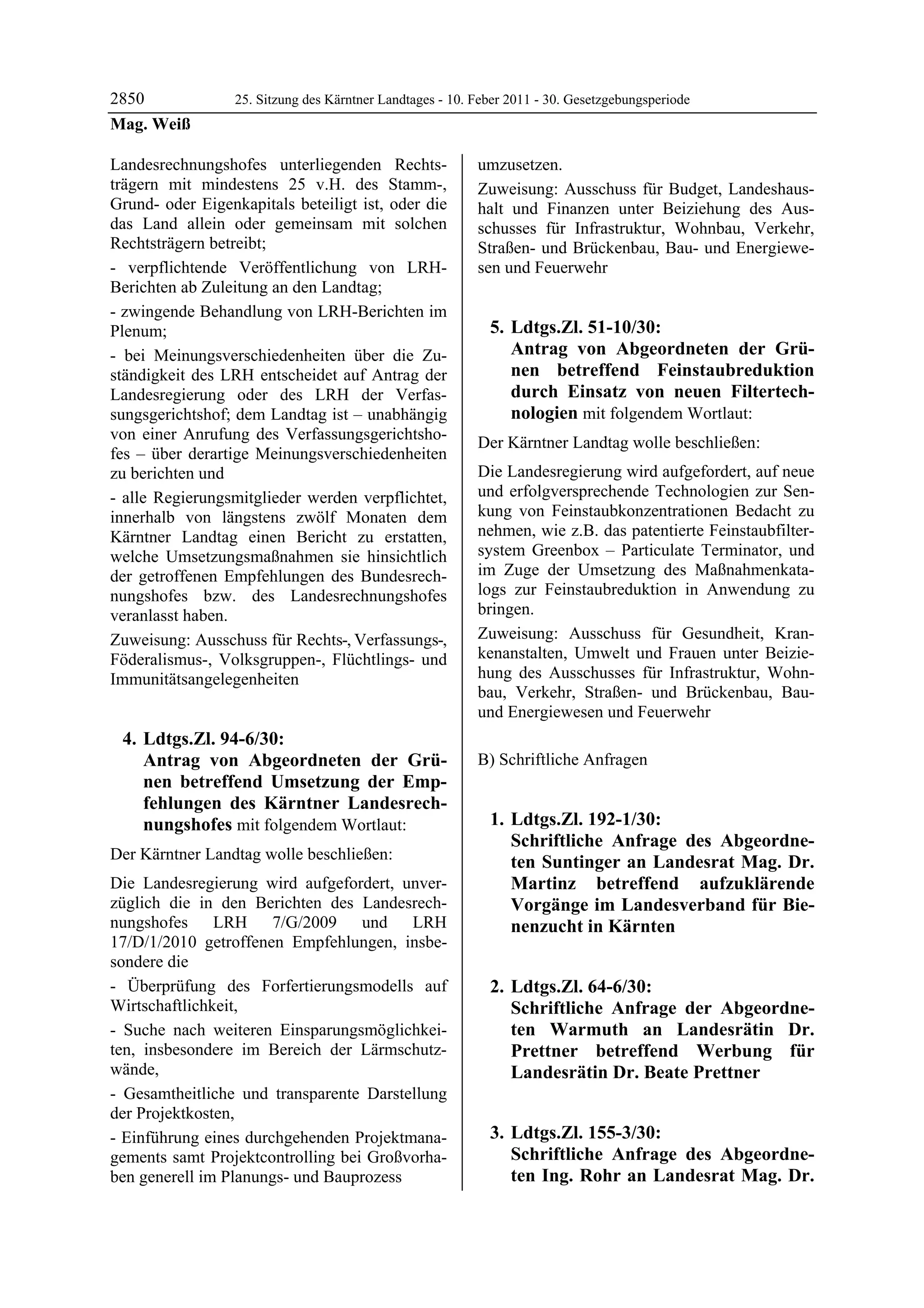2850              25. Sitzung des Kärntner Landtages - 10. Feber 2011 - 30. Gesetzgebungsperiode
Mag. Weiß

Landesrechnungshofes unterliegenden Rechts-                umzusetzen.
trägern mit mindestens 25 v.H. des Stamm-,                 Zuweisung: Ausschuss für Budget, Landeshaus-
Grund- oder Eigenkapitals beteiligt ist, oder die          halt und Finanzen unter Beiziehung des Aus-
das Land allein oder gemeinsam mit solchen                 schusses für Infrastruktur, Wohnbau, Verkehr,
Rechtsträgern betreibt;                                    Straßen- und Brückenbau, Bau- und Energiewe-
- verpflichtende Veröffentlichung von LRH-                 sen und Feuerwehr
Berichten ab Zuleitung an den Landtag;
- zwingende Behandlung von LRH-Berichten im
Plenum;                                                      5. Ldtgs.Zl. 51-10/30:
- bei Meinungsverschiedenheiten über die Zu-                    Antrag von Abgeordneten der Grü-
ständigkeit des LRH entscheidet auf Antrag der                  nen betreffend Feinstaubreduktion
Landesregierung oder des LRH der Verfas-                        durch Einsatz von neuen Filtertech-
sungsgerichtshof; dem Landtag ist – unabhängig                  nologien mit folgendem Wortlaut:
von einer Anrufung des Verfassungsgerichtsho-              Der Kärntner Landtag wolle beschließen:
fes – über derartige Meinungsverschiedenheiten
zu berichten und                                           Die Landesregierung wird aufgefordert, auf neue
- alle Regierungsmitglieder werden verpflichtet,           und erfolgversprechende Technologien zur Sen-
innerhalb von längstens zwölf Monaten dem                  kung von Feinstaubkonzentrationen Bedacht zu
Kärntner Landtag einen Bericht zu erstatten,               nehmen, wie z.B. das patentierte Feinstaubfilter-
welche Umsetzungsmaßnahmen sie hinsichtlich                system Greenbox – Particulate Terminator, und
der getroffenen Empfehlungen des Bundesrech-               im Zuge der Umsetzung des Maßnahmenkata-
nungshofes bzw. des Landesrechnungshofes                   logs zur Feinstaubreduktion in Anwendung zu
veranlasst haben.                                          bringen.
Zuweisung: Ausschuss für Rechts-, Verfassungs-,            Zuweisung: Ausschuss für Gesundheit, Kran-
Föderalismus-, Volksgruppen-, Flüchtlings- und             kenanstalten, Umwelt und Frauen unter Beizie-
Immunitätsangelegenheiten                                  hung des Ausschusses für Infrastruktur, Wohn-
                                                           bau, Verkehr, Straßen- und Brückenbau, Bau-
                                                           und Energiewesen und Feuerwehr
 4. Ldtgs.Zl. 94-6/30:
    Antrag von Abgeordneten der Grü-                       B) Schriftliche Anfragen
    nen betreffend Umsetzung der Emp-
    fehlungen des Kärntner Landesrech-
    nungshofes mit folgendem Wortlaut:                       1. Ldtgs.Zl. 192-1/30:
                                                                Schriftliche Anfrage des Abgeordne-
Der Kärntner Landtag wolle beschließen:                         ten Suntinger an Landesrat Mag. Dr.
Die Landesregierung wird aufgefordert, unver-                   Martinz betreffend aufzuklärende
züglich die in den Berichten des Landesrech-                    Vorgänge im Landesverband für Bie-
nungshofes LRH 7/G/2009 und LRH                                 nenzucht in Kärnten
17/D/1/2010 getroffenen Empfehlungen, insbe-
sondere die
- Überprüfung des Forfertierungsmodells auf                  2. Ldtgs.Zl. 64-6/30:
Wirtschaftlichkeit,                                             Schriftliche Anfrage der Abgeordne-
- Suche nach weiteren Einsparungsmöglichkei-                    ten Warmuth an Landesrätin Dr.
ten, insbesondere im Bereich der Lärmschutz-                    Prettner betreffend Werbung für
wände,                                                          Landesrätin Dr. Beate Prettner
- Gesamtheitliche und transparente Darstellung
der Projektkosten,
- Einführung eines durchgehenden Projektmana-                3. Ldtgs.Zl. 155-3/30:
gements samt Projektcontrolling bei Großvorha-                  Schriftliche Anfrage des Abgeordne-
ben generell im Planungs- und Bauprozess                        ten Ing. Rohr an Landesrat Mag. Dr.
 