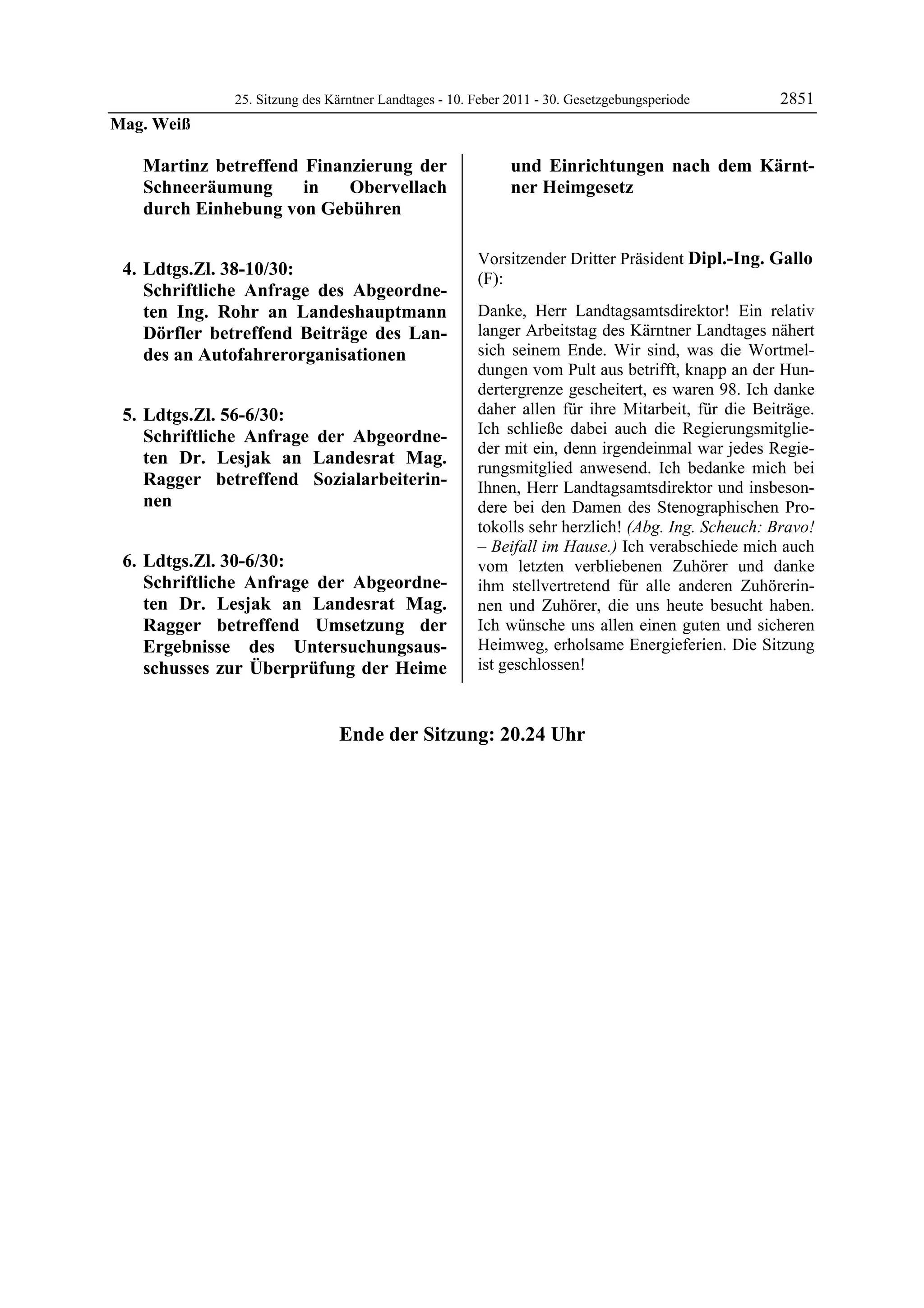 25. Sitzung des Kärntner Landtages - 10. Feber 2011 - 30. Gesetzgebungsperiode      2851
Mag. Weiß

             Martinz betreffend Finanzierung der                             und Einrichtungen nach dem Kärnt-
             Schneeräumung      in   Obervellach                             ner Heimgesetz
             durch Einhebung von Gebühren                       Mag. Weiß




                                                                Vorsitzender Dritter Präsident Dipl.-Ing. Gallo
    4. Ldtgs.Zl. 38-10/30:                                      (F):
       Schriftliche Anfrage des Abgeordne-                      Dipl.-Ing. Gallo

       ten Ing. Rohr an Landeshauptmann                         Danke, Herr Landtagsamtsdirektor! Ein relativ
       Dörfler betreffend Beiträge des Lan-                     langer Arbeitstag des Kärntner Landtages nähert
       des an Autofahrerorganisationen                          sich seinem Ende. Wir sind, was die Wortmel-
                                                                dungen vom Pult aus betrifft, knapp an der Hun-
                                                                dertergrenze gescheitert, es waren 98. Ich danke
    5. Ldtgs.Zl. 56-6/30:                                       daher allen für ihre Mitarbeit, für die Beiträge.
       Schriftliche Anfrage der Abgeordne-                      Ich schließe dabei auch die Regierungsmitglie-
                                                                der mit ein, denn irgendeinmal war jedes Regie-
       ten Dr. Lesjak an Landesrat Mag.
                                                                rungsmitglied anwesend. Ich bedanke mich bei
       Ragger betreffend Sozialarbeiterin-                      Ihnen, Herr Landtagsamtsdirektor und insbeson-
       nen                                                      dere bei den Damen des Stenographischen Pro-
                                                                tokolls sehr herzlich! (Abg. Ing. Scheuch: Bravo!
                                                                – Beifall im Hause.) Ich verabschiede mich auch
    6. Ldtgs.Zl. 30-6/30:                                       vom letzten verbliebenen Zuhörer und danke
       Schriftliche Anfrage der Abgeordne-                      ihm stellvertretend für alle anderen Zuhörerin-
       ten Dr. Lesjak an Landesrat Mag.                         nen und Zuhörer, die uns heute besucht haben.
       Ragger betreffend Umsetzung der                          Ich wünsche uns allen einen guten und sicheren
       Ergebnisse des Untersuchungsaus-                         Heimweg, erholsame Energieferien. Die Sitzung
       schusses zur Überprüfung der Heime                       ist geschlossen!
Dipl.-Ing. Gallo




                                        Ende der Sitzung: 20.24 Uhr
 