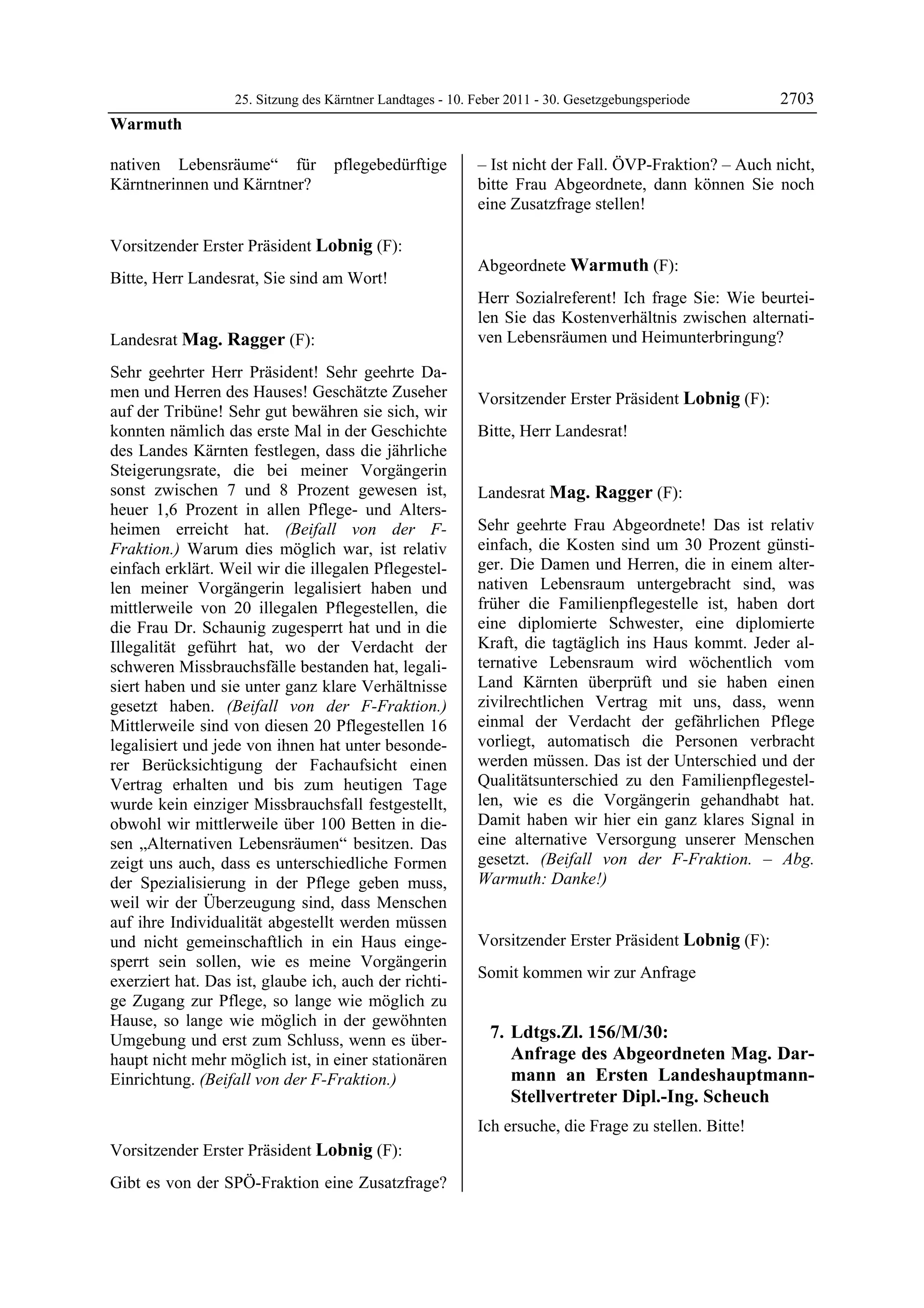 25. Sitzung des Kärntner Landtages - 10. Feber 2011 - 30. Gesetzgebungsperiode       2703
Warmuth

nativen Lebensräume“ für           pflegebedürftige         – Ist nicht der Fall. ÖVP-Fraktion? – Auch nicht,
Kärntnerinnen und Kärntner?
Warmuth
                                                            bitte Frau Abgeordnete, dann können Sie noch
                                                            eine Zusatzfrage stellen!
                                                            Lobnig




Vorsitzender Erster Präsident Lobnig (F):
Lobnig
                                                            Abgeordnete Warmuth (F):
Bitte, Herr Landesrat, Sie sind am Wort!
Lobnig                                                      Warmuth

                                                            Herr Sozialreferent! Ich frage Sie: Wie beurtei-
                                                            len Sie das Kostenverhältnis zwischen alternati-
Landesrat Mag. Ragger (F):                                  ven Lebensräumen und Heimunterbringung?
                                                            Warmuth

Mag. Ragger

Sehr geehrter Herr Präsident! Sehr geehrte Da-
men und Herren des Hauses! Geschätzte Zuseher               Vorsitzender Erster Präsident Lobnig (F):
auf der Tribüne! Sehr gut bewähren sie sich, wir            Lobnig

konnten nämlich das erste Mal in der Geschichte             Bitte, Herr Landesrat!
                                                            Lobnig

des Landes Kärnten festlegen, dass die jährliche
Steigerungsrate, die bei meiner Vorgängerin
sonst zwischen 7 und 8 Prozent gewesen ist,                 Landesrat Mag. Ragger (F):
heuer 1,6 Prozent in allen Pflege- und Alters-              Mag. Ragger


heimen erreicht hat. (Beifall von der F-                    Sehr geehrte Frau Abgeordnete! Das ist relativ
Fraktion.) Warum dies möglich war, ist relativ              einfach, die Kosten sind um 30 Prozent günsti-
einfach erklärt. Weil wir die illegalen Pflegestel-         ger. Die Damen und Herren, die in einem alter-
len meiner Vorgängerin legalisiert haben und                nativen Lebensraum untergebracht sind, was
mittlerweile von 20 illegalen Pflegestellen, die            früher die Familienpflegestelle ist, haben dort
die Frau Dr. Schaunig zugesperrt hat und in die             eine diplomierte Schwester, eine diplomierte
Illegalität geführt hat, wo der Verdacht der                Kraft, die tagtäglich ins Haus kommt. Jeder al-
schweren Missbrauchsfälle bestanden hat, legali-            ternative Lebensraum wird wöchentlich vom
siert haben und sie unter ganz klare Verhältnisse           Land Kärnten überprüft und sie haben einen
gesetzt haben. (Beifall von der F-Fraktion.)                zivilrechtlichen Vertrag mit uns, dass, wenn
Mittlerweile sind von diesen 20 Pflegestellen 16            einmal der Verdacht der gefährlichen Pflege
legalisiert und jede von ihnen hat unter besonde-           vorliegt, automatisch die Personen verbracht
rer Berücksichtigung der Fachaufsicht einen                 werden müssen. Das ist der Unterschied und der
Vertrag erhalten und bis zum heutigen Tage                  Qualitätsunterschied zu den Familienpflegestel-
wurde kein einziger Missbrauchsfall festgestellt,           len, wie es die Vorgängerin gehandhabt hat.
obwohl wir mittlerweile über 100 Betten in die-             Damit haben wir hier ein ganz klares Signal in
sen „Alternativen Lebensräumen“ besitzen. Das               eine alternative Versorgung unserer Menschen
zeigt uns auch, dass es unterschiedliche Formen             gesetzt. (Beifall von der F-Fraktion. – Abg.
der Spezialisierung in der Pflege geben muss,               Warmuth: Danke!)
                                                            Mag. Ragger


weil wir der Überzeugung sind, dass Menschen
auf ihre Individualität abgestellt werden müssen
und nicht gemeinschaftlich in ein Haus einge-               Vorsitzender Erster Präsident Lobnig (F):
sperrt sein sollen, wie es meine Vorgängerin                Lobnig

                                                            Somit kommen wir zur Anfrage
exerziert hat. Das ist, glaube ich, auch der richti-
ge Zugang zur Pflege, so lange wie möglich zu
Hause, so lange wie möglich in der gewöhnten
Umgebung und erst zum Schluss, wenn es über-                    7. Ldtgs.Zl. 156/M/30:
haupt nicht mehr möglich ist, in einer stationären                 Anfrage des Abgeordneten Mag. Dar-
Einrichtung. (Beifall von der F-Fraktion.)                         mann an Ersten Landeshauptmann-
Mag. Ragger                                                        Stellvertreter Dipl.-Ing. Scheuch
                                                            Ich ersuche, die Frage zu stellen. Bitte!
                                                            Lobnig


Vorsitzender Erster Präsident Lobnig (F):
Lobnig

Gibt es von der SPÖ-Fraktion eine Zusatzfrage?
 