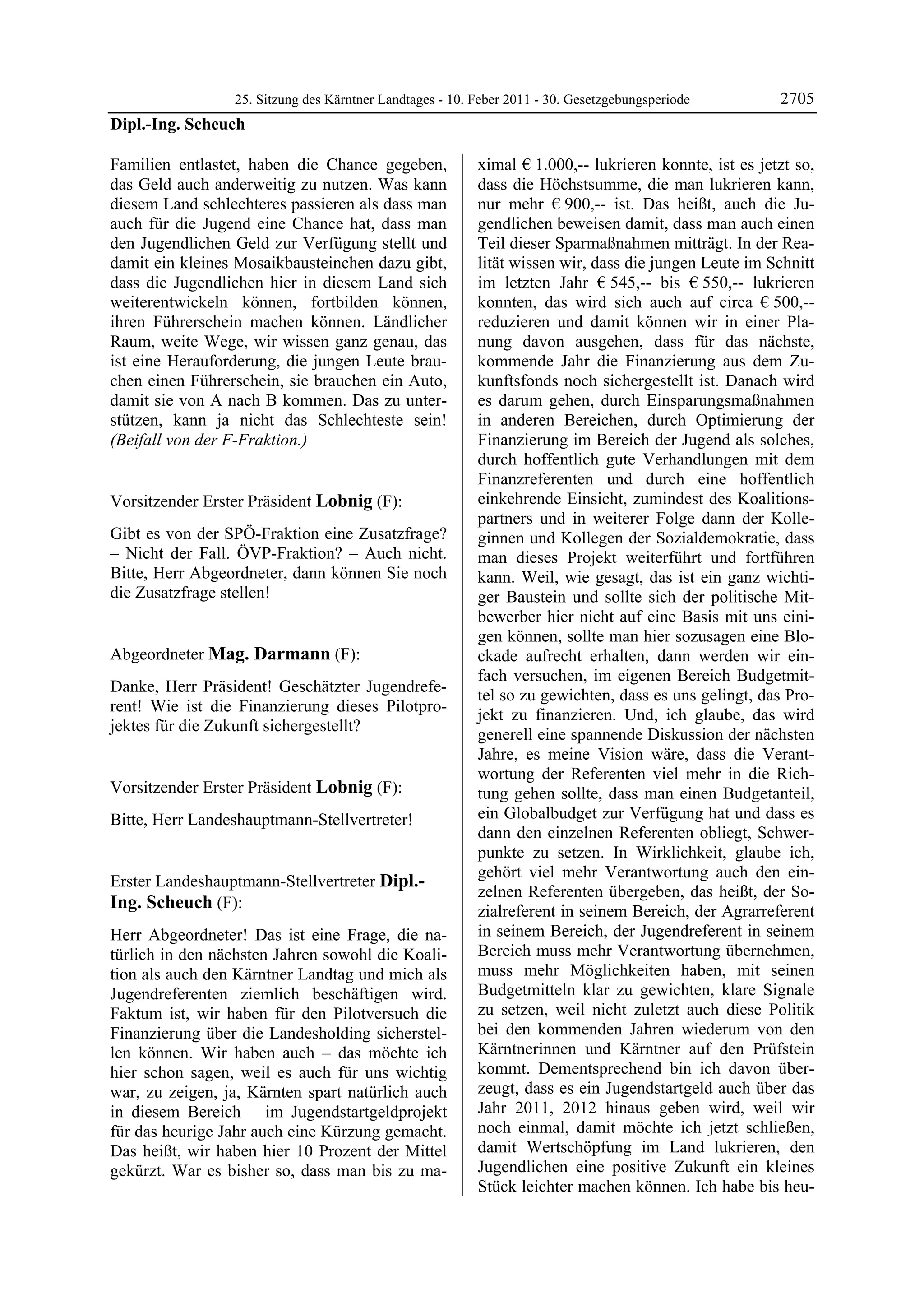 25. Sitzung des Kärntner Landtages - 10. Feber 2011 - 30. Gesetzgebungsperiode        2705
Dipl.-Ing. Scheuch

Familien entlastet, haben die Chance gegeben,                 ximal € 1.000,-- lukrieren konnte, ist es jetzt so,
das Geld auch anderweitig zu nutzen. Was kann                 dass die Höchstsumme, die man lukrieren kann,
diesem Land schlechteres passieren als dass man               nur mehr € 900,-- ist. Das heißt, auch die Ju-
auch für die Jugend eine Chance hat, dass man                 gendlichen beweisen damit, dass man auch einen
den Jugendlichen Geld zur Verfügung stellt und                Teil dieser Sparmaßnahmen mitträgt. In der Rea-
damit ein kleines Mosaikbausteinchen dazu gibt,               lität wissen wir, dass die jungen Leute im Schnitt
dass die Jugendlichen hier in diesem Land sich                im letzten Jahr € 545,-- bis € 550,-- lukrieren
weiterentwickeln können, fortbilden können,                   konnten, das wird sich auch auf circa € 500,--
ihren Führerschein machen können. Ländlicher                  reduzieren und damit können wir in einer Pla-
Raum, weite Wege, wir wissen ganz genau, das                  nung davon ausgehen, dass für das nächste,
ist eine Herauforderung, die jungen Leute brau-               kommende Jahr die Finanzierung aus dem Zu-
chen einen Führerschein, sie brauchen ein Auto,               kunftsfonds noch sichergestellt ist. Danach wird
damit sie von A nach B kommen. Das zu unter-                  es darum gehen, durch Einsparungsmaßnahmen
stützen, kann ja nicht das Schlechteste sein!                 in anderen Bereichen, durch Optimierung der
(Beifall von der F-Fraktion.)
Dipl.-Ing. Scheuch
                                                              Finanzierung im Bereich der Jugend als solches,
                                                              durch hoffentlich gute Verhandlungen mit dem
                                                              Finanzreferenten und durch eine hoffentlich
Vorsitzender Erster Präsident Lobnig (F):                     einkehrende Einsicht, zumindest des Koalitions-
Lobnig                                                        partners und in weiterer Folge dann der Kolle-
Gibt es von der SPÖ-Fraktion eine Zusatzfrage?                ginnen und Kollegen der Sozialdemokratie, dass
– Nicht der Fall. ÖVP-Fraktion? – Auch nicht.                 man dieses Projekt weiterführt und fortführen
Bitte, Herr Abgeordneter, dann können Sie noch                kann. Weil, wie gesagt, das ist ein ganz wichti-
die Zusatzfrage stellen!
Lobnig                                                        ger Baustein und sollte sich der politische Mit-
                                                              bewerber hier nicht auf eine Basis mit uns eini-
                                                              gen können, sollte man hier sozusagen eine Blo-
Abgeordneter Mag. Darmann (F):                                ckade aufrecht erhalten, dann werden wir ein-
Mag. Darmann
                                                              fach versuchen, im eigenen Bereich Budgetmit-
Danke, Herr Präsident! Geschätzter Jugendrefe-
                                                              tel so zu gewichten, dass es uns gelingt, das Pro-
rent! Wie ist die Finanzierung dieses Pilotpro-
                                                              jekt zu finanzieren. Und, ich glaube, das wird
jektes für die Zukunft sichergestellt?
Mag. Darmann
                                                              generell eine spannende Diskussion der nächsten
                                                              Jahre, es meine Vision wäre, dass die Verant-
                                                              wortung der Referenten viel mehr in die Rich-
Vorsitzender Erster Präsident Lobnig (F):                     tung gehen sollte, dass man einen Budgetanteil,
Lobnig

Bitte, Herr Landeshauptmann-Stellvertreter!                   ein Globalbudget zur Verfügung hat und dass es
Lobnig
                                                              dann den einzelnen Referenten obliegt, Schwer-
                                                              punkte zu setzen. In Wirklichkeit, glaube ich,
                                                              gehört viel mehr Verantwortung auch den ein-
Erster Landeshauptmann-Stellvertreter Dipl.-
                                                              zelnen Referenten übergeben, das heißt, der So-
Ing. Scheuch (F):                                             zialreferent in seinem Bereich, der Agrarreferent
Dipl.-Ing. Scheuch

Herr Abgeordneter! Das ist eine Frage, die na-                in seinem Bereich, der Jugendreferent in seinem
türlich in den nächsten Jahren sowohl die Koali-              Bereich muss mehr Verantwortung übernehmen,
tion als auch den Kärntner Landtag und mich als               muss mehr Möglichkeiten haben, mit seinen
Jugendreferenten ziemlich beschäftigen wird.                  Budgetmitteln klar zu gewichten, klare Signale
Faktum ist, wir haben für den Pilotversuch die                zu setzen, weil nicht zuletzt auch diese Politik
Finanzierung über die Landesholding sicherstel-               bei den kommenden Jahren wiederum von den
len können. Wir haben auch – das möchte ich                   Kärntnerinnen und Kärntner auf den Prüfstein
hier schon sagen, weil es auch für uns wichtig                kommt. Dementsprechend bin ich davon über-
war, zu zeigen, ja, Kärnten spart natürlich auch              zeugt, dass es ein Jugendstartgeld auch über das
in diesem Bereich – im Jugendstartgeldprojekt                 Jahr 2011, 2012 hinaus geben wird, weil wir
für das heurige Jahr auch eine Kürzung gemacht.               noch einmal, damit möchte ich jetzt schließen,
Das heißt, wir haben hier 10 Prozent der Mittel               damit Wertschöpfung im Land lukrieren, den
gekürzt. War es bisher so, dass man bis zu ma-                Jugendlichen eine positive Zukunft ein kleines
                                                              Stück leichter machen können. Ich habe bis heu-
 