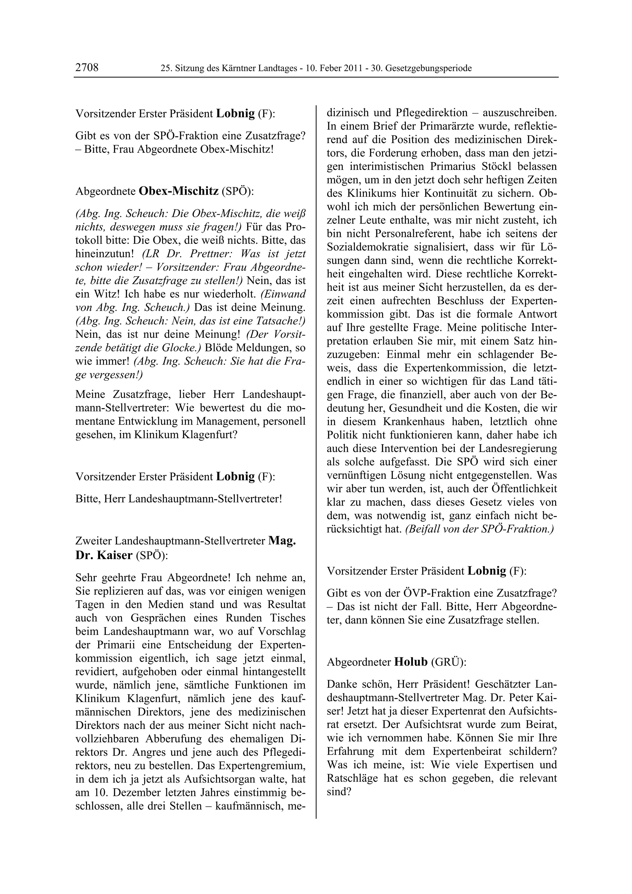 2708               25. Sitzung des Kärntner Landtages - 10. Feber 2011 - 30. Gesetzgebungsperiode



Vorsitzender Erster Präsident Lobnig (F):                   dizinisch und Pflegedirektion – auszuschreiben.
Lobnig                                                      In einem Brief der Primarärzte wurde, reflektie-
Gibt es von der SPÖ-Fraktion eine Zusatzfrage?              rend auf die Position des medizinischen Direk-
– Bitte, Frau Abgeordnete Obex-Mischitz!
Lobnig                                                      tors, die Forderung erhoben, dass man den jetzi-
                                                            gen interimistischen Primarius Stöckl belassen
                                                            mögen, um in den jetzt doch sehr heftigen Zeiten
Abgeordnete Obex-Mischitz (SPÖ):                            des Klinikums hier Kontinuität zu sichern. Ob-
Obex-Mischitz
                                                            wohl ich mich der persönlichen Bewertung ein-
(Abg. Ing. Scheuch: Die Obex-Mischitz, die weiß
                                                            zelner Leute enthalte, was mir nicht zusteht, ich
nichts, deswegen muss sie fragen!) Für das Pro-
                                                            bin nicht Personalreferent, habe ich seitens der
tokoll bitte: Die Obex, die weiß nichts. Bitte, das
                                                            Sozialdemokratie signalisiert, dass wir für Lö-
hineinzutun! (LR Dr. Prettner: Was ist jetzt
                                                            sungen dann sind, wenn die rechtliche Korrekt-
schon wieder! – Vorsitzender: Frau Abgeordne-
                                                            heit eingehalten wird. Diese rechtliche Korrekt-
te, bitte die Zusatzfrage zu stellen!) Nein, das ist
                                                            heit ist aus meiner Sicht herzustellen, da es der-
ein Witz! Ich habe es nur wiederholt. (Einwand
                                                            zeit einen aufrechten Beschluss der Experten-
von Abg. Ing. Scheuch.) Das ist deine Meinung.
                                                            kommission gibt. Das ist die formale Antwort
(Abg. Ing. Scheuch: Nein, das ist eine Tatsache!)
                                                            auf Ihre gestellte Frage. Meine politische Inter-
Nein, das ist nur deine Meinung! (Der Vorsit-
                                                            pretation erlauben Sie mir, mit einem Satz hin-
zende betätigt die Glocke.) Blöde Meldungen, so
                                                            zuzugeben: Einmal mehr ein schlagender Be-
wie immer! (Abg. Ing. Scheuch: Sie hat die Fra-
                                                            weis, dass die Expertenkommission, die letzt-
ge vergessen!)
                                                            endlich in einer so wichtigen für das Land täti-
Meine Zusatzfrage, lieber Herr Landeshaupt-                 gen Frage, die finanziell, aber auch von der Be-
mann-Stellvertreter: Wie bewertest du die mo-               deutung her, Gesundheit und die Kosten, die wir
mentane Entwicklung im Management, personell                in diesem Krankenhaus haben, letztlich ohne
gesehen, im Klinikum Klagenfurt?
Obex-Mischitz
                                                            Politik nicht funktionieren kann, daher habe ich
                                                            auch diese Intervention bei der Landesregierung
                                                            als solche aufgefasst. Die SPÖ wird sich einer
Vorsitzender Erster Präsident Lobnig (F):                   vernünftigen Lösung nicht entgegenstellen. Was
Lobnig                                                      wir aber tun werden, ist, auch der Öffentlichkeit
Bitte, Herr Landeshauptmann-Stellvertreter!
Lobnig                                                      klar zu machen, dass dieses Gesetz vieles von
                                                            dem, was notwendig ist, ganz einfach nicht be-
                                                            rücksichtigt hat. (Beifall von der SPÖ-Fraktion.)
                                                            Mag. Dr. Kaiser
Zweiter Landeshauptmann-Stellvertreter Mag.
Dr. Kaiser (SPÖ):
Mag. Dr. Kaiser
                                                            Vorsitzender Erster Präsident Lobnig (F):
Sehr geehrte Frau Abgeordnete! Ich nehme an,                Lobnig

Sie replizieren auf das, was vor einigen wenigen            Gibt es von der ÖVP-Fraktion eine Zusatzfrage?
Tagen in den Medien stand und was Resultat                  – Das ist nicht der Fall. Bitte, Herr Abgeordne-
auch von Gesprächen eines Runden Tisches                    ter, dann können Sie eine Zusatzfrage stellen.
                                                            Lobnig
beim Landeshauptmann war, wo auf Vorschlag
der Primarii eine Entscheidung der Experten-
kommission eigentlich, ich sage jetzt einmal,               Abgeordneter Holub (GRÜ):
revidiert, aufgehoben oder einmal hintangestellt            Holub

wurde, nämlich jene, sämtliche Funktionen im                Danke schön, Herr Präsident! Geschätzter Lan-
Klinikum Klagenfurt, nämlich jene des kauf-                 deshauptmann-Stellvertreter Mag. Dr. Peter Kai-
männischen Direktors, jene des medizinischen                ser! Jetzt hat ja dieser Expertenrat den Aufsichts-
Direktors nach der aus meiner Sicht nicht nach-             rat ersetzt. Der Aufsichtsrat wurde zum Beirat,
vollziehbaren Abberufung des ehemaligen Di-                 wie ich vernommen habe. Können Sie mir Ihre
rektors Dr. Angres und jene auch des Pflegedi-              Erfahrung mit dem Expertenbeirat schildern?
rektors, neu zu bestellen. Das Expertengremium,             Was ich meine, ist: Wie viele Expertisen und
in dem ich ja jetzt als Aufsichtsorgan walte, hat           Ratschläge hat es schon gegeben, die relevant
am 10. Dezember letzten Jahres einstimmig be-               sind?
                                                            Holub

schlossen, alle drei Stellen – kaufmännisch, me-
 