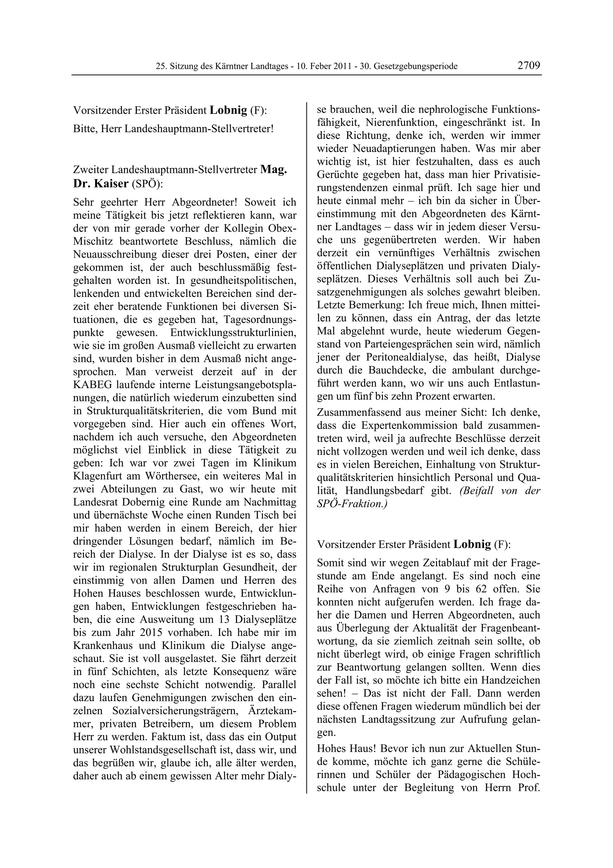 25. Sitzung des Kärntner Landtages - 10. Feber 2011 - 30. Gesetzgebungsperiode       2709


Vorsitzender Erster Präsident Lobnig (F):                  se brauchen, weil die nephrologische Funktions-
Lobnig
                                                           fähigkeit, Nierenfunktion, eingeschränkt ist. In
Bitte, Herr Landeshauptmann-Stellvertreter!
Lobnig
                                                           diese Richtung, denke ich, werden wir immer
                                                           wieder Neuadaptierungen haben. Was mir aber
                                                           wichtig ist, ist hier festzuhalten, dass es auch
Zweiter Landeshauptmann-Stellvertreter Mag.                Gerüchte gegeben hat, dass man hier Privatisie-
Dr. Kaiser (SPÖ):                                          rungstendenzen einmal prüft. Ich sage hier und
Mag. Dr. Kaiser

Sehr geehrter Herr Abgeordneter! Soweit ich                heute einmal mehr – ich bin da sicher in Über-
meine Tätigkeit bis jetzt reflektieren kann, war           einstimmung mit den Abgeordneten des Kärnt-
der von mir gerade vorher der Kollegin Obex-               ner Landtages – dass wir in jedem dieser Versu-
Mischitz beantwortete Beschluss, nämlich die               che uns gegenübertreten werden. Wir haben
Neuausschreibung dieser drei Posten, einer der             derzeit ein vernünftiges Verhältnis zwischen
gekommen ist, der auch beschlussmäßig fest-                öffentlichen Dialyseplätzen und privaten Dialy-
gehalten worden ist. In gesundheitspolitischen,            seplätzen. Dieses Verhältnis soll auch bei Zu-
lenkenden und entwickelten Bereichen sind der-             satzgenehmigungen als solches gewahrt bleiben.
zeit eher beratende Funktionen bei diversen Si-            Letzte Bemerkung: Ich freue mich, Ihnen mittei-
tuationen, die es gegeben hat, Tagesordnungs-              len zu können, dass ein Antrag, der das letzte
punkte gewesen. Entwicklungsstrukturlinien,                Mal abgelehnt wurde, heute wiederum Gegen-
wie sie im großen Ausmaß vielleicht zu erwarten            stand von Parteiengesprächen sein wird, nämlich
sind, wurden bisher in dem Ausmaß nicht ange-              jener der Peritonealdialyse, das heißt, Dialyse
sprochen. Man verweist derzeit auf in der                  durch die Bauchdecke, die ambulant durchge-
KABEG laufende interne Leistungsangebotspla-               führt werden kann, wo wir uns auch Entlastun-
nungen, die natürlich wiederum einzubetten sind            gen um fünf bis zehn Prozent erwarten.
in Strukturqualitätskriterien, die vom Bund mit            Zusammenfassend aus meiner Sicht: Ich denke,
vorgegeben sind. Hier auch ein offenes Wort,               dass die Expertenkommission bald zusammen-
nachdem ich auch versuche, den Abgeordneten                treten wird, weil ja aufrechte Beschlüsse derzeit
möglichst viel Einblick in diese Tätigkeit zu              nicht vollzogen werden und weil ich denke, dass
geben: Ich war vor zwei Tagen im Klinikum                  es in vielen Bereichen, Einhaltung von Struktur-
Klagenfurt am Wörthersee, ein weiteres Mal in              qualitätskriterien hinsichtlich Personal und Qua-
zwei Abteilungen zu Gast, wo wir heute mit                 lität, Handlungsbedarf gibt. (Beifall von der
Landesrat Dobernig eine Runde am Nachmittag                SPÖ-Fraktion.)
                                                           Mag. Dr. Kaiser
und übernächste Woche einen Runden Tisch bei
mir haben werden in einem Bereich, der hier
dringender Lösungen bedarf, nämlich im Be-                 Vorsitzender Erster Präsident Lobnig (F):
reich der Dialyse. In der Dialyse ist es so, dass          Lobnig


wir im regionalen Strukturplan Gesundheit, der             Somit sind wir wegen Zeitablauf mit der Frage-
einstimmig von allen Damen und Herren des                  stunde am Ende angelangt. Es sind noch eine
Hohen Hauses beschlossen wurde, Entwicklun-                Reihe von Anfragen von 9 bis 62 offen. Sie
gen haben, Entwicklungen festgeschrieben ha-               konnten nicht aufgerufen werden. Ich frage da-
ben, die eine Ausweitung um 13 Dialyseplätze               her die Damen und Herren Abgeordneten, auch
bis zum Jahr 2015 vorhaben. Ich habe mir im                aus Überlegung der Aktualität der Fragenbeant-
Krankenhaus und Klinikum die Dialyse ange-                 wortung, da sie ziemlich zeitnah sein sollte, ob
schaut. Sie ist voll ausgelastet. Sie fährt derzeit        nicht überlegt wird, ob einige Fragen schriftlich
in fünf Schichten, als letzte Konsequenz wäre              zur Beantwortung gelangen sollten. Wenn dies
noch eine sechste Schicht notwendig. Parallel              der Fall ist, so möchte ich bitte ein Handzeichen
dazu laufen Genehmigungen zwischen den ein-                sehen! – Das ist nicht der Fall. Dann werden
zelnen Sozialversicherungsträgern, Ärztekam-               diese offenen Fragen wiederum mündlich bei der
mer, privaten Betreibern, um diesem Problem                nächsten Landtagssitzung zur Aufrufung gelan-
Herr zu werden. Faktum ist, dass das ein Output            gen.
unserer Wohlstandsgesellschaft ist, dass wir, und          Hohes Haus! Bevor ich nun zur Aktuellen Stun-
das begrüßen wir, glaube ich, alle älter werden,           de komme, möchte ich ganz gerne die Schüle-
daher auch ab einem gewissen Alter mehr Dialy-             rinnen und Schüler der Pädagogischen Hoch-
                                                           schule unter der Begleitung von Herrn Prof.
 