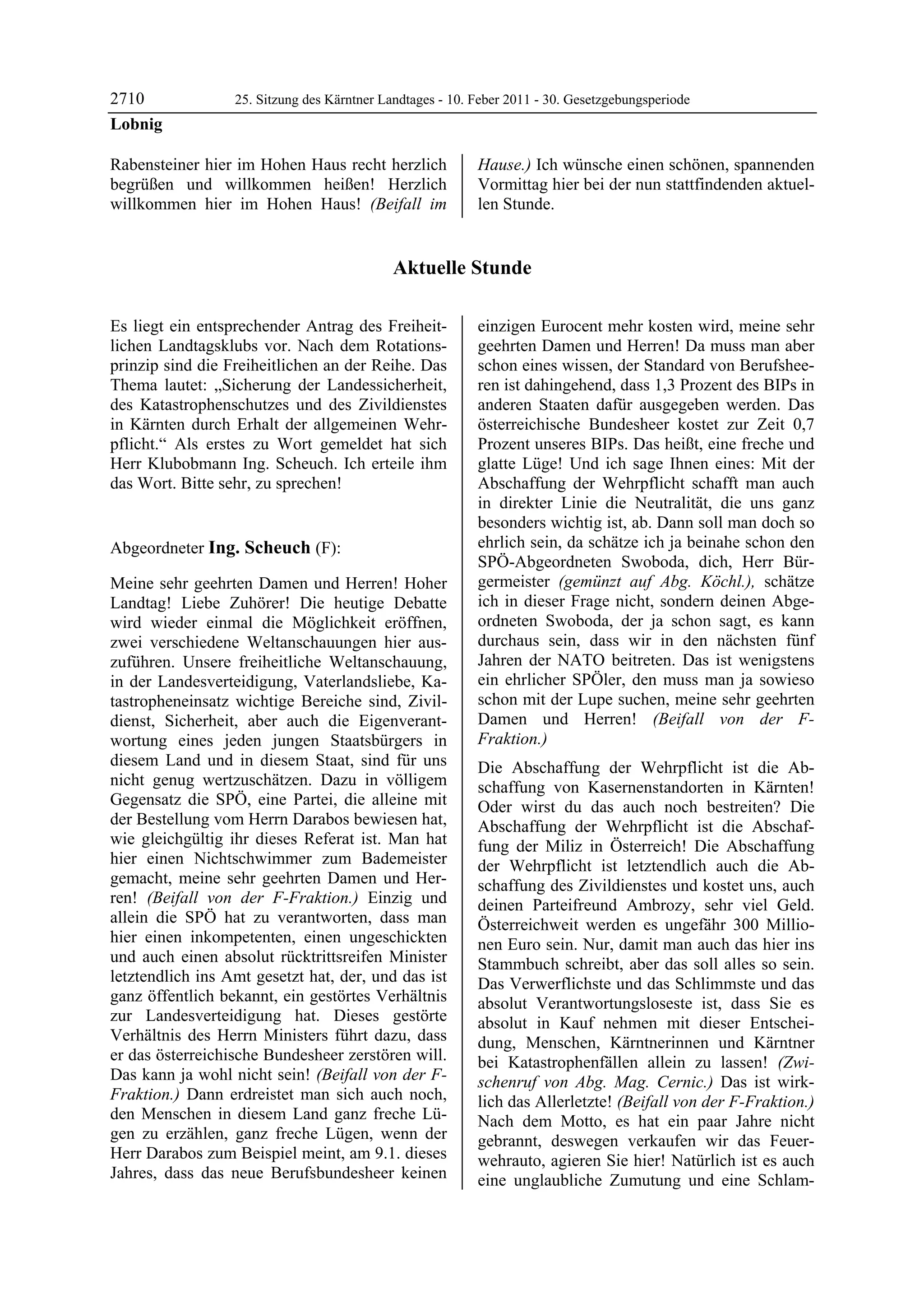 2710              25. Sitzung des Kärntner Landtages - 10. Feber 2011 - 30. Gesetzgebungsperiode
Lobnig

Rabensteiner hier im Hohen Haus recht herzlich             Hause.) Ich wünsche einen schönen, spannenden
begrüßen und willkommen heißen! Herzlich                   Vormittag hier bei der nun stattfindenden aktuel-
willkommen hier im Hohen Haus! (Beifall im                 len Stunde.


                                             Aktuelle Stunde

Es liegt ein entsprechender Antrag des Freiheit-           einzigen Eurocent mehr kosten wird, meine sehr
lichen Landtagsklubs vor. Nach dem Rotations-              geehrten Damen und Herren! Da muss man aber
prinzip sind die Freiheitlichen an der Reihe. Das          schon eines wissen, der Standard von Berufshee-
Thema lautet: „Sicherung der Landessicherheit,             ren ist dahingehend, dass 1,3 Prozent des BIPs in
des Katastrophenschutzes und des Zivildienstes             anderen Staaten dafür ausgegeben werden. Das
in Kärnten durch Erhalt der allgemeinen Wehr-              österreichische Bundesheer kostet zur Zeit 0,7
pflicht.“ Als erstes zu Wort gemeldet hat sich             Prozent unseres BIPs. Das heißt, eine freche und
Herr Klubobmann Ing. Scheuch. Ich erteile ihm              glatte Lüge! Und ich sage Ihnen eines: Mit der
das Wort. Bitte sehr, zu sprechen!
Lobnig
                                                           Abschaffung der Wehrpflicht schafft man auch
                                                           in direkter Linie die Neutralität, die uns ganz
                                                           besonders wichtig ist, ab. Dann soll man doch so
Abgeordneter Ing. Scheuch (F):                             ehrlich sein, da schätze ich ja beinahe schon den
Ing. Scheuch
Ing. Scheuch
Ing. Scheuch
                                                           SPÖ-Abgeordneten Swoboda, dich, Herr Bür-
Meine sehr geehrten Damen und Herren! Hoher                germeister (gemünzt auf Abg. Köchl.), schätze
Landtag! Liebe Zuhörer! Die heutige Debatte                ich in dieser Frage nicht, sondern deinen Abge-
wird wieder einmal die Möglichkeit eröffnen,               ordneten Swoboda, der ja schon sagt, es kann
zwei verschiedene Weltanschauungen hier aus-               durchaus sein, dass wir in den nächsten fünf
zuführen. Unsere freiheitliche Weltanschauung,             Jahren der NATO beitreten. Das ist wenigstens
in der Landesverteidigung, Vaterlandsliebe, Ka-            ein ehrlicher SPÖler, den muss man ja sowieso
tastropheneinsatz wichtige Bereiche sind, Zivil-           schon mit der Lupe suchen, meine sehr geehrten
dienst, Sicherheit, aber auch die Eigenverant-             Damen und Herren! (Beifall von der F-
wortung eines jeden jungen Staatsbürgers in                Fraktion.)
diesem Land und in diesem Staat, sind für uns              Die Abschaffung der Wehrpflicht ist die Ab-
nicht genug wertzuschätzen. Dazu in völligem               schaffung von Kasernenstandorten in Kärnten!
Gegensatz die SPÖ, eine Partei, die alleine mit            Oder wirst du das auch noch bestreiten? Die
der Bestellung vom Herrn Darabos bewiesen hat,             Abschaffung der Wehrpflicht ist die Abschaf-
wie gleichgültig ihr dieses Referat ist. Man hat           fung der Miliz in Österreich! Die Abschaffung
hier einen Nichtschwimmer zum Bademeister                  der Wehrpflicht ist letztendlich auch die Ab-
gemacht, meine sehr geehrten Damen und Her-                schaffung des Zivildienstes und kostet uns, auch
ren! (Beifall von der F-Fraktion.) Einzig und              deinen Parteifreund Ambrozy, sehr viel Geld.
allein die SPÖ hat zu verantworten, dass man               Österreichweit werden es ungefähr 300 Millio-
hier einen inkompetenten, einen ungeschickten              nen Euro sein. Nur, damit man auch das hier ins
und auch einen absolut rücktrittsreifen Minister           Stammbuch schreibt, aber das soll alles so sein.
letztendlich ins Amt gesetzt hat, der, und das ist         Das Verwerflichste und das Schlimmste und das
ganz öffentlich bekannt, ein gestörtes Verhältnis          absolut Verantwortungsloseste ist, dass Sie es
zur Landesverteidigung hat. Dieses gestörte                absolut in Kauf nehmen mit dieser Entschei-
Verhältnis des Herrn Ministers führt dazu, dass            dung, Menschen, Kärntnerinnen und Kärntner
er das österreichische Bundesheer zerstören will.          bei Katastrophenfällen allein zu lassen! (Zwi-
Das kann ja wohl nicht sein! (Beifall von der F-           schenruf von Abg. Mag. Cernic.) Das ist wirk-
Fraktion.) Dann erdreistet man sich auch noch,             lich das Allerletzte! (Beifall von der F-Fraktion.)
den Menschen in diesem Land ganz freche Lü-                Nach dem Motto, es hat ein paar Jahre nicht
gen zu erzählen, ganz freche Lügen, wenn der               gebrannt, deswegen verkaufen wir das Feuer-
Herr Darabos zum Beispiel meint, am 9.1. dieses            wehrauto, agieren Sie hier! Natürlich ist es auch
Jahres, dass das neue Berufsbundesheer keinen              eine unglaubliche Zumutung und eine Schlam-
 