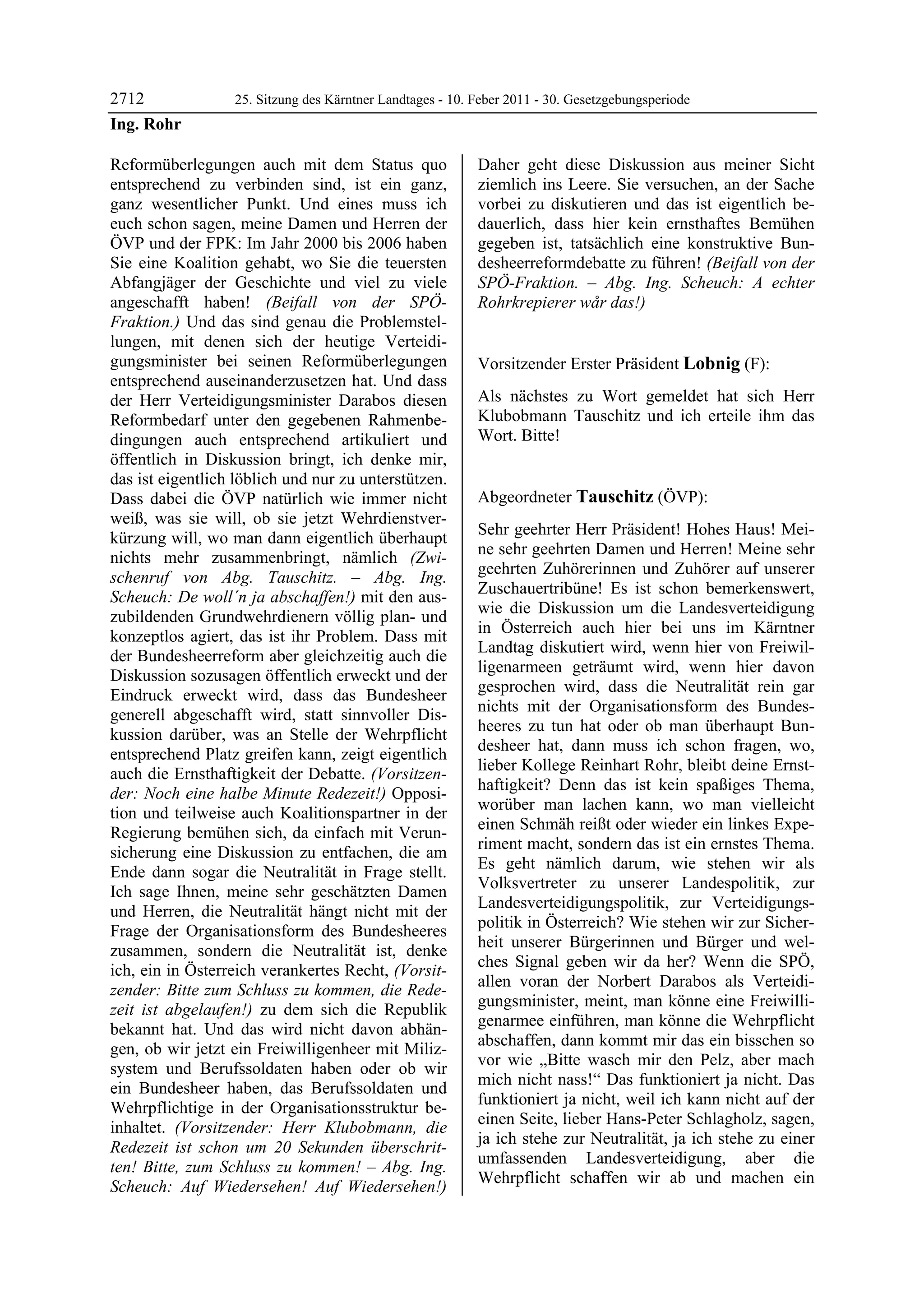 2712              25. Sitzung des Kärntner Landtages - 10. Feber 2011 - 30. Gesetzgebungsperiode
Ing. Rohr

Reformüberlegungen auch mit dem Status quo                 Daher geht diese Diskussion aus meiner Sicht
entsprechend zu verbinden sind, ist ein ganz,              ziemlich ins Leere. Sie versuchen, an der Sache
ganz wesentlicher Punkt. Und eines muss ich                vorbei zu diskutieren und das ist eigentlich be-
euch schon sagen, meine Damen und Herren der               dauerlich, dass hier kein ernsthaftes Bemühen
ÖVP und der FPK: Im Jahr 2000 bis 2006 haben               gegeben ist, tatsächlich eine konstruktive Bun-
Sie eine Koalition gehabt, wo Sie die teuersten            desheerreformdebatte zu führen! (Beifall von der
Abfangjäger der Geschichte und viel zu viele               SPÖ-Fraktion. – Abg. Ing. Scheuch: A echter
angeschafft haben! (Beifall von der SPÖ-                   Rohrkrepierer wår das!)
                                                           Ing. Rohr

Fraktion.) Und das sind genau die Problemstel-
lungen, mit denen sich der heutige Verteidi-
gungsminister bei seinen Reformüberlegungen                Vorsitzender Erster Präsident Lobnig (F):
entsprechend auseinanderzusetzen hat. Und dass             Lobnig


der Herr Verteidigungsminister Darabos diesen              Als nächstes zu Wort gemeldet hat sich Herr
Reformbedarf unter den gegebenen Rahmenbe-                 Klubobmann Tauschitz und ich erteile ihm das
dingungen auch entsprechend artikuliert und                Wort. Bitte!
                                                           Lobnig


öffentlich in Diskussion bringt, ich denke mir,
das ist eigentlich löblich und nur zu unterstützen.
Dass dabei die ÖVP natürlich wie immer nicht               Abgeordneter Tauschitz (ÖVP):
weiß, was sie will, ob sie jetzt Wehrdienstver-            Tauschitz

                                                           Sehr geehrter Herr Präsident! Hohes Haus! Mei-
kürzung will, wo man dann eigentlich überhaupt
                                                           ne sehr geehrten Damen und Herren! Meine sehr
nichts mehr zusammenbringt, nämlich (Zwi-
                                                           geehrten Zuhörerinnen und Zuhörer auf unserer
schenruf von Abg. Tauschitz. – Abg. Ing.
                                                           Zuschauertribüne! Es ist schon bemerkenswert,
Scheuch: De woll´n ja abschaffen!) mit den aus-
                                                           wie die Diskussion um die Landesverteidigung
zubildenden Grundwehrdienern völlig plan- und
                                                           in Österreich auch hier bei uns im Kärntner
konzeptlos agiert, das ist ihr Problem. Dass mit
                                                           Landtag diskutiert wird, wenn hier von Freiwil-
der Bundesheerreform aber gleichzeitig auch die
                                                           ligenarmeen geträumt wird, wenn hier davon
Diskussion sozusagen öffentlich erweckt und der
                                                           gesprochen wird, dass die Neutralität rein gar
Eindruck erweckt wird, dass das Bundesheer
                                                           nichts mit der Organisationsform des Bundes-
generell abgeschafft wird, statt sinnvoller Dis-
                                                           heeres zu tun hat oder ob man überhaupt Bun-
kussion darüber, was an Stelle der Wehrpflicht
                                                           desheer hat, dann muss ich schon fragen, wo,
entsprechend Platz greifen kann, zeigt eigentlich
                                                           lieber Kollege Reinhart Rohr, bleibt deine Ernst-
auch die Ernsthaftigkeit der Debatte. (Vorsitzen-
                                                           haftigkeit? Denn das ist kein spaßiges Thema,
der: Noch eine halbe Minute Redezeit!) Opposi-
                                                           worüber man lachen kann, wo man vielleicht
tion und teilweise auch Koalitionspartner in der
                                                           einen Schmäh reißt oder wieder ein linkes Expe-
Regierung bemühen sich, da einfach mit Verun-
                                                           riment macht, sondern das ist ein ernstes Thema.
sicherung eine Diskussion zu entfachen, die am
                                                           Es geht nämlich darum, wie stehen wir als
Ende dann sogar die Neutralität in Frage stellt.
                                                           Volksvertreter zu unserer Landespolitik, zur
Ich sage Ihnen, meine sehr geschätzten Damen
                                                           Landesverteidigungspolitik, zur Verteidigungs-
und Herren, die Neutralität hängt nicht mit der
                                                           politik in Österreich? Wie stehen wir zur Sicher-
Frage der Organisationsform des Bundesheeres
                                                           heit unserer Bürgerinnen und Bürger und wel-
zusammen, sondern die Neutralität ist, denke
                                                           ches Signal geben wir da her? Wenn die SPÖ,
ich, ein in Österreich verankertes Recht, (Vorsit-
                                                           allen voran der Norbert Darabos als Verteidi-
zender: Bitte zum Schluss zu kommen, die Rede-
                                                           gungsminister, meint, man könne eine Freiwilli-
zeit ist abgelaufen!) zu dem sich die Republik
                                                           genarmee einführen, man könne die Wehrpflicht
bekannt hat. Und das wird nicht davon abhän-
                                                           abschaffen, dann kommt mir das ein bisschen so
gen, ob wir jetzt ein Freiwilligenheer mit Miliz-
                                                           vor wie „Bitte wasch mir den Pelz, aber mach
system und Berufssoldaten haben oder ob wir
                                                           mich nicht nass!“ Das funktioniert ja nicht. Das
ein Bundesheer haben, das Berufssoldaten und
                                                           funktioniert ja nicht, weil ich kann nicht auf der
Wehrpflichtige in der Organisationsstruktur be-
                                                           einen Seite, lieber Hans-Peter Schlagholz, sagen,
inhaltet. (Vorsitzender: Herr Klubobmann, die
                                                           ja ich stehe zur Neutralität, ja ich stehe zu einer
Redezeit ist schon um 20 Sekunden überschrit-
                                                           umfassenden Landesverteidigung, aber die
ten! Bitte, zum Schluss zu kommen! – Abg. Ing.
                                                           Wehrpflicht schaffen wir ab und machen ein
Scheuch: Auf Wiedersehen! Auf Wiedersehen!)
 