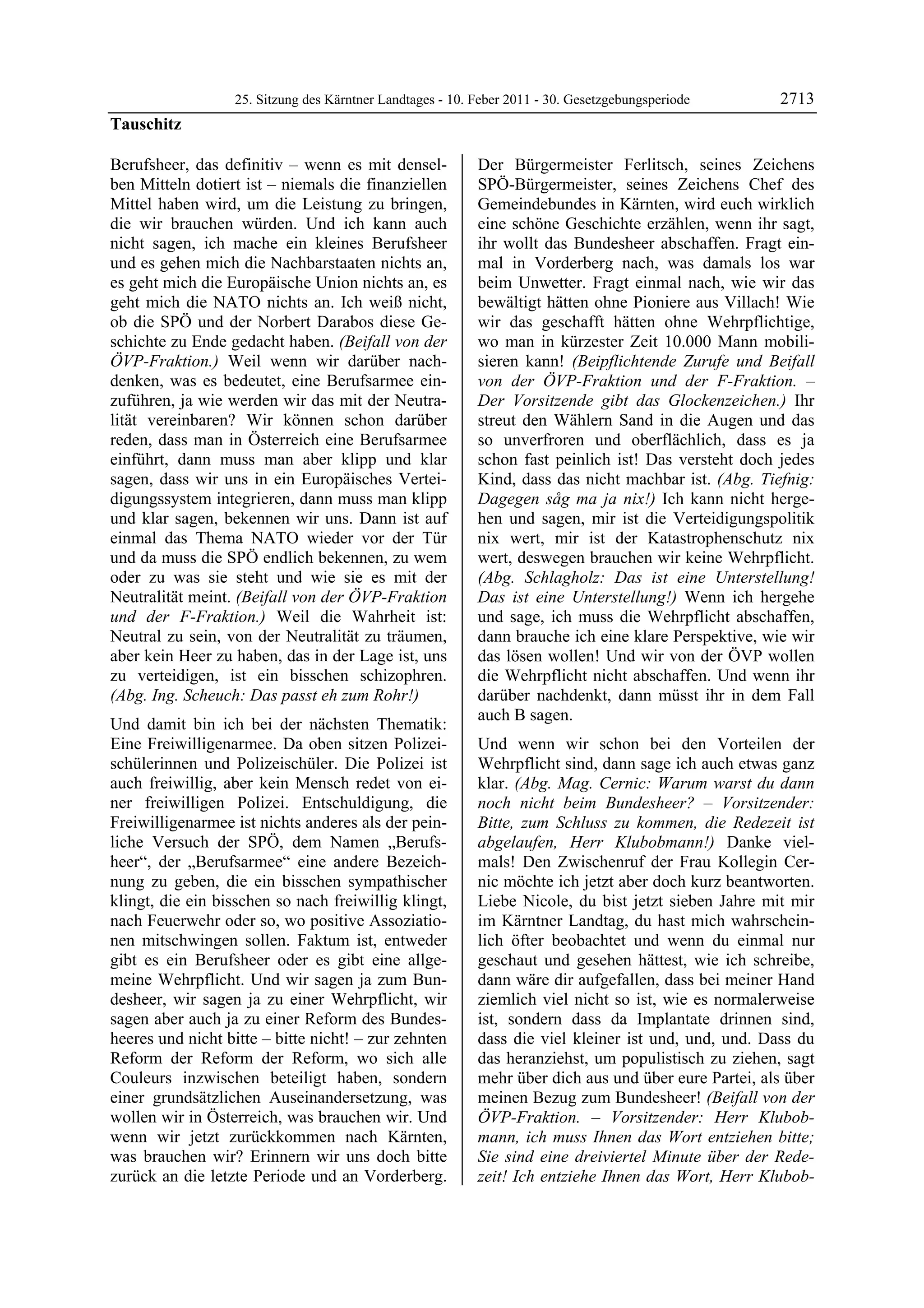 25. Sitzung des Kärntner Landtages - 10. Feber 2011 - 30. Gesetzgebungsperiode       2713
Tauschitz

Berufsheer, das definitiv – wenn es mit densel-            Der Bürgermeister Ferlitsch, seines Zeichens
ben Mitteln dotiert ist – niemals die finanziellen         SPÖ-Bürgermeister, seines Zeichens Chef des
Mittel haben wird, um die Leistung zu bringen,             Gemeindebundes in Kärnten, wird euch wirklich
die wir brauchen würden. Und ich kann auch                 eine schöne Geschichte erzählen, wenn ihr sagt,
nicht sagen, ich mache ein kleines Berufsheer              ihr wollt das Bundesheer abschaffen. Fragt ein-
und es gehen mich die Nachbarstaaten nichts an,            mal in Vorderberg nach, was damals los war
es geht mich die Europäische Union nichts an, es           beim Unwetter. Fragt einmal nach, wie wir das
geht mich die NATO nichts an. Ich weiß nicht,              bewältigt hätten ohne Pioniere aus Villach! Wie
ob die SPÖ und der Norbert Darabos diese Ge-               wir das geschafft hätten ohne Wehrpflichtige,
schichte zu Ende gedacht haben. (Beifall von der           wo man in kürzester Zeit 10.000 Mann mobili-
ÖVP-Fraktion.) Weil wenn wir darüber nach-                 sieren kann! (Beipflichtende Zurufe und Beifall
denken, was es bedeutet, eine Berufsarmee ein-             von der ÖVP-Fraktion und der F-Fraktion. –
zuführen, ja wie werden wir das mit der Neutra-            Der Vorsitzende gibt das Glockenzeichen.) Ihr
lität vereinbaren? Wir können schon darüber                streut den Wählern Sand in die Augen und das
reden, dass man in Österreich eine Berufsarmee             so unverfroren und oberflächlich, dass es ja
einführt, dann muss man aber klipp und klar                schon fast peinlich ist! Das versteht doch jedes
sagen, dass wir uns in ein Europäisches Vertei-            Kind, dass das nicht machbar ist. (Abg. Tiefnig:
digungssystem integrieren, dann muss man klipp             Dagegen såg ma ja nix!) Ich kann nicht herge-
und klar sagen, bekennen wir uns. Dann ist auf             hen und sagen, mir ist die Verteidigungspolitik
einmal das Thema NATO wieder vor der Tür                   nix wert, mir ist der Katastrophenschutz nix
und da muss die SPÖ endlich bekennen, zu wem               wert, deswegen brauchen wir keine Wehrpflicht.
oder zu was sie steht und wie sie es mit der               (Abg. Schlagholz: Das ist eine Unterstellung!
Neutralität meint. (Beifall von der ÖVP-Fraktion           Das ist eine Unterstellung!) Wenn ich hergehe
und der F-Fraktion.) Weil die Wahrheit ist:                und sage, ich muss die Wehrpflicht abschaffen,
Neutral zu sein, von der Neutralität zu träumen,           dann brauche ich eine klare Perspektive, wie wir
aber kein Heer zu haben, das in der Lage ist, uns          das lösen wollen! Und wir von der ÖVP wollen
zu verteidigen, ist ein bisschen schizophren.              die Wehrpflicht nicht abschaffen. Und wenn ihr
(Abg. Ing. Scheuch: Das passt eh zum Rohr!)                darüber nachdenkt, dann müsst ihr in dem Fall
                                                           auch B sagen.
Und damit bin ich bei der nächsten Thematik:
Eine Freiwilligenarmee. Da oben sitzen Polizei-            Und wenn wir schon bei den Vorteilen der
schülerinnen und Polizeischüler. Die Polizei ist           Wehrpflicht sind, dann sage ich auch etwas ganz
auch freiwillig, aber kein Mensch redet von ei-            klar. (Abg. Mag. Cernic: Warum warst du dann
ner freiwilligen Polizei. Entschuldigung, die              noch nicht beim Bundesheer? – Vorsitzender:
Freiwilligenarmee ist nichts anderes als der pein-         Bitte, zum Schluss zu kommen, die Redezeit ist
liche Versuch der SPÖ, dem Namen „Berufs-                  abgelaufen, Herr Klubobmann!) Danke viel-
heer“, der „Berufsarmee“ eine andere Bezeich-              mals! Den Zwischenruf der Frau Kollegin Cer-
nung zu geben, die ein bisschen sympathischer              nic möchte ich jetzt aber doch kurz beantworten.
klingt, die ein bisschen so nach freiwillig klingt,        Liebe Nicole, du bist jetzt sieben Jahre mit mir
nach Feuerwehr oder so, wo positive Assoziatio-            im Kärntner Landtag, du hast mich wahrschein-
nen mitschwingen sollen. Faktum ist, entweder              lich öfter beobachtet und wenn du einmal nur
gibt es ein Berufsheer oder es gibt eine allge-            geschaut und gesehen hättest, wie ich schreibe,
meine Wehrpflicht. Und wir sagen ja zum Bun-               dann wäre dir aufgefallen, dass bei meiner Hand
desheer, wir sagen ja zu einer Wehrpflicht, wir            ziemlich viel nicht so ist, wie es normalerweise
sagen aber auch ja zu einer Reform des Bundes-             ist, sondern dass da Implantate drinnen sind,
heeres und nicht bitte – bitte nicht! – zur zehnten        dass die viel kleiner ist und, und, und. Dass du
Reform der Reform der Reform, wo sich alle                 das heranziehst, um populistisch zu ziehen, sagt
Couleurs inzwischen beteiligt haben, sondern               mehr über dich aus und über eure Partei, als über
einer grundsätzlichen Auseinandersetzung, was              meinen Bezug zum Bundesheer! (Beifall von der
wollen wir in Österreich, was brauchen wir. Und            ÖVP-Fraktion. – Vorsitzender: Herr Klubob-
wenn wir jetzt zurückkommen nach Kärnten,                  mann, ich muss Ihnen das Wort entziehen bitte;
was brauchen wir? Erinnern wir uns doch bitte              Sie sind eine dreiviertel Minute über der Rede-
zurück an die letzte Periode und an Vorderberg.            zeit! Ich entziehe Ihnen das Wort, Herr Klubob-
 