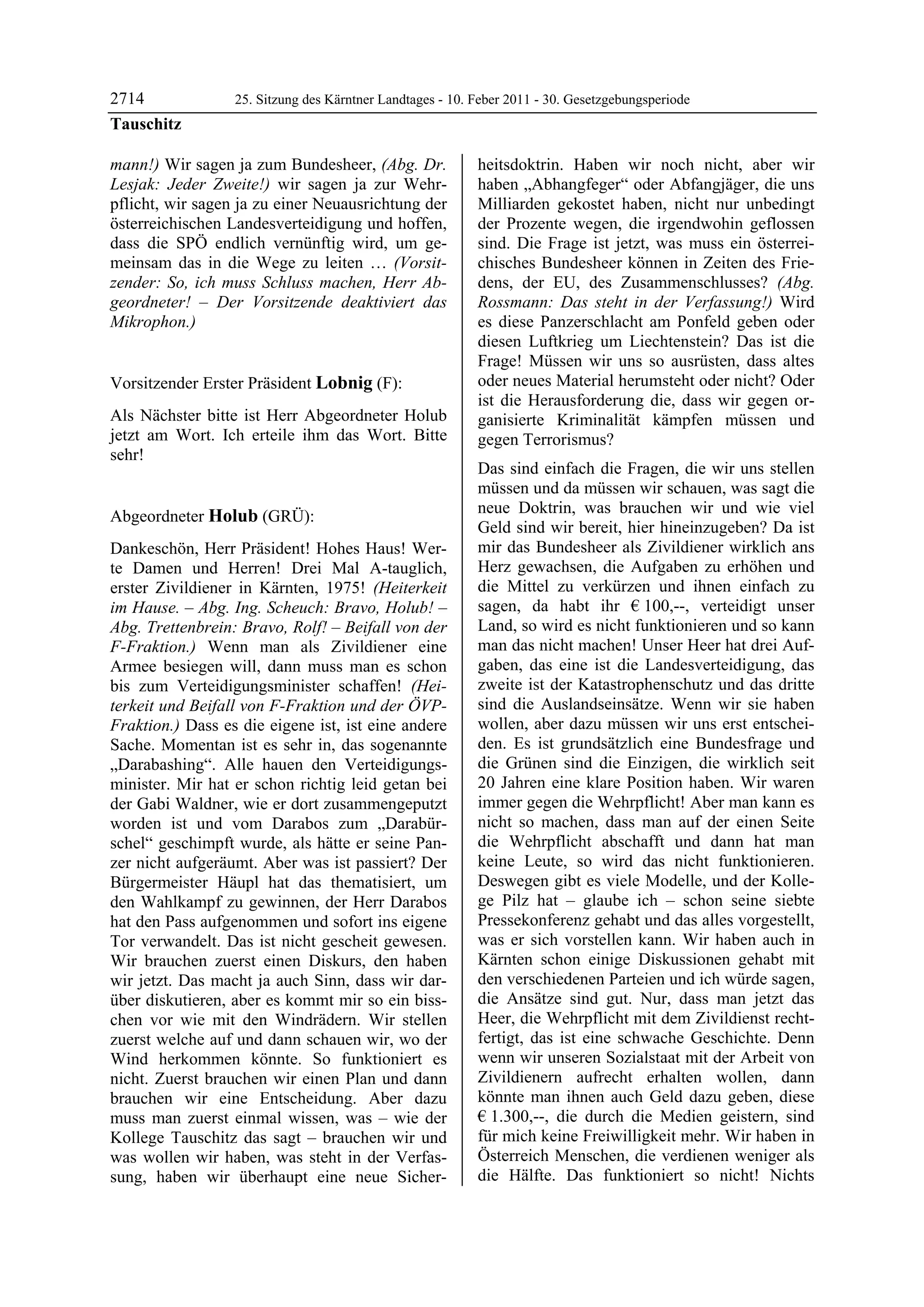 2714              25. Sitzung des Kärntner Landtages - 10. Feber 2011 - 30. Gesetzgebungsperiode
Tauschitz

mann!) Wir sagen ja zum Bundesheer, (Abg. Dr.              heitsdoktrin. Haben wir noch nicht, aber wir
Lesjak: Jeder Zweite!) wir sagen ja zur Wehr-              haben „Abhangfeger“ oder Abfangjäger, die uns
pflicht, wir sagen ja zu einer Neuausrichtung der          Milliarden gekostet haben, nicht nur unbedingt
österreichischen Landesverteidigung und hoffen,            der Prozente wegen, die irgendwohin geflossen
dass die SPÖ endlich vernünftig wird, um ge-               sind. Die Frage ist jetzt, was muss ein österrei-
meinsam das in die Wege zu leiten … (Vorsit-               chisches Bundesheer können in Zeiten des Frie-
zender: So, ich muss Schluss machen, Herr Ab-              dens, der EU, des Zusammenschlusses? (Abg.
geordneter! – Der Vorsitzende deaktiviert das              Rossmann: Das steht in der Verfassung!) Wird
Mikrophon.)
Tauschitz
                                                           es diese Panzerschlacht am Ponfeld geben oder
                                                           diesen Luftkrieg um Liechtenstein? Das ist die
                                                           Frage! Müssen wir uns so ausrüsten, dass altes
Vorsitzender Erster Präsident Lobnig (F):                  oder neues Material herumsteht oder nicht? Oder
Lobnig                                                     ist die Herausforderung die, dass wir gegen or-
Als Nächster bitte ist Herr Abgeordneter Holub             ganisierte Kriminalität kämpfen müssen und
jetzt am Wort. Ich erteile ihm das Wort. Bitte             gegen Terrorismus?
sehr!
Lobnig
                                                           Das sind einfach die Fragen, die wir uns stellen
                                                           müssen und da müssen wir schauen, was sagt die
                                                           neue Doktrin, was brauchen wir und wie viel
Abgeordneter Holub (GRÜ):
Holub
                                                           Geld sind wir bereit, hier hineinzugeben? Da ist
Dankeschön, Herr Präsident! Hohes Haus! Wer-               mir das Bundesheer als Zivildiener wirklich ans
te Damen und Herren! Drei Mal A-tauglich,                  Herz gewachsen, die Aufgaben zu erhöhen und
erster Zivildiener in Kärnten, 1975! (Heiterkeit           die Mittel zu verkürzen und ihnen einfach zu
im Hause. – Abg. Ing. Scheuch: Bravo, Holub! –             sagen, da habt ihr € 100,--, verteidigt unser
Abg. Trettenbrein: Bravo, Rolf! – Beifall von der          Land, so wird es nicht funktionieren und so kann
F-Fraktion.) Wenn man als Zivildiener eine                 man das nicht machen! Unser Heer hat drei Auf-
Armee besiegen will, dann muss man es schon                gaben, das eine ist die Landesverteidigung, das
bis zum Verteidigungsminister schaffen! (Hei-              zweite ist der Katastrophenschutz und das dritte
terkeit und Beifall von F-Fraktion und der ÖVP-            sind die Auslandseinsätze. Wenn wir sie haben
Fraktion.) Dass es die eigene ist, ist eine andere         wollen, aber dazu müssen wir uns erst entschei-
Sache. Momentan ist es sehr in, das sogenannte             den. Es ist grundsätzlich eine Bundesfrage und
„Darabashing“. Alle hauen den Verteidigungs-               die Grünen sind die Einzigen, die wirklich seit
minister. Mir hat er schon richtig leid getan bei          20 Jahren eine klare Position haben. Wir waren
der Gabi Waldner, wie er dort zusammengeputzt              immer gegen die Wehrpflicht! Aber man kann es
worden ist und vom Darabos zum „Darabür-                   nicht so machen, dass man auf der einen Seite
schel“ geschimpft wurde, als hätte er seine Pan-           die Wehrpflicht abschafft und dann hat man
zer nicht aufgeräumt. Aber was ist passiert? Der           keine Leute, so wird das nicht funktionieren.
Bürgermeister Häupl hat das thematisiert, um               Deswegen gibt es viele Modelle, und der Kolle-
den Wahlkampf zu gewinnen, der Herr Darabos                ge Pilz hat – glaube ich – schon seine siebte
hat den Pass aufgenommen und sofort ins eigene             Pressekonferenz gehabt und das alles vorgestellt,
Tor verwandelt. Das ist nicht gescheit gewesen.            was er sich vorstellen kann. Wir haben auch in
Wir brauchen zuerst einen Diskurs, den haben               Kärnten schon einige Diskussionen gehabt mit
wir jetzt. Das macht ja auch Sinn, dass wir dar-           den verschiedenen Parteien und ich würde sagen,
über diskutieren, aber es kommt mir so ein biss-           die Ansätze sind gut. Nur, dass man jetzt das
chen vor wie mit den Windrädern. Wir stellen               Heer, die Wehrpflicht mit dem Zivildienst recht-
zuerst welche auf und dann schauen wir, wo der             fertigt, das ist eine schwache Geschichte. Denn
Wind herkommen könnte. So funktioniert es                  wenn wir unseren Sozialstaat mit der Arbeit von
nicht. Zuerst brauchen wir einen Plan und dann             Zivildienern aufrecht erhalten wollen, dann
brauchen wir eine Entscheidung. Aber dazu                  könnte man ihnen auch Geld dazu geben, diese
muss man zuerst einmal wissen, was – wie der               € 1.300,--, die durch die Medien geistern, sind
Kollege Tauschitz das sagt – brauchen wir und              für mich keine Freiwilligkeit mehr. Wir haben in
was wollen wir haben, was steht in der Verfas-             Österreich Menschen, die verdienen weniger als
sung, haben wir überhaupt eine neue Sicher-                die Hälfte. Das funktioniert so nicht! Nichts
 