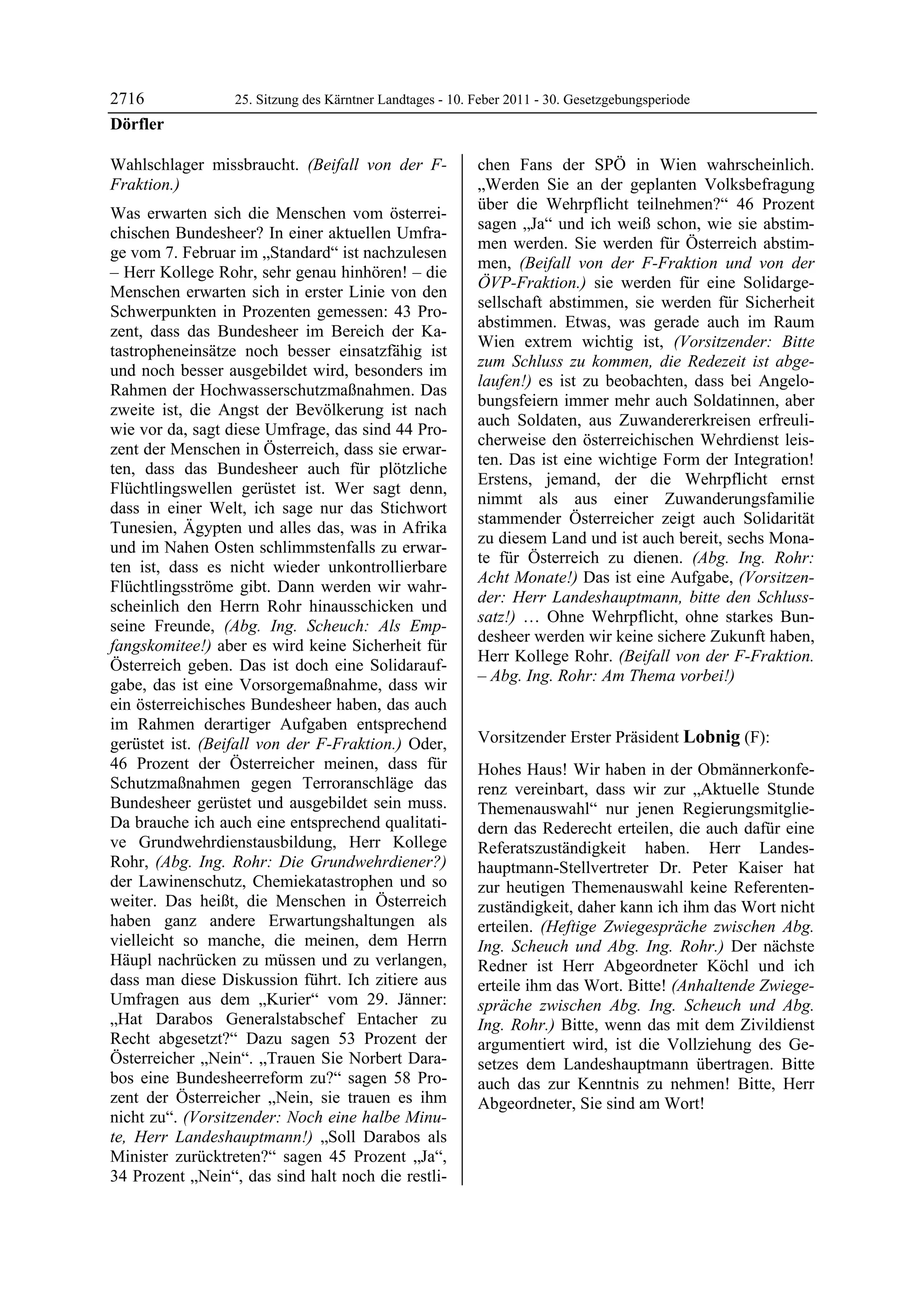 2716              25. Sitzung des Kärntner Landtages - 10. Feber 2011 - 30. Gesetzgebungsperiode
Dörfler

Wahlschlager missbraucht. (Beifall von der F-              chen Fans der SPÖ in Wien wahrscheinlich.
Fraktion.)                                                 „Werden Sie an der geplanten Volksbefragung
                                                           über die Wehrpflicht teilnehmen?“ 46 Prozent
Was erwarten sich die Menschen vom österrei-
                                                           sagen „Ja“ und ich weiß schon, wie sie abstim-
chischen Bundesheer? In einer aktuellen Umfra-
                                                           men werden. Sie werden für Österreich abstim-
ge vom 7. Februar im „Standard“ ist nachzulesen
                                                           men, (Beifall von der F-Fraktion und von der
– Herr Kollege Rohr, sehr genau hinhören! – die
                                                           ÖVP-Fraktion.) sie werden für eine Solidarge-
Menschen erwarten sich in erster Linie von den
                                                           sellschaft abstimmen, sie werden für Sicherheit
Schwerpunkten in Prozenten gemessen: 43 Pro-
                                                           abstimmen. Etwas, was gerade auch im Raum
zent, dass das Bundesheer im Bereich der Ka-
                                                           Wien extrem wichtig ist, (Vorsitzender: Bitte
tastropheneinsätze noch besser einsatzfähig ist
                                                           zum Schluss zu kommen, die Redezeit ist abge-
und noch besser ausgebildet wird, besonders im
                                                           laufen!) es ist zu beobachten, dass bei Angelo-
Rahmen der Hochwasserschutzmaßnahmen. Das
                                                           bungsfeiern immer mehr auch Soldatinnen, aber
zweite ist, die Angst der Bevölkerung ist nach
                                                           auch Soldaten, aus Zuwandererkreisen erfreuli-
wie vor da, sagt diese Umfrage, das sind 44 Pro-
                                                           cherweise den österreichischen Wehrdienst leis-
zent der Menschen in Österreich, dass sie erwar-
                                                           ten. Das ist eine wichtige Form der Integration!
ten, dass das Bundesheer auch für plötzliche
                                                           Erstens, jemand, der die Wehrpflicht ernst
Flüchtlingswellen gerüstet ist. Wer sagt denn,
                                                           nimmt als aus einer Zuwanderungsfamilie
dass in einer Welt, ich sage nur das Stichwort
                                                           stammender Österreicher zeigt auch Solidarität
Tunesien, Ägypten und alles das, was in Afrika
                                                           zu diesem Land und ist auch bereit, sechs Mona-
und im Nahen Osten schlimmstenfalls zu erwar-
                                                           te für Österreich zu dienen. (Abg. Ing. Rohr:
ten ist, dass es nicht wieder unkontrollierbare
                                                           Acht Monate!) Das ist eine Aufgabe, (Vorsitzen-
Flüchtlingsströme gibt. Dann werden wir wahr-
                                                           der: Herr Landeshauptmann, bitte den Schluss-
scheinlich den Herrn Rohr hinausschicken und
                                                           satz!) … Ohne Wehrpflicht, ohne starkes Bun-
seine Freunde, (Abg. Ing. Scheuch: Als Emp-
                                                           desheer werden wir keine sichere Zukunft haben,
fangskomitee!) aber es wird keine Sicherheit für
                                                           Herr Kollege Rohr. (Beifall von der F-Fraktion.
Österreich geben. Das ist doch eine Solidarauf-
                                                           – Abg. Ing. Rohr: Am Thema vorbei!)
gabe, das ist eine Vorsorgemaßnahme, dass wir              Dörfler


ein österreichisches Bundesheer haben, das auch
im Rahmen derartiger Aufgaben entsprechend
gerüstet ist. (Beifall von der F-Fraktion.) Oder,          Vorsitzender Erster Präsident Lobnig (F):
                                                           Lobnig
46 Prozent der Österreicher meinen, dass für               Hohes Haus! Wir haben in der Obmännerkonfe-
Schutzmaßnahmen gegen Terroranschläge das                  renz vereinbart, dass wir zur „Aktuelle Stunde
Bundesheer gerüstet und ausgebildet sein muss.             Themenauswahl“ nur jenen Regierungsmitglie-
Da brauche ich auch eine entsprechend qualitati-           dern das Rederecht erteilen, die auch dafür eine
ve Grundwehrdienstausbildung, Herr Kollege                 Referatszuständigkeit haben. Herr Landes-
Rohr, (Abg. Ing. Rohr: Die Grundwehrdiener?)               hauptmann-Stellvertreter Dr. Peter Kaiser hat
der Lawinenschutz, Chemiekatastrophen und so               zur heutigen Themenauswahl keine Referenten-
weiter. Das heißt, die Menschen in Österreich              zuständigkeit, daher kann ich ihm das Wort nicht
haben ganz andere Erwartungshaltungen als                  erteilen. (Heftige Zwiegespräche zwischen Abg.
vielleicht so manche, die meinen, dem Herrn                Ing. Scheuch und Abg. Ing. Rohr.) Der nächste
Häupl nachrücken zu müssen und zu verlangen,               Redner ist Herr Abgeordneter Köchl und ich
dass man diese Diskussion führt. Ich zitiere aus           erteile ihm das Wort. Bitte! (Anhaltende Zwiege-
Umfragen aus dem „Kurier“ vom 29. Jänner:                  spräche zwischen Abg. Ing. Scheuch und Abg.
„Hat Darabos Generalstabschef Entacher zu                  Ing. Rohr.) Bitte, wenn das mit dem Zivildienst
Recht abgesetzt?“ Dazu sagen 53 Prozent der                argumentiert wird, ist die Vollziehung des Ge-
Österreicher „Nein“. „Trauen Sie Norbert Dara-             setzes dem Landeshauptmann übertragen. Bitte
bos eine Bundesheerreform zu?“ sagen 58 Pro-               auch das zur Kenntnis zu nehmen! Bitte, Herr
zent der Österreicher „Nein, sie trauen es ihm             Abgeordneter, Sie sind am Wort!
                                                           Lobnig
nicht zu“. (Vorsitzender: Noch eine halbe Minu-
te, Herr Landeshauptmann!) „Soll Darabos als
Minister zurücktreten?“ sagen 45 Prozent „Ja“,
34 Prozent „Nein“, das sind halt noch die restli-
 