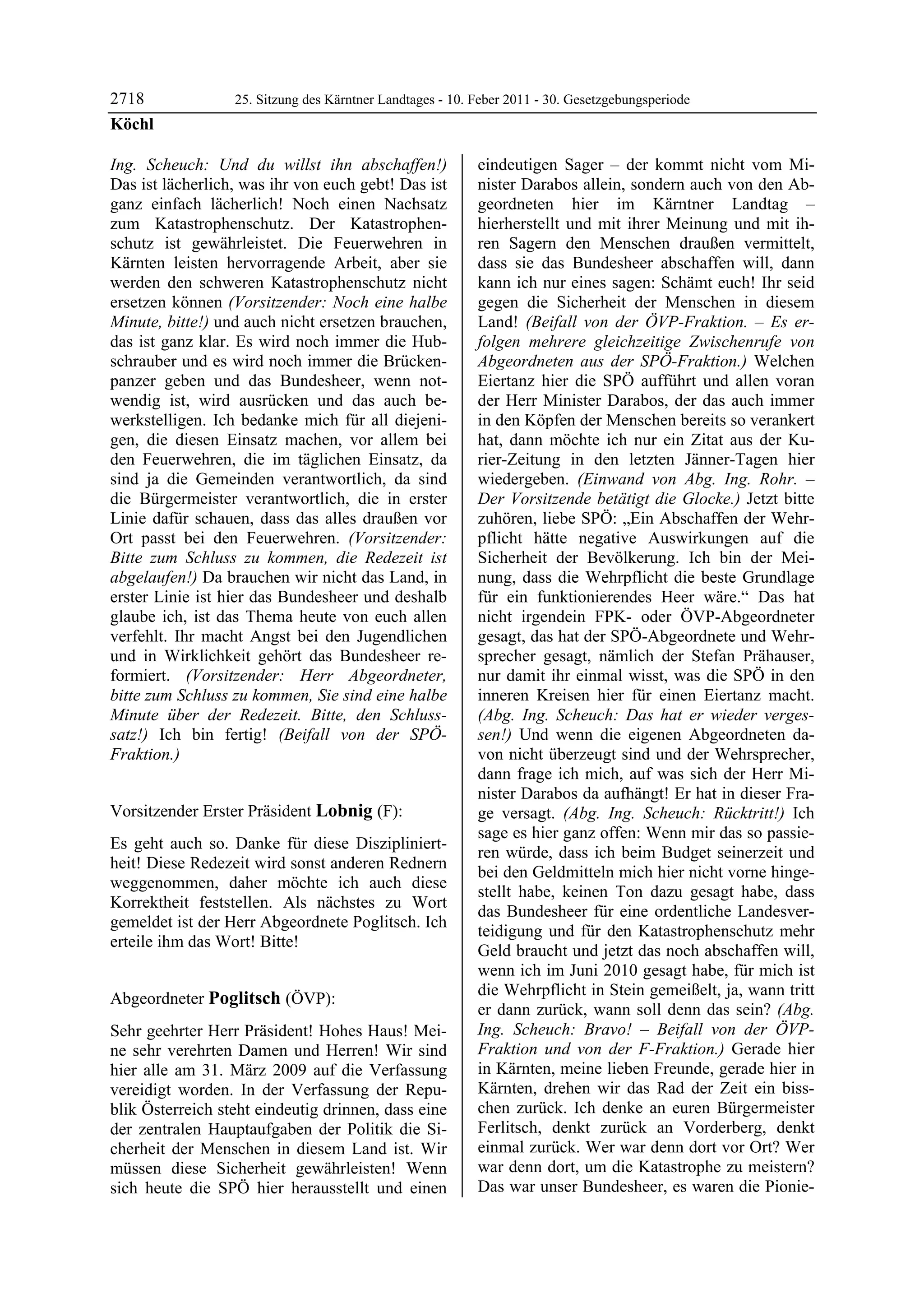 2718              25. Sitzung des Kärntner Landtages - 10. Feber 2011 - 30. Gesetzgebungsperiode
Köchl

Ing. Scheuch: Und du willst ihn abschaffen!)               eindeutigen Sager – der kommt nicht vom Mi-
Das ist lächerlich, was ihr von euch gebt! Das ist         nister Darabos allein, sondern auch von den Ab-
ganz einfach lächerlich! Noch einen Nachsatz               geordneten hier im Kärntner Landtag –
zum Katastrophenschutz. Der Katastrophen-                  hierherstellt und mit ihrer Meinung und mit ih-
schutz ist gewährleistet. Die Feuerwehren in               ren Sagern den Menschen draußen vermittelt,
Kärnten leisten hervorragende Arbeit, aber sie             dass sie das Bundesheer abschaffen will, dann
werden den schweren Katastrophenschutz nicht               kann ich nur eines sagen: Schämt euch! Ihr seid
ersetzen können (Vorsitzender: Noch eine halbe             gegen die Sicherheit der Menschen in diesem
Minute, bitte!) und auch nicht ersetzen brauchen,          Land! (Beifall von der ÖVP-Fraktion. – Es er-
das ist ganz klar. Es wird noch immer die Hub-             folgen mehrere gleichzeitige Zwischenrufe von
schrauber und es wird noch immer die Brücken-              Abgeordneten aus der SPÖ-Fraktion.) Welchen
panzer geben und das Bundesheer, wenn not-                 Eiertanz hier die SPÖ aufführt und allen voran
wendig ist, wird ausrücken und das auch be-                der Herr Minister Darabos, der das auch immer
werkstelligen. Ich bedanke mich für all diejeni-           in den Köpfen der Menschen bereits so verankert
gen, die diesen Einsatz machen, vor allem bei              hat, dann möchte ich nur ein Zitat aus der Ku-
den Feuerwehren, die im täglichen Einsatz, da              rier-Zeitung in den letzten Jänner-Tagen hier
sind ja die Gemeinden verantwortlich, da sind              wiedergeben. (Einwand von Abg. Ing. Rohr. –
die Bürgermeister verantwortlich, die in erster            Der Vorsitzende betätigt die Glocke.) Jetzt bitte
Linie dafür schauen, dass das alles draußen vor            zuhören, liebe SPÖ: „Ein Abschaffen der Wehr-
Ort passt bei den Feuerwehren. (Vorsitzender:              pflicht hätte negative Auswirkungen auf die
Bitte zum Schluss zu kommen, die Redezeit ist              Sicherheit der Bevölkerung. Ich bin der Mei-
abgelaufen!) Da brauchen wir nicht das Land, in            nung, dass die Wehrpflicht die beste Grundlage
erster Linie ist hier das Bundesheer und deshalb           für ein funktionierendes Heer wäre.“ Das hat
glaube ich, ist das Thema heute von euch allen             nicht irgendein FPK- oder ÖVP-Abgeordneter
verfehlt. Ihr macht Angst bei den Jugendlichen             gesagt, das hat der SPÖ-Abgeordnete und Wehr-
und in Wirklichkeit gehört das Bundesheer re-              sprecher gesagt, nämlich der Stefan Prähauser,
formiert. (Vorsitzender: Herr Abgeordneter,                nur damit ihr einmal wisst, was die SPÖ in den
bitte zum Schluss zu kommen, Sie sind eine halbe           inneren Kreisen hier für einen Eiertanz macht.
Minute über der Redezeit. Bitte, den Schluss-              (Abg. Ing. Scheuch: Das hat er wieder verges-
satz!) Ich bin fertig! (Beifall von der SPÖ-               sen!) Und wenn die eigenen Abgeordneten da-
Fraktion.)
Köchl
                                                           von nicht überzeugt sind und der Wehrsprecher,
                                                           dann frage ich mich, auf was sich der Herr Mi-
                                                           nister Darabos da aufhängt! Er hat in dieser Fra-
Vorsitzender Erster Präsident Lobnig (F):                  ge versagt. (Abg. Ing. Scheuch: Rücktritt!) Ich
Lobnig
                                                           sage es hier ganz offen: Wenn mir das so passie-
Es geht auch so. Danke für diese Diszipliniert-
                                                           ren würde, dass ich beim Budget seinerzeit und
heit! Diese Redezeit wird sonst anderen Rednern
                                                           bei den Geldmitteln mich hier nicht vorne hinge-
weggenommen, daher möchte ich auch diese
                                                           stellt habe, keinen Ton dazu gesagt habe, dass
Korrektheit feststellen. Als nächstes zu Wort
                                                           das Bundesheer für eine ordentliche Landesver-
gemeldet ist der Herr Abgeordnete Poglitsch. Ich
                                                           teidigung und für den Katastrophenschutz mehr
erteile ihm das Wort! Bitte!
Lobnig
                                                           Geld braucht und jetzt das noch abschaffen will,
                                                           wenn ich im Juni 2010 gesagt habe, für mich ist
                                                           die Wehrpflicht in Stein gemeißelt, ja, wann tritt
Abgeordneter Poglitsch (ÖVP):
Poglitsch
                                                           er dann zurück, wann soll denn das sein? (Abg.
Sehr geehrter Herr Präsident! Hohes Haus! Mei-             Ing. Scheuch: Bravo! – Beifall von der ÖVP-
ne sehr verehrten Damen und Herren! Wir sind               Fraktion und von der F-Fraktion.) Gerade hier
hier alle am 31. März 2009 auf die Verfassung              in Kärnten, meine lieben Freunde, gerade hier in
vereidigt worden. In der Verfassung der Repu-              Kärnten, drehen wir das Rad der Zeit ein biss-
blik Österreich steht eindeutig drinnen, dass eine         chen zurück. Ich denke an euren Bürgermeister
der zentralen Hauptaufgaben der Politik die Si-            Ferlitsch, denkt zurück an Vorderberg, denkt
cherheit der Menschen in diesem Land ist. Wir              einmal zurück. Wer war denn dort vor Ort? Wer
müssen diese Sicherheit gewährleisten! Wenn                war denn dort, um die Katastrophe zu meistern?
sich heute die SPÖ hier herausstellt und einen             Das war unser Bundesheer, es waren die Pionie-
 