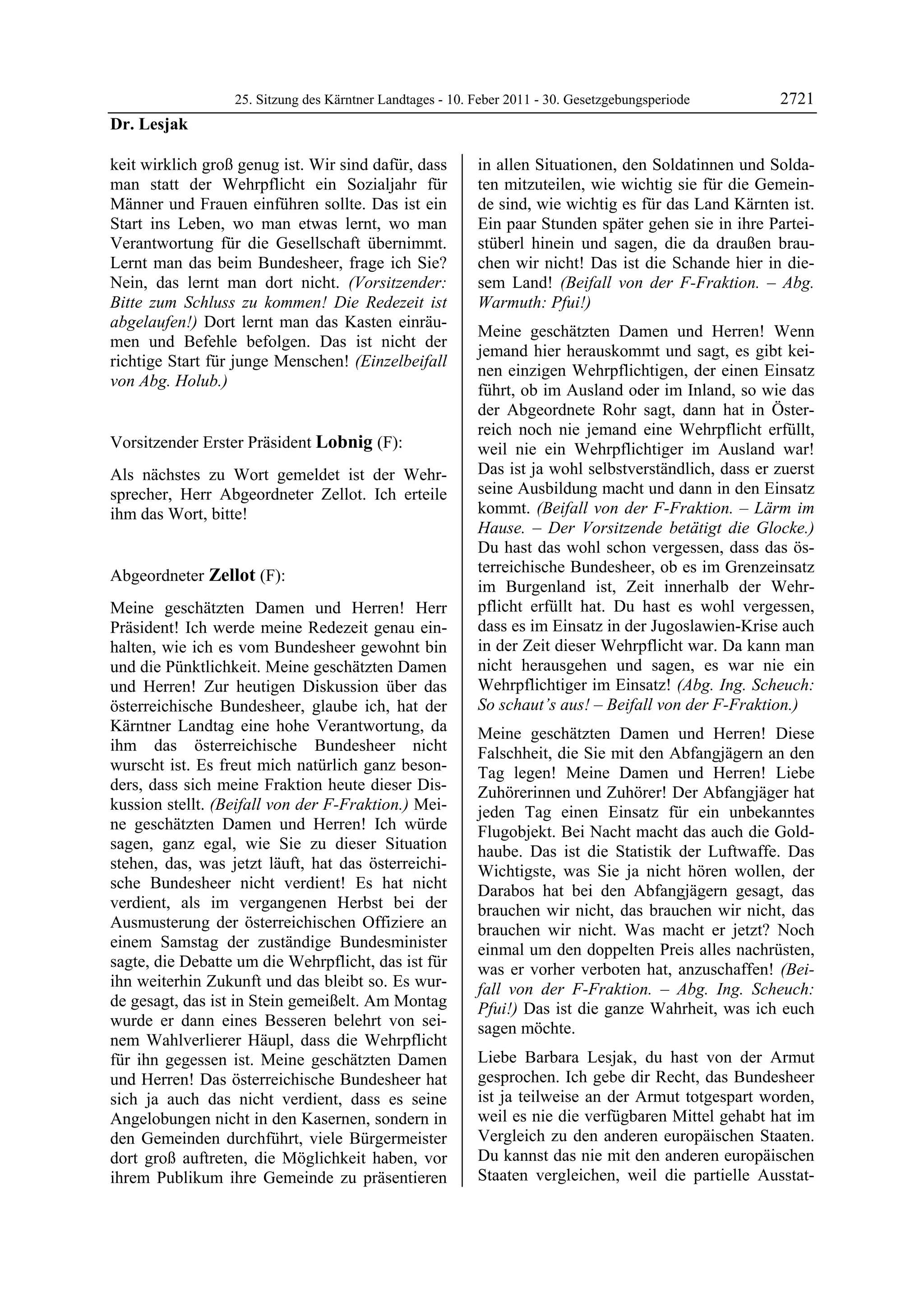 25. Sitzung des Kärntner Landtages - 10. Feber 2011 - 30. Gesetzgebungsperiode       2721
Dr. Lesjak

keit wirklich groß genug ist. Wir sind dafür, dass         in allen Situationen, den Soldatinnen und Solda-
man statt der Wehrpflicht ein Sozialjahr für               ten mitzuteilen, wie wichtig sie für die Gemein-
Männer und Frauen einführen sollte. Das ist ein            de sind, wie wichtig es für das Land Kärnten ist.
Start ins Leben, wo man etwas lernt, wo man                Ein paar Stunden später gehen sie in ihre Partei-
Verantwortung für die Gesellschaft übernimmt.              stüberl hinein und sagen, die da draußen brau-
Lernt man das beim Bundesheer, frage ich Sie?              chen wir nicht! Das ist die Schande hier in die-
Nein, das lernt man dort nicht. (Vorsitzender:             sem Land! (Beifall von der F-Fraktion. – Abg.
Bitte zum Schluss zu kommen! Die Redezeit ist              Warmuth: Pfui!)
abgelaufen!) Dort lernt man das Kasten einräu-
                                                           Meine geschätzten Damen und Herren! Wenn
men und Befehle befolgen. Das ist nicht der
                                                           jemand hier herauskommt und sagt, es gibt kei-
richtige Start für junge Menschen! (Einzelbeifall
                                                           nen einzigen Wehrpflichtigen, der einen Einsatz
von Abg. Holub.)
Dr. Lesjak
                                                           führt, ob im Ausland oder im Inland, so wie das
                                                           der Abgeordnete Rohr sagt, dann hat in Öster-
                                                           reich noch nie jemand eine Wehrpflicht erfüllt,
Vorsitzender Erster Präsident Lobnig (F):                  weil nie ein Wehrpflichtiger im Ausland war!
Lobnig

Als nächstes zu Wort gemeldet ist der Wehr-                Das ist ja wohl selbstverständlich, dass er zuerst
sprecher, Herr Abgeordneter Zellot. Ich erteile            seine Ausbildung macht und dann in den Einsatz
ihm das Wort, bitte!                                       kommt. (Beifall von der F-Fraktion. – Lärm im
Lobnig
                                                           Hause. – Der Vorsitzende betätigt die Glocke.)
                                                           Du hast das wohl schon vergessen, dass das ös-
                                                           terreichische Bundesheer, ob es im Grenzeinsatz
Abgeordneter Zellot (F):
Zellot
                                                           im Burgenland ist, Zeit innerhalb der Wehr-
Meine geschätzten Damen und Herren! Herr                   pflicht erfüllt hat. Du hast es wohl vergessen,
Präsident! Ich werde meine Redezeit genau ein-             dass es im Einsatz in der Jugoslawien-Krise auch
halten, wie ich es vom Bundesheer gewohnt bin              in der Zeit dieser Wehrpflicht war. Da kann man
und die Pünktlichkeit. Meine geschätzten Damen             nicht herausgehen und sagen, es war nie ein
und Herren! Zur heutigen Diskussion über das               Wehrpflichtiger im Einsatz! (Abg. Ing. Scheuch:
österreichische Bundesheer, glaube ich, hat der            So schaut’s aus! – Beifall von der F-Fraktion.)
Kärntner Landtag eine hohe Verantwortung, da               Meine geschätzten Damen und Herren! Diese
ihm das österreichische Bundesheer nicht                   Falschheit, die Sie mit den Abfangjägern an den
wurscht ist. Es freut mich natürlich ganz beson-           Tag legen! Meine Damen und Herren! Liebe
ders, dass sich meine Fraktion heute dieser Dis-           Zuhörerinnen und Zuhörer! Der Abfangjäger hat
kussion stellt. (Beifall von der F-Fraktion.) Mei-         jeden Tag einen Einsatz für ein unbekanntes
ne geschätzten Damen und Herren! Ich würde                 Flugobjekt. Bei Nacht macht das auch die Gold-
sagen, ganz egal, wie Sie zu dieser Situation              haube. Das ist die Statistik der Luftwaffe. Das
stehen, das, was jetzt läuft, hat das österreichi-         Wichtigste, was Sie ja nicht hören wollen, der
sche Bundesheer nicht verdient! Es hat nicht               Darabos hat bei den Abfangjägern gesagt, das
verdient, als im vergangenen Herbst bei der                brauchen wir nicht, das brauchen wir nicht, das
Ausmusterung der österreichischen Offiziere an             brauchen wir nicht. Was macht er jetzt? Noch
einem Samstag der zuständige Bundesminister                einmal um den doppelten Preis alles nachrüsten,
sagte, die Debatte um die Wehrpflicht, das ist für         was er vorher verboten hat, anzuschaffen! (Bei-
ihn weiterhin Zukunft und das bleibt so. Es wur-           fall von der F-Fraktion. – Abg. Ing. Scheuch:
de gesagt, das ist in Stein gemeißelt. Am Montag           Pfui!) Das ist die ganze Wahrheit, was ich euch
wurde er dann eines Besseren belehrt von sei-              sagen möchte.
nem Wahlverlierer Häupl, dass die Wehrpflicht
für ihn gegessen ist. Meine geschätzten Damen              Liebe Barbara Lesjak, du hast von der Armut
und Herren! Das österreichische Bundesheer hat             gesprochen. Ich gebe dir Recht, das Bundesheer
sich ja auch das nicht verdient, dass es seine             ist ja teilweise an der Armut totgespart worden,
Angelobungen nicht in den Kasernen, sondern in             weil es nie die verfügbaren Mittel gehabt hat im
den Gemeinden durchführt, viele Bürgermeister              Vergleich zu den anderen europäischen Staaten.
dort groß auftreten, die Möglichkeit haben, vor            Du kannst das nie mit den anderen europäischen
ihrem Publikum ihre Gemeinde zu präsentieren               Staaten vergleichen, weil die partielle Ausstat-
 