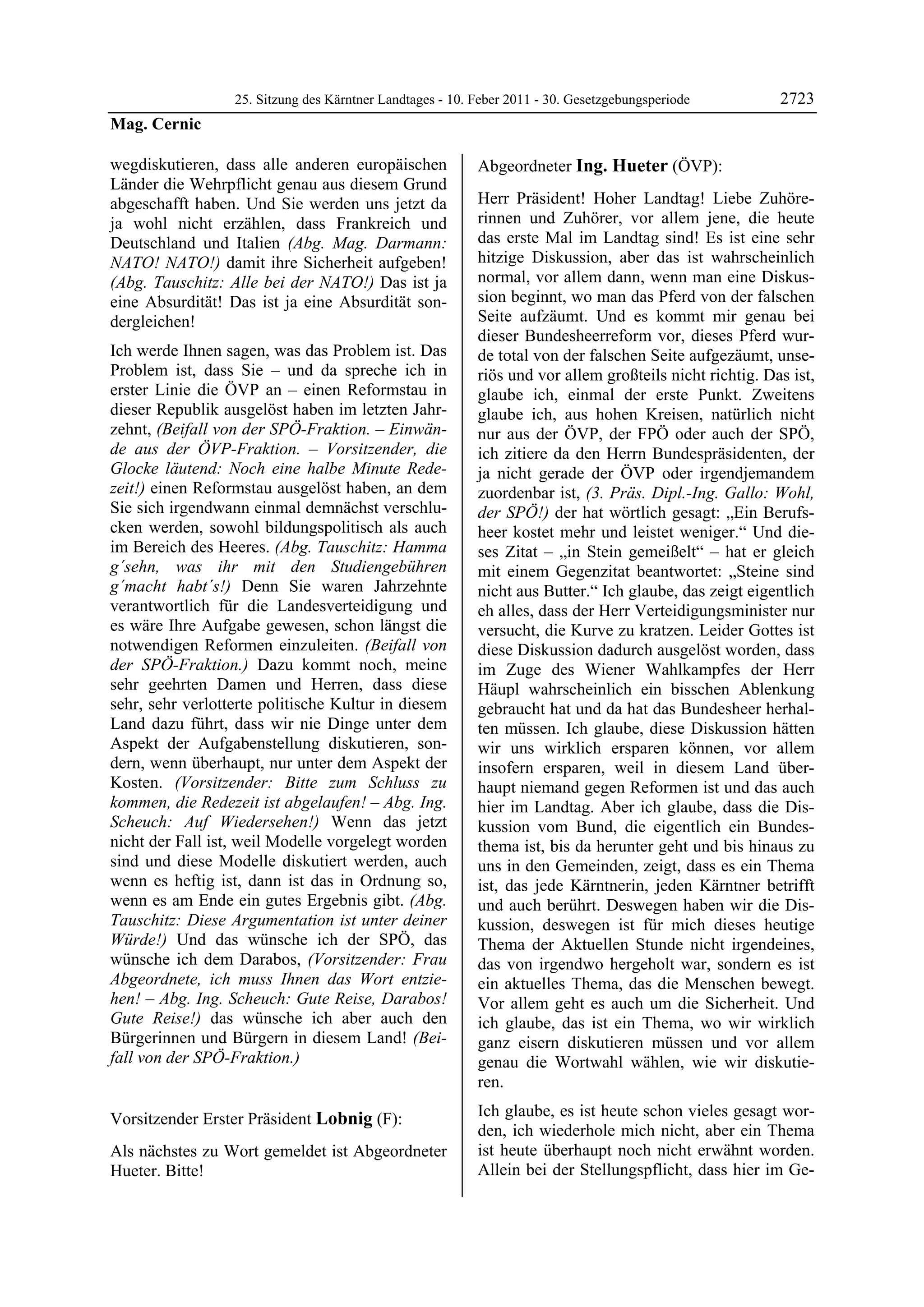 25. Sitzung des Kärntner Landtages - 10. Feber 2011 - 30. Gesetzgebungsperiode         2723
Mag. Cernic

wegdiskutieren, dass alle anderen europäischen             Abgeordneter Ing. Hueter (ÖVP):
Länder die Wehrpflicht genau aus diesem Grund              Ing. Hueter


abgeschafft haben. Und Sie werden uns jetzt da             Herr Präsident! Hoher Landtag! Liebe Zuhöre-
ja wohl nicht erzählen, dass Frankreich und                rinnen und Zuhörer, vor allem jene, die heute
Deutschland und Italien (Abg. Mag. Darmann:                das erste Mal im Landtag sind! Es ist eine sehr
NATO! NATO!) damit ihre Sicherheit aufgeben!               hitzige Diskussion, aber das ist wahrscheinlich
(Abg. Tauschitz: Alle bei der NATO!) Das ist ja            normal, vor allem dann, wenn man eine Diskus-
eine Absurdität! Das ist ja eine Absurdität son-           sion beginnt, wo man das Pferd von der falschen
dergleichen!                                               Seite aufzäumt. Und es kommt mir genau bei
                                                           dieser Bundesheerreform vor, dieses Pferd wur-
Ich werde Ihnen sagen, was das Problem ist. Das            de total von der falschen Seite aufgezäumt, unse-
Problem ist, dass Sie – und da spreche ich in              riös und vor allem großteils nicht richtig. Das ist,
erster Linie die ÖVP an – einen Reformstau in              glaube ich, einmal der erste Punkt. Zweitens
dieser Republik ausgelöst haben im letzten Jahr-           glaube ich, aus hohen Kreisen, natürlich nicht
zehnt, (Beifall von der SPÖ-Fraktion. – Einwän-            nur aus der ÖVP, der FPÖ oder auch der SPÖ,
de aus der ÖVP-Fraktion. – Vorsitzender, die               ich zitiere da den Herrn Bundespräsidenten, der
Glocke läutend: Noch eine halbe Minute Rede-               ja nicht gerade der ÖVP oder irgendjemandem
zeit!) einen Reformstau ausgelöst haben, an dem            zuordenbar ist, (3. Präs. Dipl.-Ing. Gallo: Wohl,
Sie sich irgendwann einmal demnächst verschlu-             der SPÖ!) der hat wörtlich gesagt: „Ein Berufs-
cken werden, sowohl bildungspolitisch als auch             heer kostet mehr und leistet weniger.“ Und die-
im Bereich des Heeres. (Abg. Tauschitz: Hamma              ses Zitat – „in Stein gemeißelt“ – hat er gleich
g´sehn, was ihr mit den Studiengebühren                    mit einem Gegenzitat beantwortet: „Steine sind
g´macht habt´s!) Denn Sie waren Jahrzehnte                 nicht aus Butter.“ Ich glaube, das zeigt eigentlich
verantwortlich für die Landesverteidigung und              eh alles, dass der Herr Verteidigungsminister nur
es wäre Ihre Aufgabe gewesen, schon längst die             versucht, die Kurve zu kratzen. Leider Gottes ist
notwendigen Reformen einzuleiten. (Beifall von             diese Diskussion dadurch ausgelöst worden, dass
der SPÖ-Fraktion.) Dazu kommt noch, meine                  im Zuge des Wiener Wahlkampfes der Herr
sehr geehrten Damen und Herren, dass diese                 Häupl wahrscheinlich ein bisschen Ablenkung
sehr, sehr verlotterte politische Kultur in diesem         gebraucht hat und da hat das Bundesheer herhal-
Land dazu führt, dass wir nie Dinge unter dem              ten müssen. Ich glaube, diese Diskussion hätten
Aspekt der Aufgabenstellung diskutieren, son-              wir uns wirklich ersparen können, vor allem
dern, wenn überhaupt, nur unter dem Aspekt der             insofern ersparen, weil in diesem Land über-
Kosten. (Vorsitzender: Bitte zum Schluss zu                haupt niemand gegen Reformen ist und das auch
kommen, die Redezeit ist abgelaufen! – Abg. Ing.           hier im Landtag. Aber ich glaube, dass die Dis-
Scheuch: Auf Wiedersehen!) Wenn das jetzt                  kussion vom Bund, die eigentlich ein Bundes-
nicht der Fall ist, weil Modelle vorgelegt worden          thema ist, bis da herunter geht und bis hinaus zu
sind und diese Modelle diskutiert werden, auch             uns in den Gemeinden, zeigt, dass es ein Thema
wenn es heftig ist, dann ist das in Ordnung so,            ist, das jede Kärntnerin, jeden Kärntner betrifft
wenn es am Ende ein gutes Ergebnis gibt. (Abg.             und auch berührt. Deswegen haben wir die Dis-
Tauschitz: Diese Argumentation ist unter deiner            kussion, deswegen ist für mich dieses heutige
Würde!) Und das wünsche ich der SPÖ, das                   Thema der Aktuellen Stunde nicht irgendeines,
wünsche ich dem Darabos, (Vorsitzender: Frau               das von irgendwo hergeholt war, sondern es ist
Abgeordnete, ich muss Ihnen das Wort entzie-               ein aktuelles Thema, das die Menschen bewegt.
hen! – Abg. Ing. Scheuch: Gute Reise, Darabos!             Vor allem geht es auch um die Sicherheit. Und
Gute Reise!) das wünsche ich aber auch den                 ich glaube, das ist ein Thema, wo wir wirklich
Bürgerinnen und Bürgern in diesem Land! (Bei-              ganz eisern diskutieren müssen und vor allem
fall von der SPÖ-Fraktion.)
Mag. Cernic                                                genau die Wortwahl wählen, wie wir diskutie-
                                                           ren.

Vorsitzender Erster Präsident Lobnig (F):                  Ich glaube, es ist heute schon vieles gesagt wor-
Lobnig
                                                           den, ich wiederhole mich nicht, aber ein Thema
Als nächstes zu Wort gemeldet ist Abgeordneter             ist heute überhaupt noch nicht erwähnt worden.
Hueter. Bitte!
Lobnig
                                                           Allein bei der Stellungspflicht, dass hier im Ge-
 