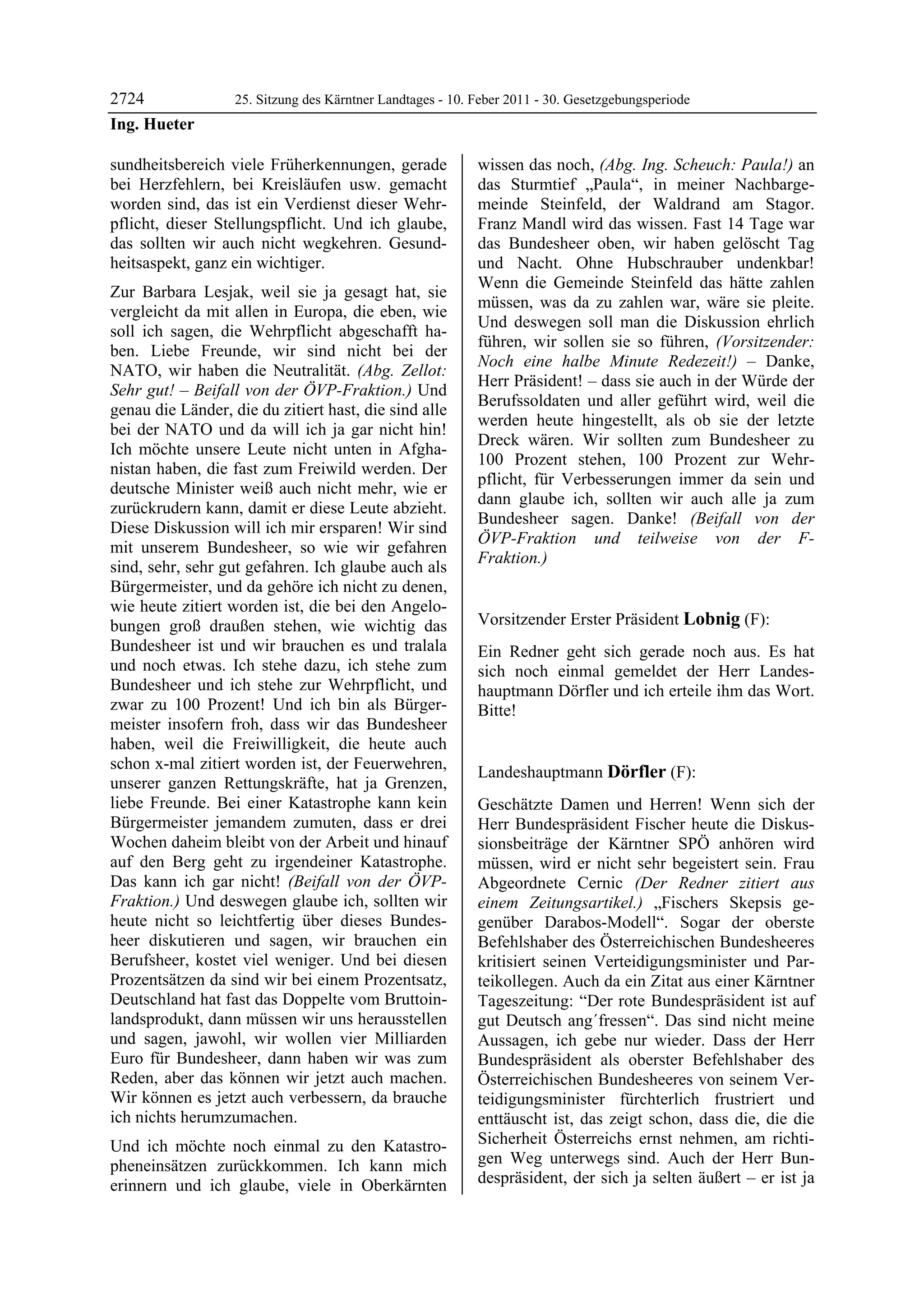2724               25. Sitzung des Kärntner Landtages - 10. Feber 2011 - 30. Gesetzgebungsperiode
Ing. Hueter

sundheitsbereich viele Früherkennungen, gerade              wissen das noch, (Abg. Ing. Scheuch: Paula!) an
bei Herzfehlern, bei Kreisläufen usw. gemacht               das Sturmtief „Paula“, in meiner Nachbarge-
worden sind, das ist ein Verdienst dieser Wehr-             meinde Steinfeld, der Waldrand am Stagor.
pflicht, dieser Stellungspflicht. Und ich glaube,           Franz Mandl wird das wissen. Fast 14 Tage war
das sollten wir auch nicht wegkehren. Gesund-               das Bundesheer oben, wir haben gelöscht Tag
heitsaspekt, ganz ein wichtiger.                            und Nacht. Ohne Hubschrauber undenkbar!
                                                            Wenn die Gemeinde Steinfeld das hätte zahlen
Zur Barbara Lesjak, weil sie ja gesagt hat, sie
                                                            müssen, was da zu zahlen war, wäre sie pleite.
vergleicht da mit allen in Europa, die eben, wie
                                                            Und deswegen soll man die Diskussion ehrlich
soll ich sagen, die Wehrpflicht abgeschafft ha-
                                                            führen, wir sollen sie so führen, (Vorsitzender:
ben. Liebe Freunde, wir sind nicht bei der
                                                            Noch eine halbe Minute Redezeit!) – Danke,
NATO, wir haben die Neutralität. (Abg. Zellot:
                                                            Herr Präsident! – dass sie auch in der Würde der
Sehr gut! – Beifall von der ÖVP-Fraktion.) Und
                                                            Berufssoldaten und aller geführt wird, weil die
genau die Länder, die du zitiert hast, die sind alle
                                                            werden heute hingestellt, als ob sie der letzte
bei der NATO und da will ich ja gar nicht hin!
                                                            Dreck wären. Wir sollten zum Bundesheer zu
Ich möchte unsere Leute nicht unten in Afgha-
                                                            100 Prozent stehen, 100 Prozent zur Wehr-
nistan haben, die fast zum Freiwild werden. Der
                                                            pflicht, für Verbesserungen immer da sein und
deutsche Minister weiß auch nicht mehr, wie er
                                                            dann glaube ich, sollten wir auch alle ja zum
zurückrudern kann, damit er diese Leute abzieht.
                                                            Bundesheer sagen. Danke! (Beifall von der
Diese Diskussion will ich mir ersparen! Wir sind
                                                            ÖVP-Fraktion und teilweise von der F-
mit unserem Bundesheer, so wie wir gefahren
                                                            Fraktion.)
sind, sehr, sehr gut gefahren. Ich glaube auch als          Ing. Hueter


Bürgermeister, und da gehöre ich nicht zu denen,
wie heute zitiert worden ist, die bei den Angelo-
bungen groß draußen stehen, wie wichtig das                 Vorsitzender Erster Präsident Lobnig (F):
                                                            Lobnig
Bundesheer ist und wir brauchen es und tralala              Ein Redner geht sich gerade noch aus. Es hat
und noch etwas. Ich stehe dazu, ich stehe zum               sich noch einmal gemeldet der Herr Landes-
Bundesheer und ich stehe zur Wehrpflicht, und               hauptmann Dörfler und ich erteile ihm das Wort.
zwar zu 100 Prozent! Und ich bin als Bürger-                Bitte!
                                                            Lobnig
meister insofern froh, dass wir das Bundesheer
haben, weil die Freiwilligkeit, die heute auch
schon x-mal zitiert worden ist, der Feuerwehren,
                                                            Landeshauptmann Dörfler (F):
unserer ganzen Rettungskräfte, hat ja Grenzen,              Dörfler

liebe Freunde. Bei einer Katastrophe kann kein              Geschätzte Damen und Herren! Wenn sich der
Bürgermeister jemandem zumuten, dass er drei                Herr Bundespräsident Fischer heute die Diskus-
Wochen daheim bleibt von der Arbeit und hinauf              sionsbeiträge der Kärntner SPÖ anhören wird
auf den Berg geht zu irgendeiner Katastrophe.               müssen, wird er nicht sehr begeistert sein. Frau
Das kann ich gar nicht! (Beifall von der ÖVP-               Abgeordnete Cernic (Der Redner zitiert aus
Fraktion.) Und deswegen glaube ich, sollten wir             einem Zeitungsartikel.) „Fischers Skepsis ge-
heute nicht so leichtfertig über dieses Bundes-             genüber Darabos-Modell“. Sogar der oberste
heer diskutieren und sagen, wir brauchen ein                Befehlshaber des Österreichischen Bundesheeres
Berufsheer, kostet viel weniger. Und bei diesen             kritisiert seinen Verteidigungsminister und Par-
Prozentsätzen da sind wir bei einem Prozentsatz,            teikollegen. Auch da ein Zitat aus einer Kärntner
Deutschland hat fast das Doppelte vom Bruttoin-             Tageszeitung: “Der rote Bundespräsident ist auf
landsprodukt, dann müssen wir uns herausstellen             gut Deutsch ang´fressen“. Das sind nicht meine
und sagen, jawohl, wir wollen vier Milliarden               Aussagen, ich gebe nur wieder. Dass der Herr
Euro für Bundesheer, dann haben wir was zum                 Bundespräsident als oberster Befehlshaber des
Reden, aber das können wir jetzt auch machen.               Österreichischen Bundesheeres von seinem Ver-
Wir können es jetzt auch verbessern, da brauche             teidigungsminister fürchterlich frustriert und
ich nichts herumzumachen.                                   enttäuscht ist, das zeigt schon, dass die, die die
Und ich möchte noch einmal zu den Katastro-                 Sicherheit Österreichs ernst nehmen, am richti-
pheneinsätzen zurückkommen. Ich kann mich                   gen Weg unterwegs sind. Auch der Herr Bun-
erinnern und ich glaube, viele in Oberkärnten               despräsident, der sich ja selten äußert – er ist ja
 