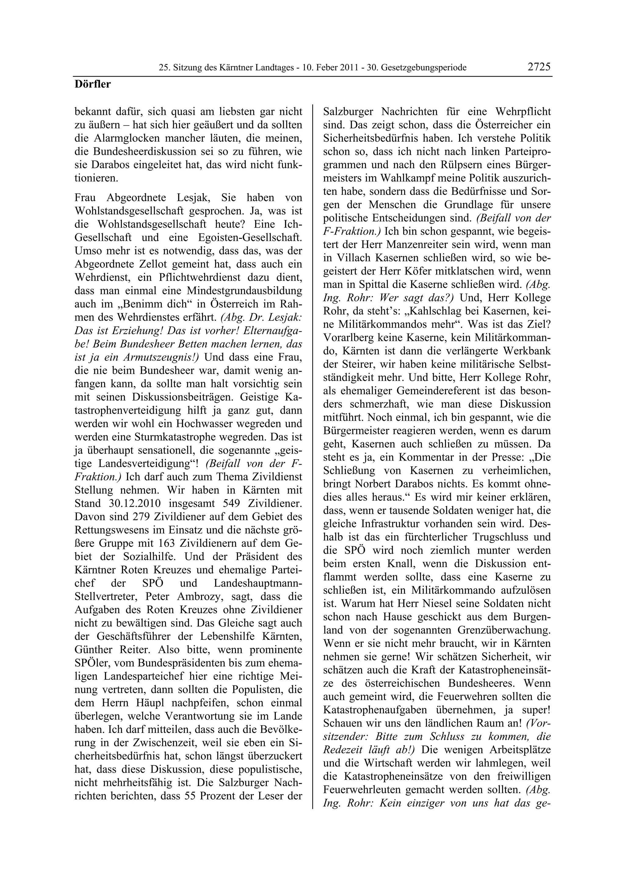 25. Sitzung des Kärntner Landtages - 10. Feber 2011 - 30. Gesetzgebungsperiode      2725
Dörfler

bekannt dafür, sich quasi am liebsten gar nicht            Salzburger Nachrichten für eine Wehrpflicht
zu äußern – hat sich hier geäußert und da sollten          sind. Das zeigt schon, dass die Österreicher ein
die Alarmglocken mancher läuten, die meinen,               Sicherheitsbedürfnis haben. Ich verstehe Politik
die Bundesheerdiskussion sei so zu führen, wie             schon so, dass ich nicht nach linken Parteipro-
sie Darabos eingeleitet hat, das wird nicht funk-          grammen und nach den Rülpsern eines Bürger-
tionieren.                                                 meisters im Wahlkampf meine Politik auszurich-
                                                           ten habe, sondern dass die Bedürfnisse und Sor-
Frau Abgeordnete Lesjak, Sie haben von
                                                           gen der Menschen die Grundlage für unsere
Wohlstandsgesellschaft gesprochen. Ja, was ist
                                                           politische Entscheidungen sind. (Beifall von der
die Wohlstandsgesellschaft heute? Eine Ich-
                                                           F-Fraktion.) Ich bin schon gespannt, wie begeis-
Gesellschaft und eine Egoisten-Gesellschaft.
                                                           tert der Herr Manzenreiter sein wird, wenn man
Umso mehr ist es notwendig, dass das, was der
                                                           in Villach Kasernen schließen wird, so wie be-
Abgeordnete Zellot gemeint hat, dass auch ein
                                                           geistert der Herr Köfer mitklatschen wird, wenn
Wehrdienst, ein Pflichtwehrdienst dazu dient,
                                                           man in Spittal die Kaserne schließen wird. (Abg.
dass man einmal eine Mindestgrundausbildung
                                                           Ing. Rohr: Wer sagt das?) Und, Herr Kollege
auch im „Benimm dich“ in Österreich im Rah-
                                                           Rohr, da steht’s: „Kahlschlag bei Kasernen, kei-
men des Wehrdienstes erfährt. (Abg. Dr. Lesjak:
                                                           ne Militärkommandos mehr“. Was ist das Ziel?
Das ist Erziehung! Das ist vorher! Elternaufga-
                                                           Vorarlberg keine Kaserne, kein Militärkomman-
be! Beim Bundesheer Betten machen lernen, das
                                                           do, Kärnten ist dann die verlängerte Werkbank
ist ja ein Armutszeugnis!) Und dass eine Frau,
                                                           der Steirer, wir haben keine militärische Selbst-
die nie beim Bundesheer war, damit wenig an-
                                                           ständigkeit mehr. Und bitte, Herr Kollege Rohr,
fangen kann, da sollte man halt vorsichtig sein
                                                           als ehemaliger Gemeindereferent ist das beson-
mit seinen Diskussionsbeiträgen. Geistige Ka-
                                                           ders schmerzhaft, wie man diese Diskussion
tastrophenverteidigung hilft ja ganz gut, dann
                                                           mitführt. Noch einmal, ich bin gespannt, wie die
werden wir wohl ein Hochwasser wegreden und
                                                           Bürgermeister reagieren werden, wenn es darum
werden eine Sturmkatastrophe wegreden. Das ist
                                                           geht, Kasernen auch schließen zu müssen. Da
ja überhaupt sensationell, die sogenannte „geis-
                                                           steht es ja, ein Kommentar in der Presse: „Die
tige Landesverteidigung“! (Beifall von der F-
                                                           Schließung von Kasernen zu verheimlichen,
Fraktion.) Ich darf auch zum Thema Zivildienst
                                                           bringt Norbert Darabos nichts. Es kommt ohne-
Stellung nehmen. Wir haben in Kärnten mit
                                                           dies alles heraus.“ Es wird mir keiner erklären,
Stand 30.12.2010 insgesamt 549 Zivildiener.
                                                           dass, wenn er tausende Soldaten weniger hat, die
Davon sind 279 Zivildiener auf dem Gebiet des
                                                           gleiche Infrastruktur vorhanden sein wird. Des-
Rettungswesens im Einsatz und die nächste grö-
                                                           halb ist das ein fürchterlicher Trugschluss und
ßere Gruppe mit 163 Zivildienern auf dem Ge-
                                                           die SPÖ wird noch ziemlich munter werden
biet der Sozialhilfe. Und der Präsident des
                                                           beim ersten Knall, wenn die Diskussion ent-
Kärntner Roten Kreuzes und ehemalige Partei-
                                                           flammt werden sollte, dass eine Kaserne zu
chef der SPÖ und Landeshauptmann-
                                                           schließen ist, ein Militärkommando aufzulösen
Stellvertreter, Peter Ambrozy, sagt, dass die
                                                           ist. Warum hat Herr Niesel seine Soldaten nicht
Aufgaben des Roten Kreuzes ohne Zivildiener
                                                           schon nach Hause geschickt aus dem Burgen-
nicht zu bewältigen sind. Das Gleiche sagt auch
                                                           land von der sogenannten Grenzüberwachung.
der Geschäftsführer der Lebenshilfe Kärnten,
                                                           Wenn er sie nicht mehr braucht, wir in Kärnten
Günther Reiter. Also bitte, wenn prominente
                                                           nehmen sie gerne! Wir schätzen Sicherheit, wir
SPÖler, vom Bundespräsidenten bis zum ehema-
                                                           schätzen auch die Kraft der Katastropheneinsät-
ligen Landesparteichef hier eine richtige Mei-
                                                           ze des österreichischen Bundesheeres. Wenn
nung vertreten, dann sollten die Populisten, die
                                                           auch gemeint wird, die Feuerwehren sollten die
dem Herrn Häupl nachpfeifen, schon einmal
                                                           Katastrophenaufgaben übernehmen, ja super!
überlegen, welche Verantwortung sie im Lande
                                                           Schauen wir uns den ländlichen Raum an! (Vor-
haben. Ich darf mitteilen, dass auch die Bevölke-
                                                           sitzender: Bitte zum Schluss zu kommen, die
rung in der Zwischenzeit, weil sie eben ein Si-
                                                           Redezeit läuft ab!) Die wenigen Arbeitsplätze
cherheitsbedürfnis hat, schon längst überzuckert
                                                           und die Wirtschaft werden wir lahmlegen, weil
hat, dass diese Diskussion, diese populistische,
                                                           die Katastropheneinsätze von den freiwilligen
nicht mehrheitsfähig ist. Die Salzburger Nach-
                                                           Feuerwehrleuten gemacht werden sollten. (Abg.
richten berichten, dass 55 Prozent der Leser der
                                                           Ing. Rohr: Kein einziger von uns hat das ge-
 