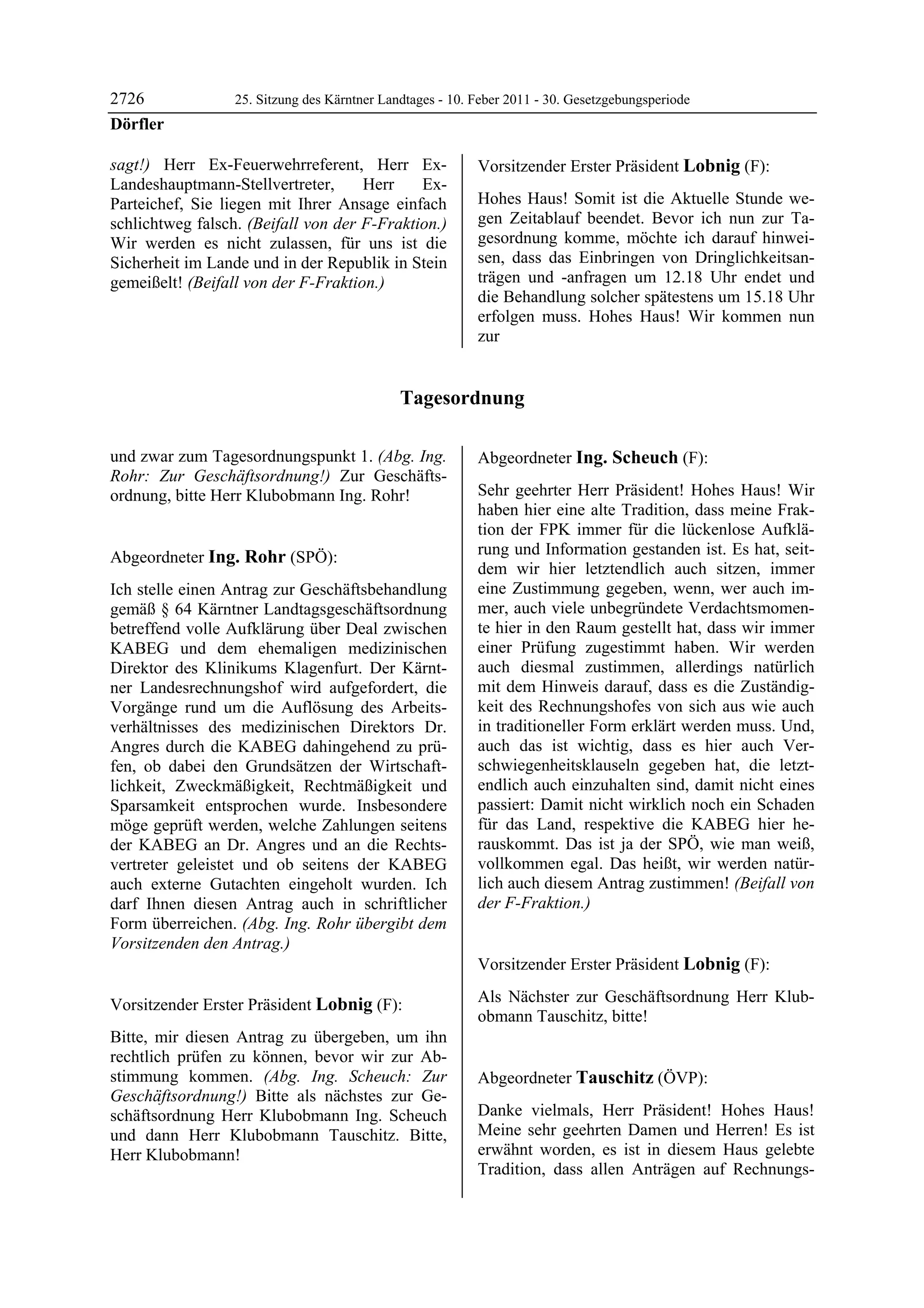 2726              25. Sitzung des Kärntner Landtages - 10. Feber 2011 - 30. Gesetzgebungsperiode
Dörfler

sagt!) Herr Ex-Feuerwehrreferent, Herr Ex-                 Vorsitzender Erster Präsident Lobnig (F):
Landeshauptmann-Stellvertreter,      Herr    Ex-           Lobnig


Parteichef, Sie liegen mit Ihrer Ansage einfach            Hohes Haus! Somit ist die Aktuelle Stunde we-
schlichtweg falsch. (Beifall von der F-Fraktion.)          gen Zeitablauf beendet. Bevor ich nun zur Ta-
Wir werden es nicht zulassen, für uns ist die              gesordnung komme, möchte ich darauf hinwei-
Sicherheit im Lande und in der Republik in Stein           sen, dass das Einbringen von Dringlichkeitsan-
gemeißelt! (Beifall von der F-Fraktion.)                   trägen und -anfragen um 12.18 Uhr endet und
Dörfler                                                    die Behandlung solcher spätestens um 15.18 Uhr
                                                           erfolgen muss. Hohes Haus! Wir kommen nun
                                                           zur


                                              Tagesordnung

und zwar zum Tagesordnungspunkt 1. (Abg. Ing.              Abgeordneter Ing. Scheuch (F):
Rohr: Zur Geschäftsordnung!) Zur Geschäfts-                Ing. Scheuch


ordnung, bitte Herr Klubobmann Ing. Rohr!                  Sehr geehrter Herr Präsident! Hohes Haus! Wir
Lobnig
                                                           haben hier eine alte Tradition, dass meine Frak-
                                                           tion der FPK immer für die lückenlose Aufklä-
Abgeordneter Ing. Rohr (SPÖ):                              rung und Information gestanden ist. Es hat, seit-
Ing. Rohr
                                                           dem wir hier letztendlich auch sitzen, immer
Ich stelle einen Antrag zur Geschäftsbehandlung            eine Zustimmung gegeben, wenn, wer auch im-
gemäß § 64 Kärntner Landtagsgeschäftsordnung               mer, auch viele unbegründete Verdachtsmomen-
betreffend volle Aufklärung über Deal zwischen             te hier in den Raum gestellt hat, dass wir immer
KABEG und dem ehemaligen medizinischen                     einer Prüfung zugestimmt haben. Wir werden
Direktor des Klinikums Klagenfurt. Der Kärnt-              auch diesmal zustimmen, allerdings natürlich
ner Landesrechnungshof wird aufgefordert, die              mit dem Hinweis darauf, dass es die Zuständig-
Vorgänge rund um die Auflösung des Arbeits-                keit des Rechnungshofes von sich aus wie auch
verhältnisses des medizinischen Direktors Dr.              in traditioneller Form erklärt werden muss. Und,
Angres durch die KABEG dahingehend zu prü-                 auch das ist wichtig, dass es hier auch Ver-
fen, ob dabei den Grundsätzen der Wirtschaft-              schwiegenheitsklauseln gegeben hat, die letzt-
lichkeit, Zweckmäßigkeit, Rechtmäßigkeit und               endlich auch einzuhalten sind, damit nicht eines
Sparsamkeit entsprochen wurde. Insbesondere                passiert: Damit nicht wirklich noch ein Schaden
möge geprüft werden, welche Zahlungen seitens              für das Land, respektive die KABEG hier he-
der KABEG an Dr. Angres und an die Rechts-                 rauskommt. Das ist ja der SPÖ, wie man weiß,
vertreter geleistet und ob seitens der KABEG               vollkommen egal. Das heißt, wir werden natür-
auch externe Gutachten eingeholt wurden. Ich               lich auch diesem Antrag zustimmen! (Beifall von
darf Ihnen diesen Antrag auch in schriftlicher             der F-Fraktion.)
                                                           Ing. Scheuch

Form überreichen. (Abg. Ing. Rohr übergibt dem
Vorsitzenden den Antrag.)
Ing. Rohr

                                                           Vorsitzender Erster Präsident Lobnig (F):
                                                           Lobnig


Vorsitzender Erster Präsident Lobnig (F):                  Als Nächster zur Geschäftsordnung Herr Klub-
Lobnig
                                                           obmann Tauschitz, bitte!
                                                           Lobnig

Bitte, mir diesen Antrag zu übergeben, um ihn
rechtlich prüfen zu können, bevor wir zur Ab-
stimmung kommen. (Abg. Ing. Scheuch: Zur                   Abgeordneter Tauschitz (ÖVP):
Geschäftsordnung!) Bitte als nächstes zur Ge-              Tauschitz


schäftsordnung Herr Klubobmann Ing. Scheuch                Danke vielmals, Herr Präsident! Hohes Haus!
und dann Herr Klubobmann Tauschitz. Bitte,                 Meine sehr geehrten Damen und Herren! Es ist
Herr Klubobmann!                                           erwähnt worden, es ist in diesem Haus gelebte
Lobnig
                                                           Tradition, dass allen Anträgen auf Rechnungs-
 