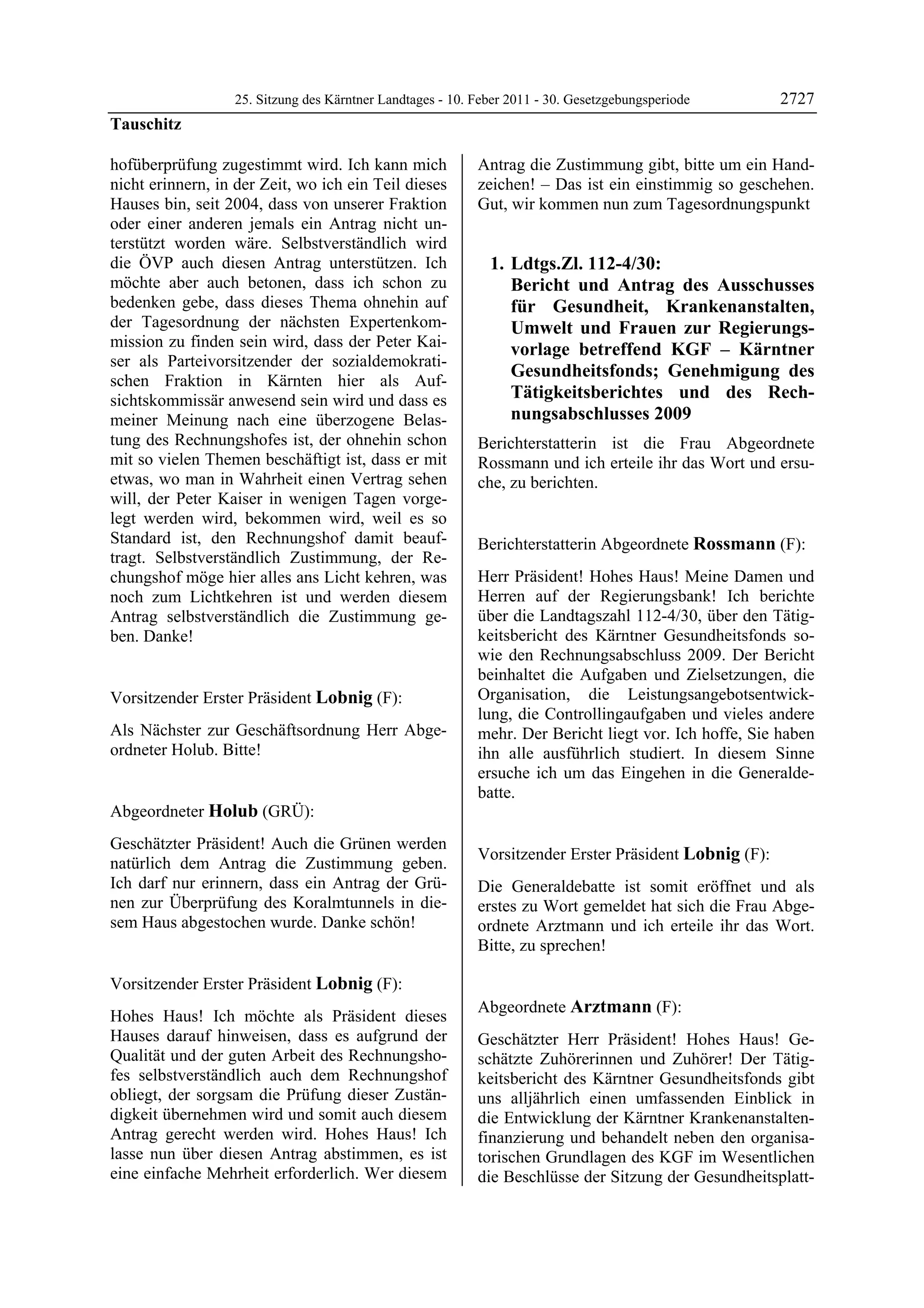 25. Sitzung des Kärntner Landtages - 10. Feber 2011 - 30. Gesetzgebungsperiode       2727
Tauschitz

hofüberprüfung zugestimmt wird. Ich kann mich              Antrag die Zustimmung gibt, bitte um ein Hand-
nicht erinnern, in der Zeit, wo ich ein Teil dieses        zeichen! – Das ist ein einstimmig so geschehen.
Hauses bin, seit 2004, dass von unserer Fraktion           Gut, wir kommen nun zum Tagesordnungspunkt
oder einer anderen jemals ein Antrag nicht un-
terstützt worden wäre. Selbstverständlich wird
die ÖVP auch diesen Antrag unterstützen. Ich                   1. Ldtgs.Zl. 112-4/30:
möchte aber auch betonen, dass ich schon zu                       Bericht und Antrag des Ausschusses
bedenken gebe, dass dieses Thema ohnehin auf                      für Gesundheit, Krankenanstalten,
der Tagesordnung der nächsten Expertenkom-                        Umwelt und Frauen zur Regierungs-
mission zu finden sein wird, dass der Peter Kai-                  vorlage betreffend KGF – Kärntner
ser als Parteivorsitzender der sozialdemokrati-
                                                                  Gesundheitsfonds; Genehmigung des
schen Fraktion in Kärnten hier als Auf-
sichtskommissär anwesend sein wird und dass es                    Tätigkeitsberichtes und des Rech-
meiner Meinung nach eine überzogene Belas-                        nungsabschlusses 2009
tung des Rechnungshofes ist, der ohnehin schon             Berichterstatterin ist die Frau Abgeordnete
mit so vielen Themen beschäftigt ist, dass er mit          Rossmann und ich erteile ihr das Wort und ersu-
etwas, wo man in Wahrheit einen Vertrag sehen              che, zu berichten.
                                                           Lobnig
will, der Peter Kaiser in wenigen Tagen vorge-
legt werden wird, bekommen wird, weil es so
Standard ist, den Rechnungshof damit beauf-                Berichterstatterin Abgeordnete Rossmann (F):
tragt. Selbstverständlich Zustimmung, der Re-              Rossmann

chungshof möge hier alles ans Licht kehren, was            Herr Präsident! Hohes Haus! Meine Damen und
noch zum Lichtkehren ist und werden diesem                 Herren auf der Regierungsbank! Ich berichte
Antrag selbstverständlich die Zustimmung ge-               über die Landtagszahl 112-4/30, über den Tätig-
ben. Danke!
Tauschitz
                                                           keitsbericht des Kärntner Gesundheitsfonds so-
                                                           wie den Rechnungsabschluss 2009. Der Bericht
                                                           beinhaltet die Aufgaben und Zielsetzungen, die
Vorsitzender Erster Präsident Lobnig (F):                  Organisation, die Leistungsangebotsentwick-
Lobnig                                                     lung, die Controllingaufgaben und vieles andere
Als Nächster zur Geschäftsordnung Herr Abge-               mehr. Der Bericht liegt vor. Ich hoffe, Sie haben
ordneter Holub. Bitte!
Lobnig                                                     ihn alle ausführlich studiert. In diesem Sinne
                                                           ersuche ich um das Eingehen in die Generalde-
                                                           batte.
                                                           Rossmann

Abgeordneter Holub (GRÜ):
Holub

Geschätzter Präsident! Auch die Grünen werden
                                                           Vorsitzender Erster Präsident Lobnig (F):
natürlich dem Antrag die Zustimmung geben.                 Lobnig

Ich darf nur erinnern, dass ein Antrag der Grü-            Die Generaldebatte ist somit eröffnet und als
nen zur Überprüfung des Koralmtunnels in die-              erstes zu Wort gemeldet hat sich die Frau Abge-
sem Haus abgestochen wurde. Danke schön!
Holub                                                      ordnete Arztmann und ich erteile ihr das Wort.
                                                           Bitte, zu sprechen!
                                                           Lobnig




Vorsitzender Erster Präsident Lobnig (F):
Lobnig
                                                           Abgeordnete Arztmann (F):
Hohes Haus! Ich möchte als Präsident dieses                Arztmann

Hauses darauf hinweisen, dass es aufgrund der              Geschätzter Herr Präsident! Hohes Haus! Ge-
Qualität und der guten Arbeit des Rechnungsho-             schätzte Zuhörerinnen und Zuhörer! Der Tätig-
fes selbstverständlich auch dem Rechnungshof               keitsbericht des Kärntner Gesundheitsfonds gibt
obliegt, der sorgsam die Prüfung dieser Zustän-            uns alljährlich einen umfassenden Einblick in
digkeit übernehmen wird und somit auch diesem              die Entwicklung der Kärntner Krankenanstalten-
Antrag gerecht werden wird. Hohes Haus! Ich                finanzierung und behandelt neben den organisa-
lasse nun über diesen Antrag abstimmen, es ist             torischen Grundlagen des KGF im Wesentlichen
eine einfache Mehrheit erforderlich. Wer diesem            die Beschlüsse der Sitzung der Gesundheitsplatt-
 