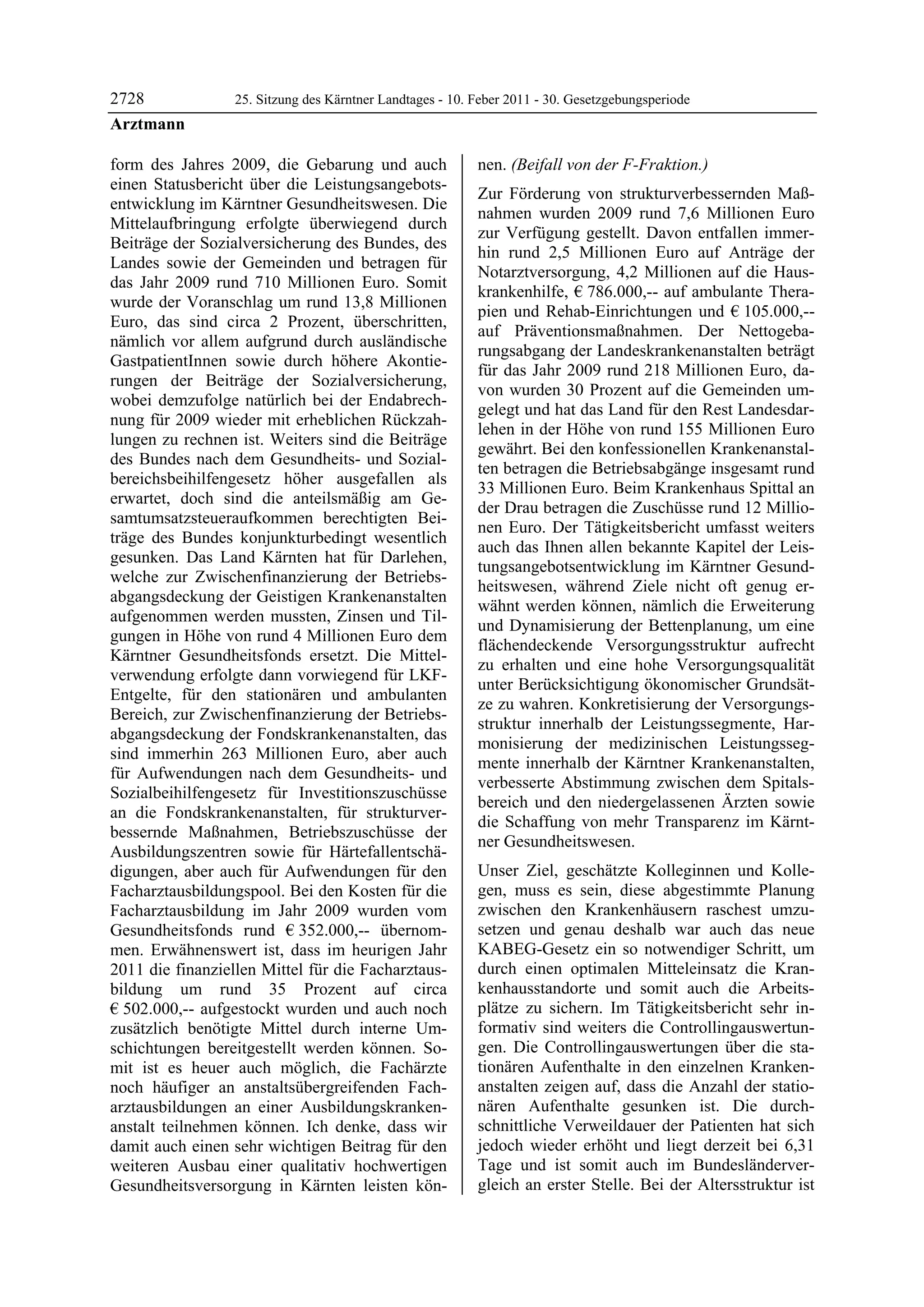 2728              25. Sitzung des Kärntner Landtages - 10. Feber 2011 - 30. Gesetzgebungsperiode
Arztmann

form des Jahres 2009, die Gebarung und auch                nen. (Beifall von der F-Fraktion.)
einen Statusbericht über die Leistungsangebots-
                                                           Zur Förderung von strukturverbessernden Maß-
entwicklung im Kärntner Gesundheitswesen. Die
                                                           nahmen wurden 2009 rund 7,6 Millionen Euro
Mittelaufbringung erfolgte überwiegend durch
                                                           zur Verfügung gestellt. Davon entfallen immer-
Beiträge der Sozialversicherung des Bundes, des
                                                           hin rund 2,5 Millionen Euro auf Anträge der
Landes sowie der Gemeinden und betragen für
                                                           Notarztversorgung, 4,2 Millionen auf die Haus-
das Jahr 2009 rund 710 Millionen Euro. Somit
                                                           krankenhilfe, € 786.000,-- auf ambulante Thera-
wurde der Voranschlag um rund 13,8 Millionen
                                                           pien und Rehab-Einrichtungen und € 105.000,--
Euro, das sind circa 2 Prozent, überschritten,
                                                           auf Präventionsmaßnahmen. Der Nettogeba-
nämlich vor allem aufgrund durch ausländische
                                                           rungsabgang der Landeskrankenanstalten beträgt
GastpatientInnen sowie durch höhere Akontie-
                                                           für das Jahr 2009 rund 218 Millionen Euro, da-
rungen der Beiträge der Sozialversicherung,
                                                           von wurden 30 Prozent auf die Gemeinden um-
wobei demzufolge natürlich bei der Endabrech-
                                                           gelegt und hat das Land für den Rest Landesdar-
nung für 2009 wieder mit erheblichen Rückzah-
                                                           lehen in der Höhe von rund 155 Millionen Euro
lungen zu rechnen ist. Weiters sind die Beiträge
                                                           gewährt. Bei den konfessionellen Krankenanstal-
des Bundes nach dem Gesundheits- und Sozial-
                                                           ten betragen die Betriebsabgänge insgesamt rund
bereichsbeihilfengesetz höher ausgefallen als
                                                           33 Millionen Euro. Beim Krankenhaus Spittal an
erwartet, doch sind die anteilsmäßig am Ge-
                                                           der Drau betragen die Zuschüsse rund 12 Millio-
samtumsatzsteueraufkommen berechtigten Bei-
                                                           nen Euro. Der Tätigkeitsbericht umfasst weiters
träge des Bundes konjunkturbedingt wesentlich
                                                           auch das Ihnen allen bekannte Kapitel der Leis-
gesunken. Das Land Kärnten hat für Darlehen,
                                                           tungsangebotsentwicklung im Kärntner Gesund-
welche zur Zwischenfinanzierung der Betriebs-
                                                           heitswesen, während Ziele nicht oft genug er-
abgangsdeckung der Geistigen Krankenanstalten
                                                           wähnt werden können, nämlich die Erweiterung
aufgenommen werden mussten, Zinsen und Til-
                                                           und Dynamisierung der Bettenplanung, um eine
gungen in Höhe von rund 4 Millionen Euro dem
                                                           flächendeckende Versorgungsstruktur aufrecht
Kärntner Gesundheitsfonds ersetzt. Die Mittel-
                                                           zu erhalten und eine hohe Versorgungsqualität
verwendung erfolgte dann vorwiegend für LKF-
                                                           unter Berücksichtigung ökonomischer Grundsät-
Entgelte, für den stationären und ambulanten
                                                           ze zu wahren. Konkretisierung der Versorgungs-
Bereich, zur Zwischenfinanzierung der Betriebs-
                                                           struktur innerhalb der Leistungssegmente, Har-
abgangsdeckung der Fondskrankenanstalten, das
                                                           monisierung der medizinischen Leistungsseg-
sind immerhin 263 Millionen Euro, aber auch
                                                           mente innerhalb der Kärntner Krankenanstalten,
für Aufwendungen nach dem Gesundheits- und
                                                           verbesserte Abstimmung zwischen dem Spitals-
Sozialbeihilfengesetz für Investitionszuschüsse
                                                           bereich und den niedergelassenen Ärzten sowie
an die Fondskrankenanstalten, für strukturver-
                                                           die Schaffung von mehr Transparenz im Kärnt-
bessernde Maßnahmen, Betriebszuschüsse der
                                                           ner Gesundheitswesen.
Ausbildungszentren sowie für Härtefallentschä-
digungen, aber auch für Aufwendungen für den               Unser Ziel, geschätzte Kolleginnen und Kolle-
Facharztausbildungspool. Bei den Kosten für die            gen, muss es sein, diese abgestimmte Planung
Facharztausbildung im Jahr 2009 wurden vom                 zwischen den Krankenhäusern raschest umzu-
Gesundheitsfonds rund € 352.000,-- übernom-                setzen und genau deshalb war auch das neue
men. Erwähnenswert ist, dass im heurigen Jahr              KABEG-Gesetz ein so notwendiger Schritt, um
2011 die finanziellen Mittel für die Facharztaus-          durch einen optimalen Mitteleinsatz die Kran-
bildung um rund 35 Prozent auf circa                       kenhausstandorte und somit auch die Arbeits-
€ 502.000,-- aufgestockt wurden und auch noch              plätze zu sichern. Im Tätigkeitsbericht sehr in-
zusätzlich benötigte Mittel durch interne Um-              formativ sind weiters die Controllingauswertun-
schichtungen bereitgestellt werden können. So-             gen. Die Controllingauswertungen über die sta-
mit ist es heuer auch möglich, die Fachärzte               tionären Aufenthalte in den einzelnen Kranken-
noch häufiger an anstaltsübergreifenden Fach-              anstalten zeigen auf, dass die Anzahl der statio-
arztausbildungen an einer Ausbildungskranken-              nären Aufenthalte gesunken ist. Die durch-
anstalt teilnehmen können. Ich denke, dass wir             schnittliche Verweildauer der Patienten hat sich
damit auch einen sehr wichtigen Beitrag für den            jedoch wieder erhöht und liegt derzeit bei 6,31
weiteren Ausbau einer qualitativ hochwertigen              Tage und ist somit auch im Bundesländerver-
Gesundheitsversorgung in Kärnten leisten kön-              gleich an erster Stelle. Bei der Altersstruktur ist
 