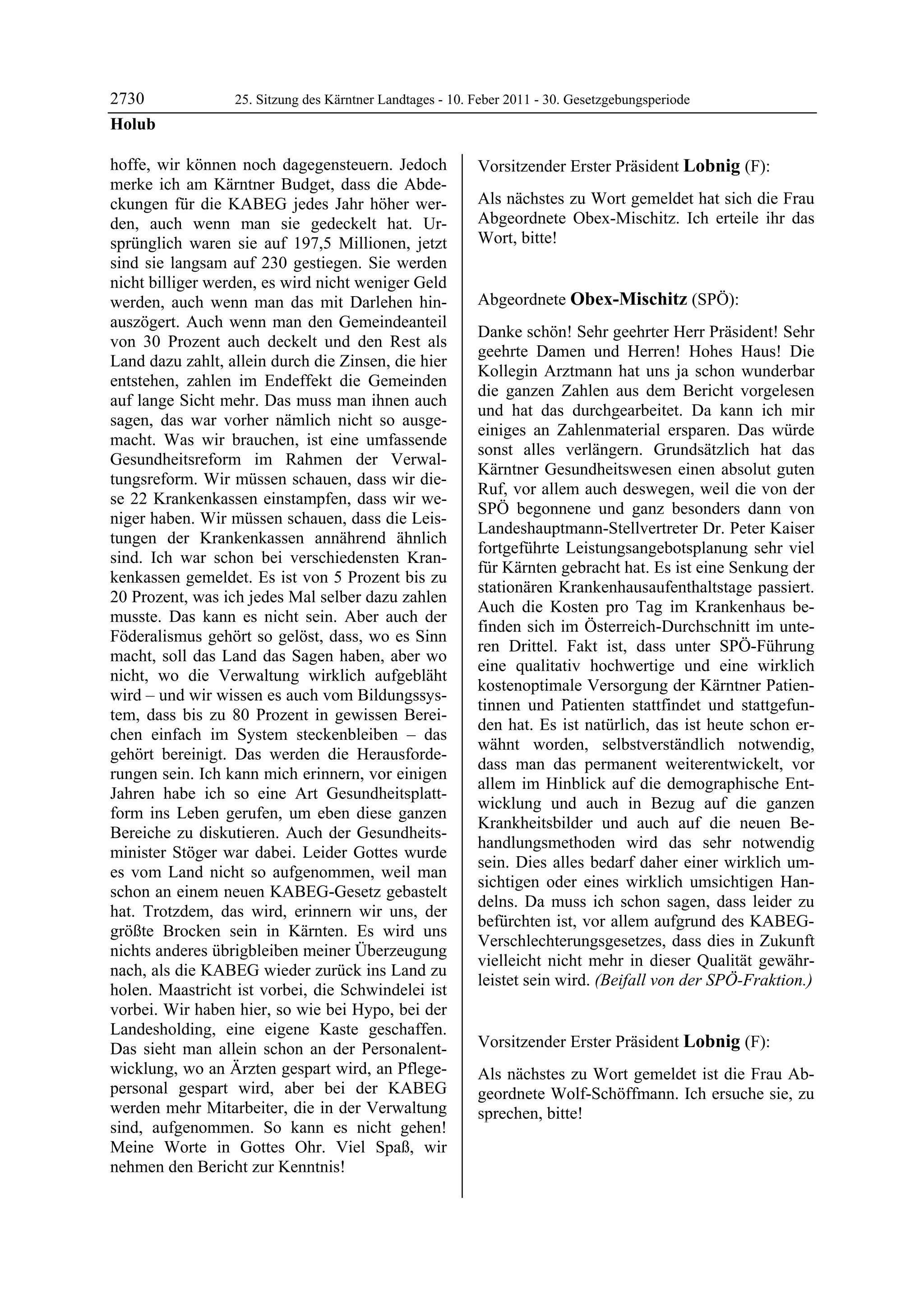 2730              25. Sitzung des Kärntner Landtages - 10. Feber 2011 - 30. Gesetzgebungsperiode
Holub

hoffe, wir können noch dagegensteuern. Jedoch              Vorsitzender Erster Präsident Lobnig (F):
merke ich am Kärntner Budget, dass die Abde-               Lobnig


ckungen für die KABEG jedes Jahr höher wer-                Als nächstes zu Wort gemeldet hat sich die Frau
den, auch wenn man sie gedeckelt hat. Ur-                  Abgeordnete Obex-Mischitz. Ich erteile ihr das
sprünglich waren sie auf 197,5 Millionen, jetzt            Wort, bitte!
                                                           Lobnig


sind sie langsam auf 230 gestiegen. Sie werden
nicht billiger werden, es wird nicht weniger Geld
werden, auch wenn man das mit Darlehen hin-                Abgeordnete Obex-Mischitz (SPÖ):
auszögert. Auch wenn man den Gemeindeanteil                Obex-Mischitz

                                                           Danke schön! Sehr geehrter Herr Präsident! Sehr
von 30 Prozent auch deckelt und den Rest als
                                                           geehrte Damen und Herren! Hohes Haus! Die
Land dazu zahlt, allein durch die Zinsen, die hier
                                                           Kollegin Arztmann hat uns ja schon wunderbar
entstehen, zahlen im Endeffekt die Gemeinden
                                                           die ganzen Zahlen aus dem Bericht vorgelesen
auf lange Sicht mehr. Das muss man ihnen auch
                                                           und hat das durchgearbeitet. Da kann ich mir
sagen, das war vorher nämlich nicht so ausge-
                                                           einiges an Zahlenmaterial ersparen. Das würde
macht. Was wir brauchen, ist eine umfassende
                                                           sonst alles verlängern. Grundsätzlich hat das
Gesundheitsreform im Rahmen der Verwal-
                                                           Kärntner Gesundheitswesen einen absolut guten
tungsreform. Wir müssen schauen, dass wir die-
                                                           Ruf, vor allem auch deswegen, weil die von der
se 22 Krankenkassen einstampfen, dass wir we-
                                                           SPÖ begonnene und ganz besonders dann von
niger haben. Wir müssen schauen, dass die Leis-
                                                           Landeshauptmann-Stellvertreter Dr. Peter Kaiser
tungen der Krankenkassen annährend ähnlich
                                                           fortgeführte Leistungsangebotsplanung sehr viel
sind. Ich war schon bei verschiedensten Kran-
                                                           für Kärnten gebracht hat. Es ist eine Senkung der
kenkassen gemeldet. Es ist von 5 Prozent bis zu
                                                           stationären Krankenhausaufenthaltstage passiert.
20 Prozent, was ich jedes Mal selber dazu zahlen
                                                           Auch die Kosten pro Tag im Krankenhaus be-
musste. Das kann es nicht sein. Aber auch der
                                                           finden sich im Österreich-Durchschnitt im unte-
Föderalismus gehört so gelöst, dass, wo es Sinn
                                                           ren Drittel. Fakt ist, dass unter SPÖ-Führung
macht, soll das Land das Sagen haben, aber wo
                                                           eine qualitativ hochwertige und eine wirklich
nicht, wo die Verwaltung wirklich aufgebläht
                                                           kostenoptimale Versorgung der Kärntner Patien-
wird – und wir wissen es auch vom Bildungssys-
                                                           tinnen und Patienten stattfindet und stattgefun-
tem, dass bis zu 80 Prozent in gewissen Berei-
                                                           den hat. Es ist natürlich, das ist heute schon er-
chen einfach im System steckenbleiben – das
                                                           wähnt worden, selbstverständlich notwendig,
gehört bereinigt. Das werden die Herausforde-
                                                           dass man das permanent weiterentwickelt, vor
rungen sein. Ich kann mich erinnern, vor einigen
                                                           allem im Hinblick auf die demographische Ent-
Jahren habe ich so eine Art Gesundheitsplatt-
                                                           wicklung und auch in Bezug auf die ganzen
form ins Leben gerufen, um eben diese ganzen
                                                           Krankheitsbilder und auch auf die neuen Be-
Bereiche zu diskutieren. Auch der Gesundheits-
                                                           handlungsmethoden wird das sehr notwendig
minister Stöger war dabei. Leider Gottes wurde
                                                           sein. Dies alles bedarf daher einer wirklich um-
es vom Land nicht so aufgenommen, weil man
                                                           sichtigen oder eines wirklich umsichtigen Han-
schon an einem neuen KABEG-Gesetz gebastelt
                                                           delns. Da muss ich schon sagen, dass leider zu
hat. Trotzdem, das wird, erinnern wir uns, der
                                                           befürchten ist, vor allem aufgrund des KABEG-
größte Brocken sein in Kärnten. Es wird uns
                                                           Verschlechterungsgesetzes, dass dies in Zukunft
nichts anderes übrigbleiben meiner Überzeugung
                                                           vielleicht nicht mehr in dieser Qualität gewähr-
nach, als die KABEG wieder zurück ins Land zu
                                                           leistet sein wird. (Beifall von der SPÖ-Fraktion.)
holen. Maastricht ist vorbei, die Schwindelei ist          Obex-Mischitz


vorbei. Wir haben hier, so wie bei Hypo, bei der
Landesholding, eine eigene Kaste geschaffen.
Das sieht man allein schon an der Personalent-             Vorsitzender Erster Präsident Lobnig (F):
                                                           Lobnig
wicklung, wo an Ärzten gespart wird, an Pflege-            Als nächstes zu Wort gemeldet ist die Frau Ab-
personal gespart wird, aber bei der KABEG                  geordnete Wolf-Schöffmann. Ich ersuche sie, zu
werden mehr Mitarbeiter, die in der Verwaltung             sprechen, bitte!
                                                           Lobnig
sind, aufgenommen. So kann es nicht gehen!
Meine Worte in Gottes Ohr. Viel Spaß, wir
nehmen den Bericht zur Kenntnis!
Holub
 