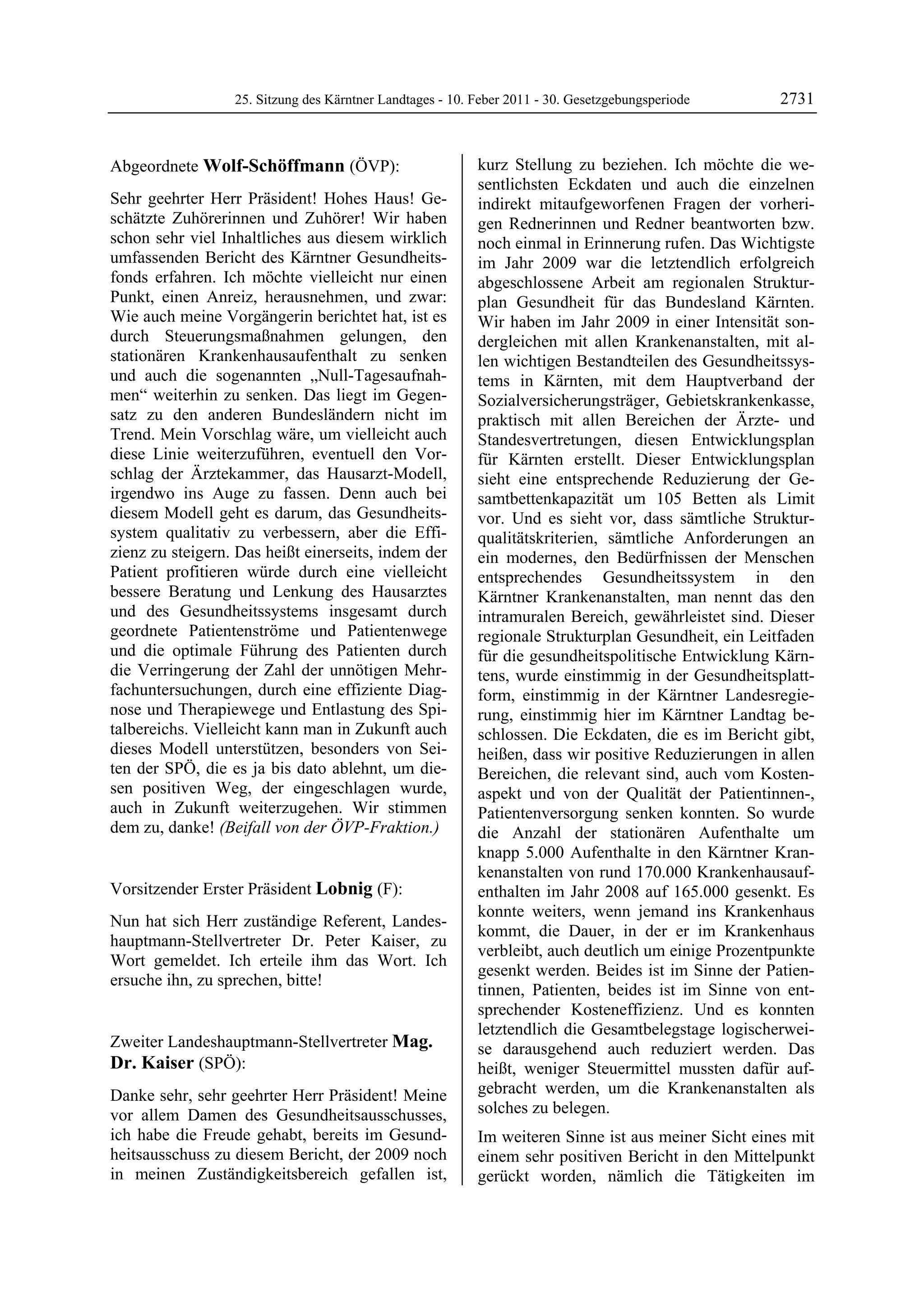 25. Sitzung des Kärntner Landtages - 10. Feber 2011 - 30. Gesetzgebungsperiode      2731


Abgeordnete Wolf-Schöffmann (ÖVP):                         kurz Stellung zu beziehen. Ich möchte die we-
Wolf-Schöffmann                                            sentlichsten Eckdaten und auch die einzelnen
Sehr geehrter Herr Präsident! Hohes Haus! Ge-              indirekt mitaufgeworfenen Fragen der vorheri-
schätzte Zuhörerinnen und Zuhörer! Wir haben               gen Rednerinnen und Redner beantworten bzw.
schon sehr viel Inhaltliches aus diesem wirklich           noch einmal in Erinnerung rufen. Das Wichtigste
umfassenden Bericht des Kärntner Gesundheits-              im Jahr 2009 war die letztendlich erfolgreich
fonds erfahren. Ich möchte vielleicht nur einen            abgeschlossene Arbeit am regionalen Struktur-
Punkt, einen Anreiz, herausnehmen, und zwar:               plan Gesundheit für das Bundesland Kärnten.
Wie auch meine Vorgängerin berichtet hat, ist es           Wir haben im Jahr 2009 in einer Intensität son-
durch Steuerungsmaßnahmen gelungen, den                    dergleichen mit allen Krankenanstalten, mit al-
stationären Krankenhausaufenthalt zu senken                len wichtigen Bestandteilen des Gesundheitssys-
und auch die sogenannten „Null-Tagesaufnah-                tems in Kärnten, mit dem Hauptverband der
men“ weiterhin zu senken. Das liegt im Gegen-              Sozialversicherungsträger, Gebietskrankenkasse,
satz zu den anderen Bundesländern nicht im                 praktisch mit allen Bereichen der Ärzte- und
Trend. Mein Vorschlag wäre, um vielleicht auch             Standesvertretungen, diesen Entwicklungsplan
diese Linie weiterzuführen, eventuell den Vor-             für Kärnten erstellt. Dieser Entwicklungsplan
schlag der Ärztekammer, das Hausarzt-Modell,               sieht eine entsprechende Reduzierung der Ge-
irgendwo ins Auge zu fassen. Denn auch bei                 samtbettenkapazität um 105 Betten als Limit
diesem Modell geht es darum, das Gesundheits-              vor. Und es sieht vor, dass sämtliche Struktur-
system qualitativ zu verbessern, aber die Effi-            qualitätskriterien, sämtliche Anforderungen an
zienz zu steigern. Das heißt einerseits, indem der         ein modernes, den Bedürfnissen der Menschen
Patient profitieren würde durch eine vielleicht            entsprechendes Gesundheitssystem in den
bessere Beratung und Lenkung des Hausarztes                Kärntner Krankenanstalten, man nennt das den
und des Gesundheitssystems insgesamt durch                 intramuralen Bereich, gewährleistet sind. Dieser
geordnete Patientenströme und Patientenwege                regionale Strukturplan Gesundheit, ein Leitfaden
und die optimale Führung des Patienten durch               für die gesundheitspolitische Entwicklung Kärn-
die Verringerung der Zahl der unnötigen Mehr-              tens, wurde einstimmig in der Gesundheitsplatt-
fachuntersuchungen, durch eine effiziente Diag-            form, einstimmig in der Kärntner Landesregie-
nose und Therapiewege und Entlastung des Spi-              rung, einstimmig hier im Kärntner Landtag be-
talbereichs. Vielleicht kann man in Zukunft auch           schlossen. Die Eckdaten, die es im Bericht gibt,
dieses Modell unterstützen, besonders von Sei-             heißen, dass wir positive Reduzierungen in allen
ten der SPÖ, die es ja bis dato ablehnt, um die-           Bereichen, die relevant sind, auch vom Kosten-
sen positiven Weg, der eingeschlagen wurde,                aspekt und von der Qualität der Patientinnen-,
auch in Zukunft weiterzugehen. Wir stimmen                 Patientenversorgung senken konnten. So wurde
dem zu, danke! (Beifall von der ÖVP-Fraktion.)
Wolf-Schöffmann                                            die Anzahl der stationären Aufenthalte um
                                                           knapp 5.000 Aufenthalte in den Kärntner Kran-
                                                           kenanstalten von rund 170.000 Krankenhausauf-
Vorsitzender Erster Präsident Lobnig (F):                  enthalten im Jahr 2008 auf 165.000 gesenkt. Es
Lobnig
                                                           konnte weiters, wenn jemand ins Krankenhaus
Nun hat sich Herr zuständige Referent, Landes-
                                                           kommt, die Dauer, in der er im Krankenhaus
hauptmann-Stellvertreter Dr. Peter Kaiser, zu
                                                           verbleibt, auch deutlich um einige Prozentpunkte
Wort gemeldet. Ich erteile ihm das Wort. Ich
                                                           gesenkt werden. Beides ist im Sinne der Patien-
ersuche ihn, zu sprechen, bitte!
Lobnig
                                                           tinnen, Patienten, beides ist im Sinne von ent-
                                                           sprechender Kosteneffizienz. Und es konnten
                                                           letztendlich die Gesamtbelegstage logischerwei-
Zweiter Landeshauptmann-Stellvertreter Mag.                se darausgehend auch reduziert werden. Das
Dr. Kaiser (SPÖ):                                          heißt, weniger Steuermittel mussten dafür auf-
Mag. Dr. Kaiser

Danke sehr, sehr geehrter Herr Präsident! Meine            gebracht werden, um die Krankenanstalten als
vor allem Damen des Gesundheitsausschusses,                solches zu belegen.
ich habe die Freude gehabt, bereits im Gesund-             Im weiteren Sinne ist aus meiner Sicht eines mit
heitsausschuss zu diesem Bericht, der 2009 noch            einem sehr positiven Bericht in den Mittelpunkt
in meinen Zuständigkeitsbereich gefallen ist,              gerückt worden, nämlich die Tätigkeiten im
 