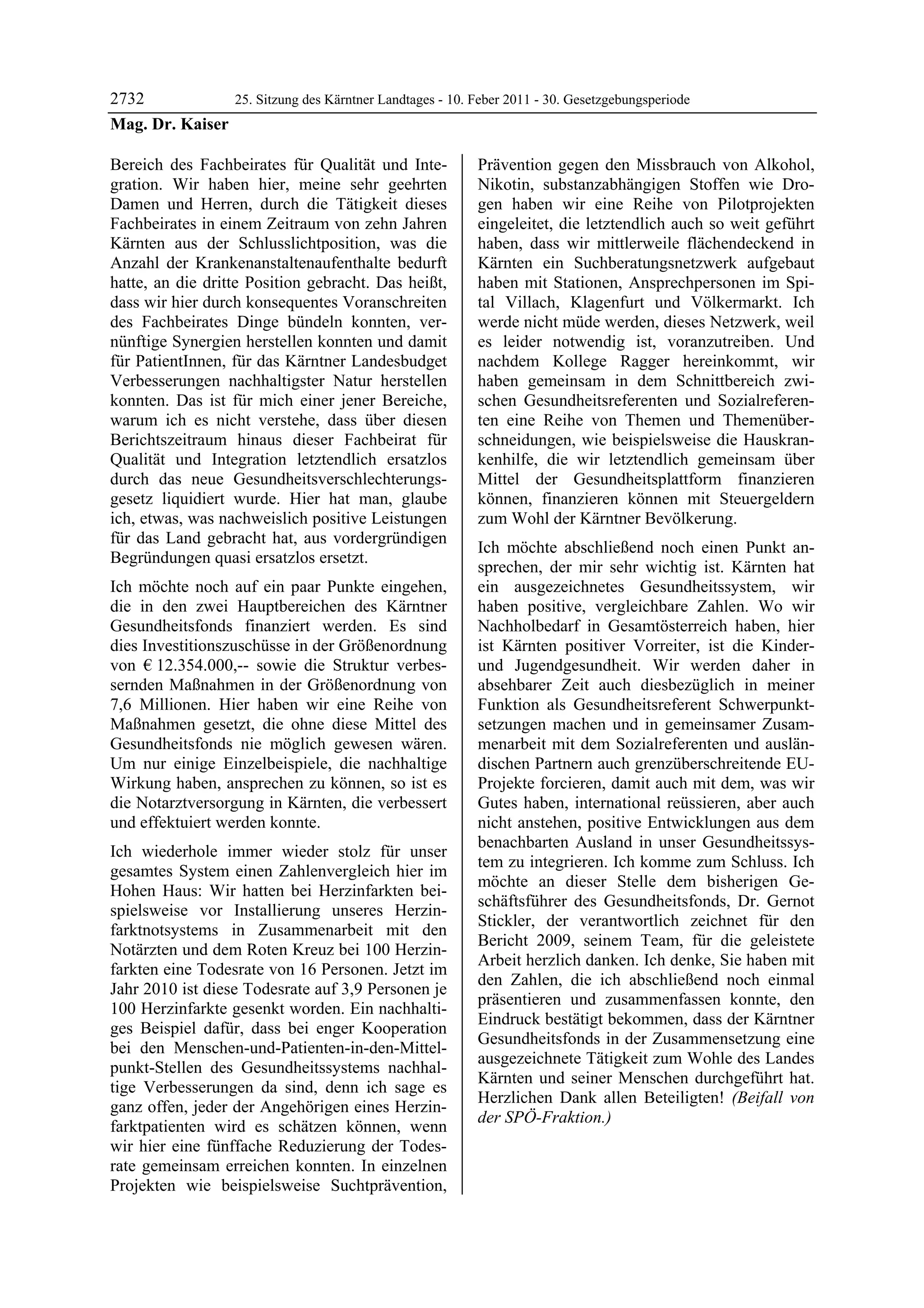 2732            25. Sitzung des Kärntner Landtages - 10. Feber 2011 - 30. Gesetzgebungsperiode
Mag. Dr. Kaiser

Bereich des Fachbeirates für Qualität und Inte-            Prävention gegen den Missbrauch von Alkohol,
gration. Wir haben hier, meine sehr geehrten               Nikotin, substanzabhängigen Stoffen wie Dro-
Damen und Herren, durch die Tätigkeit dieses               gen haben wir eine Reihe von Pilotprojekten
Fachbeirates in einem Zeitraum von zehn Jahren             eingeleitet, die letztendlich auch so weit geführt
Kärnten aus der Schlusslichtposition, was die              haben, dass wir mittlerweile flächendeckend in
Anzahl der Krankenanstaltenaufenthalte bedurft             Kärnten ein Suchberatungsnetzwerk aufgebaut
hatte, an die dritte Position gebracht. Das heißt,         haben mit Stationen, Ansprechpersonen im Spi-
dass wir hier durch konsequentes Voranschreiten            tal Villach, Klagenfurt und Völkermarkt. Ich
des Fachbeirates Dinge bündeln konnten, ver-               werde nicht müde werden, dieses Netzwerk, weil
nünftige Synergien herstellen konnten und damit            es leider notwendig ist, voranzutreiben. Und
für PatientInnen, für das Kärntner Landesbudget            nachdem Kollege Ragger hereinkommt, wir
Verbesserungen nachhaltigster Natur herstellen             haben gemeinsam in dem Schnittbereich zwi-
konnten. Das ist für mich einer jener Bereiche,            schen Gesundheitsreferenten und Sozialreferen-
warum ich es nicht verstehe, dass über diesen              ten eine Reihe von Themen und Themenüber-
Berichtszeitraum hinaus dieser Fachbeirat für              schneidungen, wie beispielsweise die Hauskran-
Qualität und Integration letztendlich ersatzlos            kenhilfe, die wir letztendlich gemeinsam über
durch das neue Gesundheitsverschlechterungs-               Mittel der Gesundheitsplattform finanzieren
gesetz liquidiert wurde. Hier hat man, glaube              können, finanzieren können mit Steuergeldern
ich, etwas, was nachweislich positive Leistungen           zum Wohl der Kärntner Bevölkerung.
für das Land gebracht hat, aus vordergründigen
                                                           Ich möchte abschließend noch einen Punkt an-
Begründungen quasi ersatzlos ersetzt.
                                                           sprechen, der mir sehr wichtig ist. Kärnten hat
Ich möchte noch auf ein paar Punkte eingehen,              ein ausgezeichnetes Gesundheitssystem, wir
die in den zwei Hauptbereichen des Kärntner                haben positive, vergleichbare Zahlen. Wo wir
Gesundheitsfonds finanziert werden. Es sind                Nachholbedarf in Gesamtösterreich haben, hier
dies Investitionszuschüsse in der Größenordnung            ist Kärnten positiver Vorreiter, ist die Kinder-
von € 12.354.000,-- sowie die Struktur verbes-             und Jugendgesundheit. Wir werden daher in
sernden Maßnahmen in der Größenordnung von                 absehbarer Zeit auch diesbezüglich in meiner
7,6 Millionen. Hier haben wir eine Reihe von               Funktion als Gesundheitsreferent Schwerpunkt-
Maßnahmen gesetzt, die ohne diese Mittel des               setzungen machen und in gemeinsamer Zusam-
Gesundheitsfonds nie möglich gewesen wären.                menarbeit mit dem Sozialreferenten und auslän-
Um nur einige Einzelbeispiele, die nachhaltige             dischen Partnern auch grenzüberschreitende EU-
Wirkung haben, ansprechen zu können, so ist es             Projekte forcieren, damit auch mit dem, was wir
die Notarztversorgung in Kärnten, die verbessert           Gutes haben, international reüssieren, aber auch
und effektuiert werden konnte.                             nicht anstehen, positive Entwicklungen aus dem
                                                           benachbarten Ausland in unser Gesundheitssys-
Ich wiederhole immer wieder stolz für unser
                                                           tem zu integrieren. Ich komme zum Schluss. Ich
gesamtes System einen Zahlenvergleich hier im
                                                           möchte an dieser Stelle dem bisherigen Ge-
Hohen Haus: Wir hatten bei Herzinfarkten bei-
                                                           schäftsführer des Gesundheitsfonds, Dr. Gernot
spielsweise vor Installierung unseres Herzin-
                                                           Stickler, der verantwortlich zeichnet für den
farktnotsystems in Zusammenarbeit mit den
                                                           Bericht 2009, seinem Team, für die geleistete
Notärzten und dem Roten Kreuz bei 100 Herzin-
                                                           Arbeit herzlich danken. Ich denke, Sie haben mit
farkten eine Todesrate von 16 Personen. Jetzt im
                                                           den Zahlen, die ich abschließend noch einmal
Jahr 2010 ist diese Todesrate auf 3,9 Personen je
                                                           präsentieren und zusammenfassen konnte, den
100 Herzinfarkte gesenkt worden. Ein nachhalti-
                                                           Eindruck bestätigt bekommen, dass der Kärntner
ges Beispiel dafür, dass bei enger Kooperation
                                                           Gesundheitsfonds in der Zusammensetzung eine
bei den Menschen-und-Patienten-in-den-Mittel-
                                                           ausgezeichnete Tätigkeit zum Wohle des Landes
punkt-Stellen des Gesundheitssystems nachhal-
                                                           Kärnten und seiner Menschen durchgeführt hat.
tige Verbesserungen da sind, denn ich sage es
                                                           Herzlichen Dank allen Beteiligten! (Beifall von
ganz offen, jeder der Angehörigen eines Herzin-
                                                           der SPÖ-Fraktion.)
farktpatienten wird es schätzen können, wenn               Mag. Dr. Kaiser


wir hier eine fünffache Reduzierung der Todes-
rate gemeinsam erreichen konnten. In einzelnen
Projekten wie beispielsweise Suchtprävention,
 