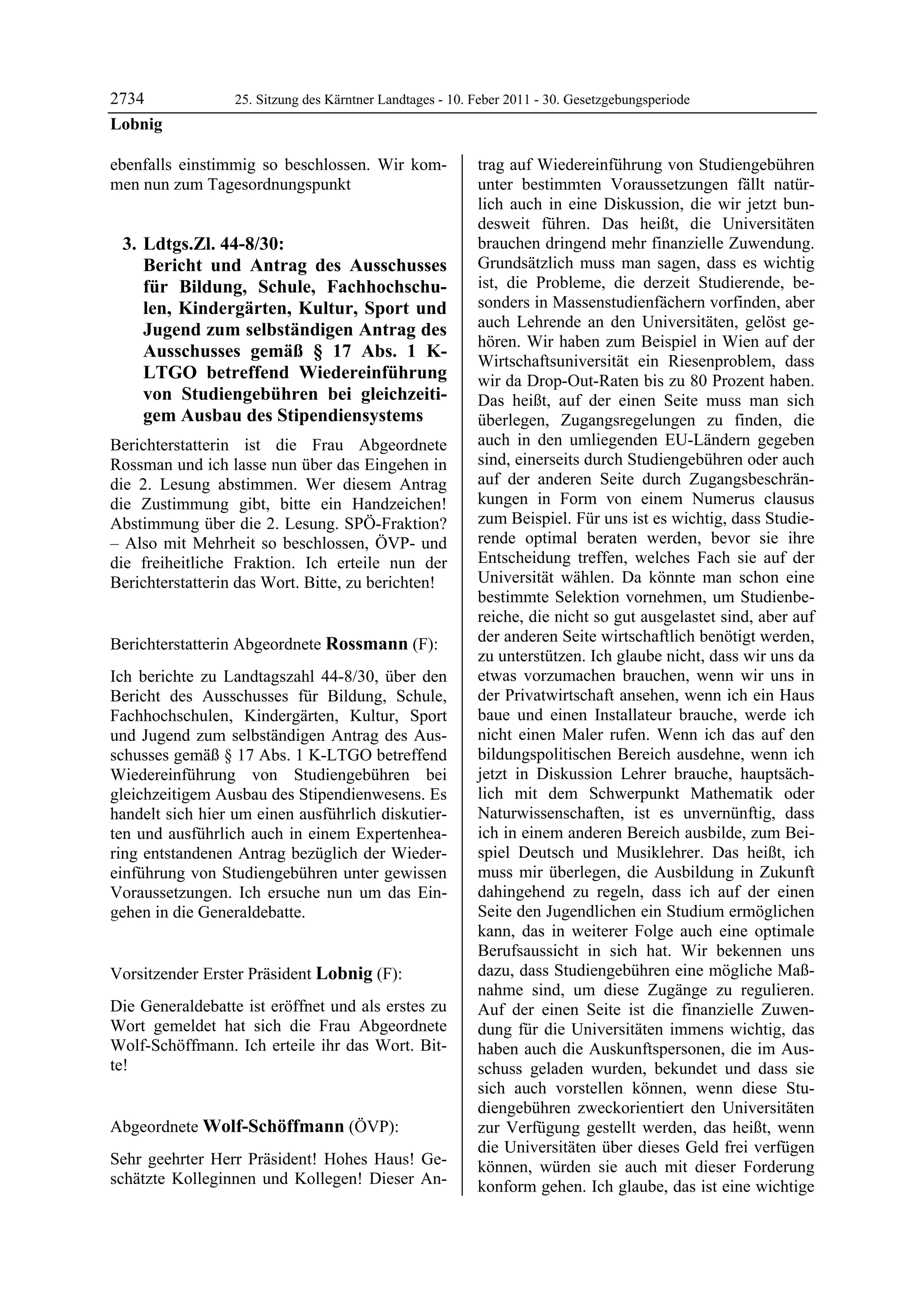 2734              25. Sitzung des Kärntner Landtages - 10. Feber 2011 - 30. Gesetzgebungsperiode
Lobnig

ebenfalls einstimmig so beschlossen. Wir kom-              trag auf Wiedereinführung von Studiengebühren
men nun zum Tagesordnungspunkt                             unter bestimmten Voraussetzungen fällt natür-
                                                           lich auch in eine Diskussion, die wir jetzt bun-
                                                           desweit führen. Das heißt, die Universitäten
    3. Ldtgs.Zl. 44-8/30:                                  brauchen dringend mehr finanzielle Zuwendung.
       Bericht und Antrag des Ausschusses                  Grundsätzlich muss man sagen, dass es wichtig
       für Bildung, Schule, Fachhochschu-                  ist, die Probleme, die derzeit Studierende, be-
       len, Kindergärten, Kultur, Sport und                sonders in Massenstudienfächern vorfinden, aber
       Jugend zum selbständigen Antrag des                 auch Lehrende an den Universitäten, gelöst ge-
                                                           hören. Wir haben zum Beispiel in Wien auf der
       Ausschusses gemäß § 17 Abs. 1 K-
                                                           Wirtschaftsuniversität ein Riesenproblem, dass
       LTGO betreffend Wiedereinführung                    wir da Drop-Out-Raten bis zu 80 Prozent haben.
       von Studiengebühren bei gleichzeiti-                Das heißt, auf der einen Seite muss man sich
       gem Ausbau des Stipendiensystems                    überlegen, Zugangsregelungen zu finden, die
Berichterstatterin ist die Frau Abgeordnete                auch in den umliegenden EU-Ländern gegeben
Rossman und ich lasse nun über das Eingehen in             sind, einerseits durch Studiengebühren oder auch
die 2. Lesung abstimmen. Wer diesem Antrag                 auf der anderen Seite durch Zugangsbeschrän-
die Zustimmung gibt, bitte ein Handzeichen!                kungen in Form von einem Numerus clausus
Abstimmung über die 2. Lesung. SPÖ-Fraktion?               zum Beispiel. Für uns ist es wichtig, dass Studie-
– Also mit Mehrheit so beschlossen, ÖVP- und               rende optimal beraten werden, bevor sie ihre
die freiheitliche Fraktion. Ich erteile nun der            Entscheidung treffen, welches Fach sie auf der
Berichterstatterin das Wort. Bitte, zu berichten!          Universität wählen. Da könnte man schon eine
Lobnig
                                                           bestimmte Selektion vornehmen, um Studienbe-
                                                           reiche, die nicht so gut ausgelastet sind, aber auf
Berichterstatterin Abgeordnete Rossmann (F):               der anderen Seite wirtschaftlich benötigt werden,
Rossmann
                                                           zu unterstützen. Ich glaube nicht, dass wir uns da
Ich berichte zu Landtagszahl 44-8/30, über den             etwas vorzumachen brauchen, wenn wir uns in
Bericht des Ausschusses für Bildung, Schule,               der Privatwirtschaft ansehen, wenn ich ein Haus
Fachhochschulen, Kindergärten, Kultur, Sport               baue und einen Installateur brauche, werde ich
und Jugend zum selbständigen Antrag des Aus-               nicht einen Maler rufen. Wenn ich das auf den
schusses gemäß § 17 Abs. 1 K-LTGO betreffend               bildungspolitischen Bereich ausdehne, wenn ich
Wiedereinführung von Studiengebühren bei                   jetzt in Diskussion Lehrer brauche, hauptsäch-
gleichzeitigem Ausbau des Stipendienwesens. Es             lich mit dem Schwerpunkt Mathematik oder
handelt sich hier um einen ausführlich diskutier-          Naturwissenschaften, ist es unvernünftig, dass
ten und ausführlich auch in einem Expertenhea-             ich in einem anderen Bereich ausbilde, zum Bei-
ring entstandenen Antrag bezüglich der Wieder-             spiel Deutsch und Musiklehrer. Das heißt, ich
einführung von Studiengebühren unter gewissen              muss mir überlegen, die Ausbildung in Zukunft
Voraussetzungen. Ich ersuche nun um das Ein-               dahingehend zu regeln, dass ich auf der einen
gehen in die Generaldebatte.
Rossmann
                                                           Seite den Jugendlichen ein Studium ermöglichen
                                                           kann, das in weiterer Folge auch eine optimale
                                                           Berufsaussicht in sich hat. Wir bekennen uns
Vorsitzender Erster Präsident Lobnig (F):                  dazu, dass Studiengebühren eine mögliche Maß-
Lobnig                                                     nahme sind, um diese Zugänge zu regulieren.
Die Generaldebatte ist eröffnet und als erstes zu          Auf der einen Seite ist die finanzielle Zuwen-
Wort gemeldet hat sich die Frau Abgeordnete                dung für die Universitäten immens wichtig, das
Wolf-Schöffmann. Ich erteile ihr das Wort. Bit-            haben auch die Auskunftspersonen, die im Aus-
te!
Lobnig                                                     schuss geladen wurden, bekundet und dass sie
                                                           sich auch vorstellen können, wenn diese Stu-
                                                           diengebühren zweckorientiert den Universitäten
Abgeordnete Wolf-Schöffmann (ÖVP):                         zur Verfügung gestellt werden, das heißt, wenn
Wolf-Schöffmann
                                                           die Universitäten über dieses Geld frei verfügen
Sehr geehrter Herr Präsident! Hohes Haus! Ge-              können, würden sie auch mit dieser Forderung
schätzte Kolleginnen und Kollegen! Dieser An-              konform gehen. Ich glaube, das ist eine wichtige
 