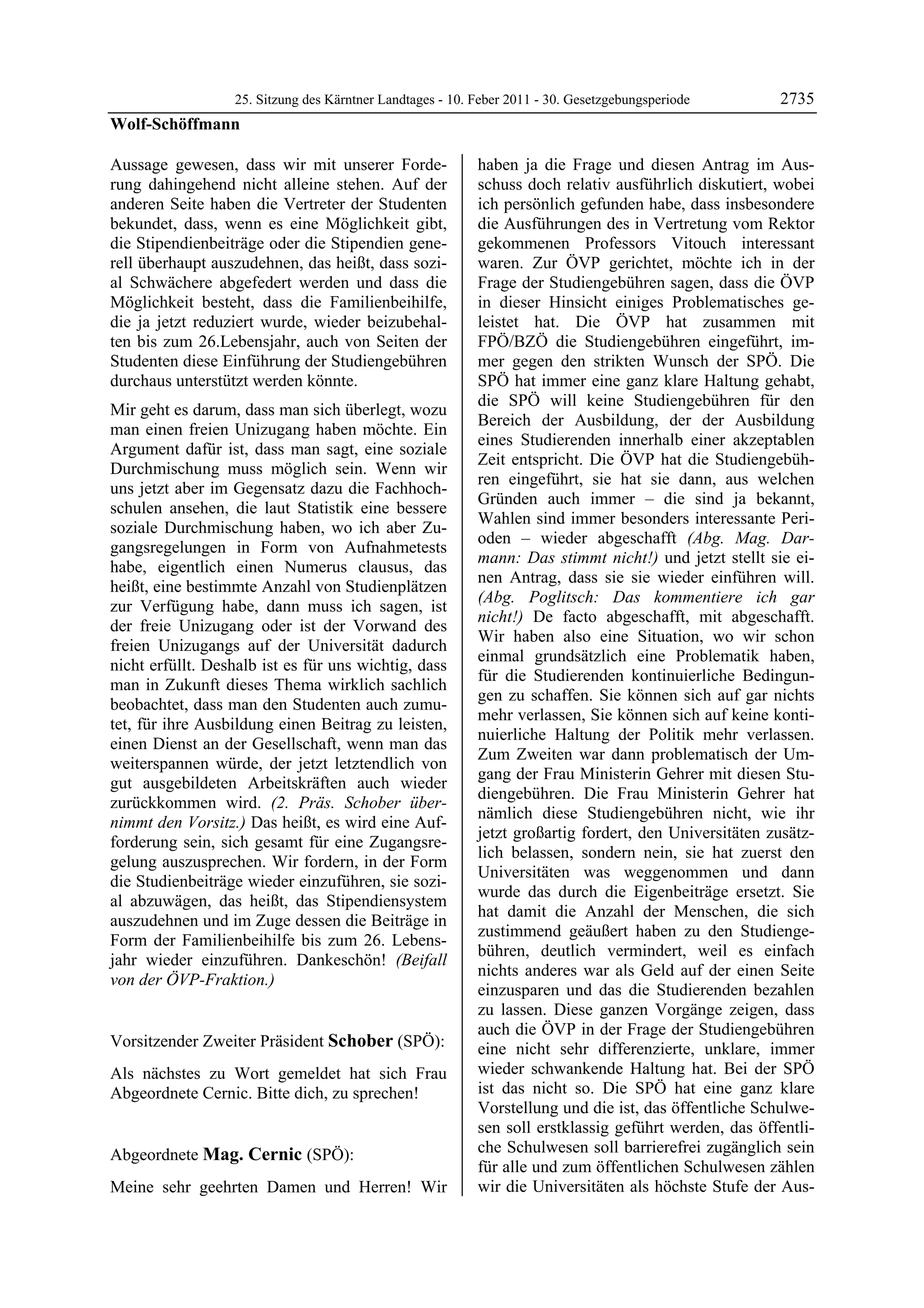 25. Sitzung des Kärntner Landtages - 10. Feber 2011 - 30. Gesetzgebungsperiode       2735
Wolf-Schöffmann

Aussage gewesen, dass wir mit unserer Forde-               haben ja die Frage und diesen Antrag im Aus-
rung dahingehend nicht alleine stehen. Auf der             schuss doch relativ ausführlich diskutiert, wobei
anderen Seite haben die Vertreter der Studenten            ich persönlich gefunden habe, dass insbesondere
bekundet, dass, wenn es eine Möglichkeit gibt,             die Ausführungen des in Vertretung vom Rektor
die Stipendienbeiträge oder die Stipendien gene-           gekommenen Professors Vitouch interessant
rell überhaupt auszudehnen, das heißt, dass sozi-          waren. Zur ÖVP gerichtet, möchte ich in der
al Schwächere abgefedert werden und dass die               Frage der Studiengebühren sagen, dass die ÖVP
Möglichkeit besteht, dass die Familienbeihilfe,            in dieser Hinsicht einiges Problematisches ge-
die ja jetzt reduziert wurde, wieder beizubehal-           leistet hat. Die ÖVP hat zusammen mit
ten bis zum 26.Lebensjahr, auch von Seiten der             FPÖ/BZÖ die Studiengebühren eingeführt, im-
Studenten diese Einführung der Studiengebühren             mer gegen den strikten Wunsch der SPÖ. Die
durchaus unterstützt werden könnte.                        SPÖ hat immer eine ganz klare Haltung gehabt,
                                                           die SPÖ will keine Studiengebühren für den
Mir geht es darum, dass man sich überlegt, wozu
                                                           Bereich der Ausbildung, der der Ausbildung
man einen freien Unizugang haben möchte. Ein
                                                           eines Studierenden innerhalb einer akzeptablen
Argument dafür ist, dass man sagt, eine soziale
                                                           Zeit entspricht. Die ÖVP hat die Studiengebüh-
Durchmischung muss möglich sein. Wenn wir
                                                           ren eingeführt, sie hat sie dann, aus welchen
uns jetzt aber im Gegensatz dazu die Fachhoch-
                                                           Gründen auch immer – die sind ja bekannt,
schulen ansehen, die laut Statistik eine bessere
                                                           Wahlen sind immer besonders interessante Peri-
soziale Durchmischung haben, wo ich aber Zu-
                                                           oden – wieder abgeschafft (Abg. Mag. Dar-
gangsregelungen in Form von Aufnahmetests
                                                           mann: Das stimmt nicht!) und jetzt stellt sie ei-
habe, eigentlich einen Numerus clausus, das
                                                           nen Antrag, dass sie sie wieder einführen will.
heißt, eine bestimmte Anzahl von Studienplätzen
                                                           (Abg. Poglitsch: Das kommentiere ich gar
zur Verfügung habe, dann muss ich sagen, ist
                                                           nicht!) De facto abgeschafft, mit abgeschafft.
der freie Unizugang oder ist der Vorwand des
                                                           Wir haben also eine Situation, wo wir schon
freien Unizugangs auf der Universität dadurch
                                                           einmal grundsätzlich eine Problematik haben,
nicht erfüllt. Deshalb ist es für uns wichtig, dass
                                                           für die Studierenden kontinuierliche Bedingun-
man in Zukunft dieses Thema wirklich sachlich
                                                           gen zu schaffen. Sie können sich auf gar nichts
beobachtet, dass man den Studenten auch zumu-
                                                           mehr verlassen, Sie können sich auf keine konti-
tet, für ihre Ausbildung einen Beitrag zu leisten,
                                                           nuierliche Haltung der Politik mehr verlassen.
einen Dienst an der Gesellschaft, wenn man das
                                                           Zum Zweiten war dann problematisch der Um-
weiterspannen würde, der jetzt letztendlich von
                                                           gang der Frau Ministerin Gehrer mit diesen Stu-
gut ausgebildeten Arbeitskräften auch wieder
                                                           diengebühren. Die Frau Ministerin Gehrer hat
zurückkommen wird. (2. Präs. Schober über-
                                                           nämlich diese Studiengebühren nicht, wie ihr
nimmt den Vorsitz.) Das heißt, es wird eine Auf-
                                                           jetzt großartig fordert, den Universitäten zusätz-
forderung sein, sich gesamt für eine Zugangsre-
                                                           lich belassen, sondern nein, sie hat zuerst den
gelung auszusprechen. Wir fordern, in der Form
                                                           Universitäten was weggenommen und dann
die Studienbeiträge wieder einzuführen, sie sozi-
                                                           wurde das durch die Eigenbeiträge ersetzt. Sie
al abzuwägen, das heißt, das Stipendiensystem
                                                           hat damit die Anzahl der Menschen, die sich
auszudehnen und im Zuge dessen die Beiträge in
                                                           zustimmend geäußert haben zu den Studienge-
Form der Familienbeihilfe bis zum 26. Lebens-
                                                           bühren, deutlich vermindert, weil es einfach
jahr wieder einzuführen. Dankeschön! (Beifall
                                                           nichts anderes war als Geld auf der einen Seite
von der ÖVP-Fraktion.)
Wolf-Schöffmann
                                                           einzusparen und das die Studierenden bezahlen
                                                           zu lassen. Diese ganzen Vorgänge zeigen, dass
                                                           auch die ÖVP in der Frage der Studiengebühren
Vorsitzender Zweiter Präsident Schober (SPÖ):              eine nicht sehr differenzierte, unklare, immer
Schober

Als nächstes zu Wort gemeldet hat sich Frau                wieder schwankende Haltung hat. Bei der SPÖ
Abgeordnete Cernic. Bitte dich, zu sprechen!               ist das nicht so. Die SPÖ hat eine ganz klare
Schober
                                                           Vorstellung und die ist, das öffentliche Schulwe-
                                                           sen soll erstklassig geführt werden, das öffentli-
Abgeordnete Mag. Cernic (SPÖ):                             che Schulwesen soll barrierefrei zugänglich sein
Mag. Cernic
                                                           für alle und zum öffentlichen Schulwesen zählen
Meine sehr geehrten Damen und Herren! Wir                  wir die Universitäten als höchste Stufe der Aus-
 