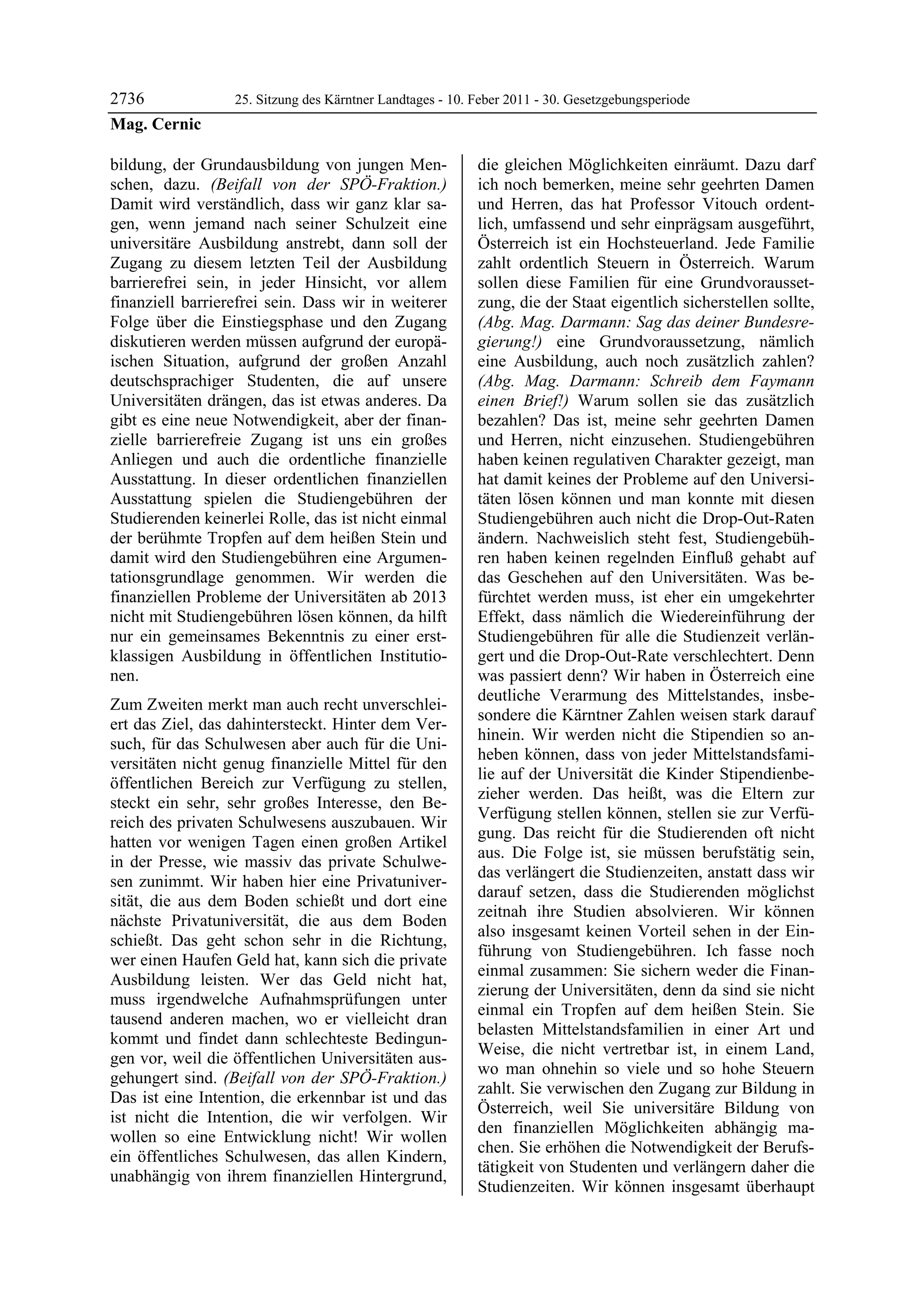2736              25. Sitzung des Kärntner Landtages - 10. Feber 2011 - 30. Gesetzgebungsperiode
Mag. Cernic

bildung, der Grundausbildung von jungen Men-               die gleichen Möglichkeiten einräumt. Dazu darf
schen, dazu. (Beifall von der SPÖ-Fraktion.)               ich noch bemerken, meine sehr geehrten Damen
Damit wird verständlich, dass wir ganz klar sa-            und Herren, das hat Professor Vitouch ordent-
gen, wenn jemand nach seiner Schulzeit eine                lich, umfassend und sehr einprägsam ausgeführt,
universitäre Ausbildung anstrebt, dann soll der            Österreich ist ein Hochsteuerland. Jede Familie
Zugang zu diesem letzten Teil der Ausbildung               zahlt ordentlich Steuern in Österreich. Warum
barrierefrei sein, in jeder Hinsicht, vor allem            sollen diese Familien für eine Grundvorausset-
finanziell barrierefrei sein. Dass wir in weiterer         zung, die der Staat eigentlich sicherstellen sollte,
Folge über die Einstiegsphase und den Zugang               (Abg. Mag. Darmann: Sag das deiner Bundesre-
diskutieren werden müssen aufgrund der europä-             gierung!) eine Grundvoraussetzung, nämlich
ischen Situation, aufgrund der großen Anzahl               eine Ausbildung, auch noch zusätzlich zahlen?
deutschsprachiger Studenten, die auf unsere                (Abg. Mag. Darmann: Schreib dem Faymann
Universitäten drängen, das ist etwas anderes. Da           einen Brief!) Warum sollen sie das zusätzlich
gibt es eine neue Notwendigkeit, aber der finan-           bezahlen? Das ist, meine sehr geehrten Damen
zielle barrierefreie Zugang ist uns ein großes             und Herren, nicht einzusehen. Studiengebühren
Anliegen und auch die ordentliche finanzielle              haben keinen regulativen Charakter gezeigt, man
Ausstattung. In dieser ordentlichen finanziellen           hat damit keines der Probleme auf den Universi-
Ausstattung spielen die Studiengebühren der                täten lösen können und man konnte mit diesen
Studierenden keinerlei Rolle, das ist nicht einmal         Studiengebühren auch nicht die Drop-Out-Raten
der berühmte Tropfen auf dem heißen Stein und              ändern. Nachweislich steht fest, Studiengebüh-
damit wird den Studiengebühren eine Argumen-               ren haben keinen regelnden Einfluß gehabt auf
tationsgrundlage genommen. Wir werden die                  das Geschehen auf den Universitäten. Was be-
finanziellen Probleme der Universitäten ab 2013            fürchtet werden muss, ist eher ein umgekehrter
nicht mit Studiengebühren lösen können, da hilft           Effekt, dass nämlich die Wiedereinführung der
nur ein gemeinsames Bekenntnis zu einer erst-              Studiengebühren für alle die Studienzeit verlän-
klassigen Ausbildung in öffentlichen Institutio-           gert und die Drop-Out-Rate verschlechtert. Denn
nen.                                                       was passiert denn? Wir haben in Österreich eine
                                                           deutliche Verarmung des Mittelstandes, insbe-
Zum Zweiten merkt man auch recht unverschlei-
                                                           sondere die Kärntner Zahlen weisen stark darauf
ert das Ziel, das dahintersteckt. Hinter dem Ver-
                                                           hinein. Wir werden nicht die Stipendien so an-
such, für das Schulwesen aber auch für die Uni-
                                                           heben können, dass von jeder Mittelstandsfami-
versitäten nicht genug finanzielle Mittel für den
                                                           lie auf der Universität die Kinder Stipendienbe-
öffentlichen Bereich zur Verfügung zu stellen,
                                                           zieher werden. Das heißt, was die Eltern zur
steckt ein sehr, sehr großes Interesse, den Be-
                                                           Verfügung stellen können, stellen sie zur Verfü-
reich des privaten Schulwesens auszubauen. Wir
                                                           gung. Das reicht für die Studierenden oft nicht
hatten vor wenigen Tagen einen großen Artikel
                                                           aus. Die Folge ist, sie müssen berufstätig sein,
in der Presse, wie massiv das private Schulwe-
                                                           das verlängert die Studienzeiten, anstatt dass wir
sen zunimmt. Wir haben hier eine Privatuniver-
                                                           darauf setzen, dass die Studierenden möglichst
sität, die aus dem Boden schießt und dort eine
                                                           zeitnah ihre Studien absolvieren. Wir können
nächste Privatuniversität, die aus dem Boden
                                                           also insgesamt keinen Vorteil sehen in der Ein-
schießt. Das geht schon sehr in die Richtung,
                                                           führung von Studiengebühren. Ich fasse noch
wer einen Haufen Geld hat, kann sich die private
                                                           einmal zusammen: Sie sichern weder die Finan-
Ausbildung leisten. Wer das Geld nicht hat,
                                                           zierung der Universitäten, denn da sind sie nicht
muss irgendwelche Aufnahmsprüfungen unter
                                                           einmal ein Tropfen auf dem heißen Stein. Sie
tausend anderen machen, wo er vielleicht dran
                                                           belasten Mittelstandsfamilien in einer Art und
kommt und findet dann schlechteste Bedingun-
                                                           Weise, die nicht vertretbar ist, in einem Land,
gen vor, weil die öffentlichen Universitäten aus-
                                                           wo man ohnehin so viele und so hohe Steuern
gehungert sind. (Beifall von der SPÖ-Fraktion.)
                                                           zahlt. Sie verwischen den Zugang zur Bildung in
Das ist eine Intention, die erkennbar ist und das
                                                           Österreich, weil Sie universitäre Bildung von
ist nicht die Intention, die wir verfolgen. Wir
                                                           den finanziellen Möglichkeiten abhängig ma-
wollen so eine Entwicklung nicht! Wir wollen
                                                           chen. Sie erhöhen die Notwendigkeit der Berufs-
ein öffentliches Schulwesen, das allen Kindern,
                                                           tätigkeit von Studenten und verlängern daher die
unabhängig von ihrem finanziellen Hintergrund,
                                                           Studienzeiten. Wir können insgesamt überhaupt
 