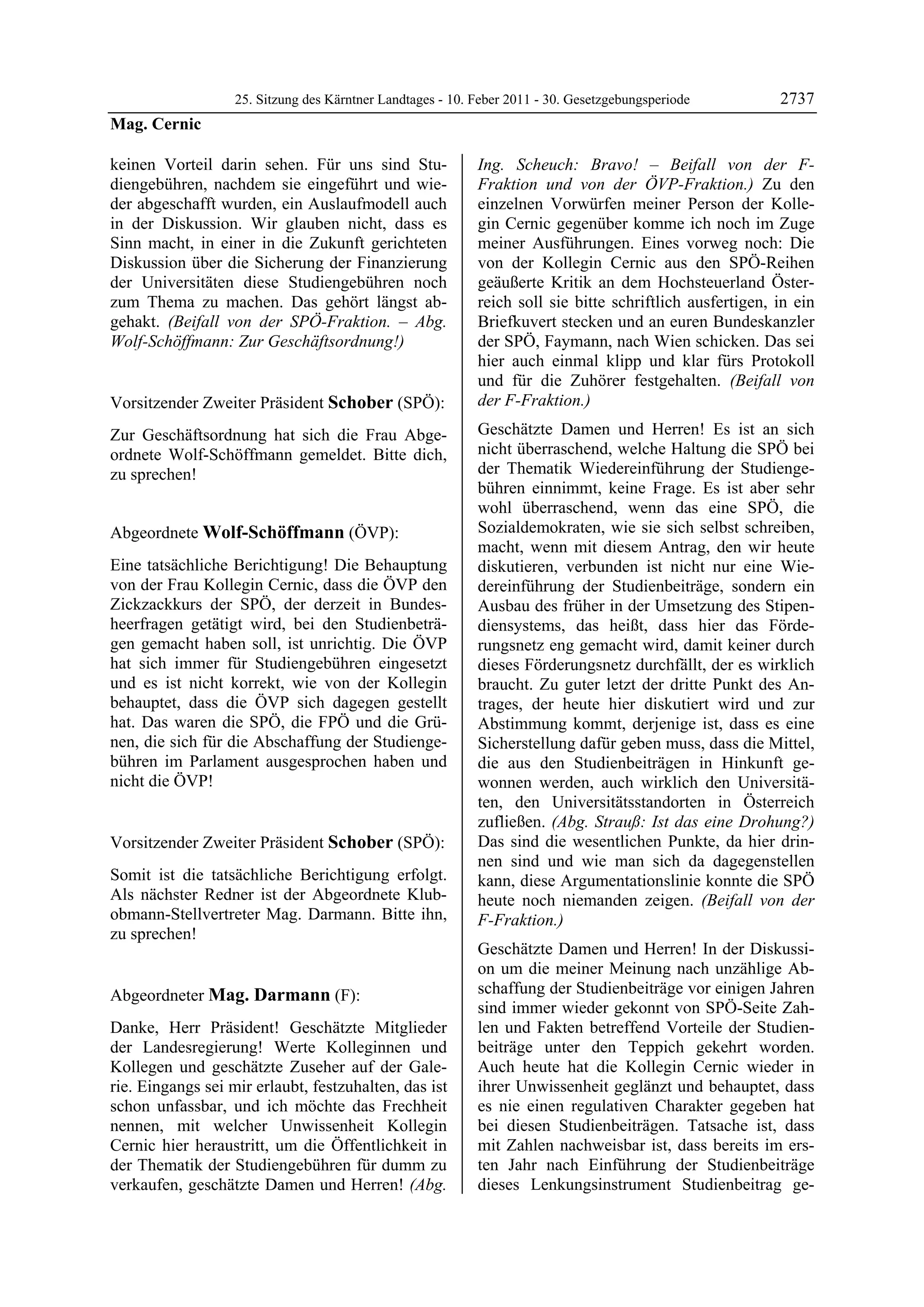25. Sitzung des Kärntner Landtages - 10. Feber 2011 - 30. Gesetzgebungsperiode         2737
Mag. Cernic

keinen Vorteil darin sehen. Für uns sind Stu-               Ing. Scheuch: Bravo! – Beifall von der F-
diengebühren, nachdem sie eingeführt und wie-               Fraktion und von der ÖVP-Fraktion.) Zu den
der abgeschafft wurden, ein Auslaufmodell auch              einzelnen Vorwürfen meiner Person der Kolle-
in der Diskussion. Wir glauben nicht, dass es               gin Cernic gegenüber komme ich noch im Zuge
Sinn macht, in einer in die Zukunft gerichteten             meiner Ausführungen. Eines vorweg noch: Die
Diskussion über die Sicherung der Finanzierung              von der Kollegin Cernic aus den SPÖ-Reihen
der Universitäten diese Studiengebühren noch                geäußerte Kritik an dem Hochsteuerland Öster-
zum Thema zu machen. Das gehört längst ab-                  reich soll sie bitte schriftlich ausfertigen, in ein
gehakt. (Beifall von der SPÖ-Fraktion. – Abg.               Briefkuvert stecken und an euren Bundeskanzler
Wolf-Schöffmann: Zur Geschäftsordnung!)
Mag. Cernic
                                                            der SPÖ, Faymann, nach Wien schicken. Das sei
                                                            hier auch einmal klipp und klar fürs Protokoll
                                                            und für die Zuhörer festgehalten. (Beifall von
Vorsitzender Zweiter Präsident Schober (SPÖ):               der F-Fraktion.)
Schober

Zur Geschäftsordnung hat sich die Frau Abge-                Geschätzte Damen und Herren! Es ist an sich
ordnete Wolf-Schöffmann gemeldet. Bitte dich,               nicht überraschend, welche Haltung die SPÖ bei
zu sprechen!                                                der Thematik Wiedereinführung der Studienge-
Schober
                                                            bühren einnimmt, keine Frage. Es ist aber sehr
                                                            wohl überraschend, wenn das eine SPÖ, die
Abgeordnete Wolf-Schöffmann (ÖVP):                          Sozialdemokraten, wie sie sich selbst schreiben,
Wolf-Schöffmann                                             macht, wenn mit diesem Antrag, den wir heute
Eine tatsächliche Berichtigung! Die Behauptung              diskutieren, verbunden ist nicht nur eine Wie-
von der Frau Kollegin Cernic, dass die ÖVP den              dereinführung der Studienbeiträge, sondern ein
Zickzackkurs der SPÖ, der derzeit in Bundes-                Ausbau des früher in der Umsetzung des Stipen-
heerfragen getätigt wird, bei den Studienbeträ-             diensystems, das heißt, dass hier das Förde-
gen gemacht haben soll, ist unrichtig. Die ÖVP              rungsnetz eng gemacht wird, damit keiner durch
hat sich immer für Studiengebühren eingesetzt               dieses Förderungsnetz durchfällt, der es wirklich
und es ist nicht korrekt, wie von der Kollegin              braucht. Zu guter letzt der dritte Punkt des An-
behauptet, dass die ÖVP sich dagegen gestellt               trages, der heute hier diskutiert wird und zur
hat. Das waren die SPÖ, die FPÖ und die Grü-                Abstimmung kommt, derjenige ist, dass es eine
nen, die sich für die Abschaffung der Studienge-            Sicherstellung dafür geben muss, dass die Mittel,
bühren im Parlament ausgesprochen haben und                 die aus den Studienbeiträgen in Hinkunft ge-
nicht die ÖVP!
Wolf-Schöffmann
                                                            wonnen werden, auch wirklich den Universitä-
                                                            ten, den Universitätsstandorten in Österreich
                                                            zufließen. (Abg. Strauß: Ist das eine Drohung?)
Vorsitzender Zweiter Präsident Schober (SPÖ):               Das sind die wesentlichen Punkte, da hier drin-
Schober                                                     nen sind und wie man sich da dagegenstellen
Somit ist die tatsächliche Berichtigung erfolgt.            kann, diese Argumentationslinie konnte die SPÖ
Als nächster Redner ist der Abgeordnete Klub-               heute noch niemanden zeigen. (Beifall von der
obmann-Stellvertreter Mag. Darmann. Bitte ihn,              F-Fraktion.)
zu sprechen!
Schober
                                                            Geschätzte Damen und Herren! In der Diskussi-
                                                            on um die meiner Meinung nach unzählige Ab-
Abgeordneter Mag. Darmann (F):                              schaffung der Studienbeiträge vor einigen Jahren
Mag. Darmann
                                                            sind immer wieder gekonnt von SPÖ-Seite Zah-
Danke, Herr Präsident! Geschätzte Mitglieder                len und Fakten betreffend Vorteile der Studien-
der Landesregierung! Werte Kolleginnen und                  beiträge unter den Teppich gekehrt worden.
Kollegen und geschätzte Zuseher auf der Gale-               Auch heute hat die Kollegin Cernic wieder in
rie. Eingangs sei mir erlaubt, festzuhalten, das ist        ihrer Unwissenheit geglänzt und behauptet, dass
schon unfassbar, und ich möchte das Frechheit               es nie einen regulativen Charakter gegeben hat
nennen, mit welcher Unwissenheit Kollegin                   bei diesen Studienbeiträgen. Tatsache ist, dass
Cernic hier heraustritt, um die Öffentlichkeit in           mit Zahlen nachweisbar ist, dass bereits im ers-
der Thematik der Studiengebühren für dumm zu                ten Jahr nach Einführung der Studienbeiträge
verkaufen, geschätzte Damen und Herren! (Abg.               dieses Lenkungsinstrument Studienbeitrag ge-
 