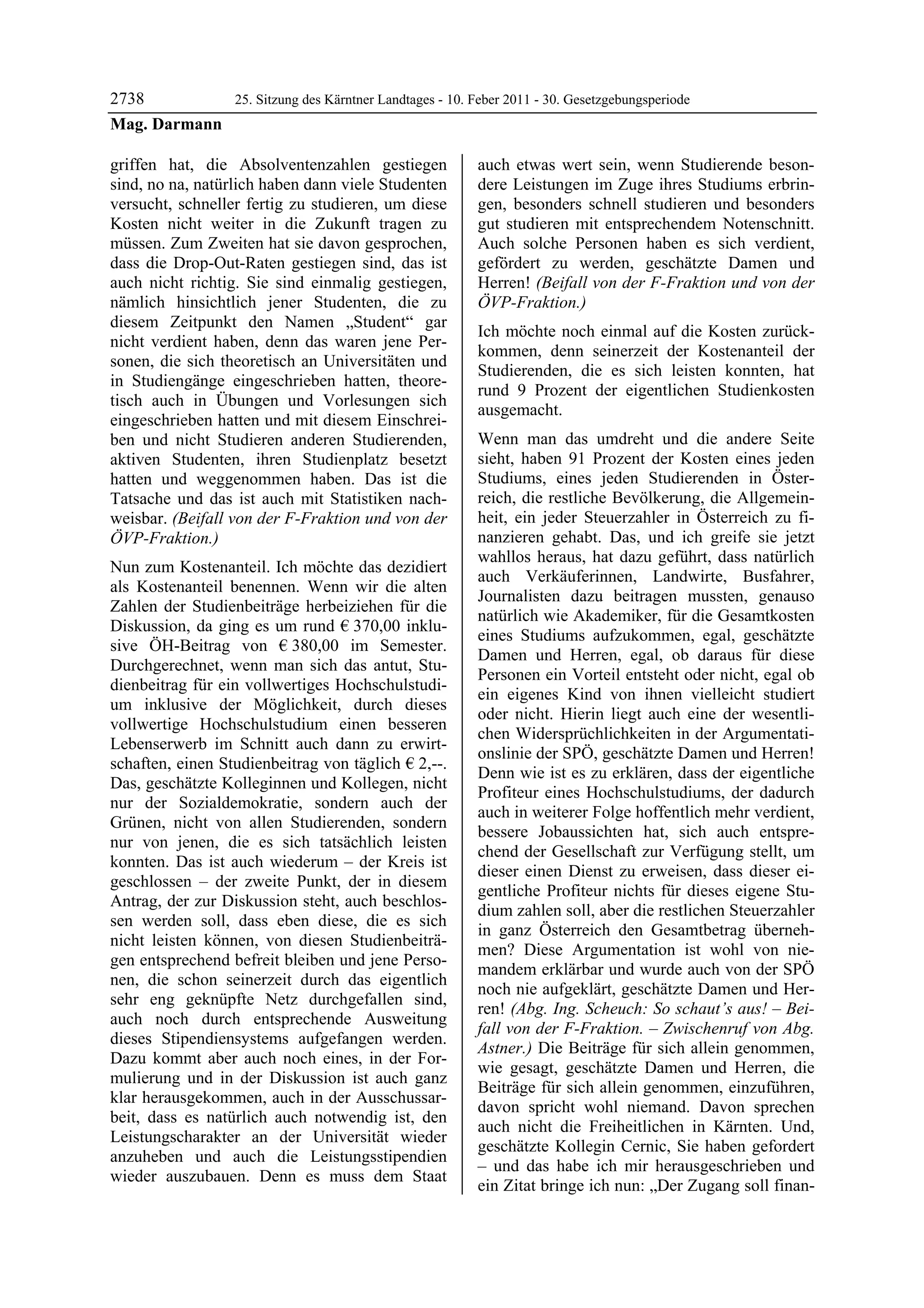 2738         25. Sitzung des Kärntner Landtages - 10. Feber 2011 - 30. Gesetzgebungsperiode
Mag. Darmann

griffen hat, die Absolventenzahlen gestiegen             auch etwas wert sein, wenn Studierende beson-
sind, no na, natürlich haben dann viele Studenten        dere Leistungen im Zuge ihres Studiums erbrin-
versucht, schneller fertig zu studieren, um diese        gen, besonders schnell studieren und besonders
Kosten nicht weiter in die Zukunft tragen zu             gut studieren mit entsprechendem Notenschnitt.
müssen. Zum Zweiten hat sie davon gesprochen,            Auch solche Personen haben es sich verdient,
dass die Drop-Out-Raten gestiegen sind, das ist          gefördert zu werden, geschätzte Damen und
auch nicht richtig. Sie sind einmalig gestiegen,         Herren! (Beifall von der F-Fraktion und von der
nämlich hinsichtlich jener Studenten, die zu             ÖVP-Fraktion.)
diesem Zeitpunkt den Namen „Student“ gar
                                                         Ich möchte noch einmal auf die Kosten zurück-
nicht verdient haben, denn das waren jene Per-
                                                         kommen, denn seinerzeit der Kostenanteil der
sonen, die sich theoretisch an Universitäten und
                                                         Studierenden, die es sich leisten konnten, hat
in Studiengänge eingeschrieben hatten, theore-
                                                         rund 9 Prozent der eigentlichen Studienkosten
tisch auch in Übungen und Vorlesungen sich
                                                         ausgemacht.
eingeschrieben hatten und mit diesem Einschrei-
ben und nicht Studieren anderen Studierenden,            Wenn man das umdreht und die andere Seite
aktiven Studenten, ihren Studienplatz besetzt            sieht, haben 91 Prozent der Kosten eines jeden
hatten und weggenommen haben. Das ist die                Studiums, eines jeden Studierenden in Öster-
Tatsache und das ist auch mit Statistiken nach-          reich, die restliche Bevölkerung, die Allgemein-
weisbar. (Beifall von der F-Fraktion und von der         heit, ein jeder Steuerzahler in Österreich zu fi-
ÖVP-Fraktion.)                                           nanzieren gehabt. Das, und ich greife sie jetzt
                                                         wahllos heraus, hat dazu geführt, dass natürlich
Nun zum Kostenanteil. Ich möchte das dezidiert
                                                         auch Verkäuferinnen, Landwirte, Busfahrer,
als Kostenanteil benennen. Wenn wir die alten
                                                         Journalisten dazu beitragen mussten, genauso
Zahlen der Studienbeiträge herbeiziehen für die
                                                         natürlich wie Akademiker, für die Gesamtkosten
Diskussion, da ging es um rund € 370,00 inklu-
                                                         eines Studiums aufzukommen, egal, geschätzte
sive ÖH-Beitrag von € 380,00 im Semester.
                                                         Damen und Herren, egal, ob daraus für diese
Durchgerechnet, wenn man sich das antut, Stu-
                                                         Personen ein Vorteil entsteht oder nicht, egal ob
dienbeitrag für ein vollwertiges Hochschulstudi-
                                                         ein eigenes Kind von ihnen vielleicht studiert
um inklusive der Möglichkeit, durch dieses
                                                         oder nicht. Hierin liegt auch eine der wesentli-
vollwertige Hochschulstudium einen besseren
                                                         chen Widersprüchlichkeiten in der Argumentati-
Lebenserwerb im Schnitt auch dann zu erwirt-
                                                         onslinie der SPÖ, geschätzte Damen und Herren!
schaften, einen Studienbeitrag von täglich € 2,--.
                                                         Denn wie ist es zu erklären, dass der eigentliche
Das, geschätzte Kolleginnen und Kollegen, nicht
                                                         Profiteur eines Hochschulstudiums, der dadurch
nur der Sozialdemokratie, sondern auch der
                                                         auch in weiterer Folge hoffentlich mehr verdient,
Grünen, nicht von allen Studierenden, sondern
                                                         bessere Jobaussichten hat, sich auch entspre-
nur von jenen, die es sich tatsächlich leisten
                                                         chend der Gesellschaft zur Verfügung stellt, um
konnten. Das ist auch wiederum – der Kreis ist
                                                         dieser einen Dienst zu erweisen, dass dieser ei-
geschlossen – der zweite Punkt, der in diesem
                                                         gentliche Profiteur nichts für dieses eigene Stu-
Antrag, der zur Diskussion steht, auch beschlos-
                                                         dium zahlen soll, aber die restlichen Steuerzahler
sen werden soll, dass eben diese, die es sich
                                                         in ganz Österreich den Gesamtbetrag überneh-
nicht leisten können, von diesen Studienbeiträ-
                                                         men? Diese Argumentation ist wohl von nie-
gen entsprechend befreit bleiben und jene Perso-
                                                         mandem erklärbar und wurde auch von der SPÖ
nen, die schon seinerzeit durch das eigentlich
                                                         noch nie aufgeklärt, geschätzte Damen und Her-
sehr eng geknüpfte Netz durchgefallen sind,
                                                         ren! (Abg. Ing. Scheuch: So schaut’s aus! – Bei-
auch noch durch entsprechende Ausweitung
                                                         fall von der F-Fraktion. – Zwischenruf von Abg.
dieses Stipendiensystems aufgefangen werden.
                                                         Astner.) Die Beiträge für sich allein genommen,
Dazu kommt aber auch noch eines, in der For-
                                                         wie gesagt, geschätzte Damen und Herren, die
mulierung und in der Diskussion ist auch ganz
                                                         Beiträge für sich allein genommen, einzuführen,
klar herausgekommen, auch in der Ausschussar-
                                                         davon spricht wohl niemand. Davon sprechen
beit, dass es natürlich auch notwendig ist, den
                                                         auch nicht die Freiheitlichen in Kärnten. Und,
Leistungscharakter an der Universität wieder
                                                         geschätzte Kollegin Cernic, Sie haben gefordert
anzuheben und auch die Leistungsstipendien
                                                         – und das habe ich mir herausgeschrieben und
wieder auszubauen. Denn es muss dem Staat
                                                         ein Zitat bringe ich nun: „Der Zugang soll finan-
 
