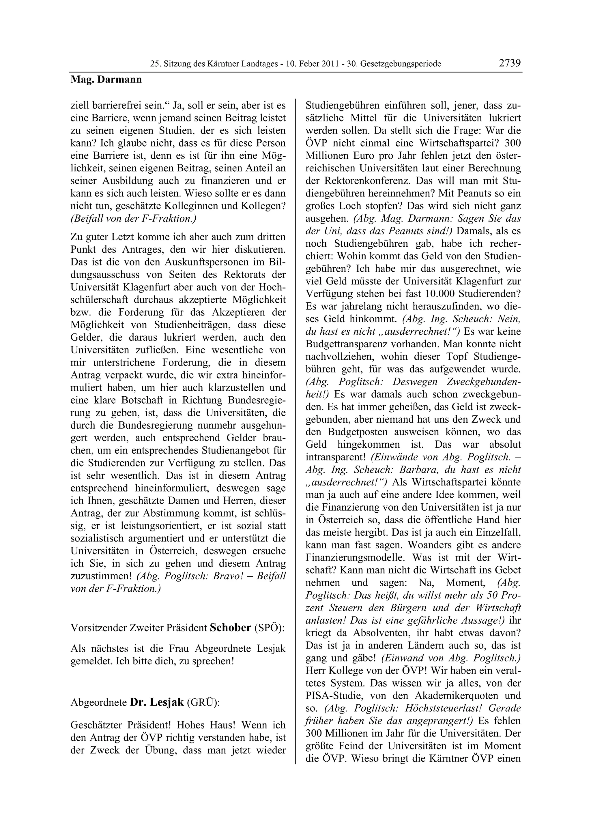 25. Sitzung des Kärntner Landtages - 10. Feber 2011 - 30. Gesetzgebungsperiode        2739
Mag. Darmann

ziell barrierefrei sein.“ Ja, soll er sein, aber ist es      Studiengebühren einführen soll, jener, dass zu-
eine Barriere, wenn jemand seinen Beitrag leistet            sätzliche Mittel für die Universitäten lukriert
zu seinen eigenen Studien, der es sich leisten               werden sollen. Da stellt sich die Frage: War die
kann? Ich glaube nicht, dass es für diese Person             ÖVP nicht einmal eine Wirtschaftspartei? 300
eine Barriere ist, denn es ist für ihn eine Mög-             Millionen Euro pro Jahr fehlen jetzt den öster-
lichkeit, seinen eigenen Beitrag, seinen Anteil an           reichischen Universitäten laut einer Berechnung
seiner Ausbildung auch zu finanzieren und er                 der Rektorenkonferenz. Das will man mit Stu-
kann es sich auch leisten. Wieso sollte er es dann           diengebühren hereinnehmen? Mit Peanuts so ein
nicht tun, geschätzte Kolleginnen und Kollegen?              großes Loch stopfen? Das wird sich nicht ganz
(Beifall von der F-Fraktion.)                                ausgehen. (Abg. Mag. Darmann: Sagen Sie das
                                                             der Uni, dass das Peanuts sind!) Damals, als es
Zu guter Letzt komme ich aber auch zum dritten
                                                             noch Studiengebühren gab, habe ich recher-
Punkt des Antrages, den wir hier diskutieren.
                                                             chiert: Wohin kommt das Geld von den Studien-
Das ist die von den Auskunftspersonen im Bil-
                                                             gebühren? Ich habe mir das ausgerechnet, wie
dungsausschuss von Seiten des Rektorats der
                                                             viel Geld müsste der Universität Klagenfurt zur
Universität Klagenfurt aber auch von der Hoch-
                                                             Verfügung stehen bei fast 10.000 Studierenden?
schülerschaft durchaus akzeptierte Möglichkeit
                                                             Es war jahrelang nicht herauszufinden, wo die-
bzw. die Forderung für das Akzeptieren der
                                                             ses Geld hinkommt. (Abg. Ing. Scheuch: Nein,
Möglichkeit von Studienbeiträgen, dass diese
                                                             du hast es nicht „ausderrechnet!“) Es war keine
Gelder, die daraus lukriert werden, auch den
                                                             Budgettransparenz vorhanden. Man konnte nicht
Universitäten zufließen. Eine wesentliche von
                                                             nachvollziehen, wohin dieser Topf Studienge-
mir unterstrichene Forderung, die in diesem
                                                             bühren geht, für was das aufgewendet wurde.
Antrag verpackt wurde, die wir extra hineinfor-
                                                             (Abg. Poglitsch: Deswegen Zweckgebunden-
muliert haben, um hier auch klarzustellen und
                                                             heit!) Es war damals auch schon zweckgebun-
eine klare Botschaft in Richtung Bundesregie-
                                                             den. Es hat immer geheißen, das Geld ist zweck-
rung zu geben, ist, dass die Universitäten, die
                                                             gebunden, aber niemand hat uns den Zweck und
durch die Bundesregierung nunmehr ausgehun-
                                                             den Budgetposten ausweisen können, wo das
gert werden, auch entsprechend Gelder brau-
                                                             Geld hingekommen ist. Das war absolut
chen, um ein entsprechendes Studienangebot für
                                                             intransparent! (Einwände von Abg. Poglitsch. –
die Studierenden zur Verfügung zu stellen. Das
                                                             Abg. Ing. Scheuch: Barbara, du hast es nicht
ist sehr wesentlich. Das ist in diesem Antrag
                                                             „ausderrechnet!“) Als Wirtschaftspartei könnte
entsprechend hineinformuliert, deswegen sage
                                                             man ja auch auf eine andere Idee kommen, weil
ich Ihnen, geschätzte Damen und Herren, dieser
                                                             die Finanzierung von den Universitäten ist ja nur
Antrag, der zur Abstimmung kommt, ist schlüs-
                                                             in Österreich so, dass die öffentliche Hand hier
sig, er ist leistungsorientiert, er ist sozial statt
                                                             das meiste hergibt. Das ist ja auch ein Einzelfall,
sozialistisch argumentiert und er unterstützt die
                                                             kann man fast sagen. Woanders gibt es andere
Universitäten in Österreich, deswegen ersuche
                                                             Finanzierungsmodelle. Was ist mit der Wirt-
ich Sie, in sich zu gehen und diesem Antrag
                                                             schaft? Kann man nicht die Wirtschaft ins Gebet
zuzustimmen! (Abg. Poglitsch: Bravo! – Beifall
                                                             nehmen und sagen: Na, Moment, (Abg.
von der F-Fraktion.)
Mag. Darmann
                                                             Poglitsch: Das heißt, du willst mehr als 50 Pro-
                                                             zent Steuern den Bürgern und der Wirtschaft
                                                             anlasten! Das ist eine gefährliche Aussage!) ihr
Vorsitzender Zweiter Präsident Schober (SPÖ):                kriegt da Absolventen, ihr habt etwas davon?
Schober

Als nächstes ist die Frau Abgeordnete Lesjak                 Das ist ja in anderen Ländern auch so, das ist
gemeldet. Ich bitte dich, zu sprechen!                       gang und gäbe! (Einwand von Abg. Poglitsch.)
Schober
                                                             Herr Kollege von der ÖVP! Wir haben ein veral-
                                                             tetes System. Das wissen wir ja alles, von der
                                                             PISA-Studie, von den Akademikerquoten und
Abgeordnete Dr. Lesjak (GRÜ):
Dr. Lesjak
                                                             so. (Abg. Poglitsch: Höchststeuerlast! Gerade
Dr. Lesjak
Dr. Lesjak

Geschätzter Präsident! Hohes Haus! Wenn ich                  früher haben Sie das angeprangert!) Es fehlen
den Antrag der ÖVP richtig verstanden habe, ist              300 Millionen im Jahr für die Universitäten. Der
der Zweck der Übung, dass man jetzt wieder                   größte Feind der Universitäten ist im Moment
                                                             die ÖVP. Wieso bringt die Kärntner ÖVP einen
 