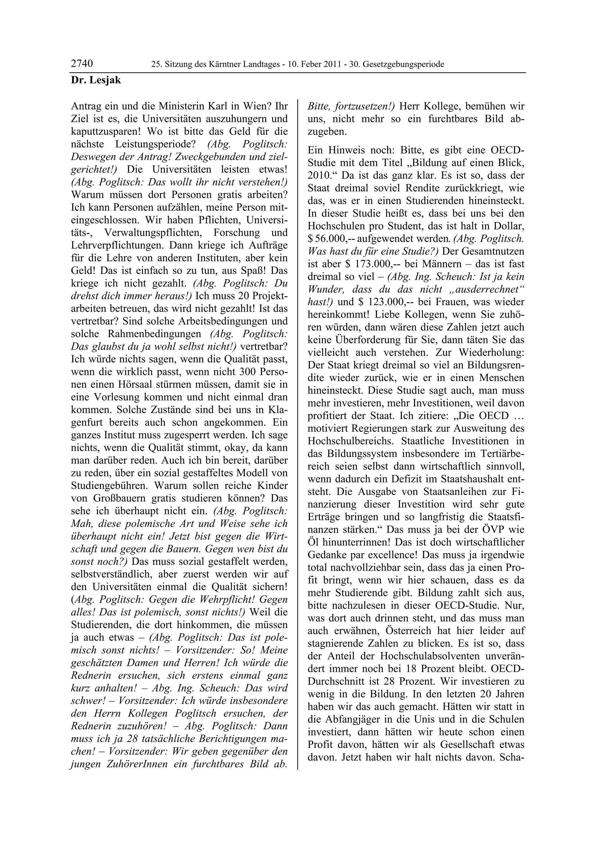 2740              25. Sitzung des Kärntner Landtages - 10. Feber 2011 - 30. Gesetzgebungsperiode
Dr. Lesjak

Antrag ein und die Ministerin Karl in Wien? Ihr            Bitte, fortzusetzen!) Herr Kollege, bemühen wir
Ziel ist es, die Universitäten auszuhungern und            uns, nicht mehr so ein furchtbares Bild ab-
kaputtzusparen! Wo ist bitte das Geld für die              zugeben.
nächste Leistungsperiode? (Abg. Poglitsch:
                                                           Ein Hinweis noch: Bitte, es gibt eine OECD-
Deswegen der Antrag! Zweckgebunden und ziel-
                                                           Studie mit dem Titel „Bildung auf einen Blick,
gerichtet!) Die Universitäten leisten etwas!
                                                           2010.“ Da ist das ganz klar. Es ist so, dass der
(Abg. Poglitsch: Das wollt ihr nicht verstehen!)
                                                           Staat dreimal soviel Rendite zurückkriegt, wie
Warum müssen dort Personen gratis arbeiten?
                                                           das, was er in einen Studierenden hineinsteckt.
Ich kann Personen aufzählen, meine Person mit-
                                                           In dieser Studie heißt es, dass bei uns bei den
eingeschlossen. Wir haben Pflichten, Universi-
                                                           Hochschulen pro Student, das ist halt in Dollar,
täts-, Verwaltungspflichten, Forschung und
                                                           $ 56.000,-- aufgewendet werden. (Abg. Poglitsch.
Lehrverpflichtungen. Dann kriege ich Aufträge
                                                           Was hast du für eine Studie?) Der Gesamtnutzen
für die Lehre von anderen Instituten, aber kein
                                                           ist aber $ 173.000,-- bei Männern – das ist fast
Geld! Das ist einfach so zu tun, aus Spaß! Das
                                                           dreimal so viel – (Abg. Ing. Scheuch: Ist ja kein
kriege ich nicht gezahlt. (Abg. Poglitsch: Du
                                                           Wunder, dass du das nicht „ausderrechnet“
drehst dich immer heraus!) Ich muss 20 Projekt-
                                                           hast!) und $ 123.000,-- bei Frauen, was wieder
arbeiten betreuen, das wird nicht gezahlt! Ist das
                                                           hereinkommt! Liebe Kollegen, wenn Sie zuhö-
vertretbar? Sind solche Arbeitsbedingungen und
                                                           ren würden, dann wären diese Zahlen jetzt auch
solche Rahmenbedingungen (Abg. Poglitsch:
                                                           keine Überforderung für Sie, dann täten Sie das
Das glaubst du ja wohl selbst nicht!) vertretbar?
                                                           vielleicht auch verstehen. Zur Wiederholung:
Ich würde nichts sagen, wenn die Qualität passt,
                                                           Der Staat kriegt dreimal so viel an Bildungsren-
wenn die wirklich passt, wenn nicht 300 Perso-
                                                           dite wieder zurück, wie er in einen Menschen
nen einen Hörsaal stürmen müssen, damit sie in
                                                           hineinsteckt. Diese Studie sagt auch, man muss
eine Vorlesung kommen und nicht einmal dran
                                                           mehr investieren, mehr Investitionen, weil davon
kommen. Solche Zustände sind bei uns in Kla-
                                                           profitiert der Staat. Ich zitiere: „Die OECD …
genfurt bereits auch schon angekommen. Ein
                                                           motiviert Regierungen stark zur Ausweitung des
ganzes Institut muss zugesperrt werden. Ich sage
                                                           Hochschulbereichs. Staatliche Investitionen in
nichts, wenn die Qualität stimmt, okay, da kann
                                                           das Bildungssystem insbesondere im Tertiärbe-
man darüber reden. Auch ich bin bereit, darüber
                                                           reich seien selbst dann wirtschaftlich sinnvoll,
zu reden, über ein sozial gestaffeltes Modell von
                                                           wenn dadurch ein Defizit im Staatshaushalt ent-
Studiengebühren. Warum sollen reiche Kinder
                                                           steht. Die Ausgabe von Staatsanleihen zur Fi-
von Großbauern gratis studieren können? Das
                                                           nanzierung dieser Investition wird sehr gute
sehe ich überhaupt nicht ein. (Abg. Poglitsch:
                                                           Erträge bringen und so langfristig die Staatsfi-
Mah, diese polemische Art und Weise sehe ich
                                                           nanzen stärken.“ Das muss ja bei der ÖVP wie
überhaupt nicht ein! Jetzt bist gegen die Wirt-
                                                           Öl hinunterrinnen! Das ist doch wirtschaftlicher
schaft und gegen die Bauern. Gegen wen bist du
                                                           Gedanke par excellence! Das muss ja irgendwie
sonst noch?) Das muss sozial gestaffelt werden,
                                                           total nachvollziehbar sein, dass das ja einen Pro-
selbstverständlich, aber zuerst werden wir auf
                                                           fit bringt, wenn wir hier schauen, dass es da
den Universitäten einmal die Qualität sichern!
                                                           mehr Studierende gibt. Bildung zahlt sich aus,
(Abg. Poglitsch: Gegen die Wehrpflicht! Gegen
                                                           bitte nachzulesen in dieser OECD-Studie. Nur,
alles! Das ist polemisch, sonst nichts!) Weil die
                                                           was dort auch drinnen steht, und das muss man
Studierenden, die dort hinkommen, die müssen
                                                           auch erwähnen, Österreich hat hier leider auf
ja auch etwas – (Abg. Poglitsch: Das ist pole-
                                                           stagnierende Zahlen zu blicken. Es ist so, dass
misch sonst nichts! – Vorsitzender: So! Meine
                                                           der Anteil der Hochschulabsolventen unverän-
geschätzten Damen und Herren! Ich würde die
                                                           dert immer noch bei 18 Prozent bleibt. OECD-
Rednerin ersuchen, sich erstens einmal ganz
                                                           Durchschnitt ist 28 Prozent. Wir investieren zu
kurz anhalten! – Abg. Ing. Scheuch: Das wird
                                                           wenig in die Bildung. In den letzten 20 Jahren
schwer! – Vorsitzender: Ich würde insbesondere
                                                           haben wir das auch gemacht. Hätten wir statt in
den Herrn Kollegen Poglitsch ersuchen, der
                                                           die Abfangjäger in die Unis und in die Schulen
Rednerin zuzuhören! – Abg. Poglitsch: Dann
                                                           investiert, dann hätten wir heute schon einen
muss ich ja 28 tatsächliche Berichtigungen ma-
                                                           Profit davon, hätten wir als Gesellschaft etwas
chen! – Vorsitzender: Wir geben gegenüber den
                                                           davon. Jetzt haben wir halt nichts davon. Scha-
jungen ZuhörerInnen ein furchtbares Bild ab.
 
