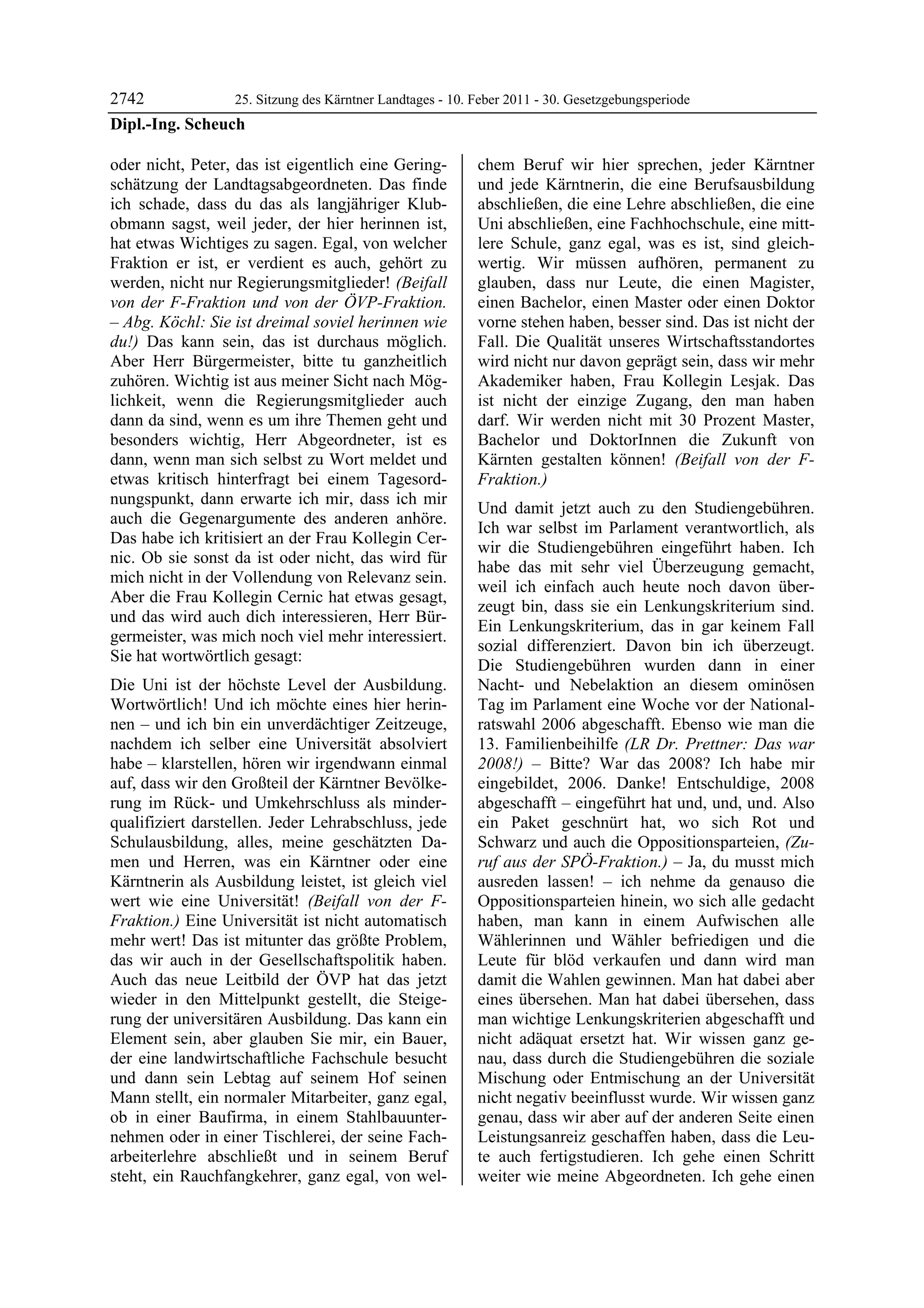 2742             25. Sitzung des Kärntner Landtages - 10. Feber 2011 - 30. Gesetzgebungsperiode
Dipl.-Ing. Scheuch

oder nicht, Peter, das ist eigentlich eine Gering-          chem Beruf wir hier sprechen, jeder Kärntner
schätzung der Landtagsabgeordneten. Das finde               und jede Kärntnerin, die eine Berufsausbildung
ich schade, dass du das als langjähriger Klub-              abschließen, die eine Lehre abschließen, die eine
obmann sagst, weil jeder, der hier herinnen ist,            Uni abschließen, eine Fachhochschule, eine mitt-
hat etwas Wichtiges zu sagen. Egal, von welcher             lere Schule, ganz egal, was es ist, sind gleich-
Fraktion er ist, er verdient es auch, gehört zu             wertig. Wir müssen aufhören, permanent zu
werden, nicht nur Regierungsmitglieder! (Beifall            glauben, dass nur Leute, die einen Magister,
von der F-Fraktion und von der ÖVP-Fraktion.                einen Bachelor, einen Master oder einen Doktor
– Abg. Köchl: Sie ist dreimal soviel herinnen wie           vorne stehen haben, besser sind. Das ist nicht der
du!) Das kann sein, das ist durchaus möglich.               Fall. Die Qualität unseres Wirtschaftsstandortes
Aber Herr Bürgermeister, bitte tu ganzheitlich              wird nicht nur davon geprägt sein, dass wir mehr
zuhören. Wichtig ist aus meiner Sicht nach Mög-             Akademiker haben, Frau Kollegin Lesjak. Das
lichkeit, wenn die Regierungsmitglieder auch                ist nicht der einzige Zugang, den man haben
dann da sind, wenn es um ihre Themen geht und               darf. Wir werden nicht mit 30 Prozent Master,
besonders wichtig, Herr Abgeordneter, ist es                Bachelor und DoktorInnen die Zukunft von
dann, wenn man sich selbst zu Wort meldet und               Kärnten gestalten können! (Beifall von der F-
etwas kritisch hinterfragt bei einem Tagesord-              Fraktion.)
nungspunkt, dann erwarte ich mir, dass ich mir
                                                            Und damit jetzt auch zu den Studiengebühren.
auch die Gegenargumente des anderen anhöre.
                                                            Ich war selbst im Parlament verantwortlich, als
Das habe ich kritisiert an der Frau Kollegin Cer-
                                                            wir die Studiengebühren eingeführt haben. Ich
nic. Ob sie sonst da ist oder nicht, das wird für
                                                            habe das mit sehr viel Überzeugung gemacht,
mich nicht in der Vollendung von Relevanz sein.
                                                            weil ich einfach auch heute noch davon über-
Aber die Frau Kollegin Cernic hat etwas gesagt,
                                                            zeugt bin, dass sie ein Lenkungskriterium sind.
und das wird auch dich interessieren, Herr Bür-
                                                            Ein Lenkungskriterium, das in gar keinem Fall
germeister, was mich noch viel mehr interessiert.
                                                            sozial differenziert. Davon bin ich überzeugt.
Sie hat wortwörtlich gesagt:
                                                            Die Studiengebühren wurden dann in einer
Die Uni ist der höchste Level der Ausbildung.               Nacht- und Nebelaktion an diesem ominösen
Wortwörtlich! Und ich möchte eines hier herin-              Tag im Parlament eine Woche vor der National-
nen – und ich bin ein unverdächtiger Zeitzeuge,             ratswahl 2006 abgeschafft. Ebenso wie man die
nachdem ich selber eine Universität absolviert              13. Familienbeihilfe (LR Dr. Prettner: Das war
habe – klarstellen, hören wir irgendwann einmal             2008!) – Bitte? War das 2008? Ich habe mir
auf, dass wir den Großteil der Kärntner Bevölke-            eingebildet, 2006. Danke! Entschuldige, 2008
rung im Rück- und Umkehrschluss als minder-                 abgeschafft – eingeführt hat und, und, und. Also
qualifiziert darstellen. Jeder Lehrabschluss, jede          ein Paket geschnürt hat, wo sich Rot und
Schulausbildung, alles, meine geschätzten Da-               Schwarz und auch die Oppositionsparteien, (Zu-
men und Herren, was ein Kärntner oder eine                  ruf aus der SPÖ-Fraktion.) – Ja, du musst mich
Kärntnerin als Ausbildung leistet, ist gleich viel          ausreden lassen! – ich nehme da genauso die
wert wie eine Universität! (Beifall von der F-              Oppositionsparteien hinein, wo sich alle gedacht
Fraktion.) Eine Universität ist nicht automatisch           haben, man kann in einem Aufwischen alle
mehr wert! Das ist mitunter das größte Problem,             Wählerinnen und Wähler befriedigen und die
das wir auch in der Gesellschaftspolitik haben.             Leute für blöd verkaufen und dann wird man
Auch das neue Leitbild der ÖVP hat das jetzt                damit die Wahlen gewinnen. Man hat dabei aber
wieder in den Mittelpunkt gestellt, die Steige-             eines übersehen. Man hat dabei übersehen, dass
rung der universitären Ausbildung. Das kann ein             man wichtige Lenkungskriterien abgeschafft und
Element sein, aber glauben Sie mir, ein Bauer,              nicht adäquat ersetzt hat. Wir wissen ganz ge-
der eine landwirtschaftliche Fachschule besucht             nau, dass durch die Studiengebühren die soziale
und dann sein Lebtag auf seinem Hof seinen                  Mischung oder Entmischung an der Universität
Mann stellt, ein normaler Mitarbeiter, ganz egal,           nicht negativ beeinflusst wurde. Wir wissen ganz
ob in einer Baufirma, in einem Stahlbauunter-               genau, dass wir aber auf der anderen Seite einen
nehmen oder in einer Tischlerei, der seine Fach-            Leistungsanreiz geschaffen haben, dass die Leu-
arbeiterlehre abschließt und in seinem Beruf                te auch fertigstudieren. Ich gehe einen Schritt
steht, ein Rauchfangkehrer, ganz egal, von wel-             weiter wie meine Abgeordneten. Ich gehe einen
 