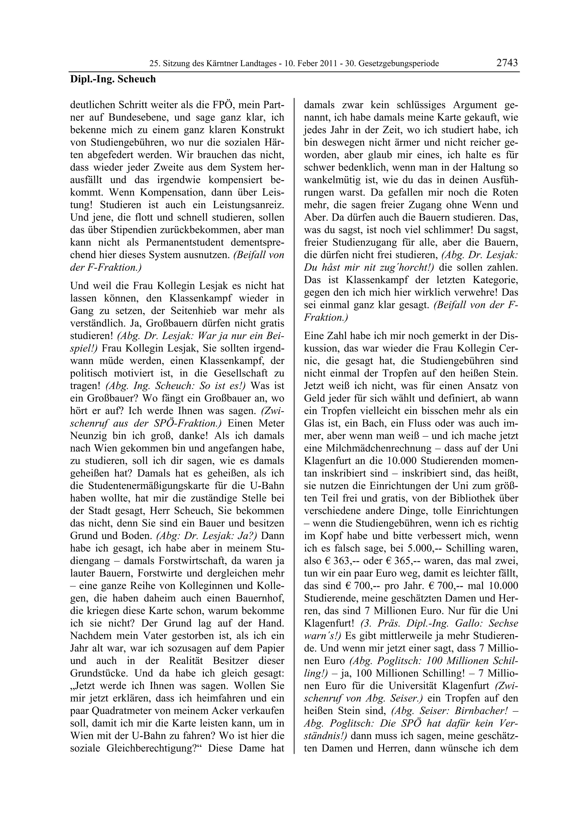 25. Sitzung des Kärntner Landtages - 10. Feber 2011 - 30. Gesetzgebungsperiode        2743
Dipl.-Ing. Scheuch

deutlichen Schritt weiter als die FPÖ, mein Part-          damals zwar kein schlüssiges Argument ge-
ner auf Bundesebene, und sage ganz klar, ich               nannt, ich habe damals meine Karte gekauft, wie
bekenne mich zu einem ganz klaren Konstrukt                jedes Jahr in der Zeit, wo ich studiert habe, ich
von Studiengebühren, wo nur die sozialen Här-              bin deswegen nicht ärmer und nicht reicher ge-
ten abgefedert werden. Wir brauchen das nicht,             worden, aber glaub mir eines, ich halte es für
dass wieder jeder Zweite aus dem System her-               schwer bedenklich, wenn man in der Haltung so
ausfällt und das irgendwie kompensiert be-                 wankelmütig ist, wie du das in deinen Ausfüh-
kommt. Wenn Kompensation, dann über Leis-                  rungen warst. Da gefallen mir noch die Roten
tung! Studieren ist auch ein Leistungsanreiz.              mehr, die sagen freier Zugang ohne Wenn und
Und jene, die flott und schnell studieren, sollen          Aber. Da dürfen auch die Bauern studieren. Das,
das über Stipendien zurückbekommen, aber man               was du sagst, ist noch viel schlimmer! Du sagst,
kann nicht als Permanentstudent dementspre-                freier Studienzugang für alle, aber die Bauern,
chend hier dieses System ausnutzen. (Beifall von           die dürfen nicht frei studieren, (Abg. Dr. Lesjak:
der F-Fraktion.)                                           Du håst mir nit zug´horcht!) die sollen zahlen.
                                                           Das ist Klassenkampf der letzten Kategorie,
Und weil die Frau Kollegin Lesjak es nicht hat
                                                           gegen den ich mich hier wirklich verwehre! Das
lassen können, den Klassenkampf wieder in
                                                           sei einmal ganz klar gesagt. (Beifall von der F-
Gang zu setzen, der Seitenhieb war mehr als
                                                           Fraktion.)
verständlich. Ja, Großbauern dürfen nicht gratis
studieren! (Abg. Dr. Lesjak: War ja nur ein Bei-           Eine Zahl habe ich mir noch gemerkt in der Dis-
spiel!) Frau Kollegin Lesjak, Sie sollten irgend-          kussion, das war wieder die Frau Kollegin Cer-
wann müde werden, einen Klassenkampf, der                  nic, die gesagt hat, die Studiengebühren sind
politisch motiviert ist, in die Gesellschaft zu            nicht einmal der Tropfen auf den heißen Stein.
tragen! (Abg. Ing. Scheuch: So ist es!) Was ist            Jetzt weiß ich nicht, was für einen Ansatz von
ein Großbauer? Wo fängt ein Großbauer an, wo               Geld jeder für sich wählt und definiert, ab wann
hört er auf? Ich werde Ihnen was sagen. (Zwi-              ein Tropfen vielleicht ein bisschen mehr als ein
schenruf aus der SPÖ-Fraktion.) Einen Meter                Glas ist, ein Bach, ein Fluss oder was auch im-
Neunzig bin ich groß, danke! Als ich damals                mer, aber wenn man weiß – und ich mache jetzt
nach Wien gekommen bin und angefangen habe,                eine Milchmädchenrechnung – dass auf der Uni
zu studieren, soll ich dir sagen, wie es damals            Klagenfurt an die 10.000 Studierenden momen-
geheißen hat? Damals hat es geheißen, als ich              tan inskribiert sind – inskribiert sind, das heißt,
die Studentenermäßigungskarte für die U-Bahn               sie nutzen die Einrichtungen der Uni zum größ-
haben wollte, hat mir die zuständige Stelle bei            ten Teil frei und gratis, von der Bibliothek über
der Stadt gesagt, Herr Scheuch, Sie bekommen               verschiedene andere Dinge, tolle Einrichtungen
das nicht, denn Sie sind ein Bauer und besitzen            – wenn die Studiengebühren, wenn ich es richtig
Grund und Boden. (Abg: Dr. Lesjak: Ja?) Dann               im Kopf habe und bitte verbessert mich, wenn
habe ich gesagt, ich habe aber in meinem Stu-              ich es falsch sage, bei 5.000,-- Schilling waren,
diengang – damals Forstwirtschaft, da waren ja             also € 363,-- oder € 365,-- waren, das mal zwei,
lauter Bauern, Forstwirte und dergleichen mehr             tun wir ein paar Euro weg, damit es leichter fällt,
– eine ganze Reihe von Kolleginnen und Kolle-              das sind € 700,-- pro Jahr. € 700,-- mal 10.000
gen, die haben daheim auch einen Bauernhof,                Studierende, meine geschätzten Damen und Her-
die kriegen diese Karte schon, warum bekomme               ren, das sind 7 Millionen Euro. Nur für die Uni
ich sie nicht? Der Grund lag auf der Hand.                 Klagenfurt! (3. Präs. Dipl.-Ing. Gallo: Sechse
Nachdem mein Vater gestorben ist, als ich ein              warn´s!) Es gibt mittlerweile ja mehr Studieren-
Jahr alt war, war ich sozusagen auf dem Papier             de. Und wenn mir jetzt einer sagt, dass 7 Millio-
und auch in der Realität Besitzer dieser                   nen Euro (Abg. Poglitsch: 100 Millionen Schil-
Grundstücke. Und da habe ich gleich gesagt:                ling!) – ja, 100 Millionen Schilling! – 7 Millio-
„Jetzt werde ich Ihnen was sagen. Wollen Sie               nen Euro für die Universität Klagenfurt (Zwi-
mir jetzt erklären, dass ich heimfahren und ein            schenruf von Abg. Seiser.) ein Tropfen auf den
paar Quadratmeter von meinem Acker verkaufen               heißen Stein sind, (Abg. Seiser: Birnbacher! –
soll, damit ich mir die Karte leisten kann, um in          Abg. Poglitsch: Die SPÖ hat dafür kein Ver-
Wien mit der U-Bahn zu fahren? Wo ist hier die             ständnis!) dann muss ich sagen, meine geschätz-
soziale Gleichberechtigung?“ Diese Dame hat                ten Damen und Herren, dann wünsche ich dem
 