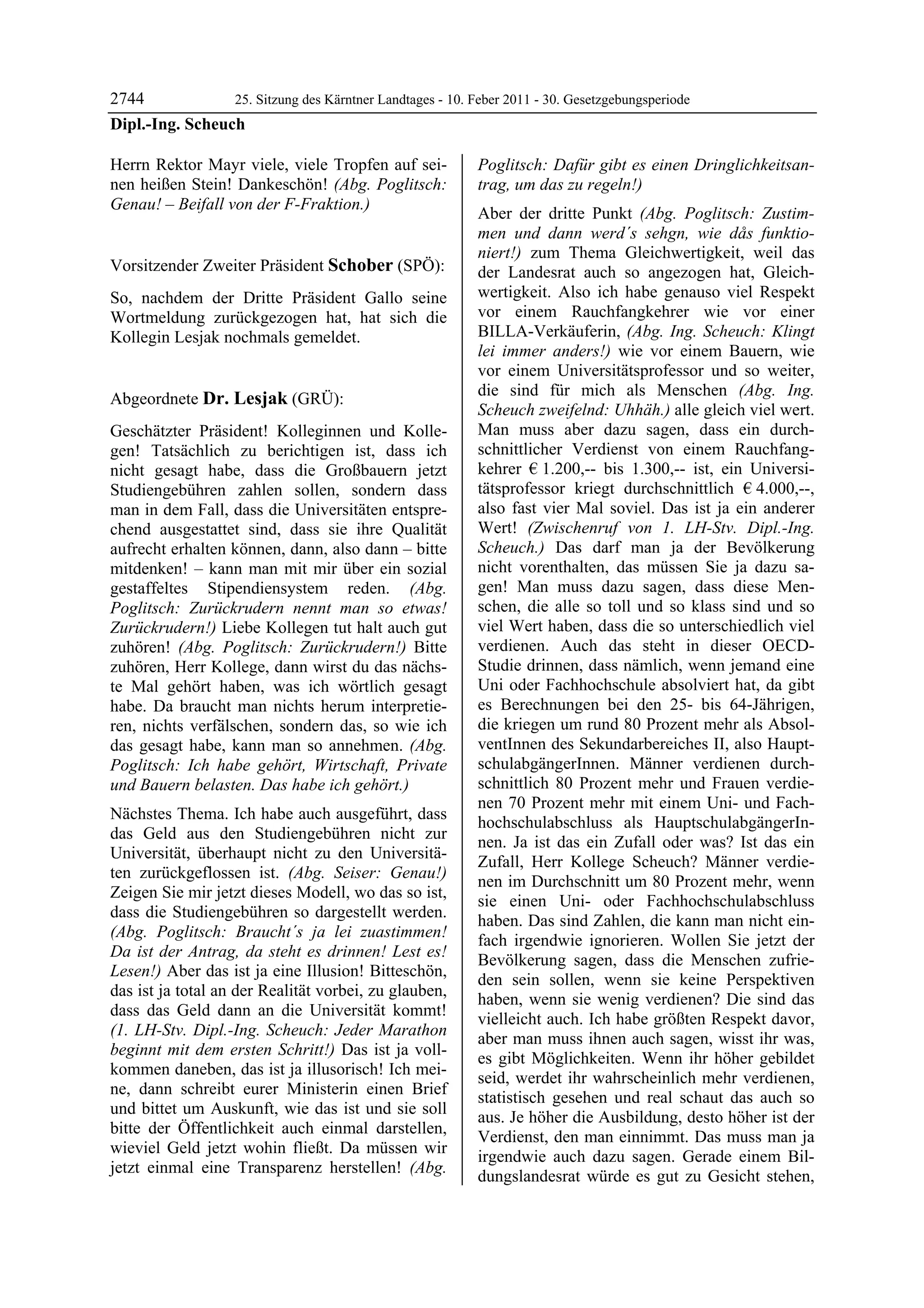2744             25. Sitzung des Kärntner Landtages - 10. Feber 2011 - 30. Gesetzgebungsperiode
Dipl.-Ing. Scheuch

Herrn Rektor Mayr viele, viele Tropfen auf sei-             Poglitsch: Dafür gibt es einen Dringlichkeitsan-
nen heißen Stein! Dankeschön! (Abg. Poglitsch:              trag, um das zu regeln!)
Genau! – Beifall von der F-Fraktion.)
Dipl.-Ing. Scheuch
                                                            Aber der dritte Punkt (Abg. Poglitsch: Zustim-
                                                            men und dann werd´s sehgn, wie dås funktio-
                                                            niert!) zum Thema Gleichwertigkeit, weil das
Vorsitzender Zweiter Präsident Schober (SPÖ):               der Landesrat auch so angezogen hat, Gleich-
Schober

So, nachdem der Dritte Präsident Gallo seine                wertigkeit. Also ich habe genauso viel Respekt
Wortmeldung zurückgezogen hat, hat sich die                 vor einem Rauchfangkehrer wie vor einer
Kollegin Lesjak nochmals gemeldet.                          BILLA-Verkäuferin, (Abg. Ing. Scheuch: Klingt
Schober
                                                            lei immer anders!) wie vor einem Bauern, wie
                                                            vor einem Universitätsprofessor und so weiter,
                                                            die sind für mich als Menschen (Abg. Ing.
Abgeordnete Dr. Lesjak (GRÜ):
Dr. Lesjak
                                                            Scheuch zweifelnd: Uhhäh.) alle gleich viel wert.
Geschätzter Präsident! Kolleginnen und Kolle-               Man muss aber dazu sagen, dass ein durch-
gen! Tatsächlich zu berichtigen ist, dass ich               schnittlicher Verdienst von einem Rauchfang-
nicht gesagt habe, dass die Großbauern jetzt                kehrer € 1.200,-- bis 1.300,-- ist, ein Universi-
Studiengebühren zahlen sollen, sondern dass                 tätsprofessor kriegt durchschnittlich € 4.000,--,
man in dem Fall, dass die Universitäten entspre-            also fast vier Mal soviel. Das ist ja ein anderer
chend ausgestattet sind, dass sie ihre Qualität             Wert! (Zwischenruf von 1. LH-Stv. Dipl.-Ing.
aufrecht erhalten können, dann, also dann – bitte           Scheuch.) Das darf man ja der Bevölkerung
mitdenken! – kann man mit mir über ein sozial               nicht vorenthalten, das müssen Sie ja dazu sa-
gestaffeltes Stipendiensystem reden. (Abg.                  gen! Man muss dazu sagen, dass diese Men-
Poglitsch: Zurückrudern nennt man so etwas!                 schen, die alle so toll und so klass sind und so
Zurückrudern!) Liebe Kollegen tut halt auch gut             viel Wert haben, dass die so unterschiedlich viel
zuhören! (Abg. Poglitsch: Zurückrudern!) Bitte              verdienen. Auch das steht in dieser OECD-
zuhören, Herr Kollege, dann wirst du das nächs-             Studie drinnen, dass nämlich, wenn jemand eine
te Mal gehört haben, was ich wörtlich gesagt                Uni oder Fachhochschule absolviert hat, da gibt
habe. Da braucht man nichts herum interpretie-              es Berechnungen bei den 25- bis 64-Jährigen,
ren, nichts verfälschen, sondern das, so wie ich            die kriegen um rund 80 Prozent mehr als Absol-
das gesagt habe, kann man so annehmen. (Abg.                ventInnen des Sekundarbereiches II, also Haupt-
Poglitsch: Ich habe gehört, Wirtschaft, Private             schulabgängerInnen. Männer verdienen durch-
und Bauern belasten. Das habe ich gehört.)                  schnittlich 80 Prozent mehr und Frauen verdie-
                                                            nen 70 Prozent mehr mit einem Uni- und Fach-
Nächstes Thema. Ich habe auch ausgeführt, dass
                                                            hochschulabschluss als HauptschulabgängerIn-
das Geld aus den Studiengebühren nicht zur
                                                            nen. Ja ist das ein Zufall oder was? Ist das ein
Universität, überhaupt nicht zu den Universitä-
                                                            Zufall, Herr Kollege Scheuch? Männer verdie-
ten zurückgeflossen ist. (Abg. Seiser: Genau!)
                                                            nen im Durchschnitt um 80 Prozent mehr, wenn
Zeigen Sie mir jetzt dieses Modell, wo das so ist,
                                                            sie einen Uni- oder Fachhochschulabschluss
dass die Studiengebühren so dargestellt werden.
                                                            haben. Das sind Zahlen, die kann man nicht ein-
(Abg. Poglitsch: Braucht´s ja lei zuastimmen!
                                                            fach irgendwie ignorieren. Wollen Sie jetzt der
Da ist der Antrag, da steht es drinnen! Lest es!
                                                            Bevölkerung sagen, dass die Menschen zufrie-
Lesen!) Aber das ist ja eine Illusion! Bitteschön,
                                                            den sein sollen, wenn sie keine Perspektiven
das ist ja total an der Realität vorbei, zu glauben,
                                                            haben, wenn sie wenig verdienen? Die sind das
dass das Geld dann an die Universität kommt!
                                                            vielleicht auch. Ich habe größten Respekt davor,
(1. LH-Stv. Dipl.-Ing. Scheuch: Jeder Marathon
                                                            aber man muss ihnen auch sagen, wisst ihr was,
beginnt mit dem ersten Schritt!) Das ist ja voll-
                                                            es gibt Möglichkeiten. Wenn ihr höher gebildet
kommen daneben, das ist ja illusorisch! Ich mei-
                                                            seid, werdet ihr wahrscheinlich mehr verdienen,
ne, dann schreibt eurer Ministerin einen Brief
                                                            statistisch gesehen und real schaut das auch so
und bittet um Auskunft, wie das ist und sie soll
                                                            aus. Je höher die Ausbildung, desto höher ist der
bitte der Öffentlichkeit auch einmal darstellen,
                                                            Verdienst, den man einnimmt. Das muss man ja
wieviel Geld jetzt wohin fließt. Da müssen wir
                                                            irgendwie auch dazu sagen. Gerade einem Bil-
jetzt einmal eine Transparenz herstellen! (Abg.
                                                            dungslandesrat würde es gut zu Gesicht stehen,
 
