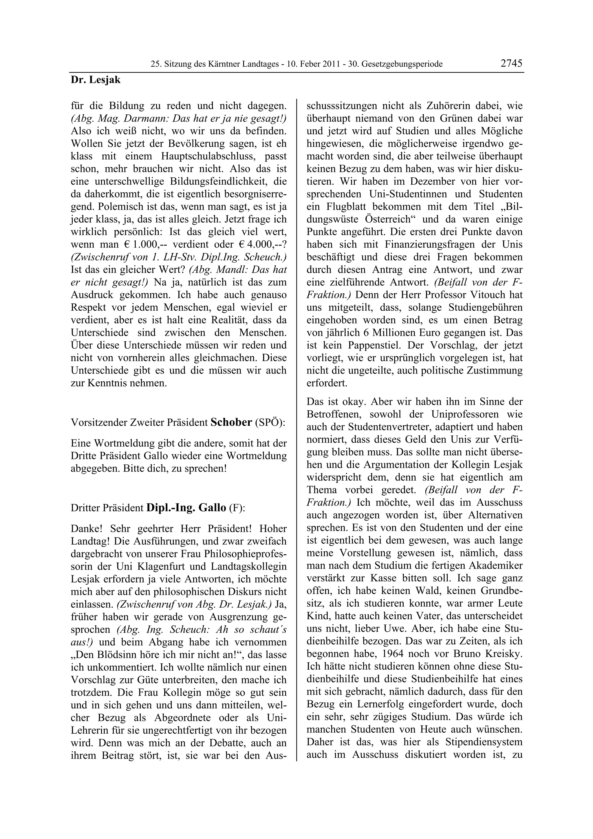 25. Sitzung des Kärntner Landtages - 10. Feber 2011 - 30. Gesetzgebungsperiode       2745
Dr. Lesjak

für die Bildung zu reden und nicht dagegen.                 schusssitzungen nicht als Zuhörerin dabei, wie
(Abg. Mag. Darmann: Das hat er ja nie gesagt!)              überhaupt niemand von den Grünen dabei war
Also ich weiß nicht, wo wir uns da befinden.                und jetzt wird auf Studien und alles Mögliche
Wollen Sie jetzt der Bevölkerung sagen, ist eh              hingewiesen, die möglicherweise irgendwo ge-
klass mit einem Hauptschulabschluss, passt                  macht worden sind, die aber teilweise überhaupt
schon, mehr brauchen wir nicht. Also das ist                keinen Bezug zu dem haben, was wir hier disku-
eine unterschwellige Bildungsfeindlichkeit, die             tieren. Wir haben im Dezember von hier vor-
da daherkommt, die ist eigentlich besorgniserre-            sprechenden Uni-Studentinnen und Studenten
gend. Polemisch ist das, wenn man sagt, es ist ja           ein Flugblatt bekommen mit dem Titel „Bil-
jeder klass, ja, das ist alles gleich. Jetzt frage ich      dungswüste Österreich“ und da waren einige
wirklich persönlich: Ist das gleich viel wert,              Punkte angeführt. Die ersten drei Punkte davon
wenn man € 1.000,-- verdient oder € 4.000,--?               haben sich mit Finanzierungsfragen der Unis
(Zwischenruf von 1. LH-Stv. Dipl.Ing. Scheuch.)             beschäftigt und diese drei Fragen bekommen
Ist das ein gleicher Wert? (Abg. Mandl: Das hat             durch diesen Antrag eine Antwort, und zwar
er nicht gesagt!) Na ja, natürlich ist das zum              eine zielführende Antwort. (Beifall von der F-
Ausdruck gekommen. Ich habe auch genauso                    Fraktion.) Denn der Herr Professor Vitouch hat
Respekt vor jedem Menschen, egal wieviel er                 uns mitgeteilt, dass, solange Studiengebühren
verdient, aber es ist halt eine Realität, dass da           eingehoben worden sind, es um einen Betrag
Unterschiede sind zwischen den Menschen.                    von jährlich 6 Millionen Euro gegangen ist. Das
Über diese Unterschiede müssen wir reden und                ist kein Pappenstiel. Der Vorschlag, der jetzt
nicht von vornherein alles gleichmachen. Diese              vorliegt, wie er ursprünglich vorgelegen ist, hat
Unterschiede gibt es und die müssen wir auch                nicht die ungeteilte, auch politische Zustimmung
zur Kenntnis nehmen.
Dr. Lesjak
                                                            erfordert.
                                                            Das ist okay. Aber wir haben ihn im Sinne der
                                                            Betroffenen, sowohl der Uniprofessoren wie
Vorsitzender Zweiter Präsident Schober (SPÖ):               auch der Studentenvertreter, adaptiert und haben
Schober

Eine Wortmeldung gibt die andere, somit hat der             normiert, dass dieses Geld den Unis zur Verfü-
Dritte Präsident Gallo wieder eine Wortmeldung              gung bleiben muss. Das sollte man nicht überse-
abgegeben. Bitte dich, zu sprechen!                         hen und die Argumentation der Kollegin Lesjak
Schober
                                                            widerspricht dem, denn sie hat eigentlich am
                                                            Thema vorbei geredet. (Beifall von der F-
                                                            Fraktion.) Ich möchte, weil das im Ausschuss
Dritter Präsident Dipl.-Ing. Gallo (F):
Dipl.-Ing. Gallo
                                                            auch angezogen worden ist, über Alternativen
Danke! Sehr geehrter Herr Präsident! Hoher                  sprechen. Es ist von den Studenten und der eine
Landtag! Die Ausführungen, und zwar zweifach                ist eigentlich bei dem gewesen, was auch lange
dargebracht von unserer Frau Philosophieprofes-             meine Vorstellung gewesen ist, nämlich, dass
sorin der Uni Klagenfurt und Landtagskollegin               man nach dem Studium die fertigen Akademiker
Lesjak erfordern ja viele Antworten, ich möchte             verstärkt zur Kasse bitten soll. Ich sage ganz
mich aber auf den philosophischen Diskurs nicht             offen, ich habe keinen Wald, keinen Grundbe-
einlassen. (Zwischenruf von Abg. Dr. Lesjak.) Ja,           sitz, als ich studieren konnte, war armer Leute
früher haben wir gerade von Ausgrenzung ge-                 Kind, hatte auch keinen Vater, das unterscheidet
sprochen (Abg. Ing. Scheuch: Ah so schaut´s                 uns nicht, lieber Uwe. Aber, ich habe eine Stu-
aus!) und beim Abgang habe ich vernommen                    dienbeihilfe bezogen. Das war zu Zeiten, als ich
„Den Blödsinn höre ich mir nicht an!“, das lasse            begonnen habe, 1964 noch vor Bruno Kreisky.
ich unkommentiert. Ich wollte nämlich nur einen             Ich hätte nicht studieren können ohne diese Stu-
Vorschlag zur Güte unterbreiten, den mache ich              dienbeihilfe und diese Studienbeihilfe hat eines
trotzdem. Die Frau Kollegin möge so gut sein                mit sich gebracht, nämlich dadurch, dass für den
und in sich gehen und uns dann mitteilen, wel-              Bezug ein Lernerfolg eingefordert wurde, doch
cher Bezug als Abgeordnete oder als Uni-                    ein sehr, sehr zügiges Studium. Das würde ich
Lehrerin für sie ungerechtfertigt von ihr bezogen           manchen Studenten von Heute auch wünschen.
wird. Denn was mich an der Debatte, auch an                 Daher ist das, was hier als Stipendiensystem
ihrem Beitrag stört, ist, sie war bei den Aus-              auch im Ausschuss diskutiert worden ist, zu
 