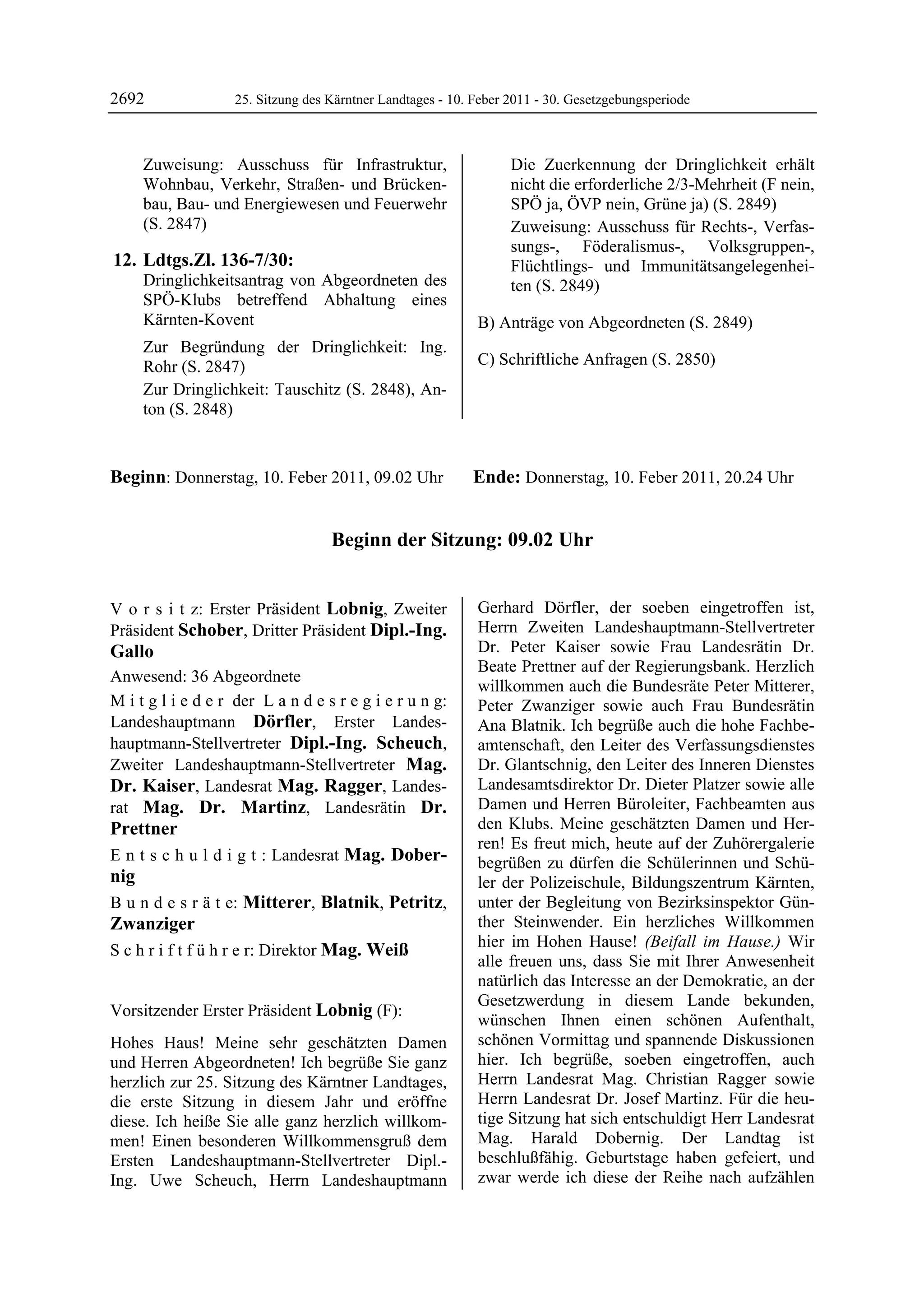 2692                 25. Sitzung des Kärntner Landtages - 10. Feber 2011 - 30. Gesetzgebungsperiode



         Zuweisung: Ausschuss für Infrastruktur,                    Die Zuerkennung der Dringlichkeit erhält
         Wohnbau, Verkehr, Straßen- und Brücken-                    nicht die erforderliche 2/3-Mehrheit (F nein,
         bau, Bau- und Energiewesen und Feuerwehr                   SPÖ ja, ÖVP nein, Grüne ja) (S. 2849)
         (S. 2847)                                                  Zuweisung: Ausschuss für Rechts-, Verfas-
                                                                    sungs-, Föderalismus-, Volksgruppen-,
 12. Ldtgs.Zl. 136-7/30:                                            Flüchtlings- und Immunitätsangelegenhei-
         Dringlichkeitsantrag von Abgeordneten des                  ten (S. 2849)
         SPÖ-Klubs betreffend Abhaltung eines
         Kärnten-Kovent                                       B) Anträge von Abgeordneten (S. 2849)
         Zur Begründung der Dringlichkeit: Ing.
         Rohr (S. 2847)                                       C) Schriftliche Anfragen (S. 2850)
         Zur Dringlichkeit: Tauschitz (S. 2848), An-
         ton (S. 2848)



Beginn: Donnerstag, 10. Feber 2011, 09.02 Uhr                Ende: Donnerstag, 10. Feber 2011, 20.24 Uhr


                                     Beginn der Sitzung: 09.02 Uhr


V o r s i t z: Erster Präsident Lobnig, Zweiter               Gerhard Dörfler, der soeben eingetroffen ist,
Präsident Schober, Dritter Präsident Dipl.-Ing.               Herrn Zweiten Landeshauptmann-Stellvertreter
Gallo                                                         Dr. Peter Kaiser sowie Frau Landesrätin Dr.
                                                              Beate Prettner auf der Regierungsbank. Herzlich
Anwesend: 36 Abgeordnete
                                                              willkommen auch die Bundesräte Peter Mitterer,
M i t g l i e d e r der L a n d e s r e g i e r u n g:        Peter Zwanziger sowie auch Frau Bundesrätin
Landeshauptmann Dörfler, Erster Landes-                       Ana Blatnik. Ich begrüße auch die hohe Fachbe-
hauptmann-Stellvertreter Dipl.-Ing. Scheuch,                  amtenschaft, den Leiter des Verfassungsdienstes
Zweiter Landeshauptmann-Stellvertreter Mag.                   Dr. Glantschnig, den Leiter des Inneren Dienstes
Dr. Kaiser, Landesrat Mag. Ragger, Landes-                    Landesamtsdirektor Dr. Dieter Platzer sowie alle
rat Mag. Dr. Martinz, Landesrätin Dr.                         Damen und Herren Büroleiter, Fachbeamten aus
Prettner                                                      den Klubs. Meine geschätzten Damen und Her-
                                                              ren! Es freut mich, heute auf der Zuhörergalerie
E n t s c h u l d i g t : Landesrat Mag. Dober-               begrüßen zu dürfen die Schülerinnen und Schü-
nig                                                           ler der Polizeischule, Bildungszentrum Kärnten,
B u n d e s r ä t e: Mitterer, Blatnik, Petritz,              unter der Begleitung von Bezirksinspektor Gün-
Zwanziger                                                     ther Steinwender. Ein herzliches Willkommen
                                                              hier im Hohen Hause! (Beifall im Hause.) Wir
S c h r i f t f ü h r e r: Direktor Mag. Weiß
                                                              alle freuen uns, dass Sie mit Ihrer Anwesenheit
                                                              natürlich das Interesse an der Demokratie, an der
                                                              Gesetzwerdung in diesem Lande bekunden,
Vorsitzender Erster Präsident Lobnig (F):
Lobnig
                                                              wünschen Ihnen einen schönen Aufenthalt,
Hohes Haus! Meine sehr geschätzten Damen                      schönen Vormittag und spannende Diskussionen
und Herren Abgeordneten! Ich begrüße Sie ganz                 hier. Ich begrüße, soeben eingetroffen, auch
herzlich zur 25. Sitzung des Kärntner Landtages,              Herrn Landesrat Mag. Christian Ragger sowie
die erste Sitzung in diesem Jahr und eröffne                  Herrn Landesrat Dr. Josef Martinz. Für die heu-
diese. Ich heiße Sie alle ganz herzlich willkom-              tige Sitzung hat sich entschuldigt Herr Landesrat
men! Einen besonderen Willkommensgruß dem                     Mag. Harald Dobernig. Der Landtag ist
Ersten Landeshauptmann-Stellvertreter Dipl.-                  beschlußfähig. Geburtstage haben gefeiert, und
Ing. Uwe Scheuch, Herrn Landeshauptmann                       zwar werde ich diese der Reihe nach aufzählen
 