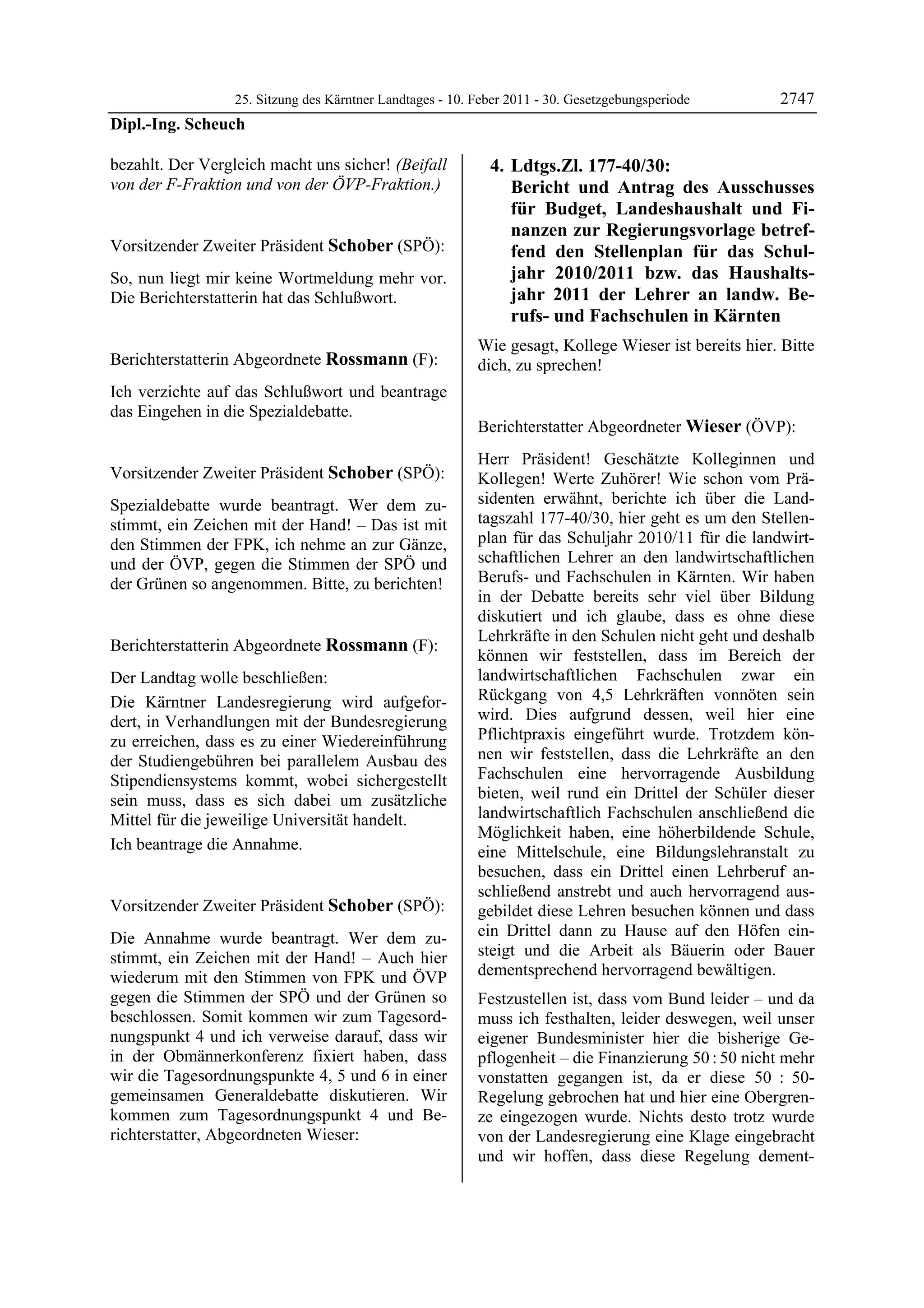 25. Sitzung des Kärntner Landtages - 10. Feber 2011 - 30. Gesetzgebungsperiode       2747
Dipl.-Ing. Scheuch

bezahlt. Der Vergleich macht uns sicher! (Beifall                 4. Ldtgs.Zl. 177-40/30:
von der F-Fraktion und von der ÖVP-Fraktion.)
Dipl.-Ing. Scheuch                                                   Bericht und Antrag des Ausschusses
                                                                     für Budget, Landeshaushalt und Fi-
                                                                     nanzen zur Regierungsvorlage betref-
Vorsitzender Zweiter Präsident Schober (SPÖ):                        fend den Stellenplan für das Schul-
Schober

So, nun liegt mir keine Wortmeldung mehr vor.                        jahr 2010/2011 bzw. das Haushalts-
Die Berichterstatterin hat das Schlußwort.
Schober
                                                                     jahr 2011 der Lehrer an landw. Be-
                                                                     rufs- und Fachschulen in Kärnten
                                                              Wie gesagt, Kollege Wieser ist bereits hier. Bitte
Berichterstatterin Abgeordnete Rossmann (F):                  dich, zu sprechen!
                                                              Schober
Rossmann

Ich verzichte auf das Schlußwort und beantrage
das Eingehen in die Spezialdebatte.
Rossmann
                                                              Berichterstatter Abgeordneter Wieser (ÖVP):
                                                              Wieser

                                                              Herr Präsident! Geschätzte Kolleginnen und
Vorsitzender Zweiter Präsident Schober (SPÖ):                 Kollegen! Werte Zuhörer! Wie schon vom Prä-
Schober

Spezialdebatte wurde beantragt. Wer dem zu-                   sidenten erwähnt, berichte ich über die Land-
stimmt, ein Zeichen mit der Hand! – Das ist mit               tagszahl 177-40/30, hier geht es um den Stellen-
den Stimmen der FPK, ich nehme an zur Gänze,                  plan für das Schuljahr 2010/11 für die landwirt-
und der ÖVP, gegen die Stimmen der SPÖ und                    schaftlichen Lehrer an den landwirtschaftlichen
der Grünen so angenommen. Bitte, zu berichten!                Berufs- und Fachschulen in Kärnten. Wir haben
Schober
                                                              in der Debatte bereits sehr viel über Bildung
                                                              diskutiert und ich glaube, dass es ohne diese
                                                              Lehrkräfte in den Schulen nicht geht und deshalb
Berichterstatterin Abgeordnete Rossmann (F):
Rossmann
                                                              können wir feststellen, dass im Bereich der
Der Landtag wolle beschließen:                                landwirtschaftlichen Fachschulen zwar ein
Die Kärntner Landesregierung wird aufgefor-                   Rückgang von 4,5 Lehrkräften vonnöten sein
dert, in Verhandlungen mit der Bundesregierung                wird. Dies aufgrund dessen, weil hier eine
zu erreichen, dass es zu einer Wiedereinführung               Pflichtpraxis eingeführt wurde. Trotzdem kön-
der Studiengebühren bei parallelem Ausbau des                 nen wir feststellen, dass die Lehrkräfte an den
Stipendiensystems kommt, wobei sichergestellt                 Fachschulen eine hervorragende Ausbildung
sein muss, dass es sich dabei um zusätzliche                  bieten, weil rund ein Drittel der Schüler dieser
Mittel für die jeweilige Universität handelt.                 landwirtschaftlich Fachschulen anschließend die
                                                              Möglichkeit haben, eine höherbildende Schule,
Ich beantrage die Annahme.
Rossmann                                                      eine Mittelschule, eine Bildungslehranstalt zu
                                                              besuchen, dass ein Drittel einen Lehrberuf an-
                                                              schließend anstrebt und auch hervorragend aus-
Vorsitzender Zweiter Präsident Schober (SPÖ):                 gebildet diese Lehren besuchen können und dass
Schober

Die Annahme wurde beantragt. Wer dem zu-                      ein Drittel dann zu Hause auf den Höfen ein-
stimmt, ein Zeichen mit der Hand! – Auch hier                 steigt und die Arbeit als Bäuerin oder Bauer
wiederum mit den Stimmen von FPK und ÖVP                      dementsprechend hervorragend bewältigen.
gegen die Stimmen der SPÖ und der Grünen so                   Festzustellen ist, dass vom Bund leider – und da
beschlossen. Somit kommen wir zum Tagesord-                   muss ich festhalten, leider deswegen, weil unser
nungspunkt 4 und ich verweise darauf, dass wir                eigener Bundesminister hier die bisherige Ge-
in der Obmännerkonferenz fixiert haben, dass                  pflogenheit – die Finanzierung 50 : 50 nicht mehr
wir die Tagesordnungspunkte 4, 5 und 6 in einer               vonstatten gegangen ist, da er diese 50 : 50-
gemeinsamen Generaldebatte diskutieren. Wir                   Regelung gebrochen hat und hier eine Obergren-
kommen zum Tagesordnungspunkt 4 und Be-                       ze eingezogen wurde. Nichts desto trotz wurde
richterstatter, Abgeordneten Wieser:                          von der Landesregierung eine Klage eingebracht
                                                              und wir hoffen, dass diese Regelung dement-
 