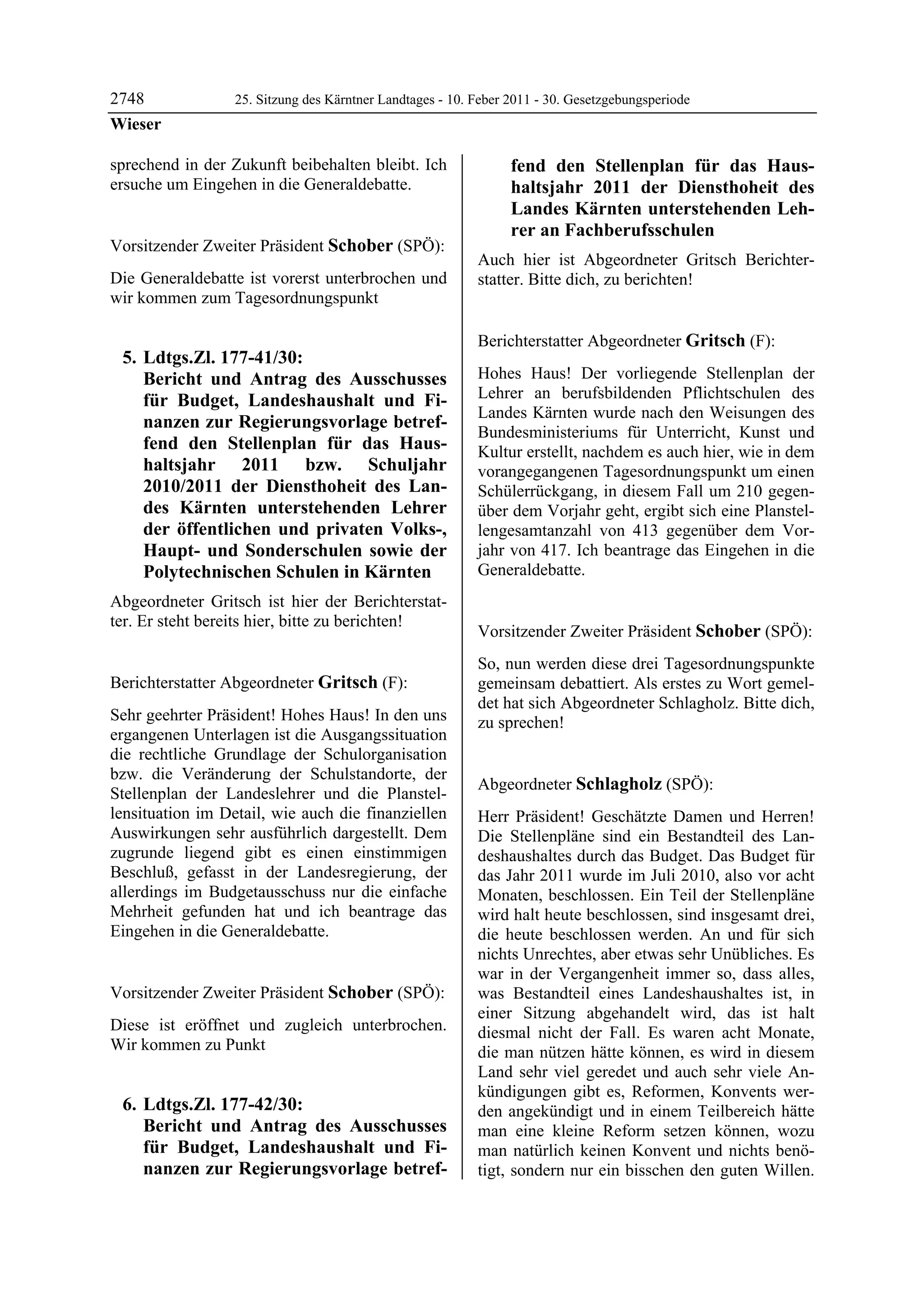 2748              25. Sitzung des Kärntner Landtages - 10. Feber 2011 - 30. Gesetzgebungsperiode
Wieser

sprechend in der Zukunft beibehalten bleibt. Ich                        fend den Stellenplan für das Haus-
ersuche um Eingehen in die Generaldebatte.
Wieser                                                                  haltsjahr 2011 der Diensthoheit des
                                                                        Landes Kärnten unterstehenden Leh-
                                                                        rer an Fachberufsschulen
Vorsitzender Zweiter Präsident Schober (SPÖ):
Schober                                                    Auch hier ist Abgeordneter Gritsch Berichter-
Die Generaldebatte ist vorerst unterbrochen und            statter. Bitte dich, zu berichten!
                                                           Schober

wir kommen zum Tagesordnungspunkt

                                                           Berichterstatter Abgeordneter Gritsch (F):
    5. Ldtgs.Zl. 177-41/30:                                Gritsch


       Bericht und Antrag des Ausschusses                  Hohes Haus! Der vorliegende Stellenplan der
       für Budget, Landeshaushalt und Fi-                  Lehrer an berufsbildenden Pflichtschulen des
                                                           Landes Kärnten wurde nach den Weisungen des
       nanzen zur Regierungsvorlage betref-
                                                           Bundesministeriums für Unterricht, Kunst und
       fend den Stellenplan für das Haus-                  Kultur erstellt, nachdem es auch hier, wie in dem
       haltsjahr 2011 bzw. Schuljahr                       vorangegangenen Tagesordnungspunkt um einen
       2010/2011 der Diensthoheit des Lan-                 Schülerrückgang, in diesem Fall um 210 gegen-
       des Kärnten unterstehenden Lehrer                   über dem Vorjahr geht, ergibt sich eine Planstel-
       der öffentlichen und privaten Volks-,               lengesamtanzahl von 413 gegenüber dem Vor-
       Haupt- und Sonderschulen sowie der                  jahr von 417. Ich beantrage das Eingehen in die
       Polytechnischen Schulen in Kärnten                  Generaldebatte.
                                                           Gritsch



Abgeordneter Gritsch ist hier der Berichterstat-
ter. Er steht bereits hier, bitte zu berichten!
Schober
                                                           Vorsitzender Zweiter Präsident Schober (SPÖ):
                                                           Schober

                                                           So, nun werden diese drei Tagesordnungspunkte
Berichterstatter Abgeordneter Gritsch (F):                 gemeinsam debattiert. Als erstes zu Wort gemel-
Gritsch
                                                           det hat sich Abgeordneter Schlagholz. Bitte dich,
Sehr geehrter Präsident! Hohes Haus! In den uns            zu sprechen!
ergangenen Unterlagen ist die Ausgangssituation            Schober



die rechtliche Grundlage der Schulorganisation
bzw. die Veränderung der Schulstandorte, der
                                                           Abgeordneter Schlagholz (SPÖ):
Stellenplan der Landeslehrer und die Planstel-             Schlagholz

lensituation im Detail, wie auch die finanziellen          Herr Präsident! Geschätzte Damen und Herren!
Auswirkungen sehr ausführlich dargestellt. Dem             Die Stellenpläne sind ein Bestandteil des Lan-
zugrunde liegend gibt es einen einstimmigen                deshaushaltes durch das Budget. Das Budget für
Beschluß, gefasst in der Landesregierung, der              das Jahr 2011 wurde im Juli 2010, also vor acht
allerdings im Budgetausschuss nur die einfache             Monaten, beschlossen. Ein Teil der Stellenpläne
Mehrheit gefunden hat und ich beantrage das                wird halt heute beschlossen, sind insgesamt drei,
Eingehen in die Generaldebatte.
Gritsch                                                    die heute beschlossen werden. An und für sich
                                                           nichts Unrechtes, aber etwas sehr Unübliches. Es
                                                           war in der Vergangenheit immer so, dass alles,
Vorsitzender Zweiter Präsident Schober (SPÖ):              was Bestandteil eines Landeshaushaltes ist, in
Schober
                                                           einer Sitzung abgehandelt wird, das ist halt
Diese ist eröffnet und zugleich unterbrochen.              diesmal nicht der Fall. Es waren acht Monate,
Wir kommen zu Punkt                                        die man nützen hätte können, es wird in diesem
                                                           Land sehr viel geredet und auch sehr viele An-
                                                           kündigungen gibt es, Reformen, Konvents wer-
    6. Ldtgs.Zl. 177-42/30:                                den angekündigt und in einem Teilbereich hätte
       Bericht und Antrag des Ausschusses                  man eine kleine Reform setzen können, wozu
       für Budget, Landeshaushalt und Fi-                  man natürlich keinen Konvent und nichts benö-
       nanzen zur Regierungsvorlage betref-                tigt, sondern nur ein bisschen den guten Willen.
 