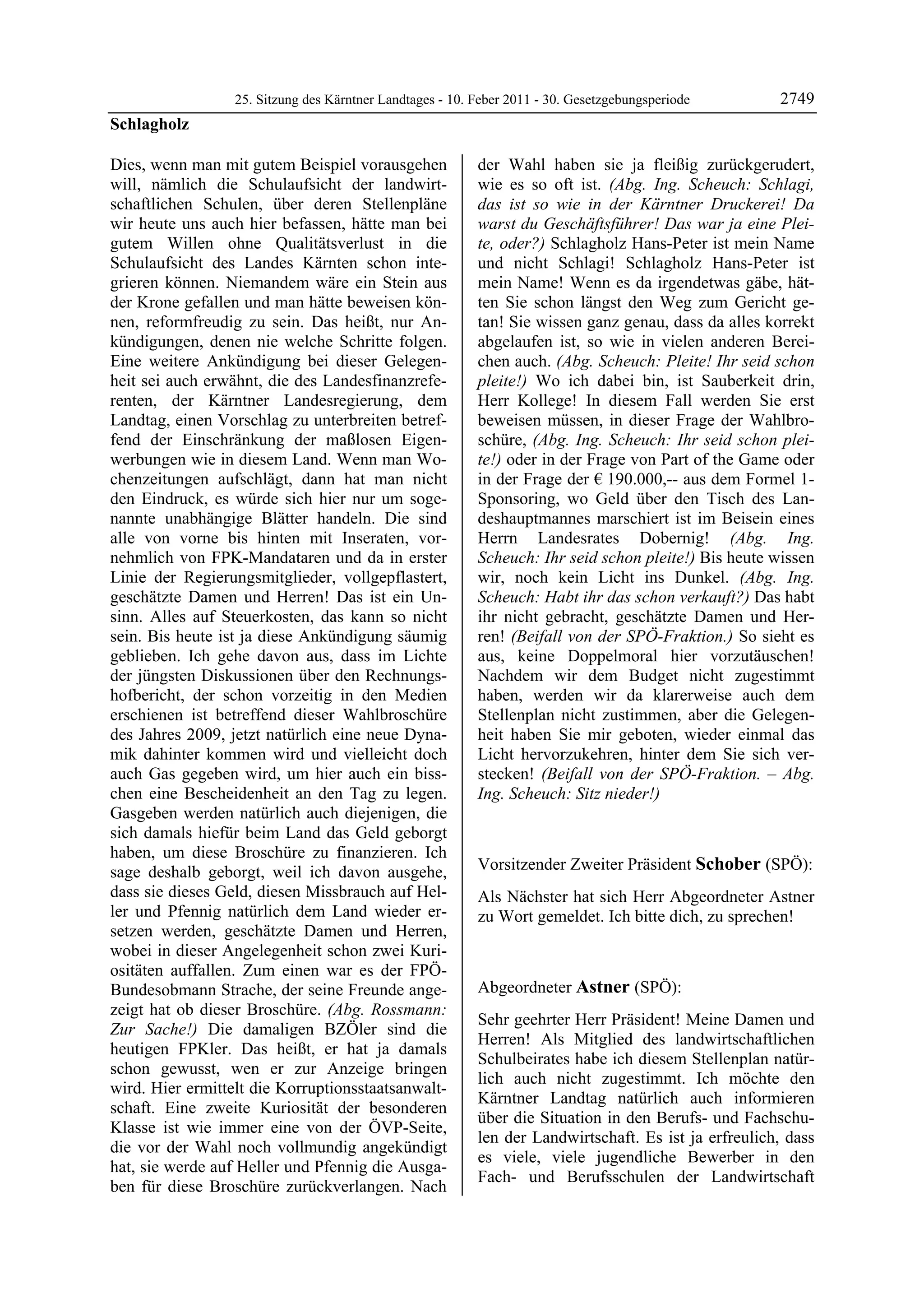 25. Sitzung des Kärntner Landtages - 10. Feber 2011 - 30. Gesetzgebungsperiode       2749
Schlagholz

Dies, wenn man mit gutem Beispiel vorausgehen              der Wahl haben sie ja fleißig zurückgerudert,
will, nämlich die Schulaufsicht der landwirt-              wie es so oft ist. (Abg. Ing. Scheuch: Schlagi,
schaftlichen Schulen, über deren Stellenpläne              das ist so wie in der Kärntner Druckerei! Da
wir heute uns auch hier befassen, hätte man bei            warst du Geschäftsführer! Das war ja eine Plei-
gutem Willen ohne Qualitätsverlust in die                  te, oder?) Schlagholz Hans-Peter ist mein Name
Schulaufsicht des Landes Kärnten schon inte-               und nicht Schlagi! Schlagholz Hans-Peter ist
grieren können. Niemandem wäre ein Stein aus               mein Name! Wenn es da irgendetwas gäbe, hät-
der Krone gefallen und man hätte beweisen kön-             ten Sie schon längst den Weg zum Gericht ge-
nen, reformfreudig zu sein. Das heißt, nur An-             tan! Sie wissen ganz genau, dass da alles korrekt
kündigungen, denen nie welche Schritte folgen.             abgelaufen ist, so wie in vielen anderen Berei-
Eine weitere Ankündigung bei dieser Gelegen-               chen auch. (Abg. Scheuch: Pleite! Ihr seid schon
heit sei auch erwähnt, die des Landesfinanzrefe-           pleite!) Wo ich dabei bin, ist Sauberkeit drin,
renten, der Kärntner Landesregierung, dem                  Herr Kollege! In diesem Fall werden Sie erst
Landtag, einen Vorschlag zu unterbreiten betref-           beweisen müssen, in dieser Frage der Wahlbro-
fend der Einschränkung der maßlosen Eigen-                 schüre, (Abg. Ing. Scheuch: Ihr seid schon plei-
werbungen wie in diesem Land. Wenn man Wo-                 te!) oder in der Frage von Part of the Game oder
chenzeitungen aufschlägt, dann hat man nicht               in der Frage der € 190.000,-- aus dem Formel 1-
den Eindruck, es würde sich hier nur um soge-              Sponsoring, wo Geld über den Tisch des Lan-
nannte unabhängige Blätter handeln. Die sind               deshauptmannes marschiert ist im Beisein eines
alle von vorne bis hinten mit Inseraten, vor-              Herrn Landesrates Dobernig! (Abg. Ing.
nehmlich von FPK-Mandataren und da in erster               Scheuch: Ihr seid schon pleite!) Bis heute wissen
Linie der Regierungsmitglieder, vollgepflastert,           wir, noch kein Licht ins Dunkel. (Abg. Ing.
geschätzte Damen und Herren! Das ist ein Un-               Scheuch: Habt ihr das schon verkauft?) Das habt
sinn. Alles auf Steuerkosten, das kann so nicht            ihr nicht gebracht, geschätzte Damen und Her-
sein. Bis heute ist ja diese Ankündigung säumig            ren! (Beifall von der SPÖ-Fraktion.) So sieht es
geblieben. Ich gehe davon aus, dass im Lichte              aus, keine Doppelmoral hier vorzutäuschen!
der jüngsten Diskussionen über den Rechnungs-              Nachdem wir dem Budget nicht zugestimmt
hofbericht, der schon vorzeitig in den Medien              haben, werden wir da klarerweise auch dem
erschienen ist betreffend dieser Wahlbroschüre             Stellenplan nicht zustimmen, aber die Gelegen-
des Jahres 2009, jetzt natürlich eine neue Dyna-           heit haben Sie mir geboten, wieder einmal das
mik dahinter kommen wird und vielleicht doch               Licht hervorzukehren, hinter dem Sie sich ver-
auch Gas gegeben wird, um hier auch ein biss-              stecken! (Beifall von der SPÖ-Fraktion. – Abg.
chen eine Bescheidenheit an den Tag zu legen.              Ing. Scheuch: Sitz nieder!)
Gasgeben werden natürlich auch diejenigen, die             Schlagholz


sich damals hiefür beim Land das Geld geborgt
haben, um diese Broschüre zu finanzieren. Ich
sage deshalb geborgt, weil ich davon ausgehe,              Vorsitzender Zweiter Präsident Schober (SPÖ):
                                                           Schober
dass sie dieses Geld, diesen Missbrauch auf Hel-           Als Nächster hat sich Herr Abgeordneter Astner
ler und Pfennig natürlich dem Land wieder er-              zu Wort gemeldet. Ich bitte dich, zu sprechen!
setzen werden, geschätzte Damen und Herren,                Schober


wobei in dieser Angelegenheit schon zwei Kuri-
ositäten auffallen. Zum einen war es der FPÖ-
Bundesobmann Strache, der seine Freunde ange-              Abgeordneter Astner (SPÖ):
zeigt hat ob dieser Broschüre. (Abg. Rossmann:             Astner

                                                           Sehr geehrter Herr Präsident! Meine Damen und
Zur Sache!) Die damaligen BZÖler sind die
                                                           Herren! Als Mitglied des landwirtschaftlichen
heutigen FPKler. Das heißt, er hat ja damals
                                                           Schulbeirates habe ich diesem Stellenplan natür-
schon gewusst, wen er zur Anzeige bringen
                                                           lich auch nicht zugestimmt. Ich möchte den
wird. Hier ermittelt die Korruptionsstaatsanwalt-
                                                           Kärntner Landtag natürlich auch informieren
schaft. Eine zweite Kuriosität der besonderen
                                                           über die Situation in den Berufs- und Fachschu-
Klasse ist wie immer eine von der ÖVP-Seite,
                                                           len der Landwirtschaft. Es ist ja erfreulich, dass
die vor der Wahl noch vollmundig angekündigt
                                                           es viele, viele jugendliche Bewerber in den
hat, sie werde auf Heller und Pfennig die Ausga-
                                                           Fach- und Berufsschulen der Landwirtschaft
ben für diese Broschüre zurückverlangen. Nach
 
