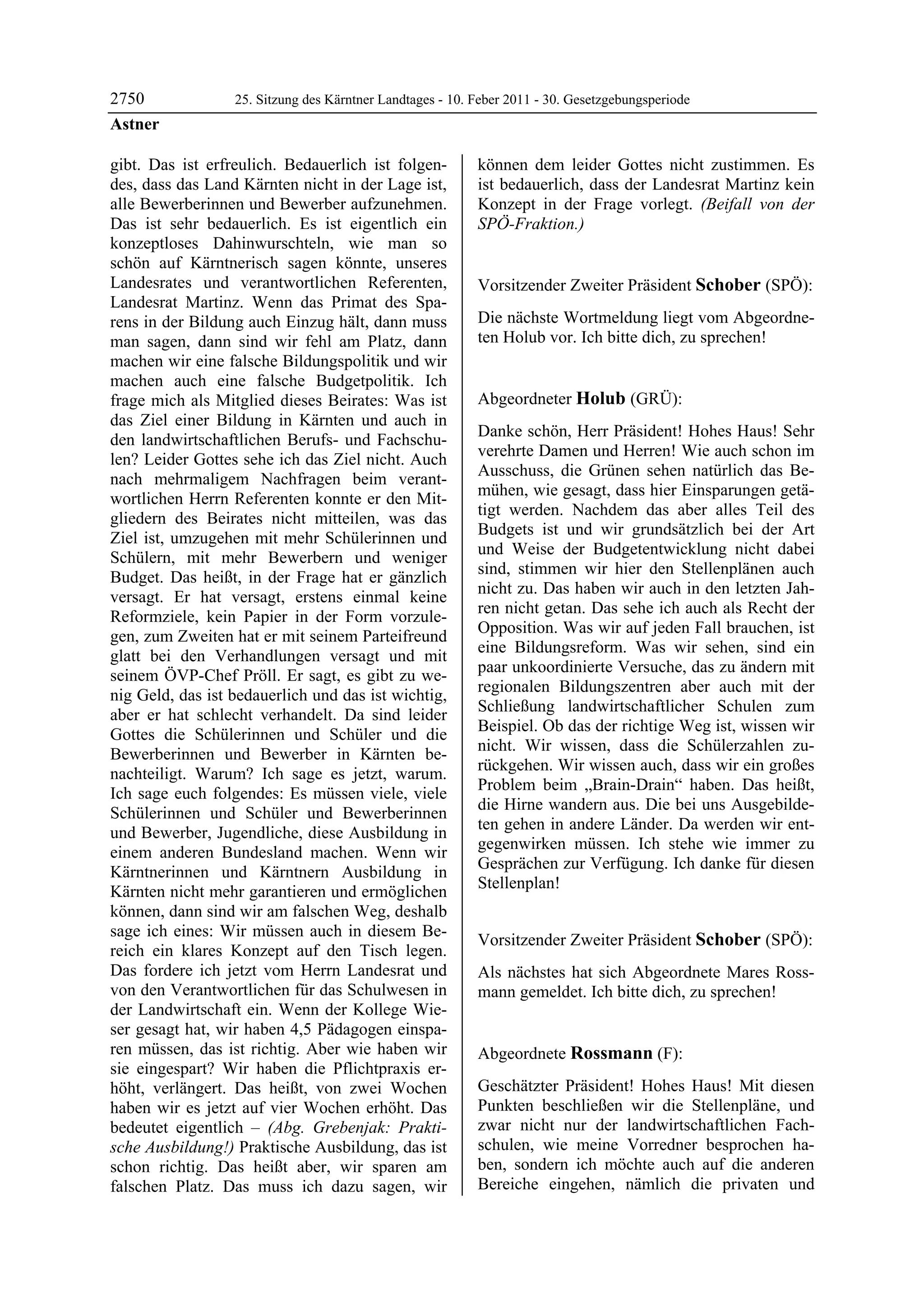 2750              25. Sitzung des Kärntner Landtages - 10. Feber 2011 - 30. Gesetzgebungsperiode
Astner

gibt. Das ist erfreulich. Bedauerlich ist folgen-          können dem leider Gottes nicht zustimmen. Es
des, dass das Land Kärnten nicht in der Lage ist,          ist bedauerlich, dass der Landesrat Martinz kein
alle Bewerberinnen und Bewerber aufzunehmen.               Konzept in der Frage vorlegt. (Beifall von der
Das ist sehr bedauerlich. Es ist eigentlich ein            SPÖ-Fraktion.)
                                                           Astner

konzeptloses Dahinwurschteln, wie man so
schön auf Kärntnerisch sagen könnte, unseres
Landesrates und verantwortlichen Referenten,               Vorsitzender Zweiter Präsident Schober (SPÖ):
Landesrat Martinz. Wenn das Primat des Spa-                Schober


rens in der Bildung auch Einzug hält, dann muss            Die nächste Wortmeldung liegt vom Abgeordne-
man sagen, dann sind wir fehl am Platz, dann               ten Holub vor. Ich bitte dich, zu sprechen!
                                                           Schober


machen wir eine falsche Bildungspolitik und wir
machen auch eine falsche Budgetpolitik. Ich
frage mich als Mitglied dieses Beirates: Was ist           Abgeordneter Holub (GRÜ):
das Ziel einer Bildung in Kärnten und auch in              Holub

                                                           Danke schön, Herr Präsident! Hohes Haus! Sehr
den landwirtschaftlichen Berufs- und Fachschu-
                                                           verehrte Damen und Herren! Wie auch schon im
len? Leider Gottes sehe ich das Ziel nicht. Auch
                                                           Ausschuss, die Grünen sehen natürlich das Be-
nach mehrmaligem Nachfragen beim verant-
                                                           mühen, wie gesagt, dass hier Einsparungen getä-
wortlichen Herrn Referenten konnte er den Mit-
                                                           tigt werden. Nachdem das aber alles Teil des
gliedern des Beirates nicht mitteilen, was das
                                                           Budgets ist und wir grundsätzlich bei der Art
Ziel ist, umzugehen mit mehr Schülerinnen und
                                                           und Weise der Budgetentwicklung nicht dabei
Schülern, mit mehr Bewerbern und weniger
                                                           sind, stimmen wir hier den Stellenplänen auch
Budget. Das heißt, in der Frage hat er gänzlich
                                                           nicht zu. Das haben wir auch in den letzten Jah-
versagt. Er hat versagt, erstens einmal keine
                                                           ren nicht getan. Das sehe ich auch als Recht der
Reformziele, kein Papier in der Form vorzule-
                                                           Opposition. Was wir auf jeden Fall brauchen, ist
gen, zum Zweiten hat er mit seinem Parteifreund
                                                           eine Bildungsreform. Was wir sehen, sind ein
glatt bei den Verhandlungen versagt und mit
                                                           paar unkoordinierte Versuche, das zu ändern mit
seinem ÖVP-Chef Pröll. Er sagt, es gibt zu we-
                                                           regionalen Bildungszentren aber auch mit der
nig Geld, das ist bedauerlich und das ist wichtig,
                                                           Schließung landwirtschaftlicher Schulen zum
aber er hat schlecht verhandelt. Da sind leider
                                                           Beispiel. Ob das der richtige Weg ist, wissen wir
Gottes die Schülerinnen und Schüler und die
                                                           nicht. Wir wissen, dass die Schülerzahlen zu-
Bewerberinnen und Bewerber in Kärnten be-
                                                           rückgehen. Wir wissen auch, dass wir ein großes
nachteiligt. Warum? Ich sage es jetzt, warum.
                                                           Problem beim „Brain-Drain“ haben. Das heißt,
Ich sage euch folgendes: Es müssen viele, viele
                                                           die Hirne wandern aus. Die bei uns Ausgebilde-
Schülerinnen und Schüler und Bewerberinnen
                                                           ten gehen in andere Länder. Da werden wir ent-
und Bewerber, Jugendliche, diese Ausbildung in
                                                           gegenwirken müssen. Ich stehe wie immer zu
einem anderen Bundesland machen. Wenn wir
                                                           Gesprächen zur Verfügung. Ich danke für diesen
Kärntnerinnen und Kärntnern Ausbildung in
                                                           Stellenplan!
Kärnten nicht mehr garantieren und ermöglichen             Holub


können, dann sind wir am falschen Weg, deshalb
sage ich eines: Wir müssen auch in diesem Be-
                                                           Vorsitzender Zweiter Präsident Schober (SPÖ):
reich ein klares Konzept auf den Tisch legen.              Schober

Das fordere ich jetzt vom Herrn Landesrat und              Als nächstes hat sich Abgeordnete Mares Ross-
von den Verantwortlichen für das Schulwesen in             mann gemeldet. Ich bitte dich, zu sprechen!
                                                           Schober

der Landwirtschaft ein. Wenn der Kollege Wie-
ser gesagt hat, wir haben 4,5 Pädagogen einspa-
ren müssen, das ist richtig. Aber wie haben wir            Abgeordnete Rossmann (F):
sie eingespart? Wir haben die Pflichtpraxis er-            Rossmann

höht, verlängert. Das heißt, von zwei Wochen               Geschätzter Präsident! Hohes Haus! Mit diesen
haben wir es jetzt auf vier Wochen erhöht. Das             Punkten beschließen wir die Stellenpläne, und
bedeutet eigentlich – (Abg. Grebenjak: Prakti-             zwar nicht nur der landwirtschaftlichen Fach-
sche Ausbildung!) Praktische Ausbildung, das ist           schulen, wie meine Vorredner besprochen ha-
schon richtig. Das heißt aber, wir sparen am               ben, sondern ich möchte auch auf die anderen
falschen Platz. Das muss ich dazu sagen, wir               Bereiche eingehen, nämlich die privaten und
 